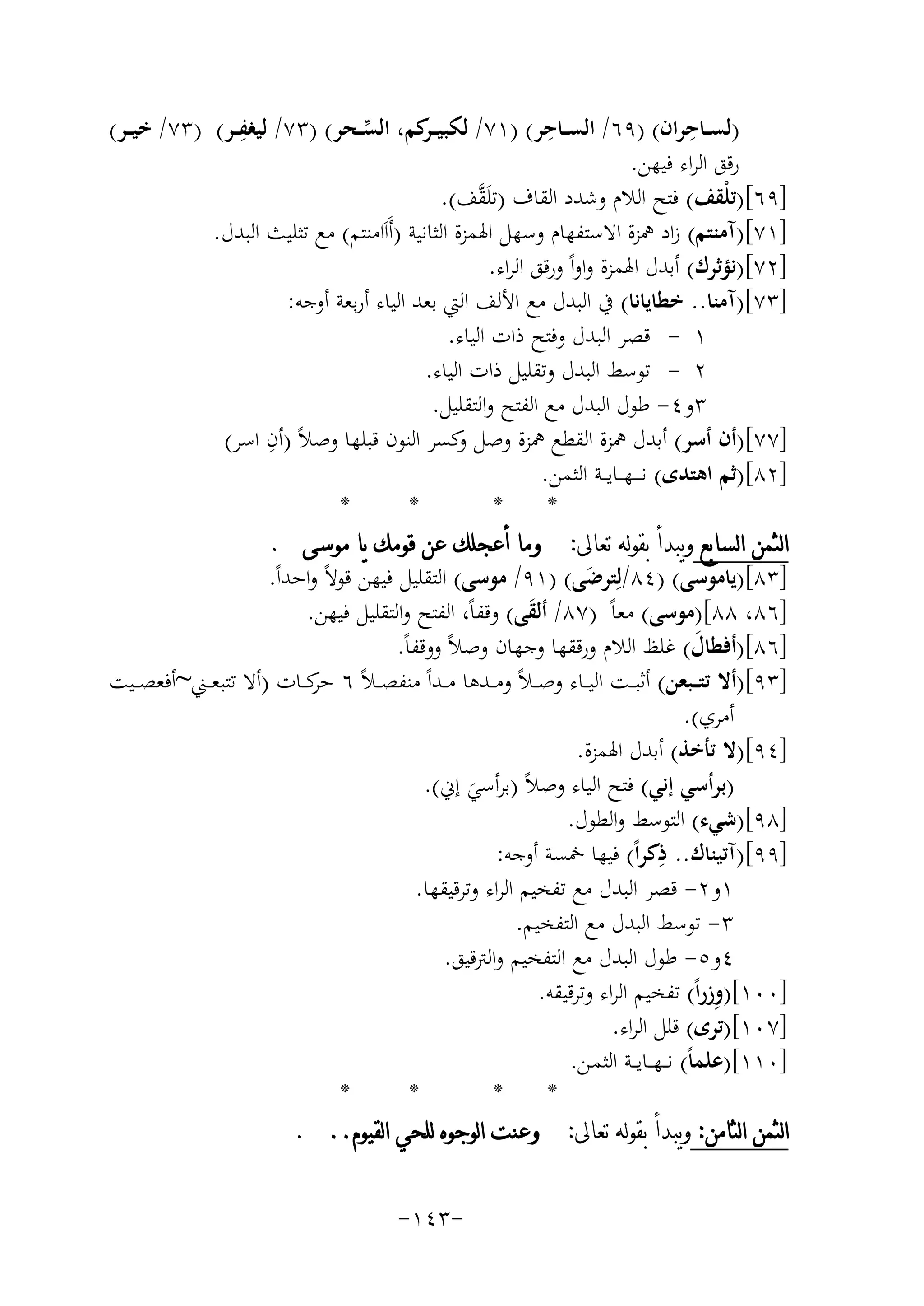 ‫ِ‬
‫ِ‬
‫ِ‬
‫)ﻟﺴــﺎﺣﺮان( )٩٦/ اﻟﺴــﺎﺣﺮ( )١٧/ ﻟﻜﺒﻴ ـ ﻛﻢ، اﻟﺴــﺤﺮ( )٣٧/ ﻟﻴﻐﻔــﺮ( )٣٧/ ﺧﻴ ــﺮ(‬
‫ـﺮ‬
‫ﱢ‬
‫رﻗﻖ اﻟﺮاء ﻓﻴﻬﻦ.‬
‫]٩٦[)ﺗﻠْﻘﻒ( ﻓﺘﺢ اﻟﻼم وﺷﺪد اﻟﻘﺎف )ﺗﻠَ ﱠﻒ(.‬
‫ﻘ‬
‫]١٧[)آﻣﻨﺘﻢ( زاد ﳘﺰة اﻻﺳﺘﻔﻬﺎم وﺳﻬﻞ اﳍﻤﺰة اﻟﺜﺎﻧﻴﺔ )أَاَاﻣﻨﺘﻢ( ﻣﻊ ﺗﺜﻠﻴﺚ اﻟﺒﺪل.‬
‫]٢٧[)ﻧﺆﺛﺮك( أﺑﺪل اﳍﻤﺰة واواً ورﻗﻖ اﻟﺮاء.‬
‫]٣٧[)آﻣﻨﺎ.. ﺧﻄﺎﻳﺎﻧﺎ( ﰲ اﻟﺒﺪل ﻣﻊ اﻷﻟﻒ اﻟﱵ ﺑﻌﺪ اﻟﻴﺎء أرﺑﻌﺔ أوﺟﻪ:‬
‫١ - ﻗﺼﺮ اﻟﺒﺪل وﻓﺘﺢ ذات اﻟﻴﺎء.‬
‫٢ - ﺗﻮﺳﻂ اﻟﺒﺪل وﺗﻘﻠﻴﻞ ذات اﻟﻴﺎء.‬
‫٣و٤- ﻃﻮل اﻟﺒﺪل ﻣﻊ اﻟﻔﺘﺢ واﻟﺘﻘﻠﻴﻞ.‬
‫ِ‬
‫]٧٧[)أن أﺳﺮ( أﺑﺪل ﳘﺰة اﻟﻘﻄﻊ ﳘﺰة وﺻﻞ ﻛﺴﺮ اﻟﻨﻮن ﻗﺒﻠﻬﺎ وﺻﻼً )أن اﺳﺮ(‬
‫و‬
‫]٢٨[)ﺛﻢ اﻫﺘﺪى( ﻧ ـ ــﻬـ ـﺎﻳـ ـﺔ اﻟﺜﻤﻦ.‬
‫*‬
‫*‬
‫*‬
‫*‬
‫ﺍﻟﺜﻤﻦ ﺍﻟﺴﺎﺑﻊ ﻭﻳﺒﺪﺃ ﺑﻘﻮﻟﻪ ﺗﻌﺎﱃ: ﻭﻣﺎ ﺃﻋﺠﻠﻚ ﻋﻦ ﻗﻮﻣﻚ ﻳﺎ ﻣﻮﺳﻰ .‬
‫]٣٨[)ﻳﺎﻣﻮﺳﻰ( )٤٨/ﻟِﺘﺮﺿﻰ( )١٩/ ﻣﻮﺳﻰ( اﻟﺘﻘﻠﻴﻞ ﻓﻴﻬﻦ ﻗﻮﻻً واﺣﺪاً.‬
‫َ‬
‫]٦٨، ٨٨[)ﻣﻮﺳﻰ( ﻣﻌﺎً )٧٨/ أﻟﻘﻰ( وﻗﻔﺎً، اﻟﻔﺘﺢ واﻟﺘﻘﻠﻴﻞ ﻓﻴﻬﻦ.‬
‫َ‬
‫]٦٨[)أﻓﻄﺎل( ﻏﻠﻆ اﻟﻼم ورﻗﻘﻬﺎ وﺟﻬﺎن وﺻﻼً ووﻗﻔﺎً.‬
‫َ‬
‫]٣٩[)أﻻ ﺗﺘ ــﺒﻌﻦ( أﺛﺒ ــﺖ اﻟﻴ ــﺎء وﺻ ـﻼً وﻣ ــﺪﻫﺎ ﻣ ــﺪاً ﻣﻨﻔﺼ ـﻼً ٦ ﻛ ــﺎت )أﻻ ﺗﺘﺒﻌ ــﲏ~أﻓﻌﺼ ــﻴﺖ‬
‫ﺣﺮ‬
‫أﻣﺮي(.‬
‫]٤٩[)ﻻ ﺗﺄﺧﺬ( أﺑﺪل اﳍﻤﺰة.‬
‫)ﺑﺮأﺳﻲ إﻧﻲ( ﻓﺘﺢ اﻟﻴﺎء وﺻﻼً )ﺑﺮأﺳﻲ إﱐ(.‬
‫َ‬
‫]٨٩[)ﺷﻲء( اﻟﺘﻮﺳﻂ واﻟﻄﻮل.‬
‫ِ‬
‫]٩٩[)آﺗﻴﻨﺎك.. ذﻛﺮاً( ﻓﻴﻬﺎ ﲬﺴﺔ أوﺟﻪ:‬
‫١و٢- ﻗﺼﺮ اﻟﺒﺪل ﻣﻊ ﺗﻔﺨﻴﻢ اﻟﺮاء وﺗﺮﻗﻴﻘﻬﺎ.‬
‫٣- ﺗﻮﺳﻂ اﻟﺒﺪل ﻣﻊ اﻟﺘﻔﺨﻴﻢ.‬
‫٤و٥- ﻃﻮل اﻟﺒﺪل ﻣﻊ اﻟﺘﻔﺨﻴﻢ واﻟﱰﻗﻴﻖ.‬
‫ِ‬
‫]٠٠١[)وزراً( ﺗﻔﺨﻴﻢ اﻟﺮاء وﺗﺮﻗﻴﻘﻪ.‬
‫]٧٠١[)ﺗﺮى( ﻗﻠﻞ اﻟﺮاء.‬
‫]٠١١[)ﻋﻠﻤﺎً( ﻧـ ـﻬـ ـﺎﻳ ــﺔ اﻟﺜﻤـﻦ.‬
‫*‬
‫*‬
‫*‬
‫*‬
‫ﺍﻟﺜﻤﻦ ﺍﻟﺜﺎﻣﻦ: ﻭﻳﺒﺪﺃ ﺑﻘﻮﻟﻪ ﺗﻌﺎﱃ: ﻭﻋﻨﺖ ﺍﻟﻮﺟﻮﻩ ﻟﻠﺤﻲ ﺍﻟﻘﻴﻮﻡ.. .‬
‫-٣٤١-‬

 