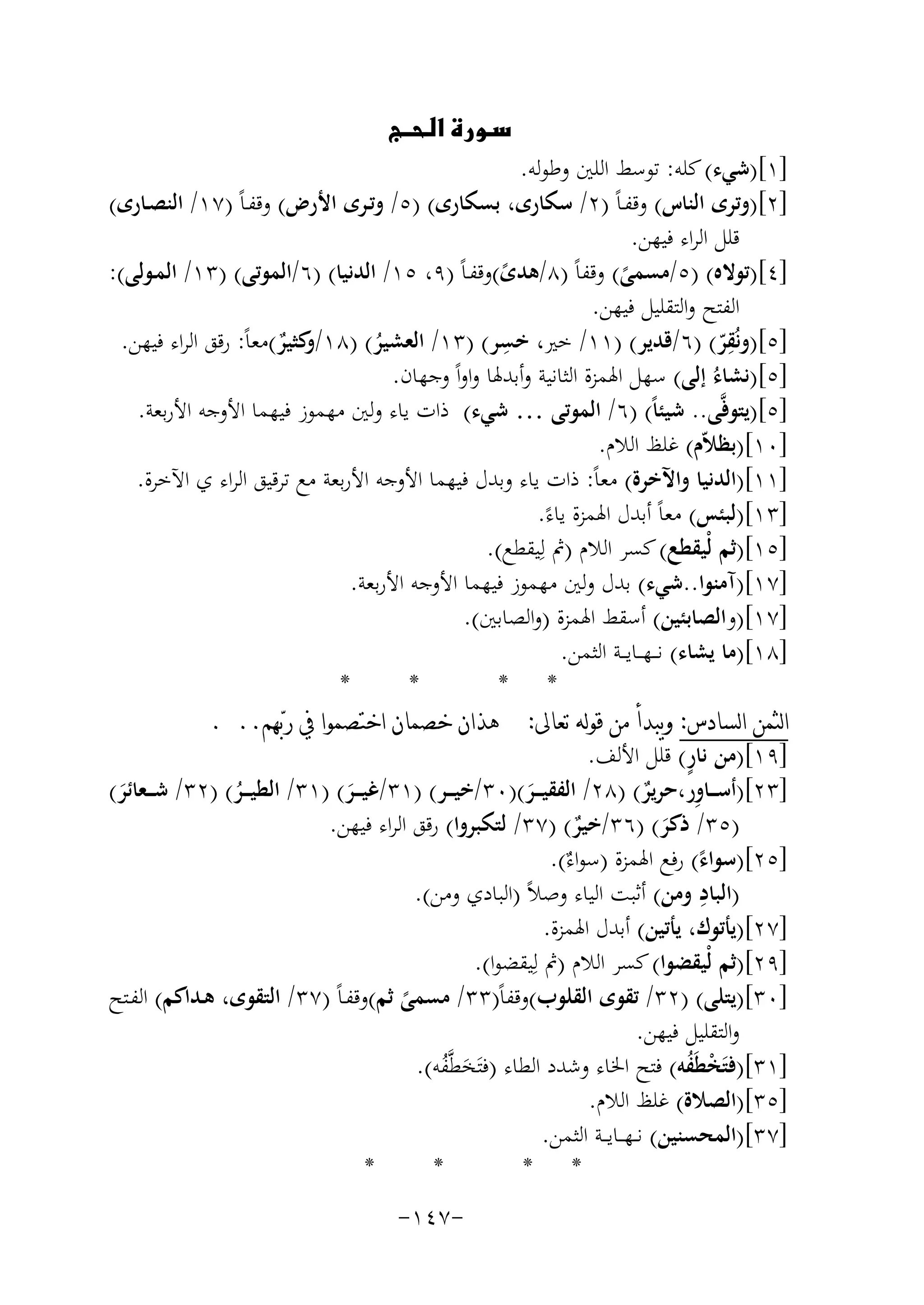 ‫‪‬‬

‫]١[)ﺷﻲء( ﻛﻠﻪ: ﺗﻮﺳﻂ اﻟﻠﲔ وﻃﻮﻟﻪ.‬
‫]٢[)وﺗﺮى اﻟﻨﺎس( وﻗﻔـﺎً )٢/ ﺳﻜﺎرى، ﺑﺴﻜﺎرى( )٥/ وﺗـﺮى اﻷرض( وﻗﻔـﺎً )٧١/ اﻟﻨﺼـﺎرى(‬
‫ﻗﻠﻞ اﻟﺮاء ﻓﻴﻬﻦ.‬
‫]٤[)ﺗﻮﻻﻩ( )٥/ﻣﺴﻤﻰ( وﻗﻔﺎً )٨/ﻫﺪى(وﻗﻔـﺎً )٩، ٥١/ اﻟﺪﻧﻴﺎ( )٦/اﻟﻤﻮﺗﻰ( )٣١/ اﻟﻤـﻮﻟﻰ(:‬
‫ً‬
‫ً‬
‫اﻟﻔﺘﺢ واﻟﺘﻘﻠﻴﻞ ﻓﻴﻬﻦ.‬
‫ِ‬
‫ِ‬
‫]٥[)وﻧُﻘﺮ( )٦/ﻗﺪﻳﺮ( )١١/ ﺧﲑ، ﺧﺴﺮ( )٣١/ اﻟﻌﺸﻴﺮ( )٨١/ ﻛﺜﻴﺮ(ﻣﻌﺎً: رﻗﻖ اﻟﺮاء ﻓﻴﻬﻦ.‬
‫و ٌ‬
‫ّ‬
‫ُ‬
‫]٥[)ﻧﺸﺎءُ إﻟﻰ( ﺳﻬﻞ اﳍﻤﺰة اﻟﺜﺎﻧﻴﺔ وأﺑﺪﳍﺎ واواً وﺟﻬﺎن.‬
‫]٥[)ﻳﺘﻮﻓﱠﻰ.. ﺷﻴﺌﺎً( )٦/ اﻟﻤﻮﺗﻰ … ﺷﻲء( ذات ﻳﺎء وﻟﲔ ﻣﻬﻤﻮز ﻓﻴﻬﻤﺎ اﻷوﺟﻪ اﻷرﺑﻌﺔ.‬
‫]٠١[)ﺑﻈﻼّم( ﻏﻠﻆ اﻟﻼم.‬
‫]١١[)اﻟﺪﻧﻴﺎ واﻵﺧﺮة( ﻣﻌﺎً: ذات ﻳﺎء وﺑﺪل ﻓﻴﻬﻤﺎ اﻷوﺟﻪ اﻷرﺑﻌﺔ ﻣﻊ ﺗﺮﻗﻴﻖ اﻟﺮاء ي اﻵﺧﺮة.‬
‫]٣١[)ﻟﺒﺌﺲ( ﻣﻌﺎً أﺑﺪل اﳍﻤﺰة ﻳﺎءً.‬
‫]٥١[)ﺛﻢ ﻟْﻴﻘﻄﻊ( ﻛﺴﺮ اﻟﻼم )ﰒ ﻟِﻴﻘﻄﻊ(.‬
‫]٧١[)آﻣﻨﻮا..ﺷﻲء( ﺑﺪل وﻟﲔ ﻣﻬﻤﻮز ﻓﻴﻬﻤﺎ اﻷوﺟﻪ اﻷرﺑﻌﺔ.‬
‫]٧١[)واﻟﺼﺎﺑﺌﻴﻦ( أﺳﻘﻂ اﳍﻤﺰة )واﻟﺼﺎﺑﲔ(.‬
‫]٨١[)ﻣﺎ ﻳﺸﺎء( ﻧـ ـﻬ ــﺎﻳ ــﺔ اﻟﺜﻤﻦ.‬
‫*‬
‫*‬
‫* *‬
‫ﺍﻟﺜﻤﻦ ﺍﻟﺴﺎﺩﺱ: ﻭﻳﺒﺪﺃ ﻣﻦ ﻗﻮﻟﻪ ﺗﻌﺎﱃ: ﻫﺬﺍﻥ ﺧﺼﻤﺎﻥ ﺍﺧﺘﺼﻤﻮﺍ ﰲ ﺭﺑ‪‬ﻬﻢ.. .‬
‫ٍ‬
‫]٩١[)ﻣﻦ ﻧﺎر( ﻗﻠﻞ اﻷﻟﻒ.‬
‫ِ‬
‫]٣٢[)أﺳـ ــﺎور،ﺣﺮﻳﺮ( )٨٢/ اﻟﻔﻘﻴـ ــﺮ()٠٣/ﺧﻴـ ــﺮ( )١٣/ﻏﻴـ ــﺮ( )١٣/ اﻟﻄﻴـ ــﺮ( )٢٣/ ﺷـ ــﻌﺎﺋﺮ(‬
‫ٌ‬
‫َ‬
‫ُ‬
‫َ‬
‫َ‬
‫)٥٣/ ذﻛﺮ( )٦٣/ﺧﻴﺮ( )٧٣/ ﻟﺘﻜﺒﺮوا( رﻗﻖ اﻟﺮاء ﻓﻴﻬﻦ.‬
‫ٌ‬
‫َ‬
‫]٥٢[)ﺳﻮاء( رﻓﻊ اﳍﻤﺰة )ﺳﻮ ٌ(.‬
‫اء‬
‫ً‬
‫ِ‬
‫)اﻟﺒﺎد وﻣﻦ( أﺛﺒﺖ اﻟﻴﺎء وﺻﻼً )اﻟﺒﺎدي وﻣﻦ(.‬
‫]٧٢[)ﻳﺄﺗﻮك، ﻳﺄﺗﻴﻦ( أﺑﺪل اﳍﻤﺰة.‬
‫]٩٢[)ﺛﻢ ﻟْﻴﻘﻀﻮا( ﻛﺴﺮ اﻟﻼم )ﰒ ﻟِ‬
‫ﻴﻘﻀﻮا(.‬
‫]٠٣[)ﻳﺘﻠﻰ( )٢٣/ ﺗﻘﻮى اﻟﻘﻠﻮب(وﻗﻔﺎً)٣٣/ ﻣﺴﻤﻰ ﺛﻢ(وﻗﻔـﺎً )٧٣/ اﻟﺘﻘﻮى، ﻫـﺪاﻛﻢ( اﻟﻔـﺘﺢ‬
‫ً‬
‫واﻟﺘﻘﻠﻴﻞ ﻓﻴﻬﻦ.‬
‫]١٣[)ﻓﺘَﺨﻄَﻔﻪ( ﻓﺘﺢ اﳋﺎء وﺷﺪد اﻟﻄﺎء )ﻓﺘَﺨﻄﱠﻔﻪ(.‬
‫ْ ُ‬
‫َ ُ‬
‫]٥٣[)اﻟﺼﻼة( ﻏﻠﻆ اﻟﻼم.‬
‫]٧٣[)اﻟﻤﺤﺴﻨﻴﻦ( ﻧ ـﻬ ــﺎﻳ ــﺔ اﻟﺜﻤﻦ.‬
‫*‬
‫*‬
‫* *‬
‫-٧٤١-‬

 