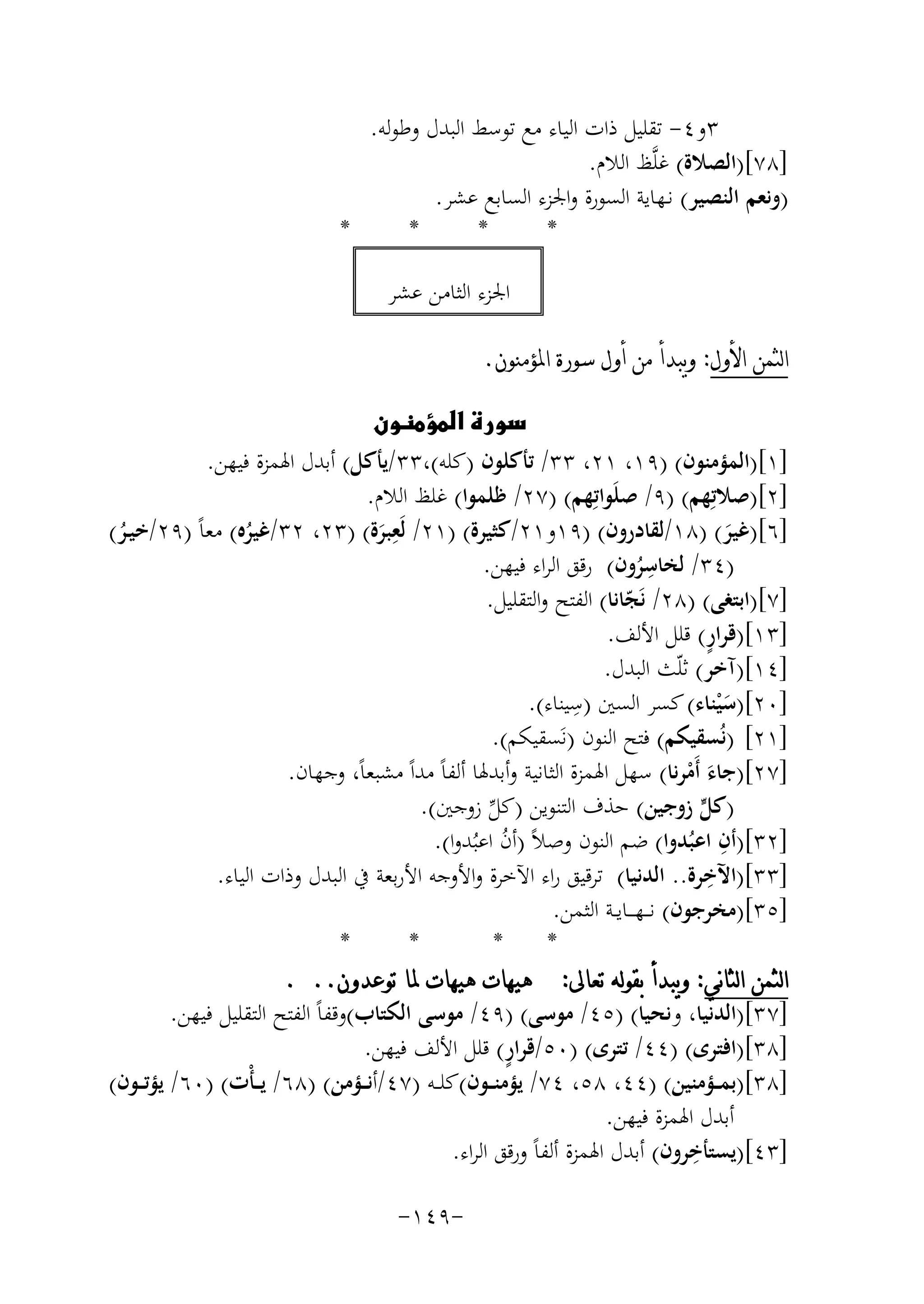 ‫٣و٤- ﺗﻘﻠﻴﻞ ذات اﻟﻴﺎء ﻣﻊ ﺗﻮﺳﻂ اﻟﺒﺪل وﻃﻮﻟﻪ.‬
‫]٨٧[)اﻟﺼﻼة( ﻏﻠﱠﻆ اﻟﻼم.‬
‫)وﻧﻌﻢ اﻟﻨﺼﻴﺮ( ﻧـﻬﺎﻳﺔ اﻟﺴﻮرة واﳉﺰء اﻟﺴﺎﺑﻊ ﻋﺸﺮ.‬
‫*‬
‫*‬
‫*‬
‫*‬
‫اﳉﺰء اﻟﺜﺎﻣﻦ ﻋﺸﺮ‬
‫ﺍﻟﺜﻤﻦ ﺍﻷﻭﻝ: ﻭﻳﺒﺪﺃ ﻣﻦ ﺃﻭﻝ ﺳﻮﺭﺓ ﺍﳌﺆﻣﻨﻮﻥ.‬
‫‪‬‬
‫]١[)اﻟﻤﺆﻣﻨﻮن( )٩١، ١٢، ٣٣/ ﺗﺄﻛﻠﻮن )ﻛﻠﻪ(،٣٣/ﻳﺄﻛﻞ( أﺑﺪل اﳍﻤﺰة ﻓﻴﻬﻦ.‬
‫]٢[)ﺻﻼﺗِﻬﻢ( )٩/ ﺻﻠَﻮاﺗِﻬﻢ( )٧٢/ ﻇﻠﻤﻮا( ﻏﻠﻆ اﻟﻼم.‬
‫ِ‬
‫]٦[)ﻏﻴﺮ( )٨١/ﻟﻘﺎدرون( )٩١و١٢/ﻛﺜﻴﺮة( )١٢/ ﻟَﻌﺒﺮة( )٣٢، ٢٣/ﻏﻴﺮﻩ( ﻣﻌﺎً )٩٢/ﺧﻴـﺮ(‬
‫ُ‬
‫ُ‬
‫َ‬
‫َ‬
‫ِ‬
‫)٤٣/ ﻟﺨﺎﺳﺮون( رﻗﻖ اﻟﺮاء ﻓﻴﻬﻦ.‬
‫ُ‬
‫]٧[)اﺑﺘﻐﻰ( )٨٢/ ﻧَﺠﺎﻧﺎ( اﻟﻔﺘﺢ واﻟﺘﻘﻠﻴﻞ.‬
‫ّ‬
‫ٍ‬
‫]٣١[)ﻗﺮار( ﻗﻠﻞ اﻷﻟﻒ.‬
‫]٤١[)آﺧﺮ( ﺛﻠّﺚ اﻟﺒﺪل.‬
‫]٠٢[)ﺳﻴﻨﺎء( ﻛﺴﺮ اﻟﺴﲔ ) ِ‬
‫ﺳﻴﻨﺎء(.‬
‫َْ‬
‫]١٢[ )ﻧُﺴﻘﻴﻜﻢ( ﻓﺘﺢ اﻟﻨﻮن )ﻧَﺴﻘﻴﻜﻢ(.‬
‫]٧٢[)ﺟﺎء أَﻣﺮﻧﺎ( ﺳﻬﻞ اﳍﻤﺰة اﻟﺜﺎﻧﻴﺔ وأﺑﺪﳍﺎ أﻟﻔﺎً ﻣﺪاً ﻣﺸﺒﻌﺎً، وﺟﻬﺎن.‬
‫َ ْ‬
‫)ﻛﻞ زوﺟﻴﻦ( ﺣﺬف اﻟﺘﻨﻮﻳﻦ )ﻛﻞ زوﺟﲔ(.‬
‫ﱟ‬
‫ﱢ‬
‫ِ‬
‫]٢٣[)أن اﻋﺒُﺪوا( ﺿﻢ اﻟﻨﻮن وﺻﻼً )أن اﻋﺒُﺪوا(.‬
‫ُ‬
‫ِ‬
‫]٣٣[)اﻵﺧﺮة.. اﻟﺪﻧﻴﺎ( ﺗﺮﻗﻴﻖ راء اﻵﺧﺮة واﻷوﺟﻪ اﻷرﺑﻌﺔ ﰲ اﻟﺒﺪل وذات اﻟﻴﺎء.‬
‫]٥٣[)ﻣﺨﺮﺟﻮن( ﻧـ ـﻬـ ــﺎﻳــﺔ اﻟﺜﻤﻦ.‬
‫*‬
‫*‬
‫*‬
‫*‬
‫ﺍﻟﺜﻤﻦ ﺍﻟﺜﺎﻧﻲ: ﻭﻳﺒﺪﺃ ﺑﻘﻮﻟﻪ ﺗﻌﺎﱃ: ﻫﻴﻬﺎﺕ ﻫﻴﻬﺎﺕ ﳌﺎ ﺗﻮﻋﺪﻭﻥ.. .‬
‫]٧٣[)اﻟﺪﻧﻴﺎ، وﻧﺤﻴﺎ( )٥٤/ ﻣﻮﺳﻰ( )٩٤/ ﻣﻮﺳﻰ اﻟﻜﺘﺎب(وﻗﻔﺎً اﻟﻔﺘﺢ اﻟﺘﻘﻠﻴﻞ ﻓﻴﻬﻦ.‬
‫ٍ‬
‫]٨٣[)اﻓﺘﺮى( )٤٤/ ﺗﺘﺮى( )٠٥/ﻗﺮار( ﻗﻠﻞ اﻷﻟﻒ ﻓﻴﻬﻦ.‬
‫]٨٣[)ﺑﻤ ــﺆﻣﻨﻴﻦ( )٤٤، ٨٥، ٤٧/ ﻳﺆﻣﻨ ــﻮن(ﻛﻠ ــﻪ )٧٤/أﻧ ــﺆﻣﻦ( )٨٦/ ﻳـ ـﺄْت( )٠٦/ ﻳﺆﺗ ــﻮن(‬
‫أﺑﺪل اﳍﻤﺰة ﻓﻴﻬﻦ.‬
‫ِ‬
‫]٣٤[)ﻳﺴﺘﺄﺧﺮون( أﺑﺪل اﳍﻤﺰة أﻟﻔﺎً ورﻗﻖ اﻟﺮاء.‬
‫-٩٤١-‬

 