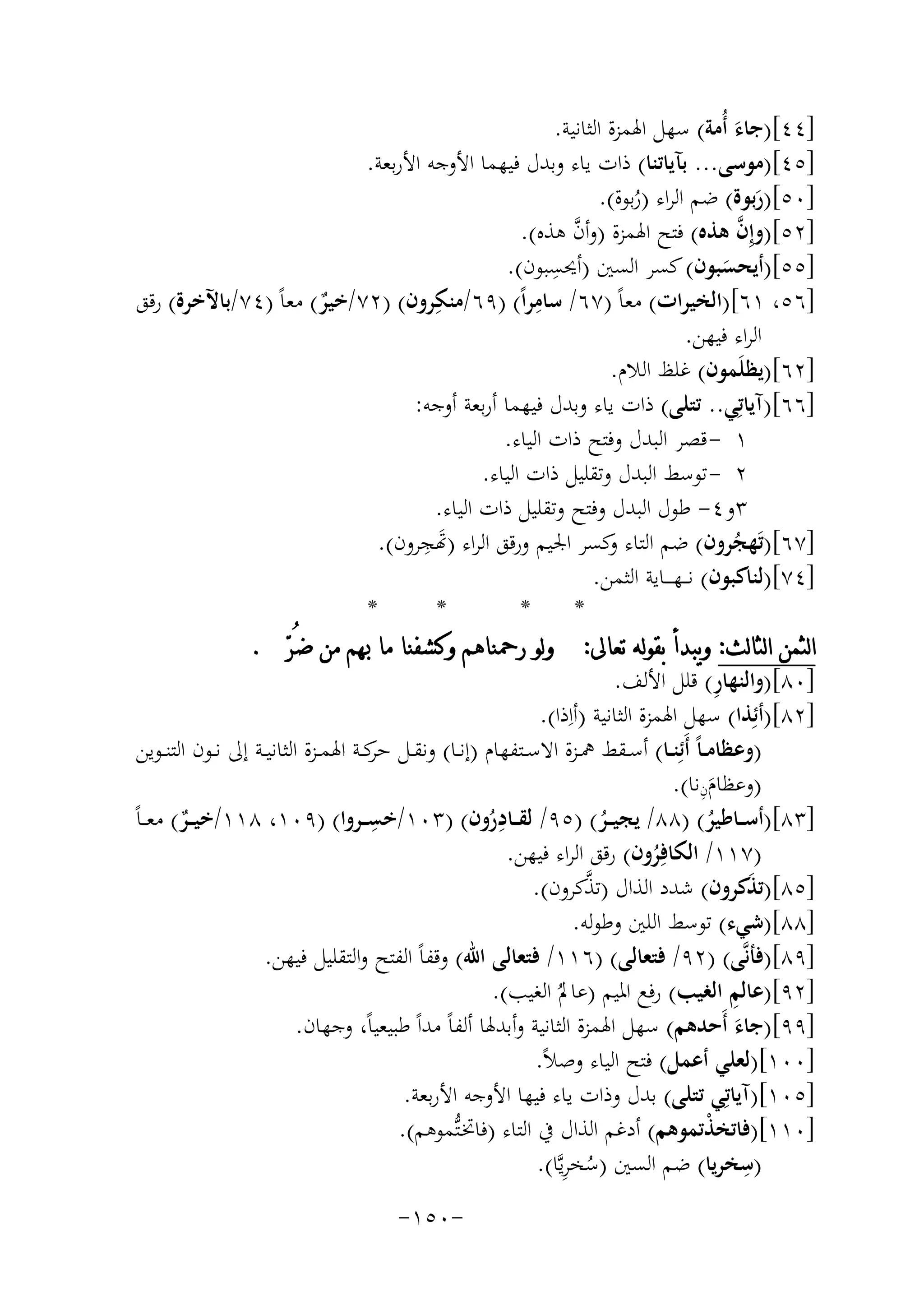 ‫]٤٤[)ﺟﺎء أُﻣﺔ( ﺳﻬﻞ اﳍﻤﺰة اﻟﺜﺎﻧﻴﺔ.‬
‫َ‬
‫]٥٤[)ﻣﻮﺳﻰ... ﺑﺂﻳﺎﺗﻨﺎ( ذات ﻳﺎء وﺑﺪل ﻓﻴﻬﻤﺎ اﻷوﺟﻪ اﻷرﺑﻌﺔ.‬
‫]٠٥[)رﺑﻮة( ﺿﻢ اﻟﺮاء )رﺑﻮة(.‬
‫َ‬
‫ُ‬
‫]٢٥[)وإِ ﱠ‬
‫ﱠ‬
‫ن ﻫﺬﻩ( ﻓﺘﺢ اﳍﻤﺰة )وأن ﻫﺬﻩ(.‬
‫]٥٥[)أﻳﺤﺴﺒﻮن( ﻛﺴﺮ اﻟﺴﲔ ) ِ‬
‫أﳛﺴﺒﻮن(.‬
‫َ‬
‫ِ‬
‫ِ‬
‫]٦٥، ١٦[)اﻟﺨﻴﺮات( ﻣﻌﺎً )٧٦/ ﺳﺎﻣﺮاً( )٩٦/ﻣﻨﻜﺮون( )٢٧/ﺧﻴﺮ( ﻣﻌﺎً )٤٧/ﺑﺎﻵﺧﺮة( رﻗﻖ‬
‫ٌ‬
‫اﻟﺮاء ﻓﻴﻬﻦ.‬
‫]٢٦[)ﻳﻈﻠَﻤﻮن( ﻏﻠﻆ اﻟﻼم.‬
‫]٦٦[)آﻳﺎﺗِﻲ.. ﺗﺘﻠﻰ( ذات ﻳﺎء وﺑﺪل ﻓﻴﻬﻤﺎ أرﺑﻌﺔ أوﺟﻪ:‬
‫١ - ﻗﺼﺮ اﻟﺒﺪل وﻓﺘﺢ ذات اﻟﻴﺎء.‬
‫٢ - ﺗﻮﺳﻂ اﻟﺒﺪل وﺗﻘﻠﻴﻞ ذات اﻟﻴﺎء.‬
‫٣و٤- ﻃﻮل اﻟﺒﺪل وﻓﺘﺢ وﺗﻘﻠﻴﻞ ذات اﻟﻴﺎء.‬
‫]٧٦[)ﺗَﻬﺠﺮون( ﺿﻢ اﻟﺘﺎء ﻛﺴﺮ اﳉﻴﻢ ورﻗﻖ اﻟﺮاء )ﺗ ِ‬
‫َ ﺠﺮون(.‬
‫و‬
‫ُ‬
‫]٤٧[)ﻟﻨﺎﻛﺒﻮن( ﻧـ ـﻬ ـ ــﺎﻳﺔ اﻟﺜﻤﻦ.‬
‫*‬
‫*‬
‫*‬
‫*‬
‫ﺍﻟﺜﻤﻦ ﺍﻟﺜﺎﻟﺚ: ﻭﻳﺒﺪﺃ ﺑﻘﻮﻟﻪ ﺗﻌﺎﱃ: ﻭﻟﻮ ﺭﲪﻨﺎﻫﻢ ﻭﻛﺸﻔﻨﺎ ﻣﺎ ﲠﻢ ﻣﻦ ﺿُﺮ‪. ‬‬
‫ِ‬
‫]٠٨[)واﻟﻨﻬﺎر( ﻗﻠﻞ اﻷﻟﻒ.‬
‫]٢٨[)أﺋِﺬا( ﺳﻬﻞ اﳍﻤﺰة اﻟﺜﺎﻧﻴﺔ )أاِذا(.‬
‫)وﻋﻈﺎﻣ ـﺎً أَﺋِﻨــﺎ( أﺳــﻘﻂ ﳘــﺰة اﻻﺳــﺘﻔﻬﺎم )إﻧــﺎ( وﻧﻘــﻞ ﻛــﺔ اﳍﻤــﺰة اﻟﺜﺎﻧﻴــﺔ إﱃ ﻧــﻮن اﻟﺘﻨــﻮﻳﻦ‬
‫ﺣﺮ‬
‫ِ‬
‫)وﻋﻈﺎمنﻧﺎ(.‬
‫َ‬
‫]٣٨[)أﺳ ــﺎﻃﻴﺮ( )٨٨/ ﻳﺠﻴ ــﺮ( )٥٩/ ﻟﻘ ــﺎدرون( )٣٠١/ ِ‬
‫ِ‬
‫ﺧﺴ ــﺮوا( )٩٠١، ٨١١/ﺧﻴ ــﺮ( ﻣﻌ ـﺎ‬
‫ٌ ً‬
‫ُ‬
‫ُ‬
‫ُ‬
‫)٧١١/ اﻟﻜﺎﻓِﺮون( رﻗﻖ اﻟﺮاء ﻓﻴﻬﻦ.‬
‫ُ‬
‫ﱠ‬
‫]٥٨[)ﺗﺬﻛﺮون( ﺷﺪد اﻟﺬال )ﺗﺬﻛﺮون(.‬
‫َ‬
‫]٨٨[)ﺷﻲء( ﺗﻮﺳﻂ اﻟﻠﲔ وﻃﻮﻟﻪ.‬
‫]٩٨[)ﻓﺄﻧﱠﻰ( )٢٩/ ﻓﺘﻌﺎﻟﻰ( )٦١١/ ﻓﺘﻌﺎﻟﻰ اﷲ( وﻗﻔﺎً اﻟﻔﺘﺢ واﻟﺘﻘﻠﻴﻞ ﻓﻴﻬﻦ.‬
‫ِ‬
‫]٢٩[)ﻋﺎﻟﻢ اﻟﻐﻴﺐ( رﻓﻊ اﳌﻴﻢ )ﻋﺎﱂُ اﻟﻐﻴﺐ(.‬
‫]٩٩[)ﺟﺎء أَﺣﺪﻫﻢ( ﺳﻬﻞ اﳍﻤﺰة اﻟﺜﺎﻧﻴﺔ وأﺑﺪﳍﺎ أﻟﻔﺎً ﻣﺪاً ﻃﺒﻴﻌﻴﺎً، وﺟﻬﺎن.‬
‫َ‬
‫]٠٠١[)ﻟﻌﻠﻲ أﻋﻤﻞ( ﻓﺘﺢ اﻟﻴﺎء وﺻﻼً.‬
‫]٥٠١[)آﻳﺎﺗِﻲ ﺗﺘﻠﻰ( ﺑﺪل وذات ﻳﺎء ﻓﻴﻬﺎ اﻷوﺟﻪ اﻷرﺑﻌﺔ.‬
‫]٠١١[)ﻓﺎﺗﺨﺬﺗﻤﻮﻫﻢ( أدﻏﻢ اﻟﺬال ﰲ اﻟﺘﺎء )ﻓﺎﲣـﺘﱡﻤﻮﻫﻢ(.‬
‫ْ‬
‫ِ‬
‫ُ ِ‬
‫)ﺳﺨﺮﻳﺎ( ﺿﻢ اﻟﺴﲔ )ﺳﺨﺮﻳﱠﺎ(.‬
‫-٠٥١-‬

 