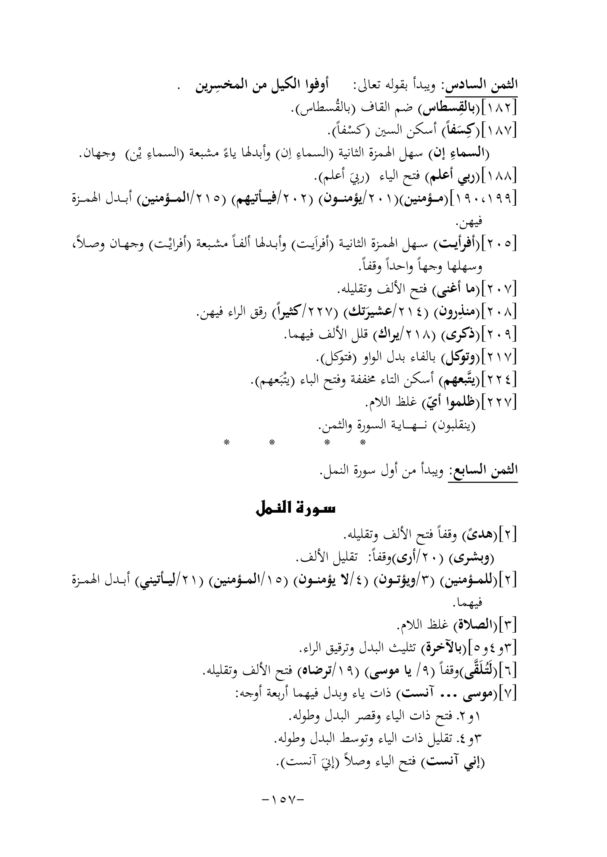 ‫ِ‬
‫اﻟﺜﻤﻦ اﻟﺴﺎدس: وﻳﺒﺪأ ﺑﻘﻮﻟﻪ ﺗﻌﺎﱃ: أوﻓﻮا اﻟﻜﻴﻞ ﻣﻦ اﻟﻤﺨﺴﺮﻳﻦ .‬
‫ِ‬
‫]٢٨١[)ﺑﺎﻟﻘﺴﻄﺎس( ﺿﻢ اﻟﻘﺎف )ﺑﺎﻟﻘﺴﻄﺎس(.‬
‫ُ‬
‫]٧٨١[)ﻛِﺴﻔﺎً( أﺳﻜﻦ اﻟﺴﲔ )ﻛﺴﻔﺎً(.‬
‫َ‬
‫ْ‬
‫ِ‬
‫ِ‬
‫ِ‬
‫)اﻟﺴﻤﺎء إن( ﺳﻬﻞ اﳍـﻤﺰة اﻟﺜﺎﻧﻴﺔ )اﻟﺴﻤﺎء اِن( وأﺑﺪﳍﺎ ﻳﺎءً ﻣﺸﺒﻌﺔ )اﻟﺴﻤﺎء ﻳْﻦ( وﺟﻬﺎن.‬
‫]٨٨١[)رﺑﻲ أﻋﻠﻢ( ﻓﺘﺢ اﻟﻴﺎء )رﰊ أﻋﻠﻢ(.‬
‫َ‬
‫]٩٩١،٠٩١[)ﻣـ ــﺆﻣﻨﻴﻦ()١٠٢/ﻳﺆﻣﻨـ ــﻮن( )٢٠٢/ﻓﻴـ ــﺄﺗﻴﻬﻢ( )٥١٢/اﻟﻤـ ــﺆﻣﻨﻴﻦ( أﺑـ ــﺪل اﳍﻤـ ــﺰة‬
‫ﻓﻴﻬﻦ.‬
‫]٥٠٢[)أﻓﺮأﻳــﺖ( ﺳــﻬﻞ اﳍﻤــﺰة اﻟﺜﺎﻧﻴــﺔ )أﻓﺮاَﻳــﺖ( وأﺑــﺪﳍﺎ أﻟﻔ ـﺎً ﻣﺸــﺒﻌﺔ )أﻓﺮاﻳْــﺖ( وﺟﻬــﺎن وﺻ ـﻼً،‬
‫وﺳﻬﻠﻬﺎ وﺟﻬﺎً واﺣﺪاً وﻗﻔﺎً.‬
‫]٧٠٢[)ﻣﺎ أﻏﻨﻰ( ﻓﺘﺢ اﻷﻟﻒ وﺗﻘﻠﻴﻠﻪ.‬
‫ِ‬
‫]٨٠٢[)ﻣﻨﺬرون( )٤١٢/ﻋﺸﻴﺮﺗﻚ( )٧٢٢/ﻛﺜﻴﺮاً( رﻗﻖ اﻟﺮاء ﻓﻴﻬﻦ.‬
‫َ‬
‫]٩٠٢[)ذﻛﺮى( )٨١٢/ﻳﺮاك( ﻗﻠﻞ اﻷﻟﻒ ﻓﻴﻬﻤﺎ.‬
‫]٧١٢[) ﻛﻞ( ﺑﺎﻟﻔﺎء ﺑﺪل اﻟﻮاو ) ﻛﻞ(.‬
‫ﻓﺘﻮ‬
‫وﺗﻮ‬
‫]٤٢٢[)ﻳﺘﱠﺒﻌﻬﻢ( أﺳﻜﻦ اﻟﺘﺎء ﳐﻔﻔﺔ وﻓﺘﺢ اﻟﺒﺎء )ﻳْﺘﺒَﻌﻬﻢ(.‬
‫]٧٢٢[)ﻇﻠﻤﻮا أي( ﻏﻠﻆ اﻟﻼم.‬
‫ّ‬
‫)ﻳﻨﻘﻠﺒﻮن( ﻧ ـ ـ ـﻬ ـ ــﺎﻳــﺔ اﻟﺴﻮرة واﻟﺜﻤﻦ.‬
‫*‬
‫*‬
‫*‬
‫*‬
‫اﻟﺜﻤﻦ اﻟﺴﺎﺑﻊ: وﻳﺒﺪأ ﻣﻦ أول ﺳﻮرة اﻟﻨﻤﻞ.‬
‫‪‬‬

‫]٢[)ﻫﺪى( وﻗﻔﺎً ﻓﺘﺢ اﻷﻟﻒ وﺗﻘﻠﻴﻠﻪ.‬
‫ً‬
‫)وﺑﺸﺮى( )٠٢/أرى(وﻗﻔﺎً: ﺗﻘﻠﻴﻞ اﻷﻟﻒ.‬
‫]٢[)ﻟﻠﻤ ــﺆﻣﻨﻴﻦ( )٣/وﻳﺆﺗ ــﻮن( )٤/ﻻ ﻳﺆﻣﻨ ــﻮن( )٥١/اﻟﻤ ــﺆﻣﻨﻴﻦ( )١٢/ﻟﻴ ــﺄﺗﻴﻨﻲ( أﺑ ــﺪل اﳍﻤ ــﺰة‬
‫ﻓﻴﻬﻤﺎ.‬
‫]٣[)اﻟﺼﻼة( ﻏﻠﻆ اﻟﻼم.‬
‫]٣و٤و٥[)ﺑﺎﻵﺧﺮة( ﺗﺜﻠﻴﺚ اﻟﺒﺪل وﺗﺮﻗﻴﻖ اﻟﺮاء.‬
‫ﱠ‬
‫]٦[)ﻟَﺘُـﻠَﻘﻰ(وﻗﻔﺎً )٩/ ﻳﺎ ﻣﻮﺳﻰ( )٩١/ﺗﺮﺿﺎﻩ( ﻓﺘﺢ اﻷﻟﻒ وﺗﻘﻠﻴﻠﻪ.‬
‫]٧[)ﻣﻮﺳﻰ … آﻧﺴﺖ( ذات ﻳﺎء وﺑﺪل ﻓﻴﻬﻤﺎ أرﺑﻌﺔ أوﺟﻪ:‬
‫١و٢ـ ﻓﺘﺢ ذات اﻟﻴﺎء وﻗﺼﺮ اﻟﺒﺪل وﻃﻮﻟﻪ.‬
‫٣و٤ـ ﺗﻘﻠﻴﻞ ذات اﻟﻴﺎء وﺗﻮﺳﻂ اﻟﺒﺪل وﻃﻮﻟﻪ.‬
‫)إﻧﻲ آﻧﺴﺖ( ﻓﺘﺢ اﻟﻴﺎء وﺻﻼً )إﱐَ آﻧﺴﺖ(.‬
‫-٧٥١-‬

 