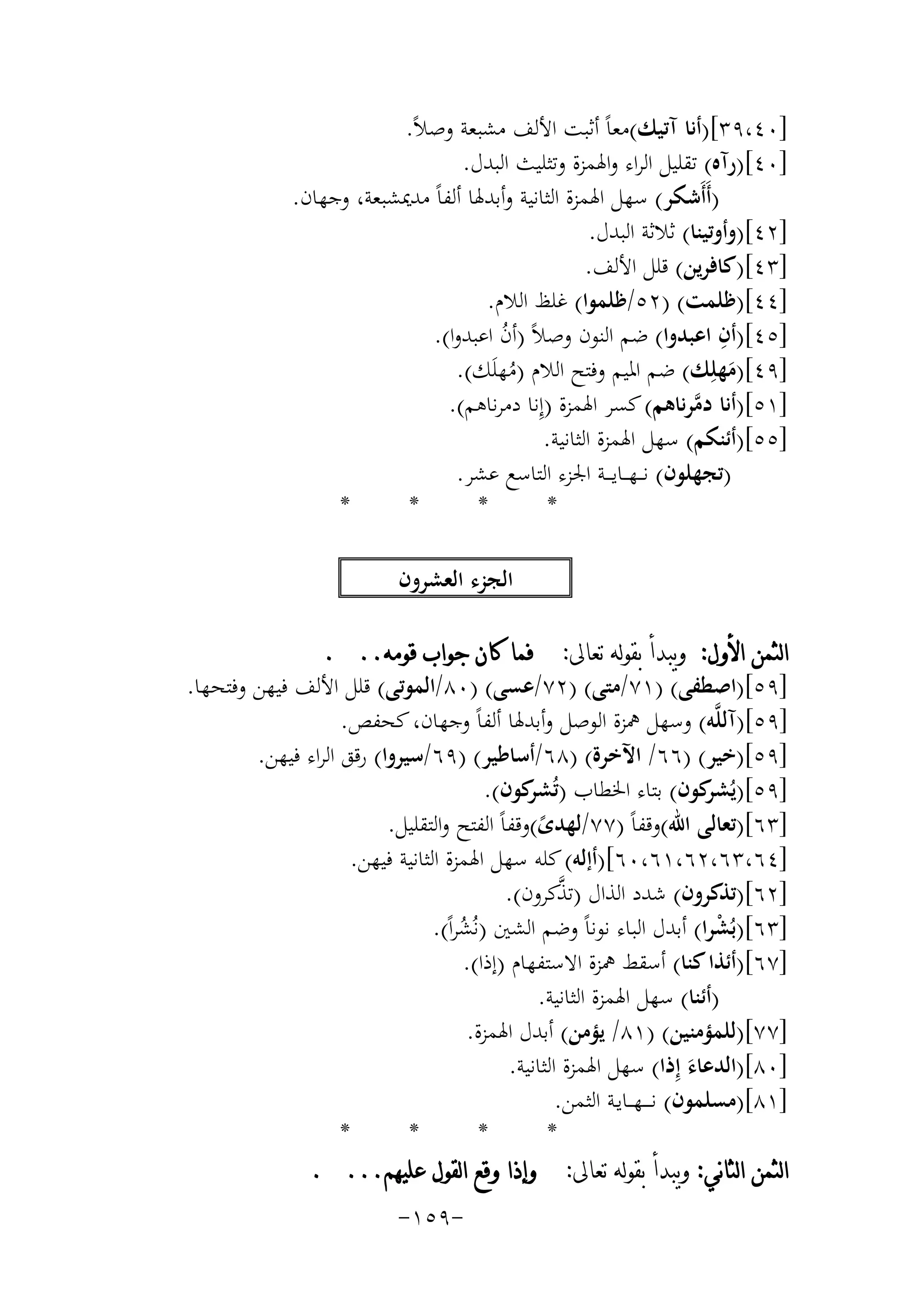 ‫]٠٤،٩٣[)أﻧﺎ آﺗﻴﻚ(ﻣﻌﺎً أﺛﺒﺖ اﻷﻟﻒ ﻣﺸﺒﻌﺔ وﺻﻼً.‬
‫]٠٤[)رآﻩ( ﺗﻘﻠﻴﻞ اﻟﺮاء واﳍﻤﺰة وﺗﺜﻠﻴﺚ اﻟﺒﺪل.‬
‫)أَأَﺷﻜﺮ( ﺳﻬﻞ اﳍﻤﺰة اﻟﺜﺎﻧﻴﺔ وأﺑﺪﳍﺎ أﻟﻔﺎً ﻣﺪﳝﺸﺒﻌﺔ، وﺟﻬﺎن.‬
‫]٢٤[)وأوﺗﻴﻨﺎ( ﺛﻼﺛﺔ اﻟﺒﺪل.‬
‫]٣٤[)ﻛﺎﻓﺮﻳﻦ( ﻗﻠﻞ اﻷﻟﻒ.‬
‫]٤٤[)ﻇﻠﻤﺖ( )٢٥/ﻇﻠﻤﻮا( ﻏﻠﻆ اﻟﻼم.‬
‫ِ‬
‫]٥٤[)أن اﻋﺒﺪوا( ﺿﻢ اﻟﻨﻮن وﺻﻼً )أن اﻋﺒﺪوا(.‬
‫ُ‬
‫]٩٤[)ﻣﻬﻠِﻚ( ﺿﻢ اﳌﻴﻢ وﻓﺘﺢ اﻟﻼم )ﻣﻬﻠَﻚ(.‬
‫َ‬
‫ُ‬
‫]١٥[)أﻧﺎ دﻣﺮﻧﺎﻫﻢ( ﻛﺴﺮ اﳍﻤﺰة )إِﻧﺎ دﻣﺮﻧﺎﻫﻢ(.‬
‫ﱠ‬
‫]٥٥[)أﺋﻨﻜﻢ( ﺳﻬﻞ اﳍﻤﺰة اﻟﺜﺎﻧﻴﺔ.‬
‫)ﺗﺠﻬﻠﻮن( ﻧـ ـﻬ ــﺎﻳـ ــﺔ اﳉﺰء اﻟﺘﺎﺳﻊ ﻋﺸﺮ.‬
‫*‬
‫*‬
‫*‬
‫*‬
‫اﻟﺠﺰء اﻟﻌﺸﺮون‬
‫ﺍﻟﺜﻤﻦ ﺍﻷﻭﻝ: ﻭﻳﺒﺪﺃ ﺑﻘﻮﻟﻪ ﺗﻌﺎﱃ: ﻓﻤﺎ ﻛﺎﻥ ﺟﻮﺍﺏ ﻗﻮﻣﻪ.. .‬
‫]٩٥[)اﺻﻄﻔﻰ( )١٧/ﻣﺘﻰ( )٢٧/ﻋﺴﻰ( )٠٨/اﻟﻤﻮﺗﻰ( ﻗﻠﻞ اﻷﻟﻒ ﻓﻴﻬﻦ وﻓﺘﺤﻬﺎ.‬
‫]٩٥[)آﻟﻠﱠﻪ( وﺳﻬﻞ ﳘﺰة اﻟﻮﺻﻞ وأﺑﺪﳍﺎ أﻟﻔﺎً وﺟﻬﺎن، ﻛﺤﻔﺺ.‬
‫]٩٥[)ﺧﻴﺮ( )٦٦/ اﻵﺧﺮة( )٨٦/أﺳﺎﻃﻴﺮ( )٩٦/ﺳﻴﺮوا( رﻗﻖ اﻟﺮاء ﻓﻴﻬﻦ.‬
‫]٩٥[)ﻳُ ﻛﻮن( ﺑﺘﺎء اﳋﻄﺎب )ﺗُ ﻛﻮن(.‬
‫ﺸﺮ‬
‫ﺸﺮ‬
‫]٣٦[)ﺗﻌﺎﻟﻰ اﷲ(وﻗﻔﺎً )٧٧/ﻟﻬﺪى(وﻗﻔﺎً اﻟﻔﺘﺢ واﻟﺘﻘﻠﻴﻞ.‬
‫ً‬
‫]٤٦،٣٦،٢٦،١٦،٠٦[)أإﻟﻪ( ﻛﻠﻪ ﺳﻬﻞ اﳍﻤﺰة اﻟﺜﺎﻧﻴﺔ ﻓﻴﻬﻦ.‬
‫ﱠ‬
‫]٢٦[)ﺗﺬﻛﺮون( ﺷﺪد اﻟﺬال )ﺗﺬﻛﺮون(.‬
‫]٣٦[)ﺑُﺸﺮا( أﺑﺪل اﻟﺒﺎء ﻧﻮﻧﺎً وﺿﻢ اﻟﺸﲔ )ﻧُﺸﺮاً(.‬
‫ْ‬
‫ُ‬
‫]٧٦[)أﺋﺬا ﻛﻨﺎ( أﺳﻘﻂ ﳘﺰة اﻻﺳﺘﻔﻬﺎم )إذا(.‬
‫)أﺋﻨﺎ( ﺳﻬﻞ اﳍﻤﺰة اﻟﺜﺎﻧﻴﺔ.‬
‫]٧٧[)ﻟﻠﻤﺆﻣﻨﻴﻦ( )١٨/ ﻳﺆﻣﻦ( أﺑﺪل اﳍﻤﺰة.‬
‫]٠٨[)اﻟﺪﻋﺎء إِذا( ﺳﻬﻞ اﳍﻤﺰة اﻟﺜﺎﻧﻴﺔ.‬
‫َ‬
‫]١٨[)ﻣﺴﻠﻤﻮن( ﻧ ـ ــﻬـ ـﺎﻳـﺔ اﻟﺜﻤﻦ.‬
‫*‬
‫*‬
‫*‬
‫*‬
‫ﺍﻟﺜﻤﻦ ﺍﻟﺜﺎﻧﻲ: ﻭﻳﺒﺪﺃ ﺑﻘﻮﻟﻪ ﺗﻌﺎﱃ: ﻭﺇﺫﺍ ﻭﻗﻊ ﺍﻟﻘﻮﻝ ﻋﻠﻴﻬﻢ... .‬
‫-٩٥١-‬

 
