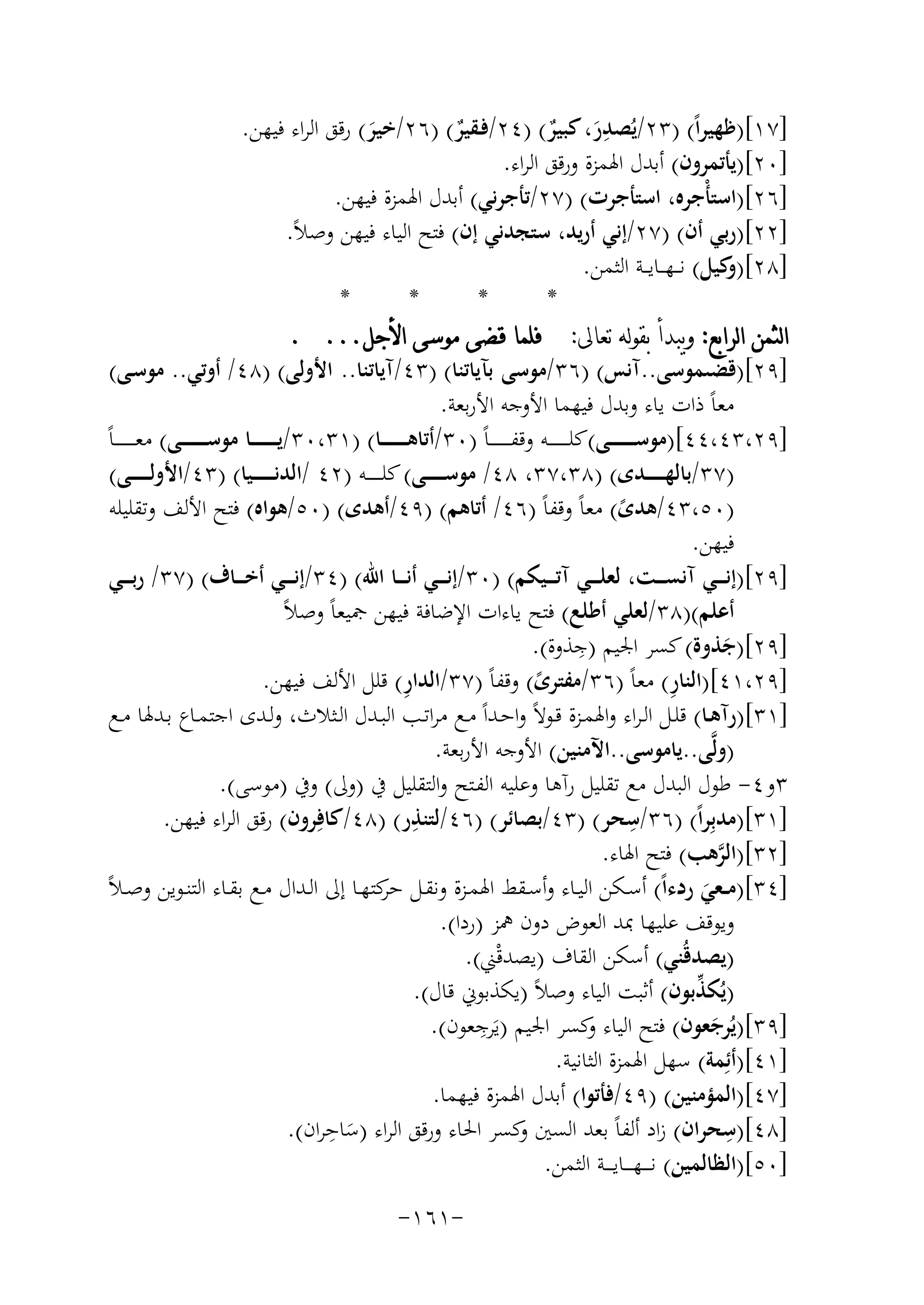 ‫ِ‬
‫]٧١[)ﻇﻬﻴﺮاً( )٣٢/ﻳُﺼﺪر، ﻛﺒﻴﺮ( )٤٢/ﻓـﻘﻴﺮ( )٦٢/ﺧﻴﺮ( رﻗﻖ اﻟﺮاء ﻓﻴﻬﻦ.‬
‫ٌ‬
‫َ ٌ‬
‫َ‬
‫]٠٢[)ﻳﺄﺗﻤﺮون( أﺑﺪل اﳍﻤﺰة ورﻗﻖ اﻟﺮاء.‬
‫]٦٢[)اﺳﺘﺄْﺟﺮﻩ، اﺳﺘﺄﺟﺮت( )٧٢/ﺗﺄﺟﺮﻧﻲ( أﺑﺪل اﳍﻤﺰة ﻓﻴﻬﻦ.‬
‫]٢٢[)رﺑﻲ أن( )٧٢/إﻧﻲ أرﻳﺪ، ﺳﺘﺠﺪﻧﻲ إن( ﻓﺘﺢ اﻟﻴﺎء ﻓﻴﻬﻦ وﺻﻼً.‬
‫]٨٢[) ﻛﻴﻞ( ﻧـ ـﻬـ ـﺎﻳـ ـﺔ اﻟﺜﻤﻦ.‬
‫و‬
‫*‬
‫*‬
‫*‬
‫*‬
‫ﺍﻟﺜﻤﻦ ﺍﻟﺮﺍﺑﻊ: ﻭﻳﺒﺪﺃ ﺑﻘﻮﻟﻪ ﺗﻌﺎﱃ: ﻓﻠﻤﺎ ﻗﻀﻰ ﻣﻮﺳﻰ ﺍﻷﺟﻞ... .‬
‫]٩٢[)ﻗﻀﯩﻤﻮﺳﻰ..آﻧﺲ( )٦٣/ﻣﻮﺳﻰ ﺑﺂﻳﺎﺗﻨﺎ( )٣٤/آﻳﺎﺗﻨﺎ.. اﻷوﻟﻰ( )٨٤/ أوﺗﻲ.. ﻣﻮﺳـﻰ(‬
‫ﻣﻌﺎً ذات ﻳﺎء وﺑﺪل ﻓﻴﻬﻤﺎ اﻷوﺟﻪ اﻷرﺑﻌﺔ.‬
‫]٩٢،٣٤،٤٤[)ﻣﻮﺳ ـ ـ ـ ـ ـ ــﻰ(ﻛﻠـ ـ ـ ـ ـ ــﻪ وﻗﻔ ـ ـ ـ ـ ـ ـﺎً )٠٣/أﺗﺎﻫ ـ ـ ـ ـ ـ ــﺎ( )١٣،٠٣/ﻳ ـ ـ ـ ـ ـ ــﺎ ﻣﻮﺳ ـ ـ ـ ـ ـ ــﻰ( ﻣﻌ ـ ـ ـ ـ ـ ـﺎً‬
‫)٧٣/ﺑﺎﻟﻬ ـ ـ ـ ــﺪى( )٨٣،٧٣، ٨٤/ ﻣﻮﺳ ـ ـ ـ ــﻰ( ﻛﻠ ـ ـ ـ ــﻪ )٢٤ /اﻟﺪﻧ ـ ـ ـ ـ ـﻴﺎ( )٣٤/اﻷوﻟ ـ ـ ـ ــﻰ(‬
‫)٠٥،٣٤/ﻫﺪى( ﻣﻌﺎً وﻗﻔﺎً )٦٤/ أﺗﺎﻫﻢ( )٩٤/أﻫﺪى( )٠٥/ﻫﻮاﻩ( ﻓﺘﺢ اﻷﻟﻒ وﺗﻘﻠﻴﻠﻪ‬
‫ً‬
‫ﻓﻴﻬﻦ.‬
‫]٩٢[)إﻧـ ــﻲ آﻧﺴـ ــﺖ، ﻟﻌﻠـ ــﻲ آﺗـ ــﻴﻜﻢ( )٠٣/إﻧـ ــﻲ أﻧـ ــﺎ اﷲ( )٤٣/إﻧـ ــﻲ أﺧـ ــﺎف( )٧٣/ رﺑـ ــﻲ‬
‫أﻋﻠﻢ()٨٣/ﻟﻌﻠﻲ أﻃﻠﻊ( ﻓﺘﺢ ﻳﺎءات اﻹﺿﺎﻓﺔ ﻓﻴﻬﻦ ﲨﻴﻌﺎً وﺻﻼً‬
‫ِ‬
‫]٩٢[)ﺟﺬوة( ﻛﺴﺮ اﳉﻴﻢ )ﺟﺬوة(.‬
‫َ‬
‫ِ‬
‫ِ‬
‫]٩٢،١٤[)اﻟﻨﺎر( ﻣﻌﺎً )٦٣/ﻣﻔﺘﺮى( وﻗﻔﺎً )٧٣/اﻟﺪار( ﻗﻠﻞ اﻷﻟﻒ ﻓﻴﻬﻦ.‬
‫ً‬
‫]١٣[)رآﻫــﺎ( ﻗﻠــﻞ اﻟـﺮاء واﳍﻤــﺰة ﻗــﻮﻻً واﺣــﺪاً ﻣــﻊ ﻣﺮاﺗــﺐ اﻟﺒــﺪل اﻟــﺜﻼث، وﻟــﺪى اﺟﺘﻤــﺎع ﺑــﺪﳍﺎ ﻣــﻊ‬
‫)وﻟﱠﻰ..ﻳﺎﻣﻮﺳﻰ..اﻵﻣﻨﻴﻦ( اﻷوﺟﻪ اﻷرﺑﻌﺔ.‬
‫٣و٤- ﻃﻮل اﻟﺒﺪل ﻣﻊ ﺗﻘﻠﻴﻞ رآﻫﺎ وﻋﻠﻴﻪ اﻟﻔـﺘﺢ واﻟﺘﻘﻠﻴﻞ ﰲ )وﱃ( وﰲ )ﻣﻮﺳﻰ(.‬
‫ِ‬
‫ِ‬
‫]١٣[)ﻣﺪﺑِﺮاً( )٦٣/ﺳﺤﺮ( )٣٤/ﺑﺼﺎﺋﺮ( )٦٤/ﻟﺘﻨﺬر( )٨٤/ﻛﺎﻓِﺮون( رﻗﻖ اﻟﺮاء ﻓﻴﻬﻦ.‬
‫]٢٣[)اﻟﺮﻫﺐ( ﻓﺘﺢ اﳍﺎء.‬
‫ﱠ‬
‫ﺣﺮ‬
‫]٤٣[)ﻣ ـﻌﻲ ردءاً( أﺳــﻜﻦ اﻟﻴــﺎء وأﺳــﻘﻂ اﳍﻤــﺰة وﻧﻘــﻞ ﻛﺘﻬــﺎ إﱃ اﻟــﺪال ﻣــﻊ ﺑﻘــﺎء اﻟﺘﻨــﻮﻳﻦ وﺻـﻼً‬
‫َ‬
‫وﻳﻮﻗﻒ ﻋﻠﻴﻬﺎ ﲟﺪ اﻟﻌﻮض دون ﳘﺰ )ردا(.‬
‫)ﻳﺼﺪﻗُﻨﻲ( أﺳﻜﻦ اﻟﻘﺎف )ﻳﺼﺪﻗْﲏ(.‬
‫ﱢ‬
‫)ﻳُﻜﺬﺑﻮن( أﺛﺒﺖ اﻟﻴﺎء وﺻﻼً )ﻳﻜﺬﺑﻮﱐ ﻗﺎل(.‬
‫ِ‬
‫]٩٣[)ﻳُﺮﺟﻌﻮن( ﻓﺘﺢ اﻟﻴﺎء ﻛﺴﺮ اﳉﻴﻢ )ﻳَﺮﺟﻌﻮن(.‬
‫و‬
‫َ‬
‫]١٤[)أﺋِﻤﺔ( ﺳﻬﻞ اﳍﻤﺰة اﻟﺜﺎﻧﻴﺔ.‬
‫]٧٤[)اﻟﻤﺆﻣﻨﻴﻦ( )٩٤/ﻓﺄﺗﻮا( أﺑﺪل اﳍﻤﺰة ﻓﻴﻬﻤﺎ.‬
‫ِ‬
‫ِ‬
‫]٨٤[)ﺳﺤﺮان( زاد أﻟﻔﺎً ﺑﻌﺪ اﻟﺴﲔ ﻛﺴﺮ اﳊﺎء ورﻗﻖ اﻟﺮاء )ﺳﺎﺣﺮان(.‬
‫و‬
‫َ‬
‫]٠٥[)اﻟﻈﺎﻟﻤﻴﻦ( ﻧـ ـ ـﻬ ـ ــﺎﻳ ـ ــﺔ اﻟﺜﻤﻦ.‬
‫-١٦١-‬

 