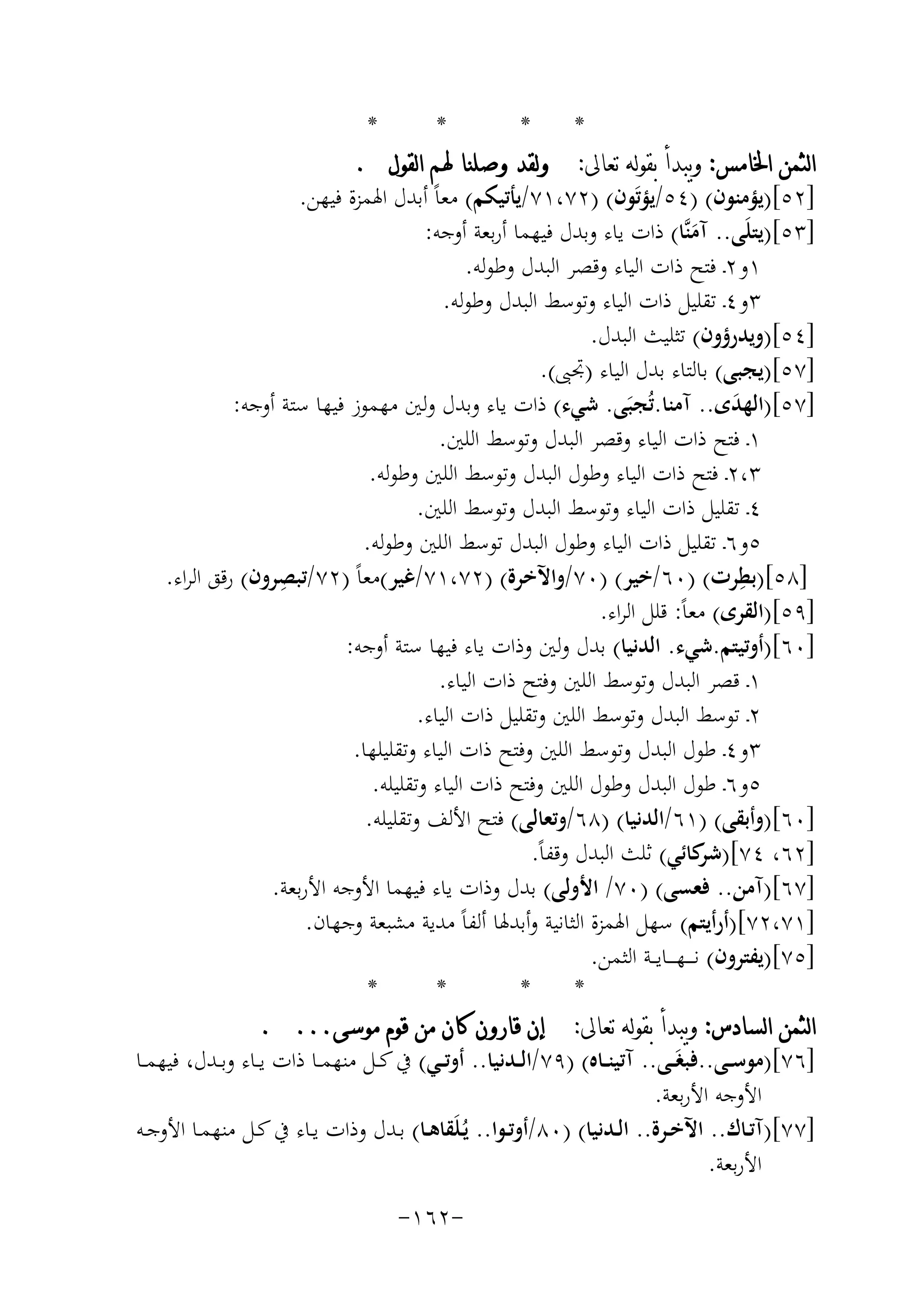 ‫*‬

‫*‬
‫*‬
‫*‬
‫ﺍﻟﺜﻤﻦ ﺍﳋﺎﻣﺲ: ﻭﻳﺒﺪﺃ ﺑﻘﻮﻟﻪ ﺗﻌﺎﱃ: ﻭﻟﻘﺪ ﻭﺻﻠﻨﺎ ﳍﻢ ﺍﻟﻘﻮﻝ .‬
‫]٢٥[)ﻳﺆﻣﻨﻮن( )٤٥/ﻳﺆﺗَﻮن( )٢٧،١٧/ﻳﺄﺗﻴﻜﻢ( ﻣﻌﺎً أﺑﺪل اﳍﻤﺰة ﻓﻴﻬﻦ.‬
‫]٣٥[)ﻳﺘﻠَﻰ.. آﻣﻨﱠﺎ( ذات ﻳﺎء وﺑﺪل ﻓﻴﻬﻤﺎ أرﺑﻌﺔ أوﺟﻪ:‬
‫َ‬
‫١و٢ـ ﻓﺘﺢ ذات اﻟﻴﺎء وﻗﺼﺮ اﻟﺒﺪل وﻃﻮﻟﻪ.‬
‫٣و٤ـ ﺗﻘﻠﻴﻞ ذات اﻟﻴﺎء وﺗﻮﺳﻂ اﻟﺒﺪل وﻃﻮﻟﻪ.‬
‫]٤٥[)وﻳﺪرؤون( ﺗﺜﻠﻴﺚ اﻟﺒﺪل.‬
‫]٧٥[)ﻳﺠﺒﻰ( ﺑﺎﻟﺘﺎء ﺑﺪل اﻟﻴﺎء )ﲡﱮ(.‬
‫]٧٥[)اﻟﻬﺪى.. آﻣﻨﺎ.ﺗُﺠﺒَﻰ. ﺷﻲء( ذات ﻳﺎء وﺑﺪل وﻟﲔ ﻣﻬﻤﻮز ﻓﻴﻬﺎ ﺳﺘﺔ أوﺟﻪ:‬
‫َ‬
‫١ـ ﻓﺘﺢ ذات اﻟﻴﺎء وﻗﺼﺮ اﻟﺒﺪل وﺗﻮﺳﻂ اﻟﻠﲔ.‬
‫٣،٢ـ ﻓﺘﺢ ذات اﻟﻴﺎء وﻃﻮل اﻟﺒﺪل وﺗﻮﺳﻂ اﻟﻠﲔ وﻃﻮﻟﻪ.‬
‫٤ـ ﺗﻘﻠﻴﻞ ذات اﻟﻴﺎء وﺗﻮﺳﻂ اﻟﺒﺪل وﺗﻮﺳﻂ اﻟﻠﲔ.‬
‫٥و٦ـ ﺗﻘﻠﻴﻞ ذات اﻟﻴﺎء وﻃﻮل اﻟﺒﺪل ﺗﻮﺳﻂ اﻟﻠﲔ وﻃﻮﻟﻪ.‬
‫ِ‬
‫ِ‬
‫]٨٥[)ﺑﻄﺮت( )٠٦/ﺧﻴﺮ( )٠٧/واﻵﺧﺮة( )٢٧،١٧/ﻏﻴﺮ(ﻣﻌﺎً )٢٧/ﺗﺒﺼﺮون( رﻗﻖ اﻟﺮاء.‬
‫]٩٥[)اﻟﻘﺮى( ﻣﻌﺎً: ﻗﻠﻞ اﻟﺮاء.‬
‫]٠٦[)أوﺗﻴﺘﻢ.ﺷﻲء. اﻟﺪﻧﻴﺎ( ﺑﺪل وﻟﲔ وذات ﻳﺎء ﻓﻴﻬﺎ ﺳﺘﺔ أوﺟﻪ:‬
‫١ـ ﻗﺼﺮ اﻟﺒﺪل وﺗﻮﺳﻂ اﻟﻠﲔ وﻓﺘﺢ ذات اﻟﻴﺎء.‬
‫٢ـ ﺗﻮﺳﻂ اﻟﺒﺪل وﺗﻮﺳﻂ اﻟﻠﲔ وﺗﻘﻠﻴﻞ ذات اﻟﻴﺎء.‬
‫٣و٤ـ ﻃﻮل اﻟﺒﺪل وﺗﻮﺳﻂ اﻟﻠﲔ وﻓﺘﺢ ذات اﻟﻴﺎء وﺗﻘﻠﻴﻠﻬﺎ.‬
‫٥و٦ـ ﻃﻮل اﻟﺒﺪل وﻃﻮل اﻟﻠﲔ وﻓﺘﺢ ذات اﻟﻴﺎء وﺗﻘﻠﻴﻠﻪ.‬
‫]٠٦[)وأﺑﻘﻰ( )١٦/اﻟﺪﻧﻴﺎ( )٨٦/وﺗﻌﺎﻟﻰ( ﻓﺘﺢ اﻷﻟﻒ وﺗﻘﻠﻴﻠﻪ.‬
‫]٢٦، ٤٧[) ﻛﺎﺋﻲ( ﺛﻠﺚ اﻟﺒﺪل وﻗﻔﺎً.‬
‫ﺷﺮ‬
‫]٧٦[)آﻣﻦ.. ﻓﻌﺴﻰ( )٠٧/ اﻷوﻟﻰ( ﺑﺪل وذات ﻳﺎء ﻓﻴﻬﻤﺎ اﻷوﺟﻪ اﻷرﺑﻌﺔ.‬
‫]١٧،٢٧[)أرأﻳﺘﻢ( ﺳﻬﻞ اﳍﻤﺰة اﻟﺜﺎﻧﻴﺔ وأﺑﺪﳍﺎ أﻟﻔﺎً ﻣﺪﻳﺔ ﻣﺸﺒﻌﺔ وﺟﻬﺎن.‬
‫]٥٧[)ﻳﻔﺘﺮون( ﻧـ ـ ـﻬ ـ ــﺎﻳ ــﺔ اﻟﺜﻤﻦ.‬
‫*‬
‫*‬
‫*‬
‫*‬
‫ﺍﻟﺜﻤﻦ ﺍﻟﺴﺎﺩﺱ: ﻭﻳﺒﺪﺃ ﺑﻘﻮﻟﻪ ﺗﻌﺎﱃ: ﺇﻥ ﻗﺎﺭﻭﻥ ﻛﺎﻥ ﻣﻦ ﻗﻮﻡ ﻣﻮﺳﻰ... .‬
‫]٦٧[)ﻣﻮﺳــﻰ..ﻓﺒﻐَــﻰ.. آﺗﻴﻨــﺎﻩ( )٩٧/اﻟــﺪﻧﻴﺎ.. أوﺗــﻲ( ﰲ ﻛــﻞ ﻣﻨﻬﻤــﺎ ذات ﻳــﺎء وﺑــﺪل، ﻓﻴﻬﻤــﺎ‬
‫اﻷوﺟﻪ اﻷرﺑﻌﺔ.‬
‫]٧٧[)آﺗــﺎك.. اﻵﺧــﺮة.. اﻟــﺪﻧﻴﺎ( )٠٨/أوﺗــﻮا.. ﻳُـﻠَﻘﺎﻫــﺎ( ﺑــﺪل وذات ﻳــﺎء ﰲ ﻛــﻞ ﻣﻨﻬﻤــﺎ اﻷوﺟــﻪ‬
‫اﻷرﺑﻌﺔ.‬
‫-٢٦١-‬

 