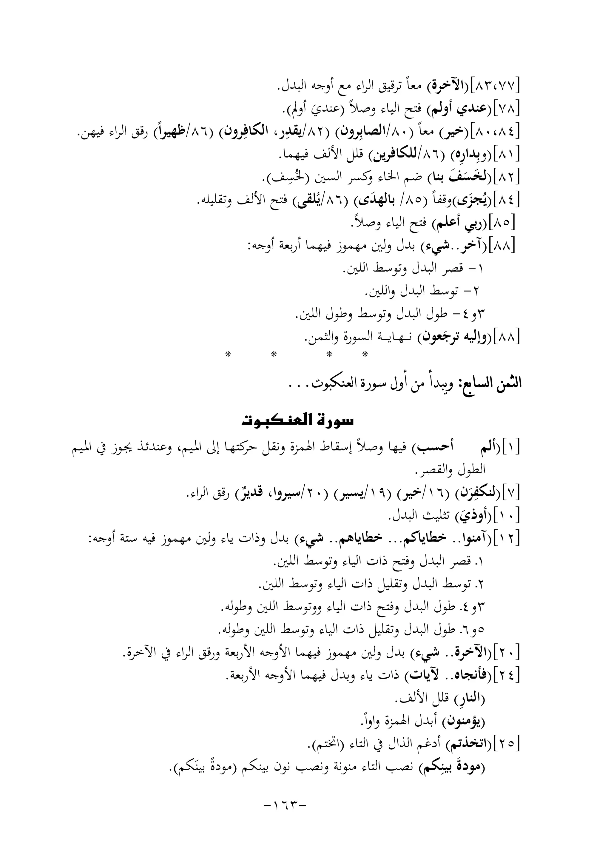 ‫]٧٧،٣٨[)اﻵﺧﺮة( ﻣﻌﺎً ﺗﺮﻗﻴﻖ اﻟﺮاء ﻣﻊ أوﺟﻪ اﻟﺒﺪل.‬
‫]٨٧[)ﻋﻨﺪي أوﻟﻢ( ﻓﺘﺢ اﻟﻴﺎء وﺻﻼً )ﻋﻨﺪي أوﱂ(.‬
‫َ‬
‫]٤٨،٠٨[)ﺧﻴﺮ( ﻣﻌﺎً )٠٨/اﻟﺼﺎﺑِﺮون( )٢٨/ﻳﻘﺪر، اﻟﻜﺎﻓِ‬
‫ِ‬
‫ﺮون( )٦٨/ﻇﻬﻴﺮاً( رﻗﻖ اﻟﺮاء ﻓﻴﻬﻦ.‬
‫ِ‬
‫]١٨[)وﺑِﺪارﻩ( )٦٨/ﻟﻠﻜﺎﻓﺮﻳﻦ( ﻗﻠﻞ اﻷﻟﻒ ﻓﻴﻬﻤﺎ.‬
‫ِ‬
‫]٢٨[)ﻟﺨﺴﻒ ﺑﻨﺎ( ﺿﻢ اﳋﺎء ﻛﺴﺮ اﻟﺴﲔ )ﳋُﺴﻒ(.‬
‫و‬
‫ََ َ‬
‫]٤٨[)ﻳُﺠﺰى(وﻗﻔﺎً )٥٨/ ﺑﺎﻟﻬﺪى( )٦٨/ﻳُﻠﻘﻰ( ﻓﺘﺢ اﻷﻟﻒ وﺗﻘﻠﻴﻠﻪ.‬
‫َ‬
‫َ‬
‫]٥٨[)رﺑﻲ أﻋﻠﻢ( ﻓﺘﺢ اﻟﻴﺎء وﺻﻼً.‬
‫]٨٨[)آﺧﺮ..ﺷﻲء( ﺑﺪل وﻟﲔ ﻣﻬﻤﻮز ﻓﻴﻬﻤﺎ أرﺑﻌﺔ أوﺟﻪ:‬
‫١- ﻗﺼﺮ اﻟﺒﺪل وﺗﻮﺳﻂ اﻟﻠﲔ.‬
‫٢- ﺗﻮﺳﻂ اﻟﺒﺪل واﻟﻠﲔ.‬
‫٣و٤- ﻃﻮل اﻟﺒﺪل وﺗﻮﺳﻂ وﻃﻮل اﻟﻠﲔ.‬
‫]٨٨[)وإﻟﻴﻪ ﺗﺮﺟﻌﻮن( ﻧ ـ ـﻬــﺎﻳ ـ ــﺔ اﻟﺴﻮرة واﻟﺜﻤﻦ.‬
‫َ‬
‫*‬
‫*‬
‫*‬
‫*‬
‫ﺍﻟﺜﻤﻦ ﺍﻟﺴﺎﺑﻊ: ﻭﻳﺒﺪﺃ ﻣﻦ ﺃﻭﻝ ﺳﻮﺭﺓ ﺍﻟﻌﻨﻜﺒﻮﺕ...‬
‫‪‬‬
‫]١[)أﻟﻢ أﺣﺴﺐ( ﻓﻴﻬﺎ وﺻﻼً إﺳﻘﺎط اﳍﻤﺰة وﻧﻘﻞ ﻛﺘﻬـﺎ إﱃ اﳌـﻴﻢ، وﻋﻨﺪﺋـﺬ ﳚـﻮز ﰲ اﳌـﻴﻢ‬
‫ﺣﺮ‬
‫اﻟﻄﻮل واﻟﻘﺼﺮ.‬
‫ِ‬
‫]٧[)ﻟﻨﻜﻔﺮن( )٦١/ﺧﻴﺮ( )٩١/ﻳﺴﻴﺮ( )٠٢/ﺳﻴﺮوا، ﻗﺪﻳﺮ( رﻗﻖ اﻟﺮاء.‬
‫ٌ‬
‫َ‬
‫]٠١[)أوذي( ﺗﺜﻠﻴﺚ اﻟﺒﺪل.‬
‫َ‬
‫]٢١[)آﻣﻨﻮا.. ﺧﻄﺎﻳﺎﻛﻢ... ﺧﻄﺎﻳﺎﻫﻢ.. ﺷﻲء( ﺑﺪل وذات ﻳﺎء وﻟﲔ ﻣﻬﻤﻮز ﻓﻴﻪ ﺳﺘﺔ أوﺟﻪ:‬
‫١ـ ﻗﺼﺮ اﻟﺒﺪل وﻓﺘﺢ ذات اﻟﻴﺎء وﺗﻮﺳﻂ اﻟﻠﲔ.‬
‫٢ـ ﺗﻮﺳﻂ اﻟﺒﺪل وﺗﻘﻠﻴﻞ ذات اﻟﻴﺎء وﺗﻮﺳﻂ اﻟﻠﲔ.‬
‫٣و٤ـ ﻃﻮل اﻟﺒﺪل وﻓﺘﺢ ذات اﻟﻴﺎء ووﺗﻮﺳﻂ اﻟﻠﲔ وﻃﻮﻟﻪ.‬
‫٥و٦ـ ﻃﻮل اﻟﺒﺪل وﺗﻘﻠﻴﻞ ذات اﻟﻴﺎء وﺗﻮﺳﻂ اﻟﻠﲔ وﻃﻮﻟﻪ.‬
‫]٠٢[)اﻵﺧﺮة.. ﺷﻲء( ﺑﺪل وﻟﲔ ﻣﻬﻤﻮز ﻓﻴﻬﻤﺎ اﻷوﺟﻪ اﻷرﺑﻌﺔ ورﻗﻖ اﻟﺮاء ﰲ اﻵﺧﺮة.‬
‫]٤٢[)ﻓﺄﻧﺠﺎﻩ.. ﻵﻳﺎت( ذات ﻳﺎء وﺑﺪل ﻓﻴﻬﻤﺎ اﻷوﺟﻪ اﻷرﺑﻌﺔ.‬
‫ِ‬
‫)اﻟﻨﺎر( ﻗﻠﻞ اﻷﻟﻒ.‬
‫)ﻳﺆﻣﻨﻮن( أﺑﺪل اﳍﻤﺰة واواً.‬
‫]٥٢[)اﺗﺨﺬﺗﻢ( أدﻏﻢ اﻟﺬال ﰲ اﻟﺘﺎء )اﲣﺘﻢ(.‬
‫)ﻣﻮدةَ ﺑﻴﻨِﻜﻢ( ﻧﺼﺐ اﻟﺘﺎء ﻣﻨﻮﻧﺔ وﻧﺼﺐ ﻧﻮن ﺑﻴﻨﻜﻢ )ﻣﻮدةً ﺑﻴﻨَﻜﻢ(.‬
‫-٣٦١-‬

 