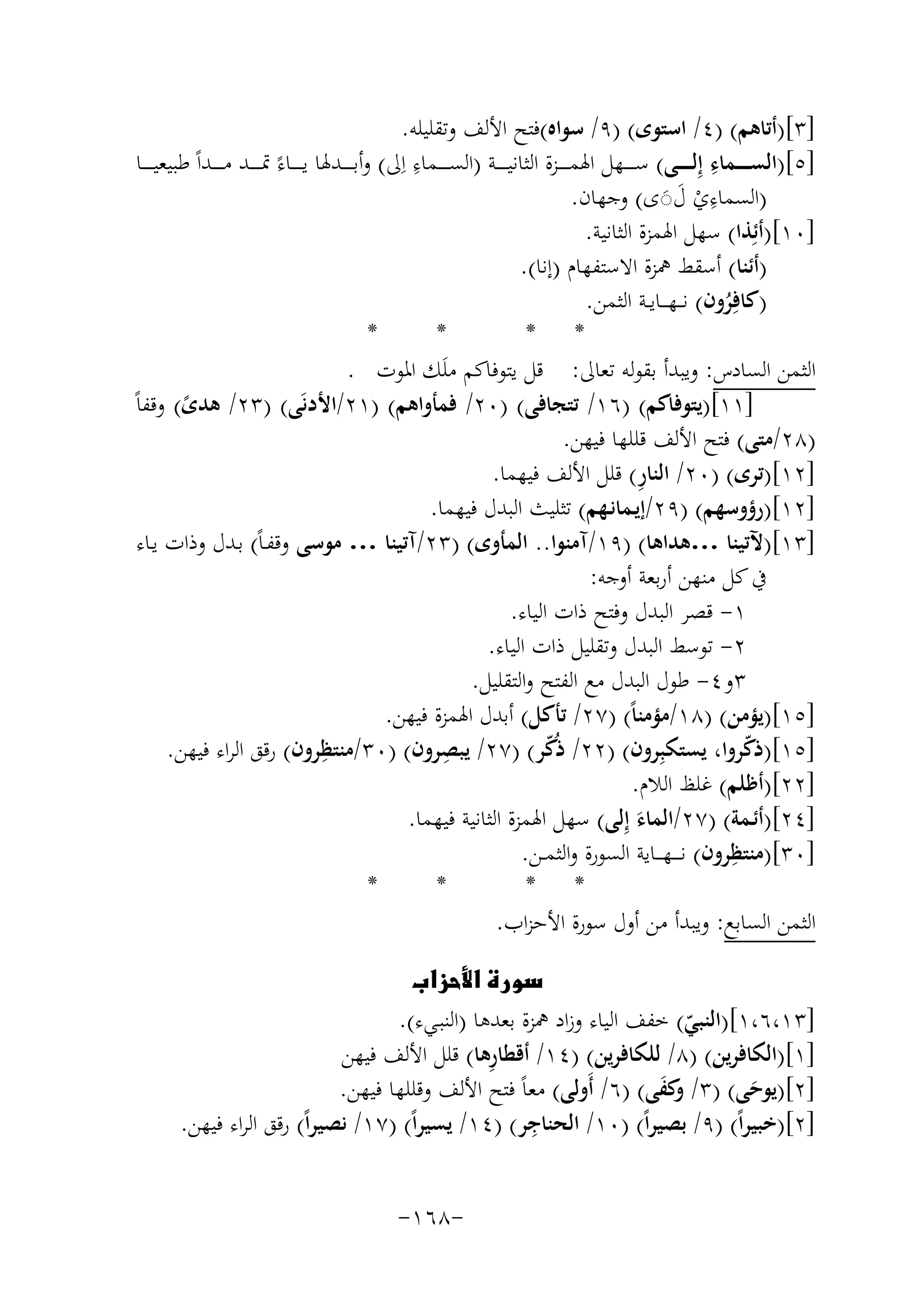 ‫]٣[)أﺗﺎﻫﻢ( )٤/ اﺳﺘﻮى( )٩/ ﺳﻮاﻩ(ﻓﺘﺢ اﻷﻟﻒ وﺗﻘﻠﻴﻠﻪ.‬
‫ِ‬
‫ِ‬
‫]٥[)اﻟﺴ ـ ـ ــﻤﺎء إِﻟ ـ ـ ــﻰ( ﺳ ـ ـ ــﻬﻞ اﳍﻤ ـ ـ ــﺰة اﻟﺜﺎﻧﻴ ـ ـ ــﺔ )اﻟﺴ ـ ـ ــﻤﺎء اِﱃ( وأﺑ ـ ـ ــﺪﳍﺎ ﻳ ـ ـ ــﺎءً ﲤ ـ ـ ــﺪ ﻣ ـ ـ ــﺪاً ﻃﺒﻴﻌﻴ ـ ـ ــﺎ‬
‫ِ‬
‫)اﻟﺴﻤﺎءي ل◌ى( وﺟﻬﺎن.‬
‫ْ ََ‬
‫]٠١[)أﺋِﺬا( ﺳﻬﻞ اﳍﻤﺰة اﻟﺜﺎﻧﻴﺔ.‬
‫)أﺋﻨﺎ( أﺳﻘﻂ ﳘﺰة اﻻﺳﺘﻔﻬﺎم )إﻧﺎ(.‬
‫)ﻛﺎﻓِﺮون( ﻧـ ـﻬـ ــﺎﻳــﺔ اﻟﺜﻤﻦ.‬
‫ُ‬
‫*‬
‫*‬
‫* *‬
‫اﻟﺜﻤﻦ اﻟﺴﺎدس: وﻳﺒﺪأ ﺑﻘﻮﻟﻪ ﺗﻌﺎﱃ: ﻗﻞ ﻳﺘﻮﻓﺎﻛﻢ ﻣﻠَﻚ اﳌﻮت .‬
‫]١١[)ﻳﺘﻮﻓﺎﻛﻢ( )٦١/ ﺗﺘﺠﺎﻓﻰ( )٠٢/ ﻓﻤﺄواﻫﻢ( )١٢/اﻷدﻧَﻰ( )٣٢/ ﻫﺪى( وﻗﻔﺎً‬
‫ً‬
‫)٨٢/ﻣﺘﻰ( ﻓﺘﺢ اﻷﻟﻒ ﻗﻠﻠﻬﺎ ﻓﻴﻬﻦ.‬
‫ِ‬
‫]٢١[)ﺗﺮى( )٠٢/ اﻟﻨﺎر( ﻗﻠﻞ اﻷﻟﻒ ﻓﻴﻬﻤﺎ.‬
‫]٢١[)رؤوﺳﻬﻢ( )٩٢/إﻳـﻤﺎﻧـﻬﻢ( ﺗﺜﻠﻴﺚ اﻟﺒﺪل ﻓﻴﻬﻤﺎ.‬
‫]٣١[)ﻵﺗﻴﻨﺎ …ﻫﺪاﻫﺎ( )٩١/آﻣﻨﻮا.. اﻟﻤﺄوى( )٣٢/آﺗﻴﻨﺎ … ﻣﻮﺳﻰ وﻗﻔـﺎً( ﺑـﺪل وذات ﻳـﺎء‬
‫ﰲ ﻛﻞ ﻣﻨﻬﻦ أرﺑﻌﺔ أوﺟﻪ:‬
‫١- ﻗﺼﺮ اﻟﺒﺪل وﻓﺘﺢ ذات اﻟﻴﺎء.‬
‫٢- ﺗﻮﺳﻂ اﻟﺒﺪل وﺗﻘﻠﻴﻞ ذات اﻟﻴﺎء.‬
‫٣و٤- ﻃﻮل اﻟﺒﺪل ﻣﻊ اﻟﻔﺘﺢ واﻟﺘﻘﻠﻴﻞ.‬
‫]٥١[)ﻳﺆﻣﻦ( )٨١/ﻣﺆﻣﻨﺎً( )٧٢/ ﺗﺄﻛﻞ( أﺑﺪل اﳍﻤﺰة ﻓﻴﻬﻦ.‬
‫]٥١[)ذﻛﺮوا، ﻳﺴﺘﻜﺒِﺮون( )٢٢/ ذُﻛﺮ( )٧٢/ ﻳﺒﺼﺮون( )٠٣/ ِ‬
‫ِ‬
‫ﻣﻨﺘﻈﺮون( رﻗﻖ اﻟﺮاء ﻓﻴﻬﻦ.‬
‫ّ‬
‫ّ‬
‫]٢٢[)أﻇﻠﻢ( ﻏﻠﻆ اﻟﻼم.‬
‫]٤٢[)أﺋـﻤﺔ( )٧٢/اﻟﻤﺎء إِﻟﻰ( ﺳﻬﻞ اﳍﻤﺰة اﻟﺜﺎﻧﻴﺔ ﻓﻴﻬﻤﺎ.‬
‫َ‬
‫ِ‬
‫]٠٣[)ﻣﻨﺘﻈﺮون( ﻧـ ـ ـﻬـ ــﺎﻳﺔ اﻟﺴﻮرة واﻟﺜﻤــﻦ.‬
‫*‬
‫*‬
‫* *‬
‫اﻟﺜﻤﻦ اﻟﺴﺎﺑﻊ: وﻳﺒﺪأ ﻣﻦ أول ﺳﻮرة اﻷﺣﺰاب.‬
‫‪‬‬
‫]٣١،٦،١[)اﻟﻨﺒﻲ( ﺧﻔﻒ اﻟﻴﺎء وزاد ﳘﺰة ﺑﻌﺪﻫﺎ )اﻟﻨﺒـﻲء(.‬
‫ّ‬
‫ِ‬
‫]١[)اﻟﻜﺎﻓﺮﻳﻦ( )٨/ ﻟﻠﻜﺎﻓﺮﻳﻦ( )٤١/ أﻗﻄﺎرﻫﺎ( ﻗﻠﻞ اﻷﻟﻒ ﻓﻴﻬﻦ‬
‫]٢[)ﻳﻮﺣﻰ( )٣/ ﻛﻔﻰ( )٦/ أَوﻟﻰ( ﻣﻌﺎً ﻓﺘﺢ اﻷﻟﻒ وﻗﻠﻠﻬﺎ ﻓﻴﻬﻦ.‬
‫وَ‬
‫َ‬
‫ِ‬
‫]٢[)ﺧﺒﻴﺮاً( )٩/ ﺑﺼﻴﺮاً( )٠١/ اﻟﺤﻨﺎﺟﺮ( )٤١/ ﻳﺴﻴﺮاً( )٧١/ ﻧﺼﻴﺮاً( رﻗﻖ اﻟﺮاء ﻓﻴﻬﻦ.‬
‫-٨٦١-‬

 
