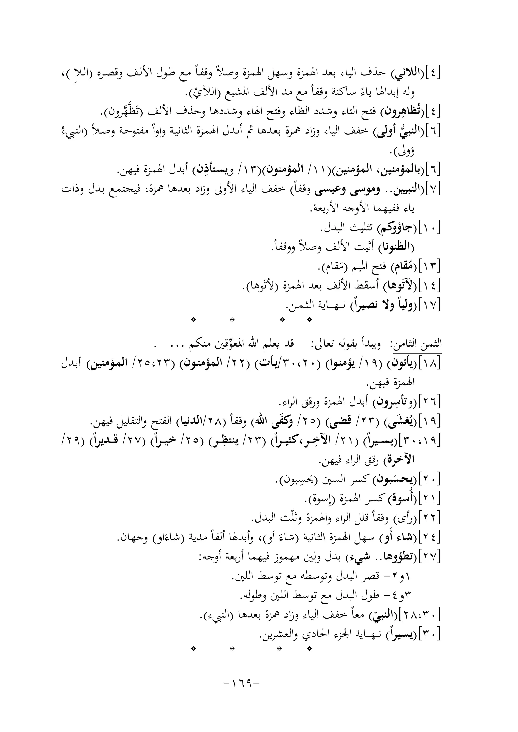 ‫]٤[)اﻟﻼﺋﻲ( ﺣﺬف اﻟﻴﺎء ﺑﻌﺪ اﳍﻤﺰة وﺳﻬﻞ اﳍﻤﺰة وﺻﻼً وﻗﻔـﺎً ﻣـﻊ ﻃـﻮل اﻷﻟـﻒ وﻗﺼـﺮﻩ )اﻟـﻼِ (،‬
‫وﻟﻪ إﺑﺪاﳍﺎ ﻳﺎءً ﺳﺎﻛﻨﺔ وﻗﻔﺎً ﻣﻊ ﻣﺪ اﻷﻟﻒ اﳌﺸﺒﻊ )اﻟﻶي(.‬
‫ْ‬
‫ِ‬
‫]٤[)ﺗُﻈﺎﻫﺮون( ﻓﺘﺢ اﻟﺘﺎء وﺷﺪد اﻟﻈﺎء وﻓﺘﺢ اﳍﺎء وﺷﺪدﻫﺎ وﺣﺬف اﻷﻟﻒ )ﺗَﻈﱠﻬﺮون(.‬
‫ﱠ‬
‫ﱡ‬
‫]٦[)اﻟﻨﺒﻲ أوﻟﻰ( ﺧﻔﻒ اﻟﻴﺎء وزاد ﳘـﺰة ﺑﻌـﺪﻫﺎ ﰒ أﺑـﺪل اﳍﻤـﺰة اﻟﺜﺎﻧﻴـﺔ واواً ﻣﻔﺘﻮﺣـﺔ وﺻـﻼً )اﻟﻨـﱯءُ‬
‫ووﱃ(.‬
‫َ‬
‫ِ‬
‫]٦[)ﺑﺎﻟﻤﺆﻣﻨﻴﻦ، اﻟﻤﺆﻣﻨﻴﻦ()١١/ اﻟﻤﺆﻣﻨﻮن()٣١/ وﻳﺴﺘﺄذن( أﺑﺪل اﳍﻤﺰة ﻓﻴﻬﻦ.‬
‫]٧[)اﻟﻨﺒﻴﻴﻦ.. وﻣﻮﺳﻰ وﻋﻴﺴﻰ وﻗﻔﺎً( ﺧﻔﻒ اﻟﻴﺎء اﻷوﱃ وزاد ﺑﻌﺪﻫﺎ ﳘﺰة، ﻓﻴﺠﺘﻤـﻊ ﺑـﺪل وذات‬
‫ﻳﺎء ﻓﻔﻴﻬﻤﺎ اﻷوﺟﻪ اﻷرﺑﻌﺔ.‬
‫]٠١[) ﻛﻢ( ﺗﺜﻠﻴﺚ اﻟﺒﺪل.‬
‫ﺟﺎؤو‬
‫)اﻟﻈﻨﻮﻧﺎ( أﺛﺒﺖ اﻷﻟﻒ وﺻﻼً ووﻗﻔﺎً.‬
‫]٣١[)ﻣﻘﺎم( ﻓﺘﺢ اﳌﻴﻢ )ﻣﻘﺎم(.‬
‫ُ‬
‫َ‬
‫]٤١[)ﻵﺗَﻮﻫﺎ( أﺳﻘﻂ اﻷﻟﻒ ﺑﻌﺪ اﳍﻤﺰة )ﻷﺗَﻮﻫﺎ(.‬
‫]٧١[)وﻟﻴﺎً وﻻ ﻧﺼﻴﺮاً( ﻧ ـ ـﻬ ـ ــﺎﻳﺔ اﻟـﺜـﻤــﻦ.‬
‫*‬
‫*‬
‫* *‬
‫اﻟﺜﻤﻦ اﻟﺜﺎﻣﻦ: وﻳﺒﺪأ ﺑﻘﻮﻟﻪ ﺗﻌﺎﱃ: ﻗﺪ ﻳﻌﻠﻢ اﷲ اﳌﻌﻮﻗﲔ ﻣﻨﻜﻢ … .‬
‫ﱢ‬
‫]٨١[)ﻳﺄﺗﻮن( )٩١/ ﻳﺆﻣﻨـﻮا( )٠٢،٠٣/ﻳـﺄت( )٢٢/ اﻟﻤﺆﻣﻨـﻮن( )٣٢،٥٢/ اﻟﻤـﺆﻣﻨﻴﻦ( أﺑـﺪل‬
‫اﳍﻤﺰة ﻓﻴﻬﻦ.‬
‫ِ‬
‫]٦٢[)وﺗﺄﺳﺮون( أﺑﺪل اﳍﻤﺰة ورﻗﻖ اﻟﺮاء.‬
‫]٩١[)ﻳُﻐﺸﻰ( )٣٢/ ﻗﻀﻰ( )٥٢/ ﻛﻔﻰ اﷲ( وﻗﻔﺎً )٨٢/اﻟﺪﻧﻴﺎ( اﻟﻔﺘﺢ واﻟﺘﻘﻠﻴﻞ ﻓﻴﻬﻦ.‬
‫وَ‬
‫َ‬
‫ِ‬
‫]٩١،٠٣[)ﻳﺴ ــﻴﺮاً( )١٢/ اﻵﺧ ــﺮ،ﻛﺜﻴـ ـﺮاً( )٣٢/ ِ‬
‫ﻳﻨﺘﻈ ــﺮ( )٥٢/ ﺧﻴـ ـﺮاً( )٧٢/ ﻗ ــﺪﻳﺮاً( )٩٢/‬
‫اﻵﺧﺮة( رﻗﻖ اﻟﺮاء ﻓﻴﻬﻦ.‬
‫ِ‬
‫]٠٢[)ﻳﺤﺴﺒﻮن( ﻛﺴﺮ اﻟﺴﲔ )ﳛﺴﺒﻮن(.‬
‫َ‬
‫]١٢[)أُﺳﻮة( ﻛﺴﺮ اﳍﻤﺰة )إِﺳﻮة(.‬
‫]٢٢[)رأى( وﻗﻔﺎً ﻗﻠﻞ اﻟﺮاء واﳍﻤﺰة وﺛﻠّﺚ اﻟﺒﺪل.‬
‫]٤٢[)ﺷﺎء أَو( ﺳﻬﻞ اﳍﻤﺰة اﻟﺜﺎﻧﻴﺔ )ﺷﺎءَ اَو(، وأﺑﺪﳍﺎ أﻟﻔﺎً ﻣﺪﻳﺔ )ﺷﺎءَاو( وﺟﻬﺎن.‬
‫]٧٢[)ﺗﻄﺆوﻫﺎ.. ﺷﻲء( ﺑﺪل وﻟﲔ ﻣﻬﻤﻮز ﻓﻴﻬﻤﺎ أرﺑﻌﺔ أوﺟﻪ:‬
‫١و٢- ﻗﺼﺮ اﻟﺒﺪل وﺗﻮﺳﻄﻪ ﻣﻊ ﺗﻮﺳﻂ اﻟﻠﲔ.‬
‫٣و٤- ﻃﻮل اﻟﺒﺪل ﻣﻊ ﺗﻮﺳﻂ اﻟﻠﲔ وﻃﻮﻟﻪ.‬
‫]٠٣،٨٢[)اﻟﻨﺒﻲ( ﻣﻌﺎً ﺧﻔﻒ اﻟﻴﺎء وزاد ﳘﺰة ﺑﻌﺪﻫﺎ )اﻟﻨﱯء(.‬
‫ّ‬
‫]٠٣[)ﻳﺴﻴﺮاً( ﻧـ ـﻬـ ــﺎﻳﺔ اﳉﺰء اﳊﺎدي واﻟﻌﺸﺮﻳﻦ.‬
‫*‬
‫*‬
‫*‬
‫*‬
‫-٩٦١-‬

 