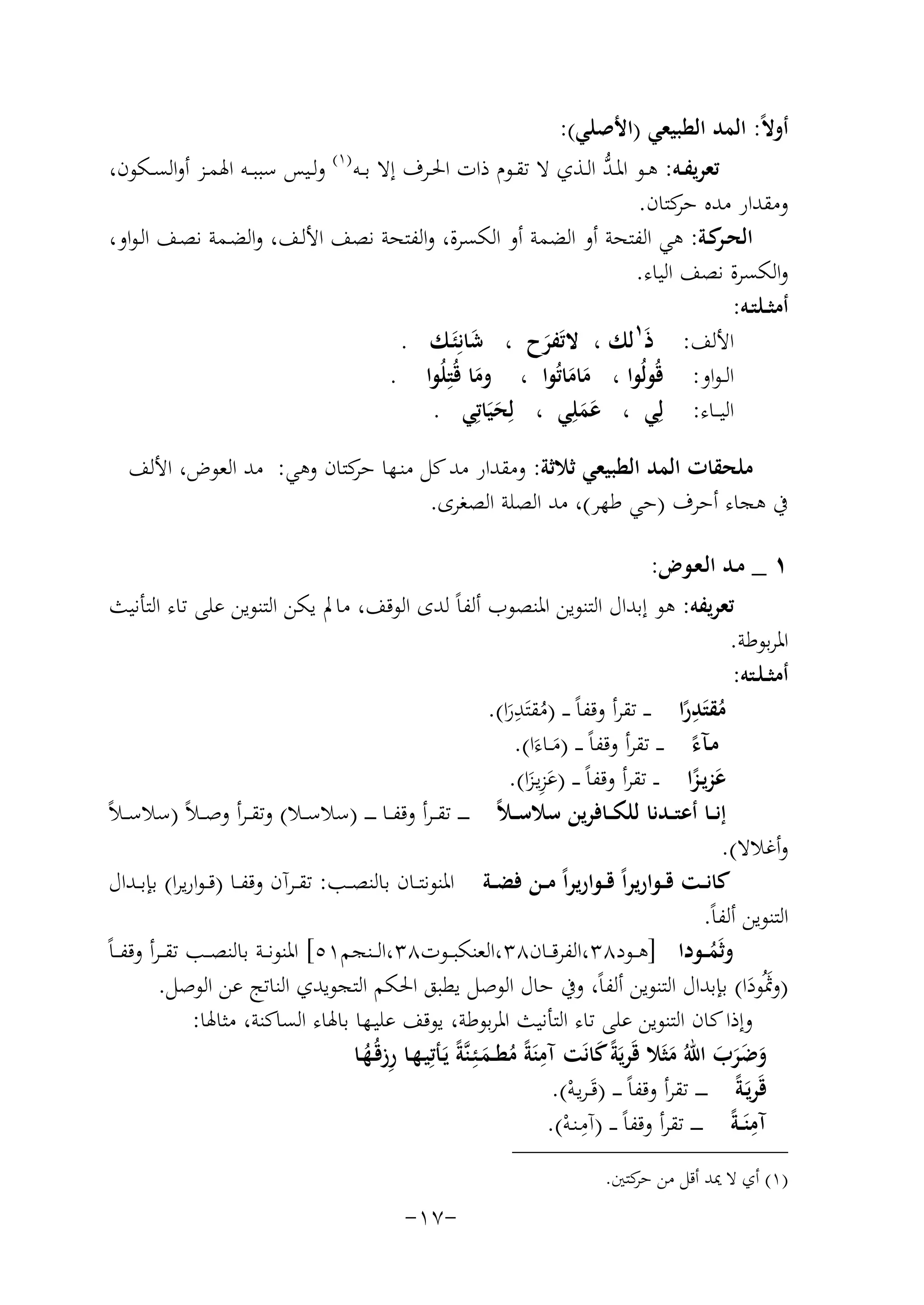 ‫أوﻻً: اﻟﻤﺪ اﻟﻄﺒﻴﻌﻲ )اﻷﺻﻠﻲ(:‬
‫ﱡ‬
‫ﺗﻌﺮﻳﻔــﻪ: ﻫــﻮ اﳌـﺪ اﻟــﺬي ﻻ ﺗﻘــﻮم ذات اﳊــﺮف إﻻ ﺑــﻪ )١( وﻟــﻴﺲ ﺳﺒﺒــﻪ اﳍﻤــﺰ أواﻟﺴــﻜﻮن،‬
‫وﻣﻘﺪار ﻣﺪﻩ ﻛﺘﺎن.‬
‫ﺣﺮ‬
‫اﻟﺤ ﻛـﺔ: ﻫﻲ اﻟﻔﺘﺤﺔ أو اﻟﻀﻤﺔ أو اﻟﻜﺴﺮة، واﻟﻔﺘﺤﺔ ﻧﺼﻒ اﻷﻟـﻒ، واﻟﻀـﻤﺔ ﻧﺼـﻒ اﻟـﻮاو،‬
‫ـﺮ‬
‫واﻟﻜﺴﺮة ﻧﺼﻒ اﻟﻴﺎء.‬
‫أﻣﺜــﻠﺘـﻪ:‬
‫اﻷﻟﻒ: ذَ١ﻟﻚ ، ﻻﺗَﻔﺮح ، ﺷﺎﻧِ‬
‫َ ﺌَـﻚ .‬
‫َ‬
‫اﻟ ـﻮاو: ﻗُﻮﻟُﻮا ، ﻣﺎﻣﺎﺗُﻮا ، وﻣﺎ ﻗُﺘِ‬
‫َ ﻠُﻮا .‬
‫ََ‬
‫اﻟﻴ ــﺎء: ﻟِﻲ ، ﻋﻤﻠِﻲ ، ﻟِﺤﻴَﺎﺗِﻲ .‬
‫َ‬
‫ََ‬
‫ﻣﻠﺤﻘﺎت اﻟﻤﺪ اﻟﻄﺒﻴﻌﻲ ﺛﻼﺛﺔ: وﻣﻘﺪار ﻣﺪ ﻛﻞ ﻣﻨـﻬﺎ ﻛﺘﺎن وﻫﻲ: ﻣﺪ اﻟﻌﻮض، اﻷﻟﻒ‬
‫ﺣﺮ‬
‫ﰲ ﻫﺠﺎء أﺣﺮف )ﺣﻲ ﻃﻬﺮ(، ﻣﺪ اﻟﺼﻠﺔ اﻟﺼﻐﺮى.‬
‫١ _ ﻣـﺪ اﻟـﻌـﻮض:‬
‫ﺗﻌﺮﻳﻔﻪ: ﻫﻮ إﺑﺪال اﻟﺘﻨﻮﻳﻦ اﳌﻨﺼﻮب أﻟﻔﺎً ﻟﺪى اﻟﻮﻗﻒ، ﻣﺎﱂ ﻳﻜﻦ اﻟﺘﻨﻮﻳﻦ ﻋﻠﻰ ﺗﺎء اﻟﺘﺄﻧﻴﺚ‬
‫اﳌﺮﺑﻮﻃﺔ.‬
‫أﻣﺜ ـﻠـﺘﻪ:‬
‫ﻣﻘﺘﺪرا ـ ـ ﺗﻘﺮأ وﻗﻔﺎً ـ ـ )ﻣﻘﺘ ِ‬
‫َِ‬
‫ُ َﺪرا(.‬
‫ُ ً‬
‫َ‬
‫ﻣـﺂء ـ ـ ﺗﻘﺮأ وﻗﻔﺎً ـ ـ )ﻣــﺎءَا(.‬
‫ً‬
‫َ‬
‫َِ‬
‫ﻋﺰﻳـﺰا ـ ـ ﺗﻘﺮأ وﻗﻔﺎً ـ ـ )ﻋﺰﻳـﺰا(.‬
‫َ ً‬
‫َ‬
‫إﻧ ــﺎ أﻋﺘ ــﺪﻧﺎ ﻟﻠﻜ ــﺎﻓﺮﻳﻦ ﺳﻼﺳـ ـﻼً ـ ـ ـ ﺗﻘ ــﺮأ وﻗﻔــﺎ ـ ـ ـ )ﺳﻼﺳ ــﻼ( وﺗﻘ ـﺮأ وﺻ ـﻼً )ﺳﻼﺳ ـﻼً‬
‫وأﻏﻼﻻ(.‬
‫ﻛﺎﻧــﺖ ﻗــﻮارﻳﺮاً ﻗــﻮارﻳﺮاً ﻣــﻦ ﻓﻀــﺔ اﳌﻨﻮﻧﺘــﺎن ﺑﺎﻟﻨﺼــﺐ: ﺗﻘــﺮآن وﻗﻔــﺎ )ﻗ ـﻮارﻳﺮا( ﺑﺈﺑــﺪال‬
‫اﻟﺘﻨﻮﻳﻦ أﻟﻔﺎً.‬
‫وﺛَﻤ ــﻮدا ]ﻫ ــﻮد٨٣،اﻟﻔﺮﻗ ــﺎن٨٣،اﻟﻌﻨﻜﺒ ــﻮت٨٣،اﻟ ــﻨﺠﻢ١٥[ اﳌﻨﻮﻧ ــﺔ ﺑﺎﻟﻨﺼ ــﺐ ﺗﻘ ـﺮأ وﻗﻔـ ـﺎً‬
‫ُ‬
‫)وﲦُﻮدا( ﺑﺈﺑﺪال اﻟﺘﻨﻮﻳﻦ أﻟﻔﺎً، وﰲ ﺣﺎل اﻟﻮﺻﻞ ﻳﻄﺒﻖ اﳊﻜﻢ اﻟﺘﺠﻮﻳﺪي اﻟﻨﺎﺗﺞ ﻋﻦ اﻟﻮﺻﻞ.‬
‫َ َ‬
‫وإذا ﻛﺎن اﻟﺘﻨﻮﻳﻦ ﻋﻠﻰ ﺗﺎء اﻟﺘﺄﻧﻴﺚ اﳌﺮﺑﻮﻃﺔ، ﻳﻮﻗﻒ ﻋﻠﻴـﻬﺎ ﺑﺎﳍﺎء اﻟﺴﺎﻛﻨﺔ، ﻣﺜﺎﳍﺎ:‬
‫ِ‬
‫وﺿﺮب اﷲُ ﻣﺜَﻼ ﻗَﺮﻳَﺔً ﻛﺎﻧَﺖ آﻣﻨَﺔً ﻣﻄــﻤـﺌِـﻨﱠﺔً ﻳَـﺄﺗِﻴـﻬـﺎ رزﻗُـﻬـﺎ‬
‫َ‬
‫ِ ُ‬
‫َ ََ َ َ‬
‫ُ َ‬
‫ﻗَﺮﻳَـﺔً ـ ـ ـ ـ ﺗﻘﺮأ وﻗﻔﺎً ـ ـ ـ )ﻗَـﺮﻳـﻪ(.‬
‫ْ‬
‫ِ‬
‫ِ‬
‫آﻣﻨَ ـﺔً ـ ـ ـ ـ ﺗﻘﺮأ وﻗﻔﺎً ـ ـ )آﻣـﻨـﻪ(.‬
‫ْ‬
‫)١( أي ﻻ ﳝﺪ أﻗﻞ ﻣﻦ ﻛﺘﲔ.‬
‫ﺣﺮ‬

‫-٧١-‬

 