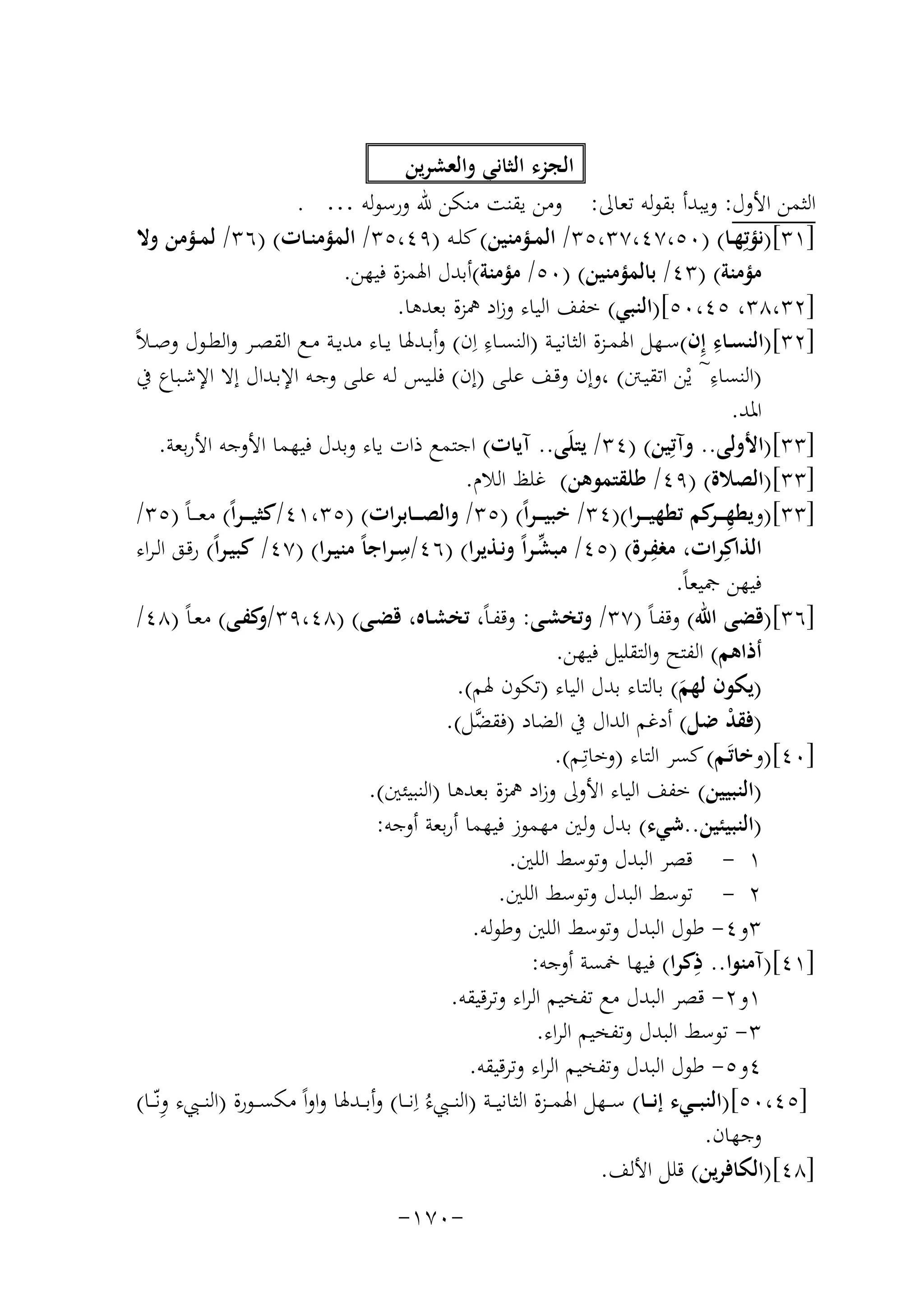 ‫اﻟﺠﺰء اﻟﺜﺎﻧﻲ واﻟﻌﺸﺮﻳﻦ‬
‫اﻟﺜﻤﻦ اﻷول: وﻳﺒﺪأ ﺑﻘﻮﻟﻪ ﺗﻌﺎﱃ: وﻣﻦ ﻳﻘﻨﺖ ﻣﻨﻜﻦ ﷲ ورﺳﻮﻟﻪ … .‬
‫]١٣[)ﻧﺆﺗِﻬــﺎ( )٠٥،٧٤،٧٣،٥٣/ اﻟﻤــﺆﻣﻨﻴﻦ( ﻛﻠــﻪ )٩٤،٥٣/ اﻟﻤﺆﻣﻨــﺎت( )٦٣/ ﻟﻤــﺆﻣﻦ وﻻ‬
‫ﻣﺆﻣﻨﺔ( )٣٤/ ﺑﺎﻟﻤﺆﻣﻨﻴﻦ( )٠٥/ ﻣﺆﻣﻨﺔ(أﺑﺪل اﳍﻤﺰة ﻓﻴﻬﻦ.‬
‫]٢٣،٨٣، ٥٤،٠٥[)اﻟﻨﺒﻲ( ﺧﻔﻒ اﻟﻴﺎء وزاد ﳘﺰة ﺑﻌﺪﻫﺎ.‬
‫ِِ‬
‫ِ‬
‫]٢٣[)اﻟﻨﺴــﺎء إِن(ﺳــﻬﻞ اﳍﻤــﺰة اﻟﺜﺎﻧﻴــﺔ )اﻟﻨﺴــﺎء ان( وأﺑــﺪﳍﺎ ﻳــﺎء ﻣﺪﻳــﺔ ﻣــﻊ اﻟﻘﺼــﺮ واﻟﻄــﻮل وﺻ ـﻼً‬
‫ِ‬
‫)اﻟﻨﺴﺎء~ ﻳْﻦ اﺗﻘﻴـﱳ( ،وإن وﻗـﻒ ﻋﻠـﻰ )إن( ﻓﻠـﻴﺲ ﻟـﻪ ﻋﻠـﻰ وﺟـﻪ اﻹﺑـﺪال إﻻ اﻹﺷـﺒﺎع ﰲ‬
‫اﳌﺪ.‬
‫]٣٣[)اﻷوﻟﻰ.. وآﺗِﻴﻦ( )٤٣/ ﻳﺘﻠَﻰ.. آﻳﺎت( اﺟﺘﻤﻊ ذات ﻳﺎء وﺑﺪل ﻓﻴﻬﻤﺎ اﻷوﺟﻪ اﻷرﺑﻌﺔ.‬
‫]٣٣[)اﻟﺼﻼة( )٩٤/ ﻃﻠﻘﺘﻤﻮﻫﻦ( ﻏﻠﻆ اﻟﻼم.‬
‫]٣٣[)وﻳﻄﻬـ ـ ﻛﻢ ﺗﻄﻬﻴ ـ ـﺮا()٤٣/ ﺧﺒﻴ ـ ـﺮاً( )٥٣/ واﻟﺼـ ــﺎﺑﺮات( )٥٣،١٤/ﻛﺜﻴ ـ ـﺮاً( ﻣﻌ ـ ـﺎً )٥٣/‬
‫ِ ـﺮ‬
‫ِ‬
‫ِ‬
‫ﱢ‬
‫اﻟﺬاﻛِﺮات، ﻣﻐﻔـﺮة( )٥٤/ ﻣﺒﺸـﺮاً وﻧـﺬﻳﺮا( )٦٤/ﺳـﺮاﺟﺎً ﻣﻨﻴـﺮا( )٧٤/ ﻛﺒﻴـﺮاً( رﻗـﻖ اﻟـﺮاء‬
‫ﻓﻴﻬﻦ ﲨﻴﻌﺎً.‬
‫]٦٣[)ﻗﻀﻰ اﷲ( وﻗﻔـﺎً )٧٣/ وﺗﺨﺸـﻰ: وﻗﻔـﺎً، ﺗﺨﺸـﺎﻩ، ﻗﻀـﻰ( )٨٤،٩٣/ ﻛﻔـﻰ( ﻣﻌـﺎً )٨٤/‬
‫و‬
‫أذاﻫﻢ( اﻟﻔﺘﺢ واﻟﺘﻘﻠﻴﻞ ﻓﻴﻬﻦ.‬
‫)ﻳﻜﻮن ﻟﻬﻢ( ﺑﺎﻟﺘﺎء ﺑﺪل اﻟﻴﺎء )ﺗﻜﻮن ﳍﻢ(.‬
‫َ‬
‫)ﻓﻘﺪ ﺿﻞ( أدﻏﻢ اﻟﺪال ﰲ اﻟﻀﺎد )ﻓﻘ ﱠﻞ(.‬
‫ﻀ‬
‫ْ‬
‫]٠٤[)وﺧﺎﺗَـﻢ( ﻛﺴﺮ اﻟﺘﺎء )وﺧﺎﺗِ‬
‫ـﻢ(.‬
‫)اﻟﻨﺒﻴﻴﻦ( ﺧﻔﻒ اﻟﻴﺎء اﻷوﱃ وزاد ﳘﺰة ﺑﻌﺪﻫﺎ )اﻟﻨﺒﻴﺌﲔ(.‬
‫)اﻟﻨﺒﻴﺌﻴﻦ..ﺷﻲء( ﺑﺪل وﻟﲔ ﻣﻬﻤﻮز ﻓﻴﻬﻤﺎ أرﺑﻌﺔ أوﺟﻪ:‬
‫١ - ﻗﺼﺮ اﻟﺒﺪل وﺗﻮﺳﻂ اﻟﻠﲔ.‬
‫٢ - ﺗﻮﺳﻂ اﻟﺒﺪل وﺗﻮﺳﻂ اﻟﻠﲔ.‬
‫٣و٤- ﻃﻮل اﻟﺒﺪل وﺗﻮﺳﻂ اﻟﻠﲔ وﻃﻮﻟﻪ.‬
‫ِ‬
‫]١٤[)آﻣﻨﻮا.. ذﻛﺮا( ﻓﻴﻬﺎ ﲬﺴﺔ أوﺟﻪ:‬
‫١و٢- ﻗﺼﺮ اﻟﺒﺪل ﻣﻊ ﺗﻔﺨﻴﻢ اﻟﺮاء وﺗﺮﻗﻴﻘﻪ.‬
‫٣- ﺗﻮﺳﻂ اﻟﺒﺪل وﺗﻔﺨﻴﻢ اﻟﺮاء.‬
‫٤و٥- ﻃﻮل اﻟﺒﺪل وﺗﻔﺨﻴﻢ اﻟﺮاء وﺗﺮﻗﻴﻘﻪ.‬
‫]٥٤،٠٥[)اﻟﻨﺒ ــﻲء إﻧ ــﺎ( ﺳ ــﻬﻞ اﳍﻤ ــﺰة اﻟﺜﺎﻧﻴ ــﺔ )اﻟﻨ ــﱯء اِ‬
‫ِ‬
‫ُ ﻧ ــﺎ( وأﺑ ــﺪﳍﺎ واواً ﻣﻜﺴ ــﻮرة )اﻟﻨ ــﱯء وﻧّــﺎ(‬
‫وﺟﻬﺎن.‬
‫]٨٤[)اﻟﻜﺎﻓﺮﻳﻦ( ﻗﻠﻞ اﻷﻟﻒ.‬
‫-٠٧١-‬

 