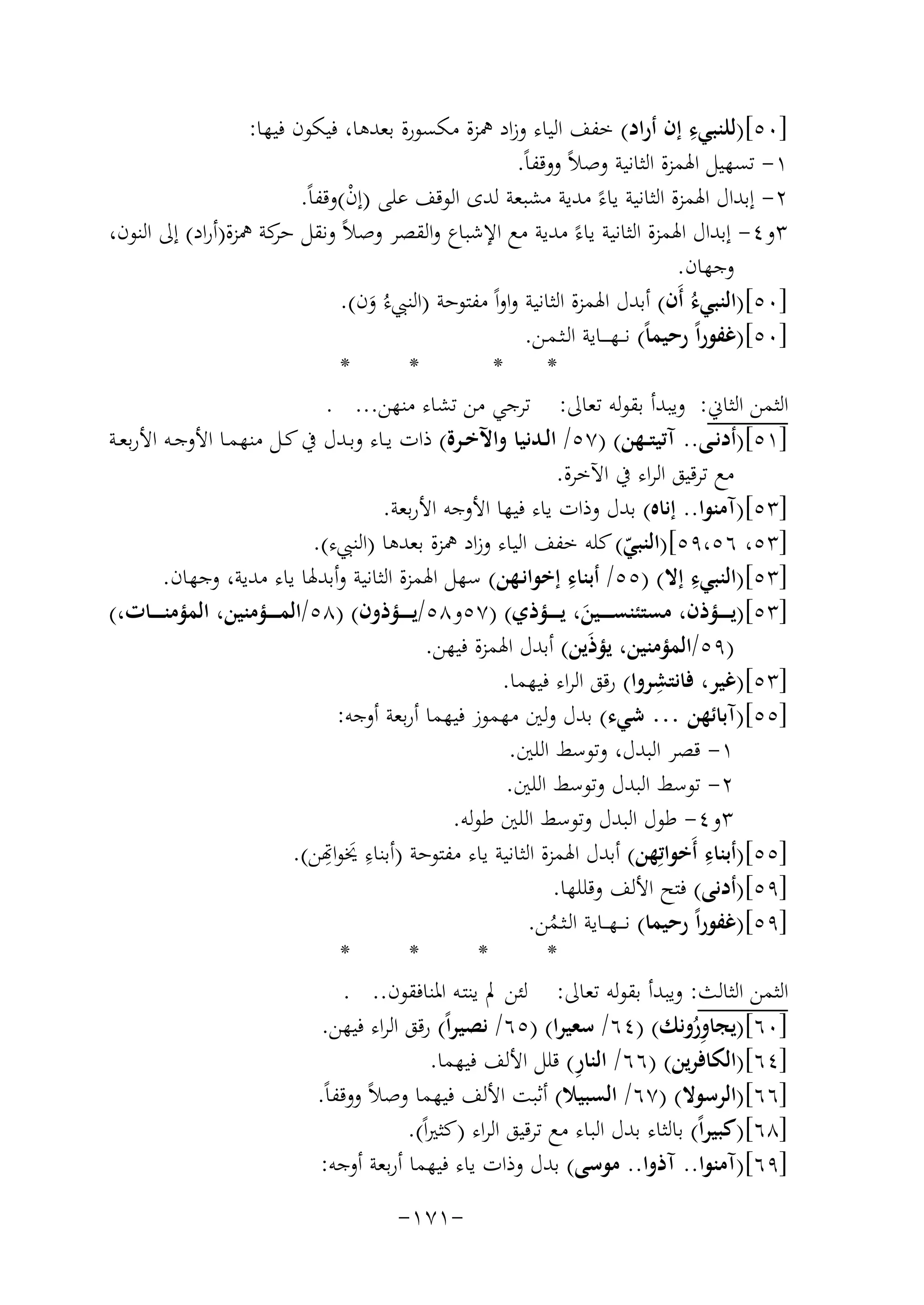 ‫ِ‬
‫]٠٥[)ﻟﻠﻨﺒﻲء إن أراد( ﺧﻔﻒ اﻟﻴﺎء وزاد ﳘﺰة ﻣﻜﺴﻮرة ﺑﻌﺪﻫﺎ، ﻓﻴﻜﻮن ﻓﻴﻬﺎ:‬
‫١- ﺗﺴﻬﻴﻞ اﳍﻤﺰة اﻟﺜﺎﻧﻴﺔ وﺻﻼً ووﻗﻔﺎً.‬
‫٢- إﺑﺪال اﳍﻤﺰة اﻟﺜﺎﻧﻴﺔ ﻳﺎءً ﻣﺪﻳﺔ ﻣﺸﺒﻌﺔ ﻟﺪى اﻟﻮﻗﻒ ﻋﻠﻰ )إن(وﻗﻔﺎً.‬
‫ْ‬
‫٣و٤- إﺑﺪال اﳍﻤﺰة اﻟﺜﺎﻧﻴﺔ ﻳﺎءً ﻣﺪﻳﺔ ﻣﻊ اﻹﺷﺒﺎع واﻟﻘﺼﺮ وﺻﻼً وﻧﻘﻞ ﻛﺔ ﳘﺰة)أراد( إﱃ اﻟﻨﻮن،‬
‫ﺣﺮ‬
‫وﺟﻬﺎن.‬
‫]٠٥[)اﻟﻨﺒﻲءُ أَن( أﺑﺪل اﳍﻤﺰة اﻟﺜﺎﻧﻴﺔ واواً ﻣﻔﺘﻮﺣﺔ )اﻟﻨﱯءُ ون(.‬
‫َ‬
‫]٠٥[)ﻏﻔﻮراً رﺣﻴﻤﺎً( ﻧـ ـﻬ ـ ــﺎﻳﺔ اﻟـﺜـﻤـﻦ.‬
‫*‬
‫*‬
‫*‬
‫*‬
‫اﻟﺜﻤﻦ اﻟﺜﺎﱐ: وﻳﺒﺪأ ﺑﻘﻮﻟﻪ ﺗﻌﺎﱃ: ﺗﺮﺟﻲ ﻣﻦ ﺗﺸﺎء ﻣﻨﻬﻦ... .‬
‫]١٥[)أدﻧــﻰ.. آﺗﻴﺘــﻬﻦ( )٧٥/ اﻟــﺪﻧﻴﺎ واﻵﺧــﺮة( ذات ﻳــﺎء وﺑــﺪل ﰲ ﻛــﻞ ﻣﻨﻬﻤــﺎ اﻷوﺟــﻪ اﻷرﺑﻌــﺔ‬
‫ﻣﻊ ﺗﺮﻗﻴﻖ اﻟﺮاء ﰲ اﻵﺧﺮة.‬
‫]٣٥[)آﻣﻨﻮا.. إﻧﺎﻩ( ﺑﺪل وذات ﻳﺎء ﻓﻴﻬﺎ اﻷوﺟﻪ اﻷرﺑﻌﺔ.‬
‫]٣٥، ٦٥،٩٥[)اﻟﻨﺒﻲ( ﻛﻠﻪ ﺧﻔﻒ اﻟﻴﺎء وزاد ﳘﺰة ﺑﻌﺪﻫﺎ )اﻟﻨﱯء(.‬
‫ّ‬
‫ِ‬
‫ِ‬
‫]٣٥[)اﻟﻨﺒﻲء إﻻ( )٥٥/ أﺑﻨﺎء إﺧﻮاﻧـﻬﻦ( ﺳﻬﻞ اﳍﻤﺰة اﻟﺜﺎﻧﻴﺔ وأﺑﺪﳍﺎ ﻳﺎء ﻣﺪﻳﺔ، وﺟﻬﺎن.‬
‫]٣٥[)ﻳـ ـ ــﺆذن، ﻣﺴﺘﺌﻨﺴـ ـ ــﻴﻦ، ﻳـ ـ ــﺆذي( )٧٥و٨٥/ﻳـ ـ ــﺆذون( )٨٥/اﻟﻤـ ـ ــﺆﻣﻨﻴﻦ، اﻟﻤﺆﻣﻨـ ـ ــﺎت،(‬
‫َ‬
‫)٩٥/اﻟﻤﺆﻣﻨﻴﻦ، ﻳﺆذَﻳﻦ( أﺑﺪل اﳍﻤﺰة ﻓﻴﻬﻦ.‬
‫ِ‬
‫]٣٥[)ﻏﻴﺮ، ﻓﺎﻧﺘﺸﺮوا( رﻗﻖ اﻟﺮاء ﻓﻴﻬﻤﺎ.‬
‫]٥٥[)آﺑﺎﺋﻬﻦ … ﺷﻲء( ﺑﺪل وﻟﲔ ﻣﻬﻤﻮز ﻓﻴﻬﻤﺎ أرﺑﻌﺔ أوﺟﻪ:‬
‫١- ﻗﺼﺮ اﻟﺒﺪل، وﺗﻮﺳﻂ اﻟﻠﲔ.‬
‫٢- ﺗﻮﺳﻂ اﻟﺒﺪل وﺗﻮﺳﻂ اﻟﻠﲔ.‬
‫٣و٤- ﻃﻮل اﻟﺒﺪل وﺗﻮﺳﻂ اﻟﻠﲔ ﻃﻮﻟﻪ.‬
‫ِ‬
‫ِ‬
‫]٥٥[)أﺑﻨﺎء أَﺧﻮاﺗِﻬﻦ( أﺑﺪل اﳍﻤﺰة اﻟﺜﺎﻧﻴﺔ ﻳﺎء ﻣﻔﺘﻮﺣﺔ )ﺑﻨﺎءِ ﳜَﻮاﻬﺗﻦ(.‬
‫]٩٥[)أدﻧﻰ( ﻓﺘﺢ اﻷﻟﻒ وﻗﻠﻠﻬﺎ.‬
‫]٩٥[)ﻏﻔﻮراً رﺣﻴﻤﺎ( ﻧ ـ ـﻬ ــﺎﻳﺔ اﻟـﺜـﻤﻦ.‬
‫ُ‬
‫*‬
‫*‬
‫*‬
‫*‬
‫اﻟﺜﻤﻦ اﻟﺜﺎﻟﺚ: وﻳﺒﺪأ ﺑﻘﻮﻟﻪ ﺗﻌﺎﱃ: ﻟﺌﻦ ﱂ ﻳﻨﺘـﻪ اﳌﻨﺎﻓﻘﻮن.. .‬
‫]٠٦[)ﻳﺠﺎوروﻧﻚ( )٤٦/ ﺳﻌﻴﺮا( )٥٦/ ﻧﺼﻴﺮاً( رﻗﻖ اﻟﺮاء ﻓﻴﻬﻦ.‬
‫ُِ‬
‫ِ‬
‫]٤٦[)اﻟﻜﺎﻓﺮﻳﻦ( )٦٦/ اﻟﻨﺎر( ﻗﻠﻞ اﻷﻟﻒ ﻓﻴﻬﻤﺎ.‬
‫]٦٦[)اﻟﺮﺳﻮﻻ( )٧٦/ اﻟﺴﺒﻴﻼ( أﺛﺒﺖ اﻷﻟﻒ ﻓﻴﻬﻤﺎ وﺻﻼً ووﻗﻔﺎً.‬
‫]٨٦[)ﻛﺒﻴﺮاً( ﺑﺎﻟﺜﺎء ﺑﺪل اﻟﺒﺎء ﻣﻊ ﺗﺮﻗﻴﻖ اﻟﺮاء )ﻛﺜﲑاً(.‬
‫]٩٦[)آﻣﻨﻮا.. آذوا.. ﻣﻮﺳﻰ( ﺑﺪل وذات ﻳﺎء ﻓﻴﻬﻤﺎ أرﺑﻌﺔ أوﺟﻪ:‬
‫-١٧١-‬

 