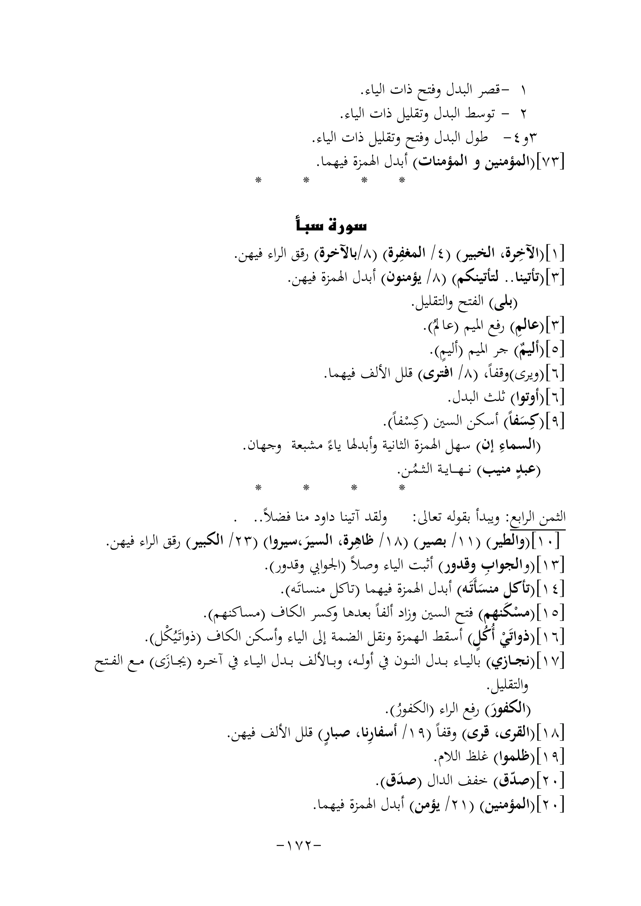 ‫١ - ﻗﺼﺮ اﻟﺒﺪل وﻓﺘﺢ ذات اﻟﻴﺎء.‬
‫٢ - ﺗﻮﺳﻂ اﻟﺒﺪل وﺗﻘﻠﻴﻞ ذات اﻟﻴﺎء.‬
‫٣و٤- ﻃﻮل اﻟﺒﺪل وﻓﺘﺢ وﺗﻘﻠﻴﻞ ذات اﻟﻴﺎء.‬
‫]٣٧[)اﻟﻤﺆﻣﻨﻴﻦ و اﻟﻤﺆﻣﻨﺎت( أﺑﺪل اﳍﻤﺰة ﻓﻴﻬﻤﺎ.‬
‫*‬
‫*‬
‫*‬

‫*‬

‫‪‬‬
‫ِ‬
‫ِ‬
‫]١[)اﻵﺧﺮة، اﻟﺨﺒﻴﺮ( )٤/ اﻟﻤﻐﻔﺮة( )٨/ﺑﺎﻵﺧﺮة( رﻗﻖ اﻟﺮاء ﻓﻴﻬﻦ.‬
‫]٣[)ﺗﺄﺗﻴﻨﺎ.. ﻟﺘﺄﺗﻴﻨﻜﻢ( )٨/ ﻳﺆﻣﻨﻮن( أﺑﺪل اﳍﻤﺰة ﻓﻴﻬﻦ.‬
‫)ﺑﻠﻰ( اﻟﻔﺘﺢ واﻟﺘﻘﻠﻴﻞ.‬
‫ِ‬
‫]٣[)ﻋﺎﻟﻢ( رﻓﻊ اﳌﻴﻢ )ﻋﺎﱂُ(.‬
‫ٍ‬
‫]٥[)أﻟﻴﻢ( ﺟﺮ اﳌﻴﻢ )أﻟﻴﻢ(.‬
‫ٌ‬
‫]٦[)وﻳﺮى(وﻗﻔﺎً، )٨/ اﻓﺘﺮى( ﻗﻠﻞ اﻷﻟﻒ ﻓﻴﻬﻤﺎ.‬
‫]٦[)أوﺗﻮا( ﺛﻠﺚ اﻟﺒﺪل.‬
‫]٩[)ﻛِﺴﻔﺎً( أﺳﻜﻦ اﻟﺴﲔ )ﻛِﺴﻔﺎً(.‬
‫َ‬
‫ْ‬
‫ِ‬
‫)اﻟﺴﻤﺎء إن( ﺳﻬﻞ اﳍﻤﺰة اﻟﺜﺎﻧﻴﺔ وأﺑﺪﳍﺎ ﻳﺎءً ﻣﺸﺒﻌﺔ وﺟﻬﺎن.‬
‫ٍ‬
‫)ﻋﺒﺪ ﻣﻨﻴﺐ( ﻧـ ـﻬـ ــﺎﻳــﺔ اﻟـﺜــﻤـﻦ.‬
‫ُ‬
‫*‬
‫*‬
‫*‬
‫*‬
‫اﻟﺜﻤﻦ اﻟﺮاﺑﻊ: وﻳﺒﺪأ ﺑﻘﻮﻟﻪ ﺗﻌﺎﱃ: وﻟﻘﺪ آﺗﻴﻨﺎ داود ﻣﻨﺎ ﻓﻀﻼً.. .‬
‫ِ‬
‫]٠١[)واﻟﻄﻴﺮ( )١١/ ﺑﺼﻴﺮ( )٨١/ ﻇﺎﻫﺮة، اﻟﺴﻴﺮ،ﺳﻴﺮوا( )٣٢/ اﻟﻜﺒﻴﺮ( رﻗﻖ اﻟﺮاء ﻓﻴﻬﻦ.‬
‫َ‬
‫ِ‬
‫]٣١[)واﻟﺠﻮاب وﻗﺪور( أﺛﺒﺖ اﻟﻴﺎء وﺻﻼً )اﳉﻮاﰊ وﻗﺪور(.‬
‫]٤١[)ﺗﺄﻛﻞ ﻣﻨﺴﺄَﺗَـﻪ( أﺑﺪل اﳍﻤﺰة ﻓﻴﻬﻤﺎ )ﺗﺎﻛﻞ ﻣﻨﺴﺎﺗَـﻪ(.‬
‫َ‬
‫]٥١[)ﻣﺴﻜﻨﻬﻢ( ﻓﺘﺢ اﻟﺴﲔ وزاد أﻟﻔﺎً ﺑﻌﺪﻫﺎ ﻛﺴﺮ اﻟﻜﺎف )ﻣﺴﺎﻛﻨﻬﻢ(.‬
‫و‬
‫َْ‬
‫ْ ٍُ‬
‫]٦١[)ذواﺗَﻲ أُﻛﻞ( أﺳﻘﻂ اﻟـﻬﻤﺰة وﻧﻘﻞ اﻟﻀﻤﺔ إﱃ اﻟﻴﺎء وأﺳﻜﻦ اﻟﻜﺎف )ذواﺗَـﻴُ ْﻞ(.‬
‫ﻜ‬
‫]٧١[)ﻧﺠــﺎزي( ﺑﺎﻟﻴــﺎء ﺑــﺪل اﻟﻨــﻮن ﰲ أوﻟــﻪ، وﺑــﺎﻷﻟﻒ ﺑــﺪل اﻟﻴــﺎء ﰲ آﺧــﺮﻩ )ﳚــﺎزى( ﻣــﻊ اﻟﻔــﺘﺢ‬
‫َ‬
‫واﻟﺘﻘﻠﻴﻞ.‬
‫)اﻟﻜﻔﻮر( رﻓﻊ اﻟﺮاء )اﻟﻜﻔﻮر(.‬
‫َ‬
‫ُ‬
‫ٍ‬
‫ِ‬
‫]٨١[)اﻟﻘﺮى، ﻗﺮى( وﻗﻔﺎً )٩١/ أﺳﻔﺎرﻧﺎ، ﺻﺒﺎر( ﻗﻠﻞ اﻷﻟﻒ ﻓﻴﻬﻦ.‬
‫]٩١[)ﻇﻠﻤﻮا( ﻏﻠﻆ اﻟﻼم.‬
‫]٠٢[)ﺻﺪق( ﺧﻔﻒ اﻟﺪال )ﺻﺪق(.‬
‫ّ‬
‫َ‬
‫]٠٢[)اﻟﻤﺆﻣﻨﻴﻦ( )١٢/ ﻳﺆﻣﻦ( أﺑﺪل اﳍﻤﺰة ﻓﻴﻬﻤﺎ.‬
‫-٢٧١-‬

 