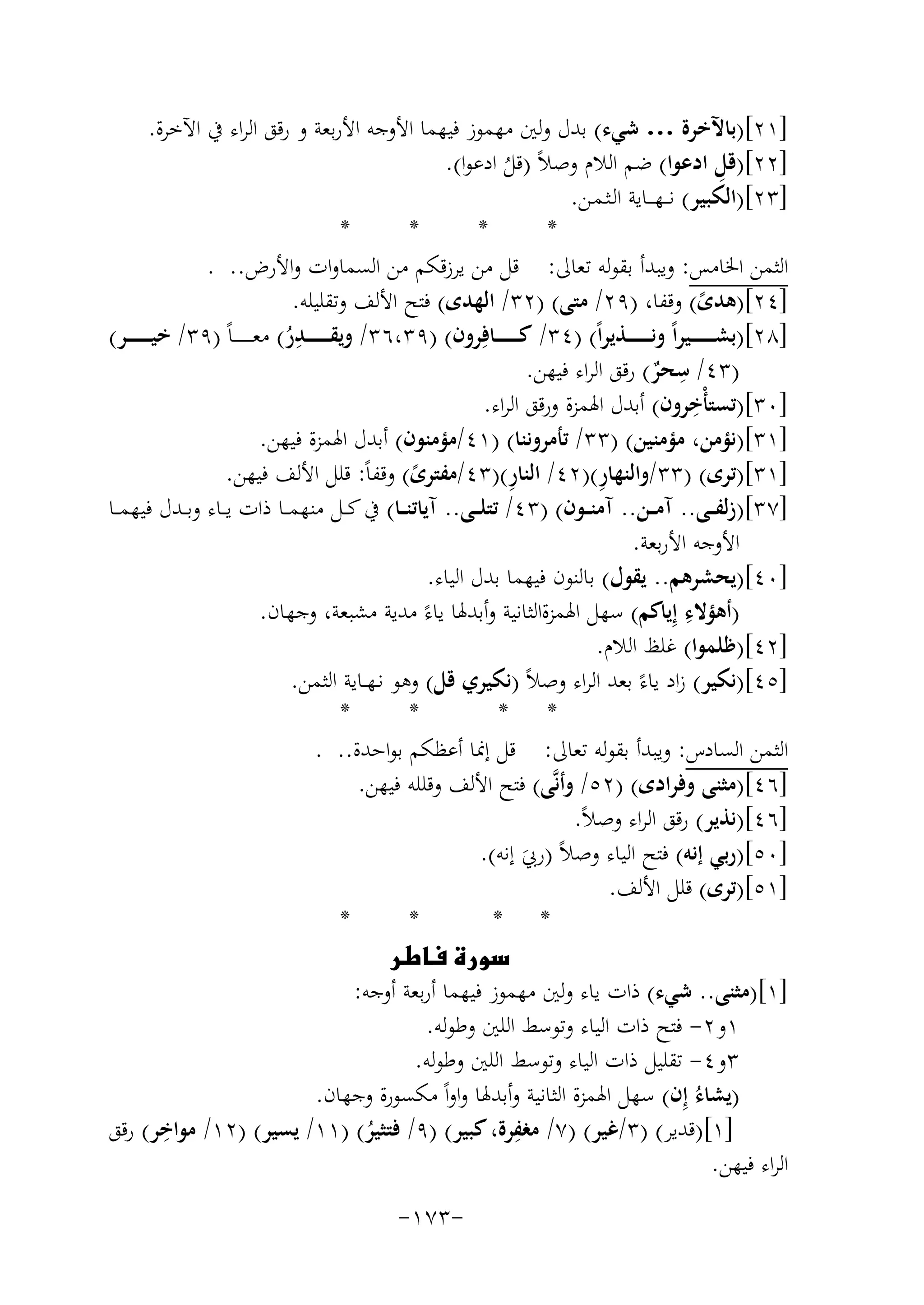 ‫]١٢[)ﺑﺎﻵﺧﺮة … ﺷﻲء( ﺑﺪل وﻟﲔ ﻣﻬﻤﻮز ﻓﻴﻬﻤﺎ اﻷوﺟﻪ اﻷرﺑﻌﺔ و رﻗﻖ اﻟﺮاء ﰲ اﻵﺧﺮة.‬
‫ِ‬
‫]٢٢[)ﻗﻞ ادﻋﻮا( ﺿﻢ اﻟﻼم وﺻﻼً )ﻗﻞ ادﻋﻮا(.‬
‫ُ‬
‫]٣٢[)اﻟﻜﺒﻴﺮ( ﻧـ ـﻬـ ــﺎﻳﺔ اﻟـﺜـﻤـﻦ.‬
‫*‬
‫*‬
‫*‬
‫*‬
‫اﻟﺜﻤﻦ اﳋﺎﻣﺲ: وﻳﺒﺪأ ﺑﻘﻮﻟﻪ ﺗﻌﺎﱃ: ﻗﻞ ﻣﻦ ﻳﺮزﻗﻜﻢ ﻣﻦ اﻟﺴﻤﺎوات واﻷرض.. .‬
‫]٤٢[)ﻫﺪى( وﻗﻔﺎ، )٩٢/ ﻣﺘﻰ( )٢٣/ اﻟﻬﺪى( ﻓﺘﺢ اﻷﻟﻒ وﺗﻘﻠﻴﻠﻪ.‬
‫ً‬
‫ِ‬
‫]٨٢[)ﺑﺸـ ـ ـ ـ ـ ــﻴﺮاً وﻧـ ـ ـ ـ ـ ــﺬﻳﺮاً( )٤٣/ ﻛـ ـ ـ ـ ـ ــﺎﻓِﺮون( )٩٣،٦٣/ وﻳﻘـ ـ ـ ـ ـ ــﺪر( ﻣﻌ ـ ـ ـ ـ ـ ـﺎً )٩٣/ ﺧﻴـ ـ ـ ـ ـ ــﺮ(‬
‫ُ‬
‫ِ‬
‫)٣٤/ ﺳﺤﺮ( رﻗﻖ اﻟﺮاء ﻓﻴﻬﻦ.‬
‫ٌ‬
‫ِ‬
‫]٠٣[)ﺗﺴﺘﺄْﺧﺮون( أﺑﺪل اﳍﻤﺰة ورﻗﻖ اﻟﺮاء.‬
‫]١٣[)ﻧﺆﻣﻦ، ﻣﺆﻣﻨﻴﻦ( )٣٣/ ﺗﺄﻣﺮوﻧﻨﺎ( )١٤/ﻣﺆﻣﻨﻮن( أﺑﺪل اﳍﻤﺰة ﻓﻴﻬﻦ.‬
‫ِ‬
‫ِ‬
‫]١٣[)ﺗﺮى( )٣٣/واﻟﻨﻬﺎر()٢٤/ اﻟﻨﺎر()٣٤/ﻣﻔﺘﺮى( وﻗﻔﺎً: ﻗﻠﻞ اﻷﻟﻒ ﻓﻴﻬﻦ.‬
‫ً‬
‫]٧٣[)زﻟﻔ ــﻰ.. آﻣ ــﻦ.. آﻣﻨ ــﻮن( )٣٤/ ﺗﺘﻠ ــﻰ.. آﻳﺎﺗﻨ ــﺎ( ﰲ ﻛ ــﻞ ﻣﻨﻬﻤ ــﺎ ذات ﻳ ــﺎء وﺑ ــﺪل ﻓﻴﻬﻤ ــﺎ‬
‫اﻷوﺟﻪ اﻷرﺑﻌﺔ.‬
‫]٠٤[)ﻳﺤﺸﺮﻫﻢ.. ﻳﻘﻮل( ﺑﺎﻟﻨﻮن ﻓﻴﻬﻤﺎ ﺑﺪل اﻟﻴﺎء.‬
‫ِ‬
‫)أﻫﺆﻻء إِﻳﺎﻛﻢ( ﺳﻬﻞ اﳍﻤﺰةاﻟﺜﺎﻧﻴﺔ وأﺑﺪﳍﺎ ﻳﺎءً ﻣﺪﻳﺔ ﻣﺸﺒﻌﺔ، وﺟﻬﺎن.‬
‫]٢٤[)ﻇﻠﻤﻮا( ﻏﻠﻆ اﻟﻼم.‬
‫]٥٤[)ﻧﻜﻴﺮ( زاد ﻳﺎءً ﺑﻌﺪ اﻟﺮاء وﺻﻼً )ﻧﻜﻴﺮي ﻗﻞ( وﻫﻮ ﻧـﻬــﺎﻳﺔ اﻟﺜﻤﻦ.‬
‫*‬
‫*‬
‫* *‬
‫اﻟﺜﻤﻦ اﻟﺴﺎدس: وﻳﺒﺪأ ﺑﻘﻮﻟﻪ ﺗﻌﺎﱃ: ﻗﻞ إﳕﺎ أﻋﻈﻜﻢ ﺑﻮاﺣﺪة.. .‬
‫]٦٤[)ﻣﺜﻨﻰ وﻓﺮادى( )٢٥/ وأﻧﱠﻰ( ﻓﺘﺢ اﻷﻟﻒ وﻗﻠﻠﻪ ﻓﻴﻬﻦ.‬
‫]٦٤[)ﻧﺬﻳﺮ( رﻗﻖ اﻟﺮاء وﺻﻼً.‬
‫]٠٥[)رﺑﻲ إﻧﻪ( ﻓﺘﺢ اﻟﻴﺎء وﺻﻼً )رﰊ إﻧﻪ(.‬
‫َ‬
‫]١٥[)ﺗﺮى( ﻗﻠﻞ اﻷﻟﻒ.‬
‫*‬
‫*‬
‫* *‬
‫‪‬‬
‫]١[)ﻣﺜﻨﻰ.. ﺷﻲء( ذات ﻳﺎء وﻟﲔ ﻣﻬﻤﻮز ﻓﻴﻬﻤﺎ أرﺑﻌﺔ أوﺟﻪ:‬
‫١و٢- ﻓﺘﺢ ذات اﻟﻴﺎء وﺗﻮﺳﻂ اﻟﻠﲔ وﻃﻮﻟﻪ.‬
‫٣و٤- ﺗﻘﻠﻴﻞ ذات اﻟﻴﺎء وﺗﻮﺳﻂ اﻟﻠﲔ وﻃﻮﻟﻪ.‬
‫)ﻳﺸﺎءُ إِن( ﺳﻬﻞ اﳍﻤﺰة اﻟﺜﺎﻧﻴﺔ وأﺑﺪﳍﺎ واواً ﻣﻜﺴﻮرة وﺟﻬﺎن.‬
‫ِ‬
‫ِ‬
‫]١[)ﻗﺪﻳﺮ( )٣/ﻏﻴﺮ( )٧/ ﻣﻐﻔﺮة، ﻛﺒﻴﺮ( )٩/ ﻓﺘﺜﻴﺮ( )١١/ ﻳﺴﻴﺮ( )٢١/ ﻣﻮاﺧﺮ( رﻗﻖ‬
‫ُ‬
‫اﻟﺮاء ﻓﻴﻬﻦ.‬
‫-٣٧١-‬

 