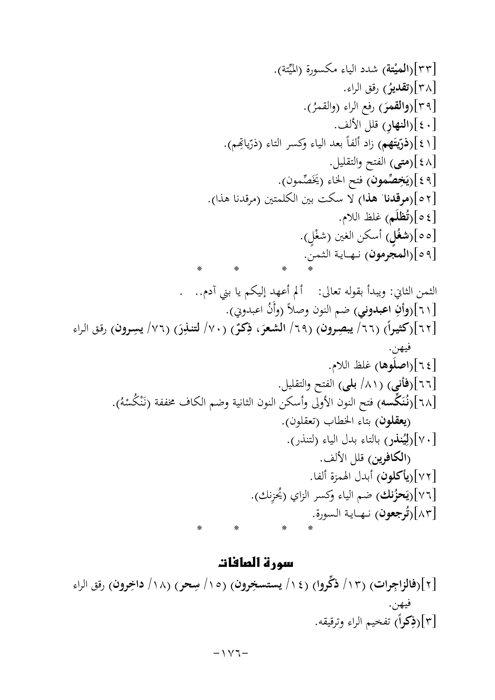 ‫]٣٣[)اﻟﻤﻴﺘﺔ( ﺷﺪد اﻟﻴﺎء ﻣﻜﺴﻮرة )اﳌﻴﱢﺘﺔ(.‬
‫ْ‬
‫]٨٣[)ﺗﻘﺪﻳﺮ( رﻗﻖ اﻟﺮاء.‬
‫ُ‬
‫]٩٣[)واﻟﻘﻤﺮ( رﻓﻊ اﻟﺮاء )واﻟﻘﻤﺮ(.‬
‫َ‬
‫ُ‬
‫ِ‬
‫]٠٤[)اﻟﻨﻬﺎر( ﻗﻠﻞ اﻷﻟﻒ.‬
‫ِ‬
‫]١٤[)ذرﻳﺘَﻬﻢ( زاد أﻟﻔﺎً ﺑﻌﺪ اﻟﻴﺎء ﻛﺴﺮ اﻟﺘﺎء )رّﻳﺎﻬﺗﻢ(.‬
‫و‬
‫ّ‬
‫]٨٤[)ﻣﺘﻰ( اﻟﻔﺘﺢ واﻟﺘﻘﻠﻴﻞ.‬
‫]٩٤[)ﻳَﺨﺼﻤﻮن( ﻓﺘﺢ اﳋﺎء )ﳜَﺼﻤﻮن(.‬
‫ِ ﱢ‬
‫َ ﱢ‬
‫]٢٥[)ﻣﺮﻗﺪﻧﺎ. ﻫﺬا( ﻻ ﺳﻜﺖ ﺑﲔ اﻟﻜﻠﻤﺘﲔ )ﻣﺮﻗﺪﻧﺎ ﻫﺬا(.‬
‫]٤٥[)ﺗُﻈﻠَﻢ( ﻏﻠﻆ اﻟﻼم.‬
‫ٍْ‬
‫ٍ‬
‫]٥٥[)ﺷﻐُﻞ( أﺳﻜﻦ اﻟﻐﲔ )ﺷﻐﻞ(.‬
‫]٩٥[)اﻟﻤﺠﺮﻣﻮن( ﻧـ ـﻬـ ــﺎﻳــﺔ اﻟـﺜـﻤـﻦ.‬
‫*‬
‫*‬
‫* *‬
‫اﻟﺜﻤﻦ اﻟﺜﺎﱐ: وﻳﺒﺪأ ﺑﻘﻮﻟﻪ ﺗﻌﺎﱃ: أﱂ أﻋﻬﺪ إﻟﻴﻜﻢ ﻳﺎ ﺑﲏ آدم.. .‬
‫ِ‬
‫]١٦[)وأن اﻋﺒﺪوﻧﻲ( ﺿﻢ اﻟﻨﻮن وﺻﻼً )وأَن اﻋﺒﺪوﱐ(.‬
‫ُ‬
‫ِ‬
‫ِ‬
‫ِ‬
‫ِ‬
‫]٢٦[)ﻛﺜﻴـﺮاً( )٦٦/ ﻳﺒﺼـﺮون( )٩٦/ اﻟﺸـﻌﺮ، ذﻛــﺮ( )٠٧/ ﻟﺘﻨـﺬر( )٦٧/ ﻳﺴـﺮون( رﻗـﻖ اﻟـﺮاء‬
‫َ‬
‫َ ٌ‬
‫ﻓﻴﻬﻦ.‬
‫]٤٦[)اﺻﻠَﻮﻫﺎ( ﻏﻠﻆ اﻟﻼم.‬
‫]٦٦[)ﻓﺄﻧﻰ( )١٨/ ﺑﻠﻰ( اﻟﻔﺘﺢ واﻟﺘﻘﻠﻴﻞ.‬
‫ﱢ‬
‫]٨٦[)ﻧُـﻨَﻜﺴﻪ( ﻓﺘﺢ اﻟﻨﻮن اﻷوﱃ وأﺳﻜﻦ اﻟﻨﻮن اﻟﺜﺎﻧﻴﺔ وﺿﻢ اﻟﻜﺎف ﳐﻔﻔﺔ )ﻧـَْﻨﻜﺴﻪُ(.‬
‫ُْ‬
‫)ﻳﻌﻘﻠﻮن( ﺑﺘﺎء اﳋﻄﺎب )ﺗﻌﻘﻠﻮن(.‬
‫]٠٧[)ﻟِﻴُﻨﺬر( ﺑﺎﻟﺘﺎء ﺑﺪل اﻟﻴﺎء )ﻟﺘﻨﺬر(.‬
‫)اﻟﻜﺎﻓﺮﻳﻦ( ﻗﻠﻞ اﻷﻟﻒ.‬
‫]٢٧[)ﻳﺄﻛﻠﻮن( أﺑﺪل اﳍﻤﺰة أﻟﻔﺎ.‬
‫ُِ‬
‫]٦٧[)ﻳَﺤﺰﻧﻚ( ﺿﻢ اﻟﻴﺎء ﻛﺴﺮ اﻟﺰاي )ﳛﺰﻧﻚ(.‬
‫و‬
‫ُ‬
‫]٣٨[)ﺗُﺮﺟﻌﻮن( ﻧـ ـﻬـ ــﺎﻳــﺔ اﻟـﺴﻮرة.‬
‫*‬
‫*‬
‫* *‬
‫‪‬‬
‫ِ‬
‫ِ‬
‫ِ‬
‫ِ‬
‫ﱢ‬
‫]٢[)ﻓﺎﻟﺰاﺟﺮات( )٣١/ ذﻛﺮوا( )٤١/ ﻳﺴﺘﺴﺨﺮون( )٥١/ ﺳﺤﺮ( )٨١/ داﺧﺮون( رﻗﻖ اﻟﺮاء‬
‫ﻓﻴﻬﻦ.‬
‫ِ‬
‫]٣[)ذﻛﺮاً( ﺗﻔﺨﻴﻢ اﻟﺮاء وﺗﺮﻗﻴﻘﻪ.‬
‫-٦٧١-‬

 