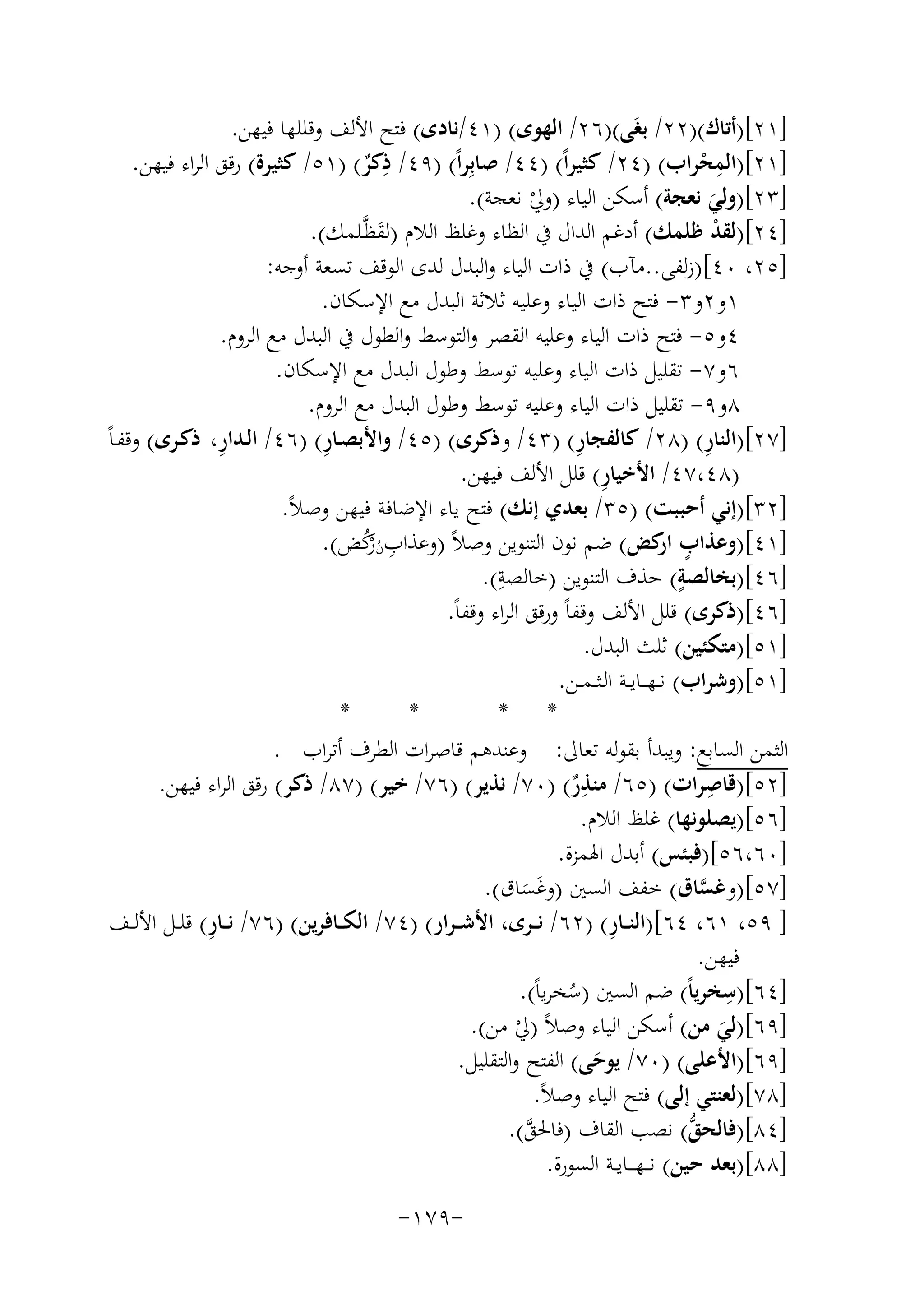 ‫]١٢[)أﺗﺎك()٢٢/ ﺑﻐَﻰ()٦٢/ اﻟﻬﻮى( )١٤/ﻧﺎدى( ﻓﺘﺢ اﻷﻟﻒ وﻗﻠﻠﻬﺎ ﻓﻴﻬﻦ.‬
‫ِ‬
‫]١٢[)اﻟﻤﺤﺮاب( )٤٢/ ﻛﺜﻴﺮاً( )٤٤/ ﺻﺎﺑِﺮاً( )٩٤/ ذﻛﺮ( )١٥/ ﻛﺜﻴﺮة( رﻗﻖ اﻟﺮاء ﻓﻴﻬﻦ.‬
‫ِْ‬
‫ٌ‬
‫]٣٢[)وﻟﻲ ﻧﻌﺠﺔ( أﺳﻜﻦ اﻟﻴﺎء )وﱄ ﻧﻌﺠﺔ(.‬
‫ْ‬
‫َ‬
‫]٤٢[)ﻟﻘﺪ ﻇﻠﻤﻚ( أدﻏﻢ اﻟﺪال ﰲ اﻟﻈﺎء وﻏﻠﻆ اﻟﻼم )ﻟﻘﻈﱠـﻠﻤﻚ(.‬
‫ْ‬
‫َ‬
‫]٥٢، ٠٤[)زﻟﻔﻰ..ﻣﺂب( ﰲ ذات اﻟﻴﺎء واﻟﺒﺪل ﻟﺪى اﻟﻮﻗﻒ ﺗﺴﻌﺔ أوﺟﻪ:‬
‫١و٢و٣- ﻓﺘﺢ ذات اﻟﻴﺎء وﻋﻠﻴﻪ ﺛﻼﺛﺔ اﻟﺒﺪل ﻣﻊ اﻹﺳﻜﺎن.‬
‫٤و٥- ﻓﺘﺢ ذات اﻟﻴﺎء وﻋﻠﻴﻪ اﻟﻘﺼﺮ واﻟﺘﻮﺳﻂ واﻟﻄﻮل ﰲ اﻟﺒﺪل ﻣﻊ اﻟﺮوم.‬
‫٦و٧- ﺗﻘﻠﻴﻞ ذات اﻟﻴﺎء وﻋﻠﻴﻪ ﺗﻮﺳﻂ وﻃﻮل اﻟﺒﺪل ﻣﻊ اﻹﺳﻜﺎن.‬
‫٨و٩- ﺗﻘﻠﻴﻞ ذات اﻟﻴﺎء وﻋﻠﻴﻪ ﺗﻮﺳﻂ وﻃﻮل اﻟﺒﺪل ﻣﻊ اﻟﺮوم.‬
‫ِ‬
‫ِ‬
‫ِ‬
‫ِ‬
‫]٧٢[)اﻟﻨﺎر( )٨٢/ ﻛﺎﻟﻔﺠﺎر( )٣٤/ وذﻛﺮى( )٥٤/ واﻷﺑﺼـﺎر( )٦٤/ اﻟـﺪار، ذﻛـﺮى( وﻗﻔـﺎً‬
‫ِ‬
‫)٨٤،٧٤/ اﻷﺧﻴﺎر( ﻗﻠﻞ اﻷﻟﻒ ﻓﻴﻬﻦ.‬
‫]٢٣[)إﻧﻲ أﺣﺒﺒﺖ( )٥٣/ ﺑﻌﺪي إﻧﻚ( ﻓﺘﺢ ﻳﺎء اﻹﺿﺎﻓﺔ ﻓﻴﻬﻦ وﺻﻼً.‬
‫]١٤[)وﻋﺬاب ﻛﺾ( ﺿﻢ ﻧﻮن اﻟﺘﻨﻮﻳﻦ وﺻﻼً )وﻋﺬابنﻛﺾ(.‬
‫ٍ ار‬
‫ِ ُ رُ‬
‫ْ‬
‫ِ‬
‫ٍ‬
‫]٦٤[)ﺑﺨﺎﻟﺼﺔ( ﺣﺬف اﻟﺘﻨﻮﻳﻦ )ﺧﺎﻟﺼﺔ(.‬
‫]٦٤[)ذﻛﺮى( ﻗﻠﻞ اﻷﻟﻒ وﻗﻔﺎً ورﻗﻖ اﻟﺮاء وﻗﻔﺎً.‬
‫]١٥[)ﻣﺘﻜﺌﻴﻦ( ﺛﻠﺚ اﻟﺒﺪل.‬
‫]١٥[)وﺷﺮاب( ﻧ ـﻬـ ـﺎﻳــﺔ اﻟـﺜ ـﻤــﻦ.‬
‫*‬
‫*‬
‫* *‬
‫اﻟﺜﻤﻦ اﻟﺴﺎﺑﻊ: وﻳﺒﺪأ ﺑﻘﻮﻟﻪ ﺗﻌﺎﱃ: وﻋﻨﺪﻫﻢ ﻗﺎﺻﺮات اﻟﻄﺮف أﺗﺮاب .‬
‫ِ‬
‫ِ‬
‫]٢٥[)ﻗﺎﺻﺮات( )٥٦/ ﻣﻨﺬر( )٠٧/ ﻧﺬﻳﺮ( )٦٧/ ﺧﻴﺮ( )٧٨/ ذﻛﺮ( رﻗﻖ اﻟﺮاء ﻓﻴﻬﻦ.‬
‫ٌ‬
‫]٦٥[)ﻳﺼﻠﻮﻧﻬﺎ( ﻏﻠﻆ اﻟﻼم.‬
‫]٠٦،٦٥[)ﻓﺒﺌﺲ( أﺑﺪل اﳍﻤﺰة.‬
‫]٧٥[)وﻏﺴﺎق( ﺧﻔﻒ اﻟﺴﲔ )وﻏﺴﺎق(.‬
‫ﱠ‬
‫ََ‬
‫] ٩٥، ١٦، ٤٦[)اﻟﻨــﺎر( )٢٦/ ﻧ ــﺮى، اﻷﺷـ ـﺮار( )٤٧/ اﻟﻜ ــﺎﻓﺮﻳﻦ( )٦٧/ ﻧ ــﺎ ِ‬
‫ِ‬
‫ر( ﻗﻠــﻞ اﻷﻟــﻒ‬
‫ﻓﻴﻬﻦ.‬
‫ِ‬
‫]٤٦[)ﺳﺨﺮﻳﺎً( ﺿﻢ اﻟﺴﲔ )ﺳﺨﺮﻳﺎً(.‬
‫ُ‬
‫]٩٦[)ﻟﻲ ﻣﻦ( أﺳﻜﻦ اﻟﻴﺎء وﺻﻼً )ﱄ ﻣﻦ(.‬
‫ْ‬
‫َ‬
‫]٩٦[)اﻷﻋﻠﻰ( )٠٧/ ﻳﻮﺣﻰ( اﻟﻔﺘﺢ واﻟﺘﻘﻠﻴﻞ.‬
‫َ‬
‫]٨٧[)ﻟﻌﻨﺘﻲ إﻟﻰ( ﻓﺘﺢ اﻟﻴﺎء وﺻﻼً.‬
‫ﱡ‬
‫]٤٨[)ﻓﺎﻟﺤﻖ( ﻧﺼﺐ اﻟﻘﺎف )ﻓﺎﳊﻖ(.‬
‫ﱠ‬
‫]٨٨[)ﺑﻌﺪ ﺣﻴﻦ( ﻧـ ـﻬـ ــﺎﻳــﺔ اﻟﺴﻮرة.‬
‫-٩٧١-‬

 