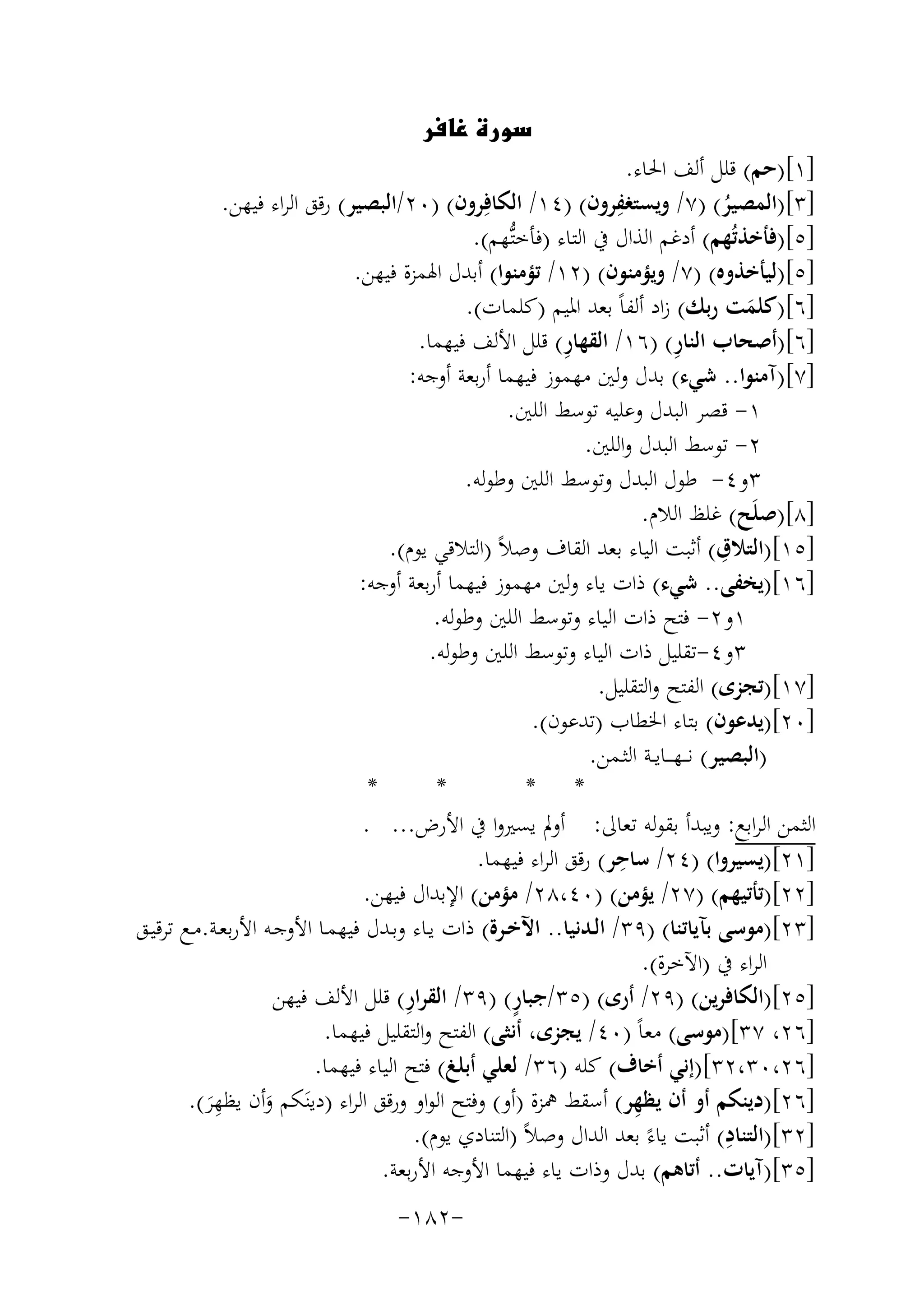 ‫‪‬‬

‫]١[)ﺣﻢ( ﻗﻠﻞ أﻟﻒ اﳊﺎء.‬
‫]٣[)اﻟﻤﺼﻴﺮ( )٧/ وﻳﺴﺘﻐﻔﺮون( )٤١/ اﻟﻜﺎﻓِ‬
‫ِ‬
‫ﺮون( )٠٢/اﻟﺒﺼﻴﺮ( رﻗﻖ اﻟﺮاء ﻓﻴﻬﻦ.‬
‫ُ‬
‫]٥[)ﻓﺄﺧﺬﺗُﻬﻢ( أدﻏﻢ اﻟﺬال ﰲ اﻟﺘﺎء )ﻓﺄﺧﺘﱡﻬﻢ(.‬
‫]٥[)ﻟﻴﺄﺧﺬوﻩ( )٧/ وﻳﺆﻣﻨﻮن( )٢١/ ﺗﺆﻣﻨﻮا( أﺑﺪل اﳍﻤﺰة ﻓﻴﻬﻦ.‬
‫]٦[)ﻛﻠﻤﺖ رﺑﻚ( زاد أﻟﻔﺎً ﺑﻌﺪ اﳌﻴﻢ )ﻛﻠﻤﺎت(.‬
‫َ‬
‫ِ‬
‫ِ‬
‫]٦[)أﺻﺤﺎب اﻟﻨﺎر( )٦١/ اﻟﻘﻬﺎر( ﻗﻠﻞ اﻷﻟﻒ ﻓﻴﻬﻤﺎ.‬
‫]٧[)آﻣﻨﻮا.. ﺷﻲء( ﺑﺪل وﻟﲔ ﻣﻬﻤﻮز ﻓﻴﻬﻤﺎ أرﺑﻌﺔ أوﺟﻪ:‬
‫١- ﻗﺼﺮ اﻟﺒﺪل وﻋﻠﻴﻪ ﺗﻮﺳﻂ اﻟﻠﲔ.‬
‫٢- ﺗﻮﺳﻂ اﻟﺒﺪل واﻟﻠﲔ.‬
‫٣و٤- ﻃﻮل اﻟﺒﺪل وﺗﻮﺳﻂ اﻟﻠﲔ وﻃﻮﻟﻪ.‬
‫]٨[)ﺻﻠَﺢ( ﻏﻠﻆ اﻟﻼم.‬
‫ِ‬
‫]٥١[)اﻟﺘﻼق( أﺛﺒﺖ اﻟﻴﺎء ﺑﻌﺪ اﻟﻘﺎف وﺻﻼً )اﻟﺘﻼﻗﻲ ﻳﻮم(.‬
‫]٦١[)ﻳﺨﻔﻰ.. ﺷﻲء( ذات ﻳﺎء وﻟﲔ ﻣﻬﻤﻮز ﻓﻴﻬﻤﺎ أرﺑﻌﺔ أوﺟﻪ:‬
‫١و٢- ﻓﺘﺢ ذات اﻟﻴﺎء وﺗﻮﺳﻂ اﻟﻠﲔ وﻃﻮﻟﻪ.‬
‫٣و٤-ﺗﻘﻠﻴﻞ ذات اﻟﻴﺎء وﺗﻮﺳﻂ اﻟﻠﲔ وﻃﻮﻟﻪ.‬
‫]٧١[)ﺗﺠﺰى( اﻟﻔﺘﺢ واﻟﺘﻘﻠﻴﻞ.‬
‫]٠٢[)ﻳﺪﻋﻮن( ﺑﺘﺎء اﳋﻄﺎب )ﺗﺪﻋﻮن(.‬
‫)اﻟﺒﺼﻴﺮ( ﻧـ ـﻬـ ــﺎﻳــﺔ اﻟﺜـﻤﻦ.‬
‫*‬
‫*‬
‫* *‬
‫اﻟﺜﻤﻦ اﻟﺮاﺑﻊ: وﻳﺒﺪأ ﺑﻘﻮﻟﻪ ﺗﻌﺎﱃ: أوﱂ ﻳﺴﲑوا ﰲ اﻷرض... .‬
‫ِ‬
‫]١٢[)ﻳﺴﻴﺮوا( )٤٢/ ﺳﺎﺣﺮ( رﻗﻖ اﻟﺮاء ﻓﻴﻬﻤﺎ.‬
‫]٢٢[)ﺗﺄﺗﻴﻬﻢ( )٧٢/ ﻳﺆﻣﻦ( )٠٤،٨٢/ ﻣﺆﻣﻦ( اﻹﺑﺪال ﻓﻴﻬﻦ.‬
‫]٣٢[)ﻣﻮﺳﻰ ﺑﺂﻳﺎﺗﻨﺎ( )٩٣/ اﻟـﺪﻧﻴﺎ.. اﻵﺧـﺮة( ذات ﻳـﺎء وﺑـﺪل ﻓﻴﻬﻤـﺎ اﻷوﺟـﻪ اﻷرﺑﻌـﺔ.ﻣـﻊ ﺗﺮﻗﻴـﻖ‬
‫اﻟﺮاء ﰲ )اﻵﺧﺮة(.‬
‫ِ‬
‫ٍ‬
‫]٥٢[)اﻟﻜﺎﻓﺮﻳﻦ( )٩٢/ أرى( )٥٣/ﺟﺒﺎر( )٩٣/ اﻟﻘﺮار( ﻗﻠﻞ اﻷﻟﻒ ﻓﻴﻬﻦ‬
‫]٦٢، ٧٣[)ﻣﻮﺳﻰ( ﻣﻌﺎً )٠٤/ ﻳﺠﺰى، أﻧﺜﻰ( اﻟﻔﺘﺢ واﻟﺘﻘﻠﻴﻞ ﻓﻴﻬﻤﺎ.‬
‫]٦٢،٠٣،٢٣[)إﻧﻲ أﺧﺎف( ﻛﻠﻪ )٦٣/ ﻟﻌﻠﻲ أﺑﻠﻎ( ﻓﺘﺢ اﻟﻴﺎء ﻓﻴﻬﻤﺎ.‬
‫]٦٢[)دﻳﻨﻜﻢ أو أن ﻳﻈﻬﺮ( أﺳﻘﻂ ﳘﺰة )أو( وﻓﺘﺢ اﻟﻮاو ورﻗﻖ اﻟﺮاء )دﻳﻨَﻜﻢ وأن ﻳﻈ ِ‬
‫ِ‬
‫َ ﻬﺮ(.‬
‫َ‬
‫ِ‬
‫]٢٣[)اﻟﺘﻨﺎد( أﺛﺒﺖ ﻳﺎءً ﺑﻌﺪ اﻟﺪال وﺻﻼً )اﻟﺘﻨﺎدي ﻳﻮم(.‬
‫]٥٣[)آﻳﺎت.. أﺗﺎﻫﻢ( ﺑﺪل وذات ﻳﺎء ﻓﻴﻬﻤﺎ اﻷوﺟﻪ اﻷرﺑﻌﺔ.‬
‫-٢٨١-‬

 