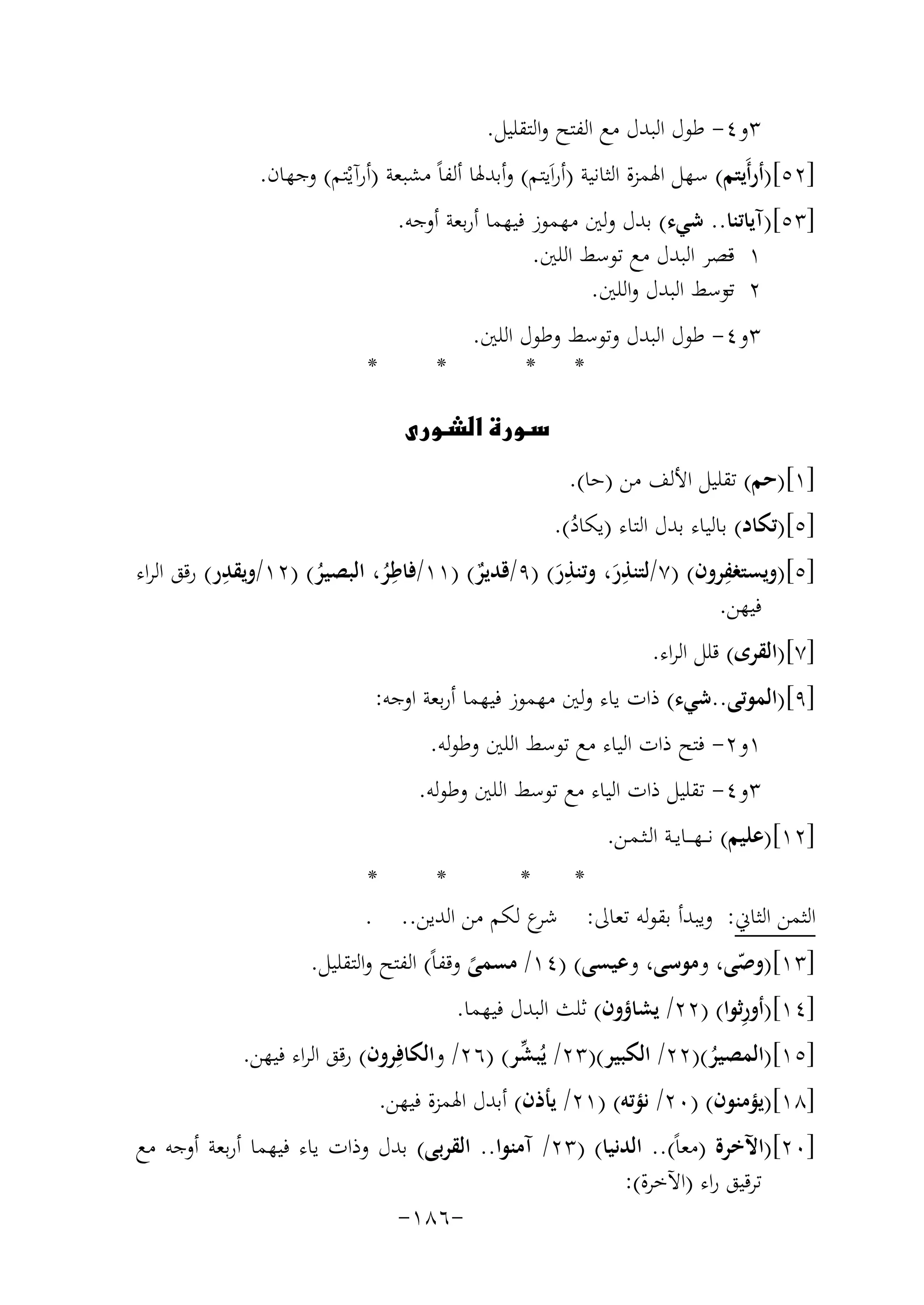 ‫٣و٤- ﻃﻮل اﻟﺒﺪل ﻣﻊ اﻟﻔﺘﺢ واﻟﺘﻘﻠﻴﻞ.‬
‫]٢٥[)أرأَﻳﺘﻢ( ﺳﻬﻞ اﳍﻤﺰة اﻟﺜﺎﻧﻴﺔ )أراَﻳﺘﻢ( وأﺑﺪﳍﺎ أﻟﻔﺎً ﻣﺸﺒﻌﺔ )أرآﻳْﺘﻢ( وﺟﻬﺎن.‬
‫]٣٥[)آﻳﺎﺗﻨﺎ.. ﺷﻲء( ﺑﺪل وﻟﲔ ﻣﻬﻤﻮز ﻓﻴﻬﻤﺎ أرﺑﻌﺔ أوﺟﻪ.‬
‫١ ﻗﺼﺮ اﻟﺒﺪل ﻣﻊ ﺗﻮﺳﻂ اﻟﻠﲔ.‬
‫‬‫٢ ﺗﻮﺳﻂ اﻟﺒﺪل واﻟﻠﲔ.‬
‫‬‫٣و٤- ﻃﻮل اﻟﺒﺪل وﺗﻮﺳﻂ وﻃﻮل اﻟﻠﲔ.‬
‫*‬
‫* *‬

‫*‬

‫‪‬‬
‫]١[)ﺣﻢ( ﺗﻘﻠﻴﻞ اﻷﻟﻒ ﻣﻦ )ﺣﺎ(.‬
‫]٥[)ﺗﻜﺎد( ﺑﺎﻟﻴﺎء ﺑﺪل اﻟﺘﺎء )ﻳﻜﺎد(.‬
‫ُ‬
‫ِ‬
‫ِ‬
‫ِ‬
‫ِ‬
‫ِ‬
‫]٥[)وﻳﺴﺘﻐﻔﺮون( )٧/ﻟﺘﻨﺬر، وﺗﻨﺬر( )٩/ﻗﺪﻳﺮ( )١١/ﻓﺎﻃﺮ، اﻟﺒﺼﻴﺮ( )٢١/وﻳﻘﺪر( رﻗﻖ اﻟﺮاء‬
‫ٌ‬
‫َ‬
‫َ‬
‫ُ‬
‫ُ‬
‫ﻓﻴﻬﻦ.‬
‫]٧[)اﻟﻘﺮى( ﻗﻠﻞ اﻟﺮاء.‬
‫]٩[)اﻟﻤﻮﺗﻰ..ﺷﻲء( ذات ﻳﺎء وﻟﲔ ﻣﻬﻤﻮز ﻓﻴﻬﻤﺎ أرﺑﻌﺔ اوﺟﻪ:‬
‫١و٢- ﻓﺘﺢ ذات اﻟﻴﺎء ﻣﻊ ﺗﻮﺳﻂ اﻟﻠﲔ وﻃﻮﻟﻪ.‬
‫٣و٤- ﺗﻘﻠﻴﻞ ذات اﻟﻴﺎء ﻣﻊ ﺗﻮﺳﻂ اﻟﻠﲔ وﻃﻮﻟﻪ.‬
‫]٢١[)ﻋﻠﻴﻢ( ﻧـ ـﻬـ ــﺎﻳــﺔ اﻟـﺜـﻤـﻦ.‬
‫*‬
‫*‬
‫*‬
‫*‬
‫ع ﻟﻜﻢ ﻣﻦ اﻟﺪﻳﻦ.. .‬
‫اﻟﺜﻤﻦ اﻟﺜﺎﱐ: وﻳﺒﺪأ ﺑﻘﻮﻟﻪ ﺗﻌﺎﱃ: ﺷﺮ‬
‫]٣١[)وﺻﻰ، وﻣﻮﺳﻰ، وﻋﻴﺴﻰ( )٤١/ ﻣﺴﻤﻰ وﻗﻔﺎً( اﻟﻔﺘﺢ واﻟﺘﻘﻠﻴﻞ.‬
‫ّ‬
‫ً‬
‫ِ‬
‫]٤١[)أورﺛﻮا( )٢٢/ ﻳﺸﺎؤون( ﺛﻠﺚ اﻟﺒﺪل ﻓﻴﻬﻤﺎ.‬
‫ﱢ‬
‫]٥١[)اﻟﻤﺼﻴﺮ()٢٢/ اﻟﻜﺒﻴﺮ()٣٢/ ﻳُﺒﺸﺮ( )٦٢/ واﻟﻜﺎﻓِﺮون( رﻗﻖ اﻟﺮاء ﻓﻴﻬﻦ.‬
‫ُ‬
‫]٨١[)ﻳﺆﻣﻨﻮن( )٠٢/ ﻧﺆﺗﻪ( )١٢/ ﻳﺄذن( أﺑﺪل اﳍﻤﺰة ﻓﻴﻬﻦ.‬
‫]٠٢[)اﻵﺧﺮة )ﻣﻌﺎً(.. اﻟﺪﻧﻴﺎ( )٣٢/ آﻣﻨﻮا.. اﻟﻘﺮﺑﻰ( ﺑﺪل وذات ﻳﺎء ﻓﻴﻬﻤﺎ أرﺑﻌﺔ أوﺟﻪ ﻣﻊ‬
‫ﺗﺮﻗﻴﻖ راء )اﻵﺧﺮة(:‬
‫-٦٨١-‬

 