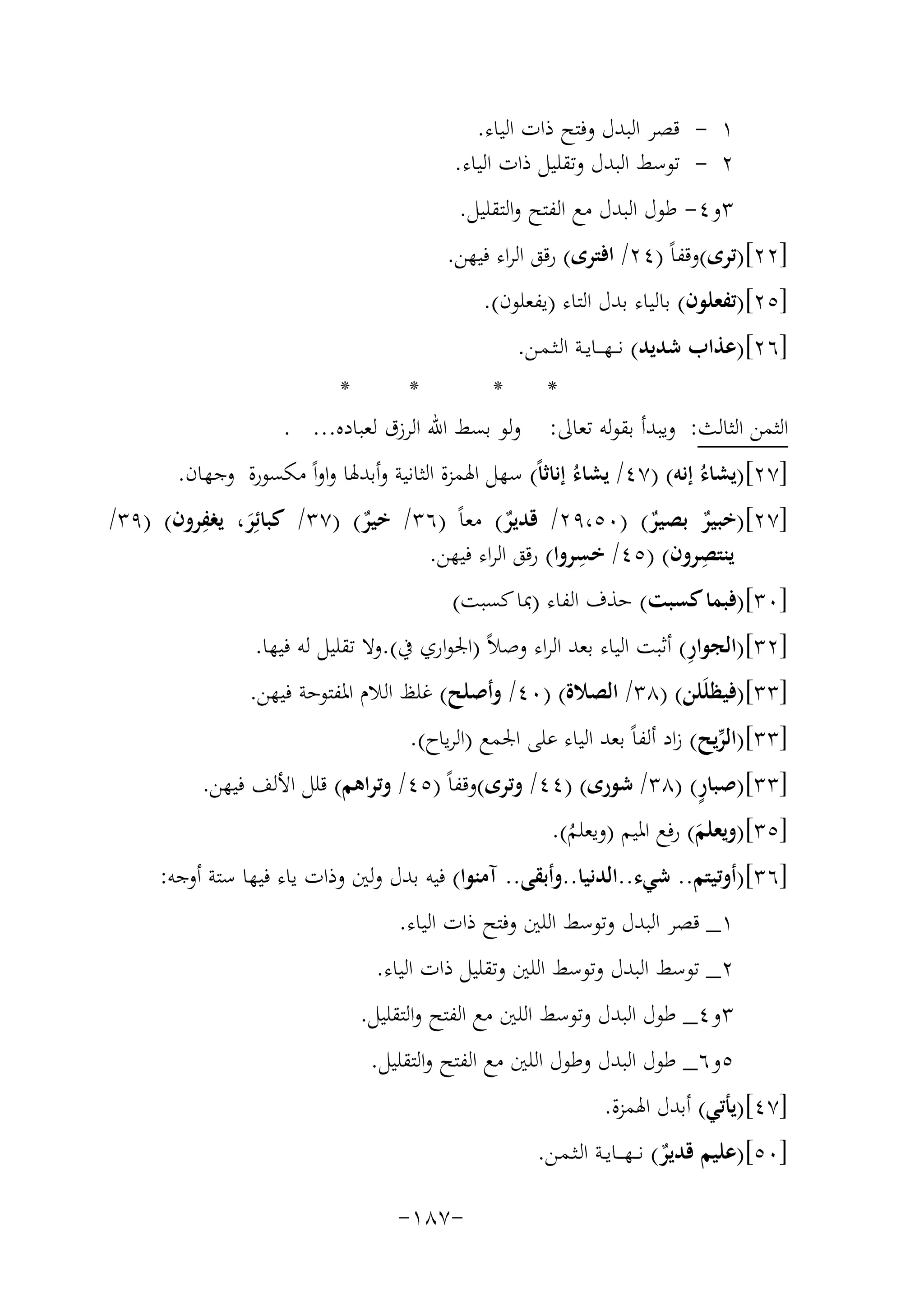 ‫١ - ﻗﺼﺮ اﻟﺒﺪل وﻓﺘﺢ ذات اﻟﻴﺎء.‬
‫٢ - ﺗﻮﺳﻂ اﻟﺒﺪل وﺗﻘﻠﻴﻞ ذات اﻟﻴﺎء.‬
‫٣و٤- ﻃﻮل اﻟﺒﺪل ﻣﻊ اﻟﻔﺘﺢ واﻟﺘﻘﻠﻴﻞ.‬
‫]٢٢[)ﺗﺮى(وﻗﻔﺎً )٤٢/ اﻓﺘﺮى( رﻗﻖ اﻟﺮاء ﻓﻴﻬﻦ.‬
‫]٥٢[)ﺗﻔﻌﻠﻮن( ﺑﺎﻟﻴﺎء ﺑﺪل اﻟﺘﺎء )ﻳﻔﻌﻠﻮن(.‬
‫]٦٢[)ﻋﺬاب ﺷﺪﻳﺪ( ﻧـ ـﻬـ ــﺎﻳــﺔ اﻟـﺜـﻤـﻦ.‬
‫*‬
‫*‬
‫*‬
‫*‬
‫اﻟﺜﻤﻦ اﻟﺜﺎﻟﺚ: وﻳﺒﺪأ ﺑﻘﻮﻟﻪ ﺗﻌﺎﱃ: وﻟﻮ ﺑﺴﻂ اﷲ اﻟﺮزق ﻟﻌﺒﺎدﻩ... .‬
‫]٧٢[)ﻳﺸﺎءُ إﻧﻪ( )٧٤/ ﻳﺸﺎءُ إﻧﺎﺛﺎً( ﺳﻬﻞ اﳍﻤﺰة اﻟﺜﺎﻧﻴﺔ وأﺑﺪﳍﺎ واواً ﻣﻜﺴﻮرة وﺟﻬﺎن.‬
‫ِ‬
‫]٧٢[)ﺧﺒﻴﺮ ﺑﺼﻴﺮ( )٠٥،٩٢/ ﻗﺪﻳﺮ( ﻣﻌﺎً )٦٣/ ﺧﻴﺮ( )٧٣/ ﻛﺒﺎﺋِﺮ، ﻳﻐﻔﺮون( )٩٣/‬
‫ٌ‬
‫ٌ‬
‫ٌ‬
‫ٌ‬
‫َ‬
‫ﻳﻨﺘﺼﺮون( )٥٤/ ِ‬
‫ِ‬
‫ﺧﺴﺮوا( رﻗﻖ اﻟﺮاء ﻓﻴﻬﻦ.‬
‫]٠٣[)ﻓﺒﻤﺎ ﻛﺴﺒﺖ( ﺣﺬف اﻟﻔﺎء )ﲟﺎ ﻛﺴﺒﺖ(‬
‫ِ‬
‫]٢٣[)اﻟﺠﻮار( أﺛﺒﺖ اﻟﻴﺎء ﺑﻌﺪ اﻟﺮاء وﺻﻼً )اﳉﻮاري ﰲ(.وﻻ ﺗﻘﻠﻴﻞ ﻟﻪ ﻓﻴﻬﺎ.‬

‫]٣٣[)ﻓﻴﻈﻠَﻠﻦ( )٨٣/ اﻟﺼﻼة( )٠٤/ وأﺻﻠﺢ( ﻏﻠﻆ اﻟﻼم اﳌﻔﺘﻮﺣﺔ ﻓﻴﻬﻦ.‬
‫]٣٣[)اﻟﺮﻳﺢ( زاد أﻟﻔﺎً ﺑﻌﺪ اﻟﻴﺎء ﻋﻠﻰ اﳉﻤﻊ )اﻟﺮﻳﺎح(.‬
‫ﱢ‬
‫ٍ‬
‫]٣٣[)ﺻﺒﺎر( )٨٣/ ﺷﻮرى( )٤٤/ وﺗﺮى(وﻗﻔﺎً )٥٤/ وﺗﺮاﻫﻢ( ﻗﻠﻞ اﻷﻟﻒ ﻓﻴﻬﻦ.‬
‫]٥٣[)وﻳﻌﻠﻢ( رﻓﻊ اﳌﻴﻢ )وﻳﻌﻠﻢ(.‬
‫َ‬
‫ُ‬

‫]٦٣[)أوﺗﻴﺘﻢ.. ﺷﻲء..اﻟﺪﻧﻴﺎ..وأﺑﻘﻰ.. آﻣﻨﻮا( ﻓﻴﻪ ﺑﺪل وﻟﲔ وذات ﻳﺎء ﻓﻴﻬﺎ ﺳﺘﺔ أوﺟﻪ:‬
‫١_ ﻗﺼﺮ اﻟﺒﺪل وﺗﻮﺳﻂ اﻟﻠﲔ وﻓﺘﺢ ذات اﻟﻴﺎء.‬
‫٢_ ﺗﻮﺳﻂ اﻟﺒﺪل وﺗﻮﺳﻂ اﻟﻠﲔ وﺗﻘﻠﻴﻞ ذات اﻟﻴﺎء.‬
‫٣و٤_ ﻃﻮل اﻟﺒﺪل وﺗﻮﺳﻂ اﻟﻠﲔ ﻣﻊ اﻟﻔﺘﺢ واﻟﺘﻘﻠﻴﻞ.‬
‫٥و٦_ ﻃﻮل اﻟﺒﺪل وﻃﻮل اﻟﻠﲔ ﻣﻊ اﻟﻔﺘﺢ واﻟﺘﻘﻠﻴﻞ.‬
‫]٧٤[)ﻳﺄﺗﻲ( أﺑﺪل اﳍﻤﺰة.‬
‫]٠٥[)ﻋﻠﻴﻢ ﻗﺪﻳﺮ( ﻧـ ـﻬـ ــﺎﻳــﺔ اﻟـﺜـﻤـﻦ.‬
‫ٌ‬
‫-٧٨١-‬

 