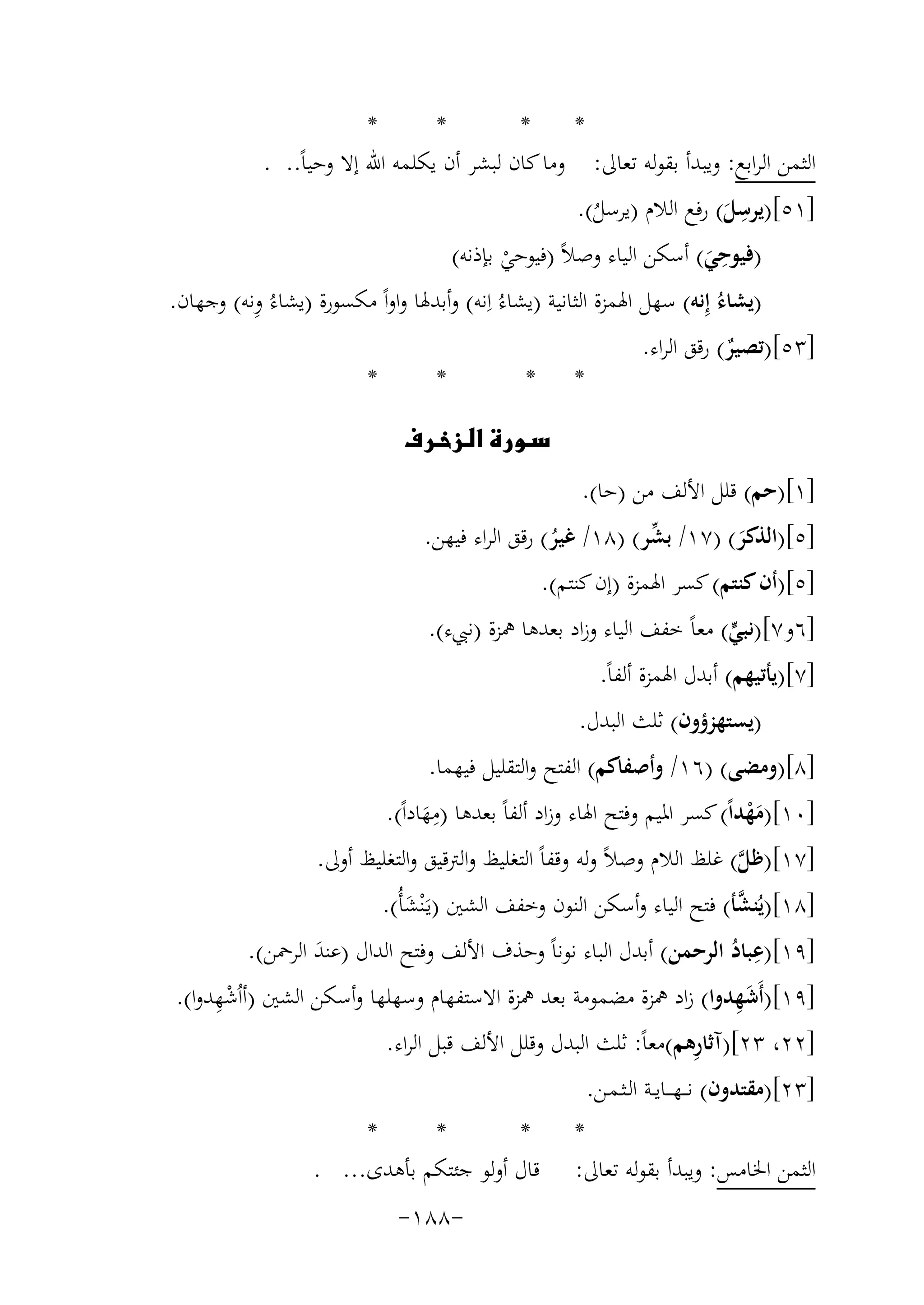 ‫*‬
‫*‬
‫*‬
‫*‬
‫اﻟﺜﻤﻦ اﻟﺮاﺑﻊ: وﻳﺒﺪأ ﺑﻘﻮﻟﻪ ﺗﻌﺎﱃ: وﻣﺎ ﻛﺎن ﻟﺒﺸﺮ أن ﻳﻜﻠﻤﻪ اﷲ إﻻ وﺣﻴﺎً.. .‬
‫ِ‬
‫]١٥[)ﻳﺮﺳﻞ( رﻓﻊ اﻟﻼم )ﻳﺮﺳﻞ(.‬
‫َ‬
‫ُ‬
‫ِ‬
‫)ﻓﻴﻮﺣﻲ( أﺳﻜﻦ اﻟﻴﺎء وﺻﻼً )ﻓﻴﻮﺣﻲ ﺑﺈذﻧﻪ(‬
‫َ‬
‫ْ‬
‫ِ‬
‫)ﻳﺸﺎءُ إِﻧﻪ( ﺳﻬﻞ اﳍﻤﺰة اﻟﺜﺎﻧﻴﺔ )ﻳﺸﺎءُ اِﻧﻪ( وأﺑﺪﳍﺎ واواً ﻣﻜﺴﻮرة )ﻳﺸﺎءُ وﻧﻪ( وﺟﻬﺎن.‬
‫]٣٥[)ﺗﺼﻴﺮ( رﻗﻖ اﻟﺮاء.‬
‫ٌ‬
‫*‬
‫*‬
‫* *‬
‫‪‬‬
‫]١[)ﺣﻢ( ﻗﻠﻞ اﻷﻟﻒ ﻣﻦ )ﺣﺎ(.‬
‫ﱢ‬
‫]٥[)اﻟﺬﻛﺮ( )٧١/ ﺑﺸﺮ( )٨١/ ﻏﻴﺮ( رﻗﻖ اﻟﺮاء ﻓﻴﻬﻦ.‬
‫ُ‬
‫َ‬
‫]٥[)أن ﻛﻨﺘﻢ( ﻛﺴﺮ اﳍﻤﺰة )إن ﻛﻨﺘﻢ(.‬

‫]٦و٧[)ﻧﺒﻲ( ﻣﻌﺎً ﺧﻔﻒ اﻟﻴﺎء وزاد ﺑﻌﺪﻫﺎ ﳘﺰة )ﻧﱯء(.‬
‫ﱟ‬
‫]٧[)ﻳﺄﺗﻴﻬﻢ( أﺑﺪل اﳍﻤﺰة أﻟﻔﺎً.‬
‫)ﻳﺴﺘﻬﺰؤون( ﺛﻠﺚ اﻟﺒﺪل.‬

‫]٨[)وﻣﻀﻰ( )٦١/ وأﺻﻔﺎﻛﻢ( اﻟﻔﺘﺢ واﻟﺘﻘﻠﻴﻞ ﻓﻴﻬﻤﺎ.‬
‫ِ‬
‫]٠١[)ﻣﻬﺪاً( ﻛﺴﺮ اﳌﻴﻢ وﻓﺘﺢ اﳍﺎء وزاد أﻟﻔﺎً ﺑﻌﺪﻫﺎ )ﻣﻬﺎداً(.‬
‫َْ‬
‫َ‬
‫]٧١[)ﻇﻞ( ﻏﻠﻆ اﻟﻼم وﺻﻼً وﻟﻪ وﻗﻔﺎً اﻟﺘﻐﻠﻴﻆ واﻟﱰﻗﻴﻖ واﻟﺘﻐﻠﻴﻆ أوﱃ.‬
‫ﱠ‬

‫ﱠ‬
‫]٨١[)ﻳُﻨﺸﺄ( ﻓﺘﺢ اﻟﻴﺎء وأﺳﻜﻦ اﻟﻨﻮن وﺧﻔﻒ اﻟﺸﲔ )ﻳَـْﻨﺸﺄُ(.‬
‫َ‬
‫ِ‬
‫]٩١[)ﻋﺒﺎد اﻟﺮﺣﻤﻦ( أﺑﺪل اﻟﺒﺎء ﻧﻮﻧﺎً وﺣﺬف اﻷﻟﻒ وﻓﺘﺢ اﻟﺪال )ﻋﻨﺪ اﻟﺮﲪﻦ(.‬
‫َ‬
‫ُ‬
‫ِْ‬
‫َِ‬
‫]٩١[)أَﺷﻬﺪوا( زاد ﳘﺰة ﻣﻀﻤﻮﻣﺔ ﺑﻌﺪ ﳘﺰة اﻻﺳﺘﻔﻬﺎم وﺳﻬﻠﻬﺎ وأﺳﻜﻦ اﻟﺸﲔ )أاُﺷﻬﺪوا(.‬
‫ِ‬
‫]٢٢، ٣٢[)آﺛﺎرﻫﻢ(ﻣﻌﺎً: ﺛﻠﺚ اﻟﺒﺪل وﻗﻠﻞ اﻷﻟﻒ ﻗﺒﻞ اﻟﺮاء.‬
‫]٣٢[)ﻣﻘﺘﺪون( ﻧـ ـﻬـ ــﺎﻳــﺔ اﻟـﺜـﻤـﻦ.‬

‫*‬
‫اﻟﺜﻤﻦ اﳋﺎﻣﺲ: وﻳﺒﺪأ ﺑﻘﻮﻟﻪ ﺗﻌﺎﱃ:‬

‫*‬
‫*‬
‫*‬
‫ﻗﺎل أوﻟﻮ ﺟﺌﺘﻜﻢ ﺑﺄﻫﺪى... .‬
‫-٨٨١-‬

 