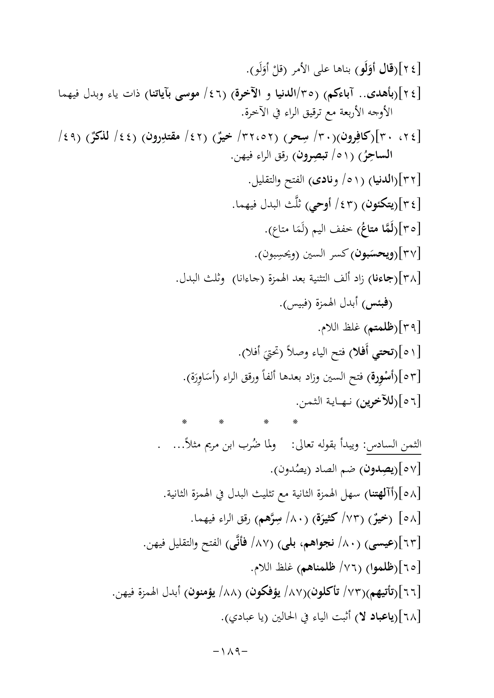 ‫]٤٢[)ﻗﺎل أوﻟَﻮ( ﺑﻨﺎﻫﺎ ﻋﻠﻰ اﻷﻣﺮ )ﻗﻞ أوﻟَﻮ(.‬
‫َ‬
‫ْ َ‬

‫]٤٢[)ﺑﺄﻫﺪى.. آﺑﺎءﻛﻢ( )٥٣/اﻟﺪﻧﻴﺎ و اﻵﺧﺮة( )٦٤/ ﻣﻮﺳﻰ ﺑﺂﻳﺎﺗﻨﺎ( ذات ﻳﺎء وﺑﺪل ﻓﻴﻬﻤﺎ‬
‫اﻷوﺟﻪ اﻷرﺑﻌﺔ ﻣﻊ ﺗﺮﻗﻴﻖ اﻟﺮاء ﰲ اﻵﺧﺮة.‬
‫ِ‬
‫ِ‬
‫]٤٢، ٠٣[)ﻛﺎﻓِﺮون()٠٣/ ﺳﺤﺮ( )٢٥،٢٣/ ﺧﻴﺮ( )٢٤/ ﻣﻘﺘﺪرون( )٤٤/ ﻟﺬﻛﺮ( )٩٤/‬
‫ٌ‬
‫ٌ‬
‫ِ‬
‫ِ‬
‫اﻟﺴﺎﺣﺮ( )١٥/ ﺗﺒﺼﺮون( رﻗﻖ اﻟﺮاء ﻓﻴﻬﻦ.‬
‫ُ‬
‫]٢٣[)اﻟﺪﻧﻴﺎ( )١٥/ وﻧﺎدى( اﻟﻔﺘﺢ واﻟﺘﻘﻠﻴﻞ.‬
‫]٤٣[)ﻳﺘﻜﺌﻮن( )٣٤/ أوﺣﻲ( ﺛﻠﱠﺚ اﻟﺒﺪل ﻓﻴﻬﻤﺎ.‬

‫]٥٣[)ﻟَﻤﺎ ﻣﺘﺎع( ﺧﻔﻒ اﻟﻴﻢ )ﻟَﻤﺎ ﻣﺘﺎع(.‬
‫ﱠ ُ‬
‫َ‬
‫ِ‬
‫]٧٣[)وﻳﺤﺴﺒﻮن( ﻛﺴﺮ اﻟﺴﲔ )وﳛﺴﺒﻮن(.‬
‫َ‬
‫]٨٣[)ﺟﺎءﻧﺎ( زاد أﻟﻒ اﻟﺘﺜﻨﻴﺔ ﺑﻌﺪ اﳍﻤﺰة )ﺟﺎءاﻧﺎ( وﺛﻠﺚ اﻟﺒﺪل.‬
‫)ﻓﺒﺌﺲ( أﺑﺪل اﳍﻤﺰة )ﻓﺒﻴﺲ(.‬
‫]٩٣[)ﻇﻠﻤﺘﻢ( ﻏﻠﻆ اﻟﻼم.‬
‫]١٥[)ﺗﺤﺘﻲ أَﻓﻼ( ﻓﺘﺢ اﻟﻴﺎء وﺻﻼً )ﲢﱵ أﻓﻼ(.‬
‫َ‬

‫ِْ‬
‫]٣٥[)أﺳﻮرة( ﻓﺘﺢ اﻟﺴﲔ وزاد ﺑﻌﺪﻫﺎ أﻟﻔﺎً ورﻗﻖ اﻟﺮاء )أﺳﺎورة(.‬
‫َ َِ‬
‫]٦٥[)ﻟﻶﺧﺮﻳﻦ( ﻧـ ـﻬـ ــﺎﻳــﺔ اﻟـﺜـﻤـﻦ.‬

‫*‬
‫*‬
‫*‬
‫*‬
‫اﻟﺜﻤﻦ اﻟﺴﺎدس: وﻳﺒﺪأ ﺑﻘﻮﻟﻪ ﺗﻌﺎﱃ: وﳌﺎ ﺿﺮب اﺑﻦ ﻣﺮﱘ ﻣﺜﻼً... .‬
‫ُ‬
‫ِ‬
‫]٧٥[)ﻳﺼﺪون( ﺿﻢ اﻟﺼﺎد )ﻳﺼﺪون(.‬
‫ُ‬
‫]٨٥[)أآﻟﻬﺘﻨﺎ( ﺳﻬﻞ اﳍﻤﺰة اﻟﺜﺎﻧﻴﺔ ﻣﻊ ﺗﺜﻠﻴﺚ اﻟﺒﺪل ﰲ اﳍﻤﺰة اﻟﺜﺎﻧﻴﺔ.‬
‫]٨٥[ )ﺧﻴﺮ( )٣٧/ ﻛﺜﻴﺮة( )٠٨/ ﺳﺮﻫﻢ( رﻗﻖ اﻟﺮاء ﻓﻴﻬﻤﺎ.‬
‫ِﱠ‬
‫ٌ‬
‫َ‬
‫]٣٦[)ﻋﻴﺴﻰ( )٠٨/ ﻧﺠﻮاﻫﻢ، ﺑﻠﻰ( )٧٨/ ﻓﺄﻧﱠﻰ( اﻟﻔﺘﺢ واﻟﺘﻘﻠﻴﻞ ﻓﻴﻬﻦ.‬
‫]٥٦[)ﻇﻠﻤﻮا( )٦٧/ ﻇﻠﻤﻨﺎﻫﻢ( ﻏﻠﻆ اﻟﻼم.‬
‫]٦٦[)ﺗﺄﺗﻴﻬﻢ()٣٧/ ﺗﺄﻛﻠﻮن()٧٨/ ﻳﺆﻓﻜﻮن( )٨٨/ ﻳﺆﻣﻨﻮن( أﺑﺪل اﳍﻤﺰة ﻓﻴﻬﻦ.‬
‫]٨٦[)ﻳﺎﻋﺒﺎد ﻻ( أﺛﺒﺖ اﻟﻴﺎء ﰲ اﳊﺎﻟﲔ )ﻳﺎ ﻋﺒﺎدي(.‬
‫-٩٨١-‬

 
