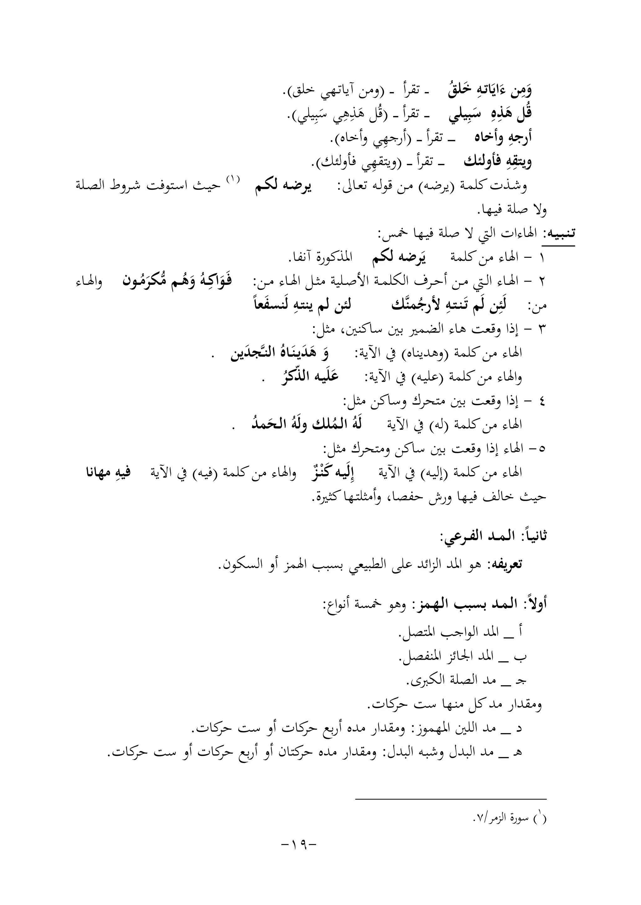 ‫ِ‬
‫وﻣﻦ ءاﻳَﺎﺗـﻪ ﺧﻠﻖ ـ ـ ﺗﻘﺮأ ـ ـ )وﻣﻦ آﻳﺎﺗـﻬﻲ ﺧﻠﻖ(.‬
‫َ َ ِ َ ُ‬
‫ِِ‬
‫ِ‬
‫ﻗُﻞ ﻫﺬﻩِ ﺳﺒِﻴﻠﻲ ـ ـ ﺗﻘﺮأ ـ ـ )ﻗُﻞ ﻫﺬﻫﻲ ﺳﺒِﻴﻠﻲ(.‬
‫َ‬
‫َ َ‬
‫َ‬
‫ِ‬
‫ِ‬
‫أرﺟﻪ وأﺧﺎﻩ ـ ـ ـ ﺗﻘﺮأ ـ ـ )أرﺟﻬﻲ وأﺧﺎﻩ(.‬
‫ِِ‬
‫ِ‬
‫وﻳﺘﻘﻪ ﻓﺄوﻟﺌﻚ ـ ـ ـ ﺗﻘﺮأ ـ ـ )وﻳﺘﻘﻬﻲ ﻓﺄوﻟﺌﻚ(.‬
‫وﺷـﺬت ﻛﻠﻤـﺔ )ﻳﺮﺿـﻪ( ﻣـﻦ ﻗﻮﻟـﻪ ﺗﻌـﺎﱃ: ﻳﺮﺿـﻪ ﻟﻜـﻢ ) ١( ﺣﻴـﺚ اﺳـﺘﻮﻓﺖ ﺷـﺮوط اﻟﺼــﻠﺔ‬
‫وﻻ ﺻﻠﺔ ﻓﻴـﻬﺎ.‬
‫ﺗـﻨـﺒـﻴـﻪ: اﳍﺎءات اﻟﱵ ﻻ ﺻﻠﺔ ﻓﻴـﻬﺎ ﲬﺲ:‬
‫١ - اﳍﺎء ﻣﻦ ﻛﻠﻤﺔ ﻳَﺮﺿﻪ ﻟﻜﻢ اﳌﺬﻛﻮرة آﻧﻔﺎ.‬
‫٢ - اﳍــﺎء اﻟــﱵ ﻣــﻦ أﺣــﺮف اﻟﻜﻠﻤــﺔ اﻷﺻــﻠﻴﺔ ﻣﺜــﻞ اﳍــﺎء ﻣــﻦ: ﻓَـﻮاﻛِ‬
‫َ ــﻪُ وﻫــﻢ ﻣﻜﺮﻣــﻮن واﳍــﺎء‬
‫َ ُ ﱡ َُ‬
‫ِ‬
‫ﻣﻦ: ﻟَﺌِﻦ ﻟَﻢ ﺗَـﻨـﺘـﻪ ﻷرﺟﻤﻨﱠﻚ‬
‫ِ َ‬
‫ﻟﺌﻦ ﻟﻢ ﻳﻨﺘـﻪ ﻟَﻨﺴﻔﻌﺎً‬
‫ُ‬
‫٣ - إذا وﻗﻌﺖ ﻫﺎء اﻟﻀﻤﲑ ﺑﲔ ﺳﺎﻛﻨﲔ، ﻣﺜﻞ:‬
‫اﳍﺎء ﻣﻦ ﻛﻠﻤﺔ )وﻫﺪﻳﻨﺎﻩ( ﰲ اﻵﻳﺔ: و ﻫﺪﻳـﻨَـﺎﻩُ اﻟﻨـﱠﺠﺪﻳﻦ .‬
‫َ‬
‫َ ََ‬
‫واﳍﺎء ﻣﻦ ﻛﻠﻤﺔ )ﻋﻠﻴـﻪ( ﰲ اﻵﻳﺔ: ﻋﻠَﻴـﻪ اﻟ ّﻛﺮ .‬
‫َ ﺬُ‬
‫٤ - إذا وﻗﻌﺖ ﺑﲔ ﻣﺘﺤﺮك وﺳﺎﻛﻦ ﻣﺜﻞ:‬
‫اﳍﺎء ﻣﻦ ﻛﻠﻤﺔ )ﻟﻪ( ﰲ اﻵﻳﺔ ﻟَﻪُ اﻟـﻤﻠﻚ وﻟَﻪُ اﻟـﺤﻤﺪ .‬
‫َ ُ‬
‫ُ‬
‫٥- اﳍﺎء إذا وﻗﻌﺖ ﺑﲔ ﺳﺎﻛﻦ وﻣﺘﺤﺮك ﻣﺜﻞ:‬
‫ِ‬
‫اﳍﺎء ﻣﻦ ﻛﻠﻤﺔ )إﻟﻴـﻪ( ﰲ اﻵﻳﺔ إِﻟَﻴـﻪ ﻛ ْﻨـﺰ واﳍﺎء ﻣﻦ ﻛﻠﻤﺔ )ﻓﻴـﻪ( ﰲ اﻵﻳﺔ ﻓﻴﻪ ﻣﻬﺎﻧﺎ‬
‫ٌَ‬
‫ﺣﻴﺚ ﺧﺎﻟﻒ ﻓﻴـﻬﺎ ورش ﺣﻔﺼﺎ، وأﻣﺜﻠﺘـﻬﺎ ﻛﺜﲑة.‬
‫ﺛﺎﻧﻴـﺎً: اﻟـﻤــﺪ اﻟﻔــﺮﻋﻲ:‬
‫ﺗﻌﺮﻳﻔﻪ: ﻫﻮ اﳌﺪ اﻟﺰاﺋﺪ ﻋﻠﻰ اﻟﻄﺒﻴﻌﻲ ﺑﺴﺒﺐ اﳍﻤﺰ أو اﻟﺴﻜﻮن.‬
‫أوﻻً: اﻟـﻤـﺪ ﺑﺴﺒﺐ اﻟـﻬـﻤﺰ: وﻫﻮ ﲬﺴﺔ أﻧﻮاع:‬
‫أ _ اﳌﺪ اﻟﻮاﺟﺐ اﳌﺘﺼﻞ.‬
‫ب _ اﳌﺪ اﳉﺎﺋﺰ اﳌﻨﻔﺼﻞ.‬
‫ﺟـ _ ﻣﺪ اﻟﺼﻠﺔ اﻟﻜﱪى.‬
‫وﻣﻘﺪار ﻣﺪ ﻛﻞ ﻣﻨـﻬﺎ ﺳﺖ ﻛﺎت.‬
‫ﺣﺮ‬
‫د _ ﻣﺪ اﻟﻠﲔ اﳌﻬﻤﻮز: وﻣﻘﺪار ﻣﺪﻩ أرﺑﻊ ﻛﺎت أو ﺳﺖ ﻛﺎت.‬
‫ﺣﺮ‬
‫ﺣﺮ‬
‫ﻫـ _ ﻣﺪ اﻟﺒﺪل وﺷﺒـﻪ اﻟﺒﺪل: وﻣﻘﺪار ﻣﺪﻩ ﻛﺘﺎن أو أرﺑﻊ ﻛﺎت أو ﺳﺖ ﻛﺎت.‬
‫ﺣﺮ‬
‫ﺣﺮ‬
‫ﺣﺮ‬
‫)١( ﺳﻮرة اﻟﺰﻣﺮ/٧.‬

‫-٩١-‬

 