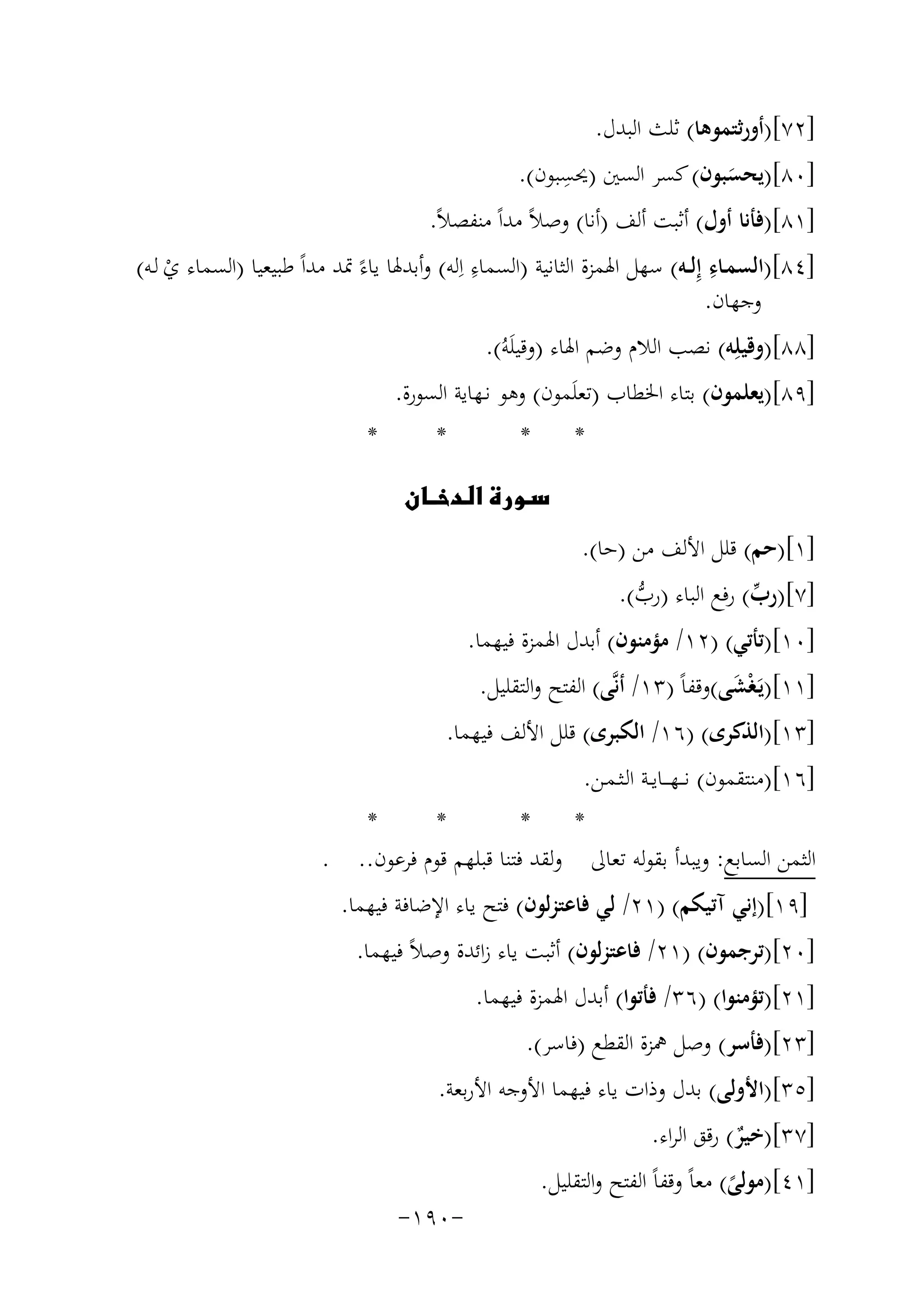 ‫]٢٧[)أورﺛﺘﻤﻮﻫﺎ( ﺛﻠﺚ اﻟﺒﺪل.‬

‫ِ‬
‫]٠٨[)ﻳﺤﺴﺒﻮن( ﻛﺴﺮ اﻟﺴﲔ )ﳛﺴﺒﻮن(.‬
‫َ‬

‫]١٨[)ﻓﺄﻧﺎ أول( أﺛﺒﺖ أﻟﻒ )أﻧﺎ( وﺻﻼً ﻣﺪاً ﻣﻨﻔﺼﻼً.‬
‫ِ‬
‫ِ‬
‫]٤٨[)اﻟﺴﻤـﺎء إِﻟ ـﻪ( ﺳﻬﻞ اﳍﻤﺰة اﻟﺜﺎﻧﻴﺔ )اﻟﺴﻤﺎء اِﻟﻪ( وأﺑﺪﳍﺎ ﻳﺎءً ﲤﺪ ﻣﺪاً ﻃﺒﻴﻌﻴﺎ )اﻟﺴﻤﺎء ي ﻟـﻪ(‬
‫ْ‬
‫وﺟﻬﺎن.‬
‫]٨٨[)وﻗﻴﻠِﻪ( ﻧﺼﺐ اﻟﻼم وﺿﻢ اﳍﺎء )وﻗﻴﻠَﻪُ(.‬
‫]٩٨[)ﻳﻌﻠﻤﻮن( ﺑﺘﺎء اﳋﻄﺎب )ﺗﻌﻠَﻤﻮن( وﻫﻮ ﻧـﻬﺎﻳﺔ اﻟﺴﻮرة.‬
‫*‬

‫*‬

‫*‬

‫*‬

‫‪‬‬
‫]١[)ﺣﻢ( ﻗﻠﻞ اﻷﻟﻒ ﻣﻦ )ﺣﺎ(.‬
‫]٧[)رب( رﻓﻊ اﻟﺒﺎء )رب(.‬
‫ﱢ‬
‫ﱡ‬

‫]٠١[)ﺗﺄﺗﻲ( )٢١/ ﻣﺆﻣﻨﻮن( أﺑﺪل اﳍﻤﺰة ﻓﻴﻬﻤﺎ.‬
‫]١١[)ﻳَـﻐْﺸﻰ(وﻗﻔﺎً )٣١/ أﻧﱠﻰ( اﻟﻔﺘﺢ واﻟﺘﻘﻠﻴﻞ.‬
‫َ‬

‫]٣١[)اﻟﺬﻛﺮى( )٦١/ اﻟﻜﺒﺮى( ﻗﻠﻞ اﻷﻟﻒ ﻓﻴﻬﻤﺎ.‬
‫]٦١[)ﻣﻨﺘﻘﻤﻮن( ﻧـ ـﻬـ ــﺎﻳــﺔ اﻟـﺜـﻤـﻦ.‬
‫*‬
‫*‬
‫*‬
‫*‬
‫اﻟﺜﻤﻦ اﻟﺴﺎﺑﻊ: وﻳﺒﺪأ ﺑﻘﻮﻟﻪ ﺗﻌﺎﱃ وﻟﻘﺪ ﻓﺘﻨﺎ ﻗﺒﻠﻬﻢ ﻗﻮم ﻓﺮﻋﻮن.. .‬
‫]٩١[)إﻧﻲ آﺗﻴﻜﻢ( )١٢/ ﻟﻲ ﻓﺎﻋﺘﺰﻟﻮن( ﻓﺘﺢ ﻳﺎء اﻹﺿﺎﻓﺔ ﻓﻴﻬﻤﺎ.‬
‫]٠٢[)ﺗﺮﺟﻤﻮن( )١٢/ ﻓﺎﻋﺘﺰﻟﻮن( أﺛﺒﺖ ﻳﺎء زاﺋﺪة وﺻﻼً ﻓﻴﻬﻤﺎ.‬
‫]١٢[)ﺗﺆﻣﻨﻮا( )٦٣/ ﻓﺄﺗﻮا( أﺑﺪل اﳍﻤﺰة ﻓﻴﻬﻤﺎ.‬
‫]٣٢[)ﻓﺄﺳﺮ( وﺻﻞ ﳘﺰة اﻟﻘﻄﻊ )ﻓﺎﺳﺮ(.‬
‫]٥٣[)اﻷوﻟﻰ( ﺑﺪل وذات ﻳﺎء ﻓﻴﻬﻤﺎ اﻷوﺟﻪ اﻷرﺑﻌﺔ.‬
‫]٧٣[)ﺧﻴﺮ( رﻗﻖ اﻟﺮاء.‬
‫ٌ‬

‫]١٤[)ﻣﻮﻟﻰ( ﻣﻌﺎً وﻗﻔﺎً اﻟﻔﺘﺢ واﻟﺘﻘﻠﻴﻞ.‬
‫ً‬

‫-٠٩١-‬

 
