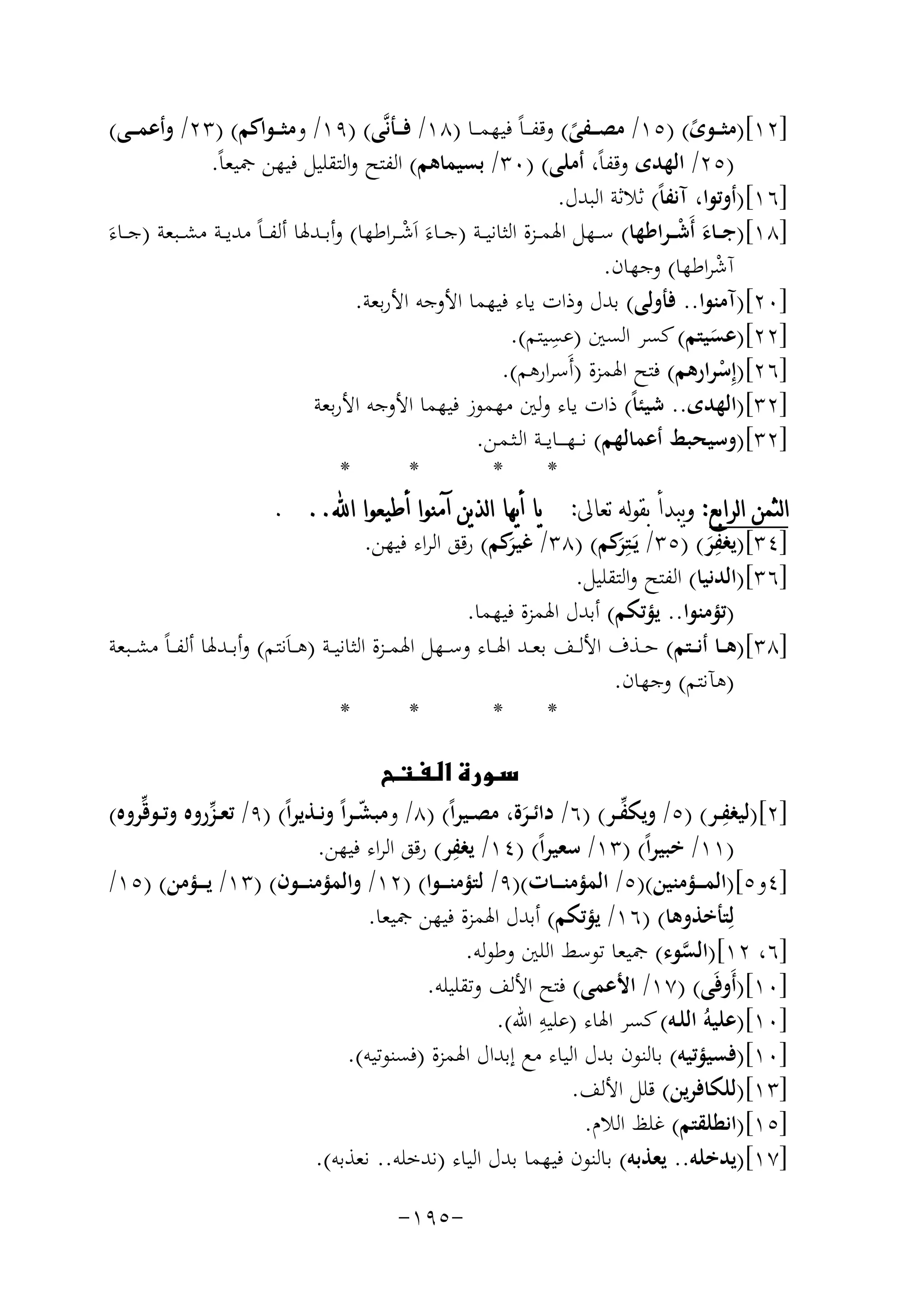 ‫]٢١[)ﻣﺜ ــﻮى( )٥١/ ﻣﺼ ــﻔﻰ( وﻗﻔـ ـﺎً ﻓﻴﻬﻤ ــﺎ )٨١/ ﻓ ــﺄﻧﱠﻰ( )٩١/ وﻣﺜ ــﻮاﻛﻢ( )٣٢/ وأﻋﻤ ــﻰ(‬
‫ً‬
‫ً‬
‫)٥٢/ اﻟﻬﺪى وﻗﻔﺎً، أﻣﻠﻰ( )٠٣/ ﺑﺴﻴﻤﺎﻫﻢ( اﻟﻔﺘﺢ واﻟﺘﻘﻠﻴﻞ ﻓﻴﻬﻦ ﲨﻴﻌﺎً.‬
‫]٦١[)أوﺗﻮا، آﻧﻔﺎً( ﺛﻼﺛﺔ اﻟﺒﺪل.‬
‫َ ْ‬
‫ْ‬
‫]٨١[)ﺟ ــﺎء أَﺷـ ـﺮاﻃﻬﺎ( ﺳ ــﻬﻞ اﳍﻤ ــﺰة اﻟﺜﺎﻧﻴ ــﺔ )ﺟ ــﺎءَ اَﺷ ـﺮاﻃﻬﺎ( وأﺑ ـﺪﳍﺎ أﻟﻔ ـﺎً ﻣﺪﻳ ــﺔ ﻣﺸ ــﺒﻌﺔ )ﺟ ــﺎءَ‬
‫آﺷﺮاﻃﻬﺎ( وﺟﻬﺎن.‬
‫ْ‬
‫]٠٢[)آﻣﻨﻮا.. ﻓﺄوﻟﻰ( ﺑﺪل وذات ﻳﺎء ﻓﻴﻬﻤﺎ اﻷوﺟﻪ اﻷرﺑﻌﺔ.‬
‫ِ‬
‫]٢٢[)ﻋﺴﻴﺘﻢ( ﻛﺴﺮ اﻟﺴﲔ )ﻋﺴﻴﺘﻢ(.‬
‫َ‬
‫]٦٢[)إِﺳﺮارﻫﻢ( ﻓﺘﺢ اﳍﻤﺰة )أَﺳﺮارﻫﻢ(.‬
‫ْ‬
‫]٢٣[)اﻟﻬﺪى.. ﺷﻴﺌﺎً( ذات ﻳﺎء وﻟﲔ ﻣﻬﻤﻮز ﻓﻴﻬﻤﺎ اﻷوﺟﻪ اﻷرﺑﻌﺔ‬
‫]٢٣[)وﺳﻴﺤﺒﻂ أﻋﻤﺎﻟﻬﻢ( ﻧـ ـﻬ ـ ــﺎﻳ ــﺔ اﻟـﺜـﻤـﻦ.‬
‫*‬
‫*‬
‫*‬
‫*‬
‫ﺍﻟﺜﻤﻦ ﺍﻟﺮﺍﺑﻊ: ﻭﻳﺒﺪﺃ ﺑﻘﻮﻟﻪ ﺗﻌﺎﱃ: ﻳﺎ ﺃﻳﻬﺎ ﺍﻟﺬﻳﻦ ﺁﻣﻨﻮﺍ ﺃﻃﻴﻌﻮﺍ ﺍ‪. ..‬‬
‫ِ‬
‫]٤٣[)ﻳﻐﻔﺮ( )٥٣/ ﻳَـﺘِ َﻛﻢ( )٨٣/ َﻛﻢ( رﻗﻖ اﻟﺮاء ﻓﻴﻬﻦ.‬
‫ﻏﻴﺮ‬
‫ﺮ‬
‫َ‬
‫]٦٣[)اﻟﺪﻧﻴﺎ( اﻟﻔﺘﺢ واﻟﺘﻘﻠﻴﻞ.‬
‫)ﺗﺆﻣﻨﻮا.. ﻳﺆﺗﻜﻢ( أﺑﺪل اﳍﻤﺰة ﻓﻴﻬﻤﺎ.‬
‫]٨٣[)ﻫ ــﺎ أﻧ ــﺘﻢ( ﺣ ــﺬف اﻷﻟ ــﻒ ﺑﻌــﺪ اﳍ ــﺎء وﺳ ــﻬﻞ اﳍﻤ ــﺰة اﻟﺜﺎﻧﻴــﺔ )ﻫ ـﺎَﻧﺘﻢ( وأﺑ ــﺪﳍﺎ أﻟﻔ ـﺎً ﻣﺸ ــﺒﻌﺔ‬
‫)ﻫﺂﻧﺘﻢ( وﺟﻬﺎن.‬
‫*‬
‫*‬
‫*‬
‫*‬
‫‪‬‬
‫ِ‬
‫ﱢ‬
‫]٢[)ﻟﻴﻐﻔــﺮ( )٥/ وﻳﻜﻔــﺮ( )٦/ داﺋــﺮة، ﻣﺼــﻴﺮاً( )٨/ وﻣﺒﺸ ـﺮاً وﻧــﺬﻳﺮاً( )٩/ ﺗﻌ ـﺰروﻩ وﺗــﻮﻗﱢﺮوﻩ(‬
‫ﱢ‬
‫ّ‬
‫َ‬
‫ِ‬
‫)١١/ ﺧﺒﻴﺮاً( )٣١/ ﺳﻌﻴﺮاً( )٤١/ ﻳﻐﻔﺮ( رﻗﻖ اﻟﺮاء ﻓﻴﻬﻦ.‬
‫]٤و٥[)اﻟﻤـ ــﺆﻣﻨﻴﻦ()٥/ اﻟﻤﺆﻣﻨـ ــﺎت()٩/ ﻟﺘﺆﻣﻨـ ــﻮا( )٢١/ واﻟﻤﺆﻣﻨـ ــﻮن( )٣١/ ﻳـ ــﺆﻣﻦ( )٥١/‬
‫ﻟِﺘﺄﺧﺬوﻫﺎ( )٦١/ ﻳﺆﺗﻜﻢ( أﺑﺪل اﳍﻤﺰة ﻓﻴﻬﻦ ﲨﻴﻌﺎ.‬
‫]٦، ٢١[)اﻟﺴﻮء( ﲨﻴﻌﺎ ﺗﻮﺳﻂ اﻟﻠﲔ وﻃﻮﻟﻪ.‬
‫ﱠ‬
‫]٠١[)أَوﻓَﻰ( )٧١/ اﻷﻋﻤﻰ( ﻓﺘﺢ اﻷﻟﻒ وﺗﻘﻠﻴﻠﻪ.‬
‫ِ‬
‫]٠١[)ﻋﻠﻴﻪُ اﻟﻠـﻪ( ﻛﺴﺮ اﳍﺎء )ﻋﻠﻴﻪ اﷲ(.‬
‫]٠١[)ﻓﺴﻴﺆﺗﻴﻪ( ﺑﺎﻟﻨﻮن ﺑﺪل اﻟﻴﺎء ﻣﻊ إﺑﺪال اﳍﻤﺰة )ﻓﺴﻨﻮﺗﻴﻪ(.‬
‫]٣١[)ﻟﻠﻜﺎﻓﺮﻳﻦ( ﻗﻠﻞ اﻷﻟﻒ.‬
‫]٥١[)اﻧﻄﻠﻘﺘﻢ( ﻏﻠﻆ اﻟﻼم.‬
‫]٧١[)ﻳﺪﺧﻠﻪ.. ﻳﻌﺬﺑﻪ( ﺑﺎﻟﻨﻮن ﻓﻴﻬﻤﺎ ﺑﺪل اﻟﻴﺎء )ﻧﺪﺧﻠﻪ.. ﻧﻌﺬﺑﻪ(.‬
‫-٥٩١-‬

 