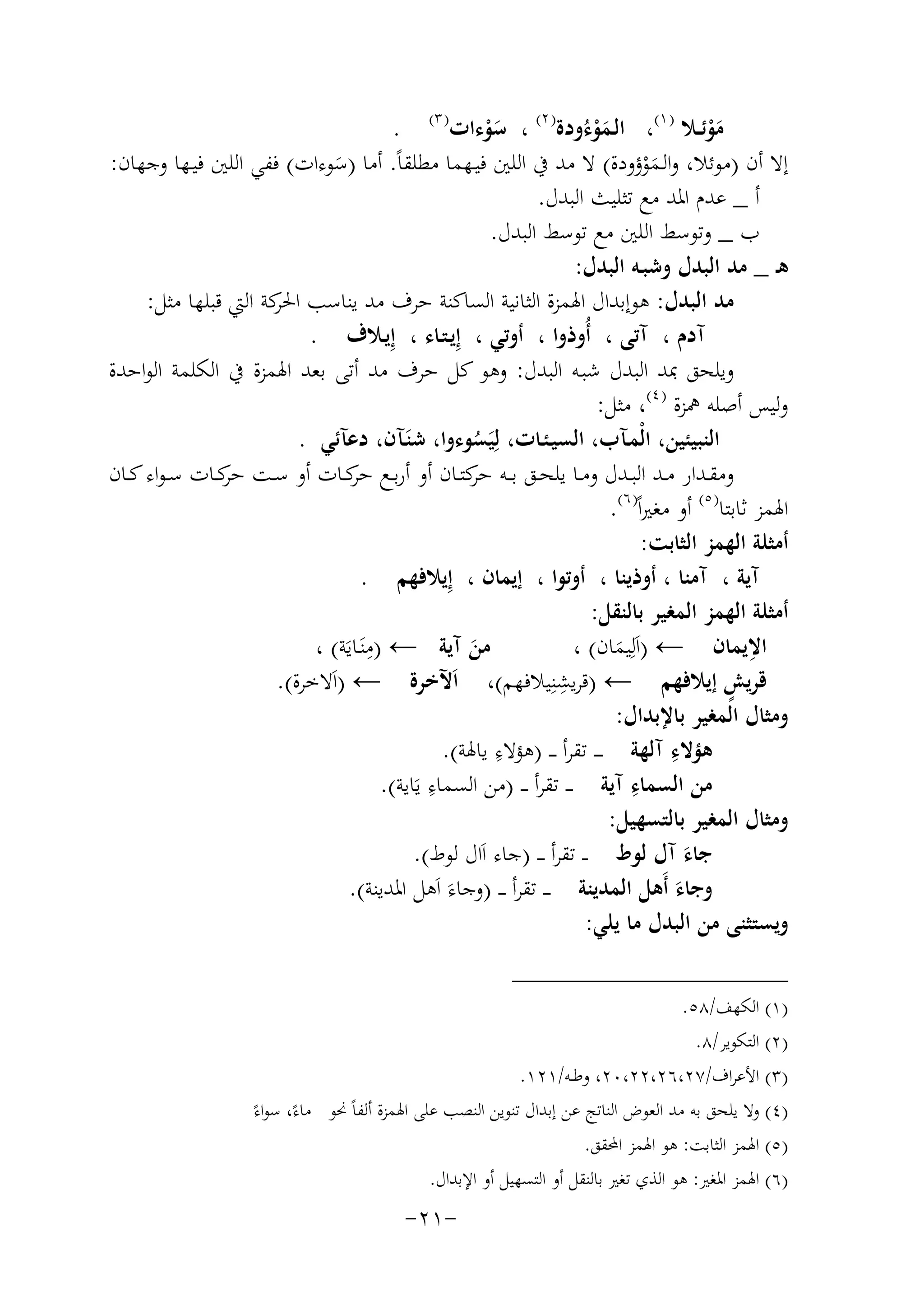 ‫ﻣﻮﺋــﻼ ) ١(، اﻟـﻤﻮءُودة) ٢( ، ﺳﻮءات) ٣( .‬
‫َْ‬
‫َْ‬
‫َْ‬
‫إﻻ أن )ﻣﻮﺋﻼ، واﻟـﻤﻮؤودة( ﻻ ﻣﺪ ﰲ اﻟﻠﲔ ﻓﻴـﻬﻤﺎ ﻣﻄﻠﻘﺎً. أﻣﺎ )ﺳﻮءات( ﻓﻔﻲ اﻟﻠﲔ ﻓﻴـﻬﺎ وﺟﻬﺎن:‬
‫َ‬
‫َْ‬
‫أ _ ﻋﺪم اﳌﺪ ﻣﻊ ﺗﺜﻠﻴﺚ اﻟﺒﺪل.‬
‫ب _ وﺗﻮﺳﻂ اﻟﻠﲔ ﻣﻊ ﺗﻮﺳﻂ اﻟﺒﺪل.‬
‫ﻫـ _ ﻣﺪ اﻟﺒﺪل وﺷﺒـﻪ اﻟﺒﺪل:‬
‫ﻣﺪ اﻟﺒﺪل: ﻫﻮإﺑﺪال اﳍﻤﺰة اﻟﺜﺎﻧﻴﺔ اﻟﺴﺎﻛﻨﺔ ﺣﺮف ﻣﺪ ﻳﻨﺎﺳﺐ ﻛﺔ اﻟﱵ ﻗﺒﻠﻬﺎ ﻣﺜﻞ:‬
‫اﳊﺮ‬
‫آدم ، آﺗﻰ ، أُوذوا ، أوﺗﻲ ، إِﻳـﺘـﺎء ، إِﻳـﻼف .‬
‫وﻳﻠﺤﻖ ﲟﺪ اﻟﺒﺪل ﺷﺒـﻪ اﻟﺒﺪل: وﻫﻮ ﻛﻞ ﺣﺮف ﻣﺪ أﺗﻰ ﺑﻌﺪ اﳍﻤﺰة ﰲ اﻟﻜﻠﻤﺔ اﻟﻮاﺣﺪة‬
‫وﻟﻴﺲ أﺻﻠﻪ ﳘﺰة ) ٤(، ﻣﺜﻞ:‬
‫اﻟﻨﺒﻴﺌﻴﻦ، اﻟْﻤـﺂب، اﻟﺴﻴـﺌـﺎت، ﻟِﻴَﺴﻮءوا، ﺷﻨَـﺂن، دﻋﺂﺋﻲ .‬
‫ُ‬
‫وﻣﻘــﺪار ﻣــﺪ اﻟﺒــﺪل وﻣــﺎ ﻳﻠﺤــﻖ ﺑ ــﻪ ﻛﺘــﺎن أو أرﺑــﻊ ﻛــﺎت أو ﺳــﺖ ﻛــﺎت ﺳ ـﻮاء ﻛــﺎن‬
‫ﺣﺮ‬
‫ﺣﺮ‬
‫ﺣﺮ‬
‫اﳍﻤﺰ ﺛﺎﺑﺘﺎ) ٥( أو ﻣﻐﲑاً) ٦(.‬
‫أﻣﺜﻠﺔ اﻟﻬﻤﺰ اﻟﺜﺎﺑﺖ:‬
‫آﻳﺔ ، آﻣﻨﺎ ، أوذﻳﻨﺎ ، أوﺗﻮا ، إﻳﻤﺎن ، إِﻳﻼﻓﻬﻢ .‬
‫أﻣﺜﻠﺔ اﻟﻬﻤﺰ اﻟﻤﻐﻴﺮ ﺑﺎﻟﻨﻘﻞ:‬
‫ِ‬
‫ِ‬
‫ﻣﻦ آﻳﺔ ← )ﻣﻨَـﺎﻳَﺔ( ،‬
‫اﻻﻳﻤﺎن ← )اَﻟِﻴﻤﺎن( ،‬
‫َ‬
‫َ‬
‫ِ‬
‫ٍ‬
‫ﻗﺮﻳﺶ إﻳﻼﻓﻬﻢ ← )ﻗﺮﻳﺸﻨِﻴﻼﻓﻬﻢ(، اَﻵﺧﺮة ← )اَﻻﺧﺮة(.‬
‫وﻣﺜﺎل اﻟﻤﻐﻴﺮ ﺑﺎﻹﺑﺪال:‬
‫ﻫﺆﻻء آﻟﻬﺔ ـ ـ ـ ﺗﻘﺮأ ـ ـ ) ِ‬
‫ِ‬
‫ﻫﺆﻻء ﻳﺎﳍﺔ(.‬
‫ِ‬
‫ِ‬
‫ﻣﻦ اﻟﺴﻤﺎء آﻳﺔ ـ ـ ﺗﻘﺮأ ـ ـ )ﻣﻦ اﻟﺴﻤﺎء ﻳَﺎﻳﺔ(.‬
‫وﻣﺜﺎل اﻟﻤﻐﻴﺮ ﺑﺎﻟﺘﺴﻬﻴﻞ:‬
‫ﺟﺎء آل ﻟﻮط ـ ـ ﺗﻘﺮأ ـ ـ )ﺟﺎء اَال ﻟﻮط(.‬
‫َ‬
‫وﺟﺎء أَﻫﻞ اﻟﻤﺪﻳﻨﺔ ـ ـ ﺗﻘﺮأ ـ ـ )وﺟﺎءَ اَﻫﻞ اﳌﺪﻳﻨﺔ(.‬
‫َ‬
‫وﻳﺴﺘﺜﻨﻰ ﻣﻦ اﻟﺒﺪل ﻣﺎ ﻳﻠﻲ:‬
‫)١( اﻟﻜﻬﻒ/٨٥.‬
‫)٢( اﻟﺘﻜﻮﻳﺮ/٨.‬
‫)٣( اﻷﻋﺮاف/٧٢،٦٢،٢٢،٠٢، وﻃــﻪ/١٢١.‬
‫)٤( وﻻ ﻳﻠﺤﻖ ﺑﻪ ﻣﺪ اﻟﻌﻮض اﻟﻨﺎﺗﺞ ﻋﻦ إﺑﺪال ﺗﻨﻮﻳﻦ اﻟﻨﺼﺐ ﻋﻠﻰ اﳍﻤﺰة أﻟﻔﺎً ﳓﻮ ﻣﺎءً، ﺳﻮاءً‬
‫)٥( اﳍﻤﺰ اﻟﺜﺎﺑﺖ: ﻫﻮ اﳍﻤﺰ اﶈﻘﻖ.‬
‫)٦( اﳍﻤﺰ اﳌﻐﲑ: ﻫﻮ اﻟﺬي ﺗﻐﲑ ﺑﺎﻟﻨﻘﻞ أو اﻟﺘﺴﻬﻴﻞ أو اﻹﺑﺪال.‬

‫-١٢-‬

 