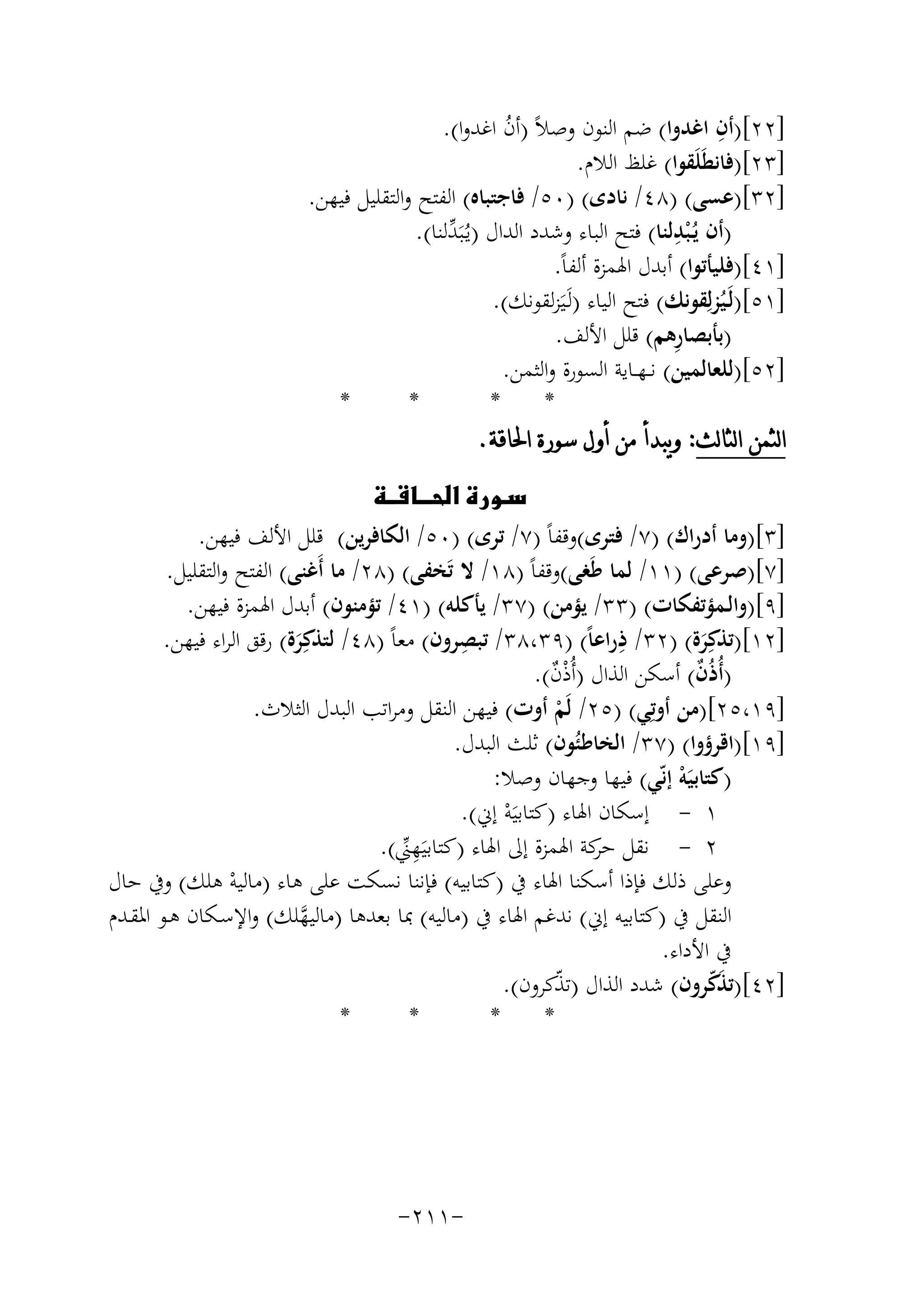 ‫ِ‬
‫]٢٢[)أن اﻏﺪوا( ﺿﻢ اﻟﻨﻮن وﺻﻼً )أن اﻏﺪوا(.‬
‫ُ‬
‫]٣٢[)ﻓﺎﻧﻄَﻠَﻘﻮا( ﻏﻠﻆ اﻟﻼم.‬
‫]٢٣[)ﻋﺴﻰ( )٨٤/ ﻧﺎدى( )٠٥/ ﻓﺎﺟﺘﺒﺎﻩ( اﻟﻔﺘﺢ واﻟﺘﻘﻠﻴﻞ ﻓﻴﻬﻦ.‬
‫ِ‬
‫)أن ﻳُـ ْﺒﺪﻟﻨﺎ( ﻓﺘﺢ اﻟﺒﺎء وﺷﺪد اﻟﺪال )ﻳـُﺒَ ﱢﻟﻨﺎ(.‬
‫ﺪ‬
‫]١٤[)ﻓﻠﻴﺄﺗﻮا( أﺑﺪل اﳍﻤﺰة أﻟﻔﺎً.‬
‫]١٥[)ﻟَـﻴُﺰﻟِﻘﻮﻧﻚ( ﻓﺘﺢ اﻟﻴﺎء )ﻟَـﻴَﺰﻟﻘﻮﻧﻚ(.‬
‫ِ‬
‫)ﺑﺄﺑﺼﺎرﻫﻢ( ﻗﻠﻞ اﻷﻟﻒ.‬
‫]٢٥[)ﻟﻠﻌﺎﻟﻤﻴﻦ( ﻧ ـﻬــﺎﻳﺔ اﻟﺴﻮرة واﻟﺜﻤﻦ.‬
‫*‬
‫*‬
‫*‬
‫*‬
‫ﺍﻟﺜﻤﻦ ﺍﻟﺜﺎﻟﺚ: ﻭﻳﺒﺪﺃ ﻣﻦ ﺃﻭﻝ ﺳﻮﺭﺓ ﺍﳊﺎﻗﺔ.‬
‫‪‬‬
‫]٣[)وﻣﺎ أدراك( )٧/ ﻓﺘﺮى(وﻗﻔﺎً )٧/ ﺗﺮى( )٠٥/ اﻟﻜﺎﻓﺮﻳﻦ( ﻗﻠﻞ اﻷﻟﻒ ﻓﻴﻬﻦ.‬
‫]٧[)ﺻﺮﻋﻰ( )١١/ ﻟﻤﺎ ﻃَﻐﻰ(وﻗﻔﺎً )٨١/ ﻻ ﺗَﺨﻔﻰ( )٨٢/ ﻣﺎ أَﻏﻨﻰ( اﻟﻔﺘﺢ واﻟﺘﻘﻠﻴﻞ.‬
‫]٩[)واﻟـﻤﺆﺗﻔﻜﺎت( )٣٣/ ﻳﺆﻣﻦ( )٧٣/ ﻳﺄﻛﻠﻪ( )١٤/ ﺗﺆﻣﻨﻮن( أﺑﺪل اﳍﻤﺰة ﻓﻴﻬﻦ.‬
‫ِ‬
‫ِ‬
‫]٢١[)ﺗﺬﻛِﺮة( )٢٣/ ذراﻋﺎً( )٩٣،٨٣/ ﺗﺒﺼﺮون( ﻣﻌﺎً )٨٤/ ﻟﺘﺬﻛِﺮة( رﻗﻖ اﻟﺮاء ﻓﻴﻬﻦ.‬
‫َ‬
‫َ‬
‫)أُذُن( أﺳﻜﻦ اﻟﺬال )أُ‬
‫ذن(.‬
‫ٌ‬
‫ٌْ‬
‫]٩١،٥٢[)ﻣﻦ أوﺗِ‬
‫ﻲ( )٥٢/ ﻟَﻢ أوت( ﻓﻴﻬﻦ اﻟﻨﻘﻞ وﻣﺮاﺗﺐ اﻟﺒﺪل اﻟﺜﻼث.‬
‫ْ‬
‫]٩١[)اﻗﺮؤوا( )٧٣/ اﻟﺨﺎﻃﺌُﻮن( ﺛﻠﺚ اﻟﺒﺪل.‬
‫)ﻛﺘﺎﺑﻴَﻪ إﻧّﻲ( ﻓﻴﻬﺎ وﺟﻬﺎن وﺻﻼ:‬
‫ْ‬
‫١ - إﺳﻜﺎن اﳍﺎء )ﻛﺘﺎﺑﻴَﻪ إﱐ(.‬
‫ْ‬
‫٢ - ﻧﻘﻞ ﻛﺔ اﳍﻤﺰة إﱃ اﳍﺎء )ﻛﺘﺎﺑﻴَ ِ‬
‫ﻬﲏ(.‬
‫ﺣﺮ‬
‫ﱢ‬
‫وﻋﻠﻰ ذﻟﻚ ﻓﺈذا أﺳﻜﻨﺎ اﳍﺎء ﰲ )ﻛﺘﺎﺑﻴﻪ( ﻓﺈﻧﻨﺎ ﻧﺴﻜﺖ ﻋﻠﻰ ﻫﺎء )ﻣﺎﻟﻴﻪ ﻫﻠﻚ( وﰲ ﺣﺎل‬
‫ْ‬
‫اﻟﻨﻘﻞ ﰲ )ﻛﺘﺎﺑﻴﻪ إﱐ( ﻧﺪﻏﻢ اﳍﺎء ﰲ )ﻣﺎﻟﻴﻪ( ﲟﺎ ﺑﻌﺪﻫﺎ )ﻣﺎﻟﻴﻬﻠﻚ( واﻹﺳـﻜﺎن ﻫـﻮ اﳌﻘـﺪم‬
‫ﱠ‬
‫ﰲ اﻷداء.‬
‫]٢٤[)ﺗﺬﻛﺮون( ﺷﺪد اﻟﺬال )ﺗﺬﻛﺮون(.‬
‫ّ‬
‫َّ‬
‫*‬
‫*‬
‫*‬
‫*‬

‫-١١٢-‬

 