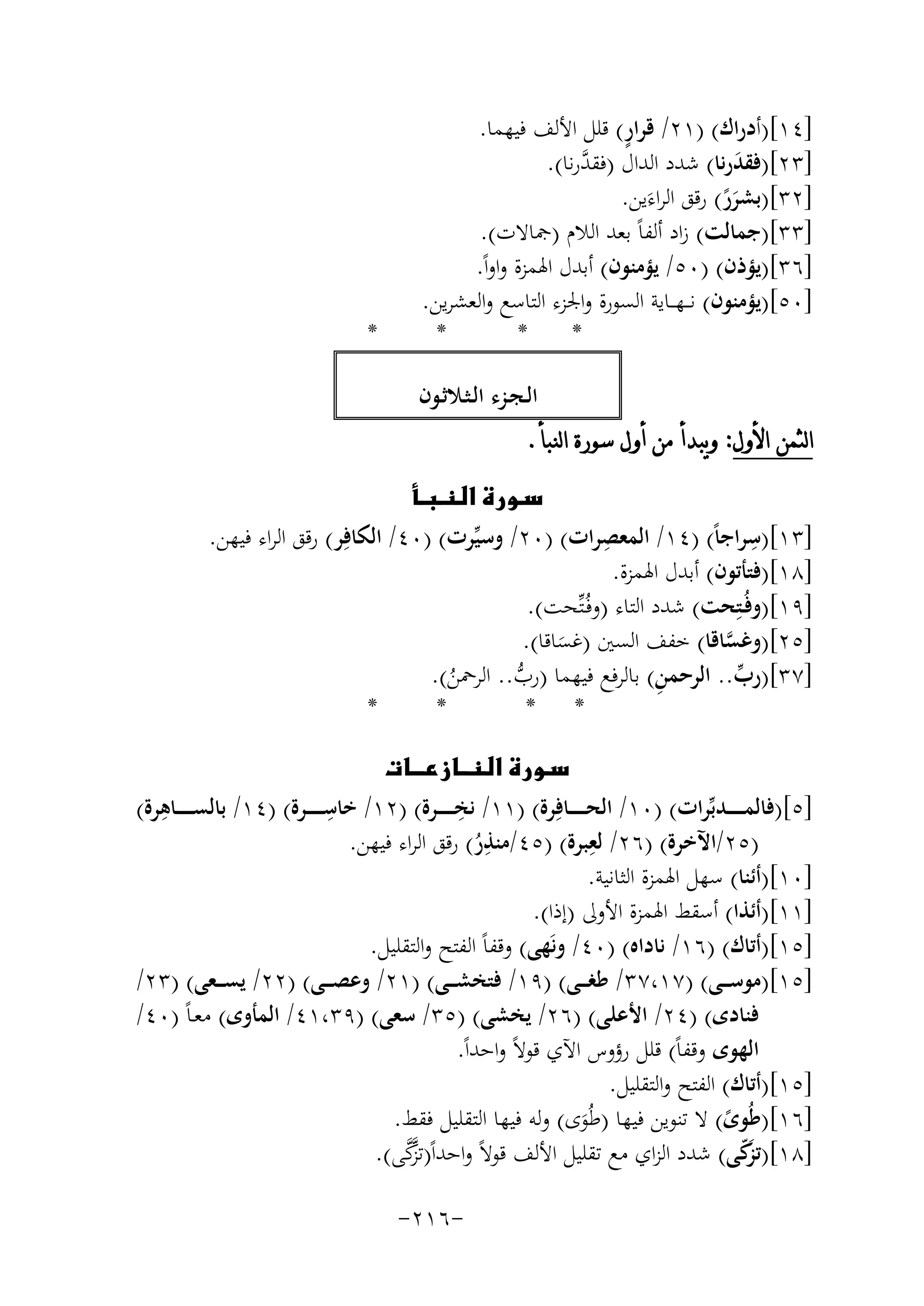 ‫ٍ‬
‫]٤١[)أدراك( )١٢/ ﻗﺮار( ﻗﻠﻞ اﻷﻟﻒ ﻓﻴﻬﻤﺎ.‬
‫ﱠ‬
‫]٣٢[)ﻓﻘﺪرﻧﺎ( ﺷﺪد اﻟﺪال )ﻓﻘﺪرﻧﺎ(.‬
‫َ‬
‫]٢٣[)ﺑﺸﺮر( رﻗﻖ اﻟﺮاءَﻳﻦ.‬
‫ًَ‬
‫]٣٣[)ﺟﻤﺎﻟﺖ( زاد أﻟﻔﺎً ﺑﻌﺪ اﻟﻼم )ﲨﺎﻻت(.‬
‫]٦٣[)ﻳﺆذن( )٠٥/ ﻳﺆﻣﻨﻮن( أﺑﺪل اﳍﻤﺰة واواً.‬
‫]٠٥[)ﻳﺆﻣﻨﻮن( ﻧـ ـﻬ ــﺎﻳﺔ اﻟﺴﻮرة واﳉﺰء اﻟﺘﺎﺳﻊ واﻟﻌﺸﺮﻳﻦ.‬
‫*‬
‫*‬
‫*‬

‫*‬

‫اﻟـﺠـﺰء اﻟـﺜـﻼﺛـﻮن‬
‫ﺍﻟﺜﻤﻦ ﺍﻷﻭﻝ: ﻭﻳﺒﺪﺃ ﻣﻦ ﺃﻭﻝ ﺳﻮﺭﺓ ﺍﻟﻨﺒﺄ.‬
‫‪‬‬
‫ِ‬
‫ِ‬
‫]٣١[)ﺳﺮاﺟﺎً( )٤١/ اﻟﻤﻌﺼﺮات( )٠٢/ وﺳﻴﱢﺮت( )٠٤/ اﻟﻜﺎﻓِﺮ( رﻗﻖ اﻟﺮاء ﻓﻴﻬﻦ.‬
‫]٨١[)ﻓﺘﺄﺗﻮن( أﺑﺪل اﳍﻤﺰة.‬
‫]٩١[)وﻓُـﺘِﺤﺖ( ﺷﺪد اﻟﺘﺎء )وﻓُـﺘﱢﺤﺖ(.‬
‫]٥٢[)وﻏﺴﺎﻗﺎ( ﺧﻔﻒ اﻟﺴﲔ )ﻏﺴﺎﻗﺎ(.‬
‫ﱠ‬
‫َ‬
‫]٧٣[)رب.. اﻟﺮﺣﻤ ِ‬
‫ﻦ( ﺑﺎﻟﺮﻓﻊ ﻓﻴﻬﻤﺎ )رب.. اﻟﺮﲪﻦ(.‬
‫ﱢ‬
‫ﱡ‬
‫ُ‬
‫*‬
‫*‬
‫* *‬
‫‪‬‬
‫ِ‬
‫ِ‬
‫ِ‬
‫]٥[)ﻓﺎﻟﻤـ ـ ـ ــﺪﺑﱢﺮات( )٠١/ اﻟﺤـ ـ ـ ــﺎﻓِﺮة( )١١/ ﻧﺨـ ـ ـ ــﺮة( )٢١/ ﺧﺎﺳـ ـ ـ ــﺮة( )٤١/ ﺑﺎﻟﺴـ ـ ـ ــﺎﻫﺮة(‬
‫ِ‬
‫ِ‬
‫)٥٢/اﻵﺧﺮة( )٦٢/ ﻟﻌﺒﺮة( )٥٤/ﻣﻨﺬر( رﻗﻖ اﻟﺮاء ﻓﻴﻬﻦ.‬
‫ُ‬
‫]٠١[)أﺋﻨﺎ( ﺳﻬﻞ اﳍﻤﺰة اﻟﺜﺎﻧﻴﺔ.‬
‫]١١[)أﺋﺬا( أﺳﻘﻂ اﳍﻤﺰة اﻷوﱃ )إذا(.‬
‫]٥١[)أﺗﺎك( )٦١/ ﻧﺎداﻩ( )٠٤/ وﻧَﻬﻰ( وﻗﻔﺎً اﻟﻔﺘﺢ واﻟﺘﻘﻠﻴﻞ.‬
‫]٥١[)ﻣﻮﺳـ ــﻰ( )٧١،٧٣/ ﻃﻐـ ــﻰ( )٩١/ ﻓﺘﺨﺸـ ــﻰ( )١٢/ وﻋﺼـ ــﻰ( )٢٢/ ﻳﺴـ ــﻌﻰ( )٣٢/‬
‫ﻓﻨﺎدى( )٤٢/ اﻷﻋﻠﻰ( )٦٢/ ﻳﺨﺸﻰ( )٥٣/ ﺳﻌﻰ( )٩٣،١٤/ اﻟﻤﺄوى( ﻣﻌـﺎً )٠٤/‬
‫اﻟﻬﻮى وﻗﻔﺎً( ﻗﻠﻞ رؤوس اﻵي ﻗﻮﻻً واﺣﺪاً.‬
‫]٥١[)أﺗﺎك( اﻟﻔﺘﺢ واﻟﺘﻘﻠﻴﻞ.‬
‫]٦١[)ﻃُﻮى( ﻻ ﺗﻨﻮﻳﻦ ﻓﻴﻬﺎ )ﻃُﻮى( وﻟﻪ ﻓﻴﻬﺎ اﻟﺘﻘﻠﻴﻞ ﻓﻘﻂ.‬
‫ً‬
‫َ‬
‫ﱠ‬
‫]٨١[)ﺗ َﻛﻰ( ﺷﺪد اﻟﺰاي ﻣﻊ ﺗﻘﻠﻴﻞ اﻷﻟﻒ ﻗﻮﻻً واﺣﺪاً)ﺗﺰﱠ‬
‫ﻛﻰ(.‬
‫ﺰّ‬
‫-٦١٢-‬

 