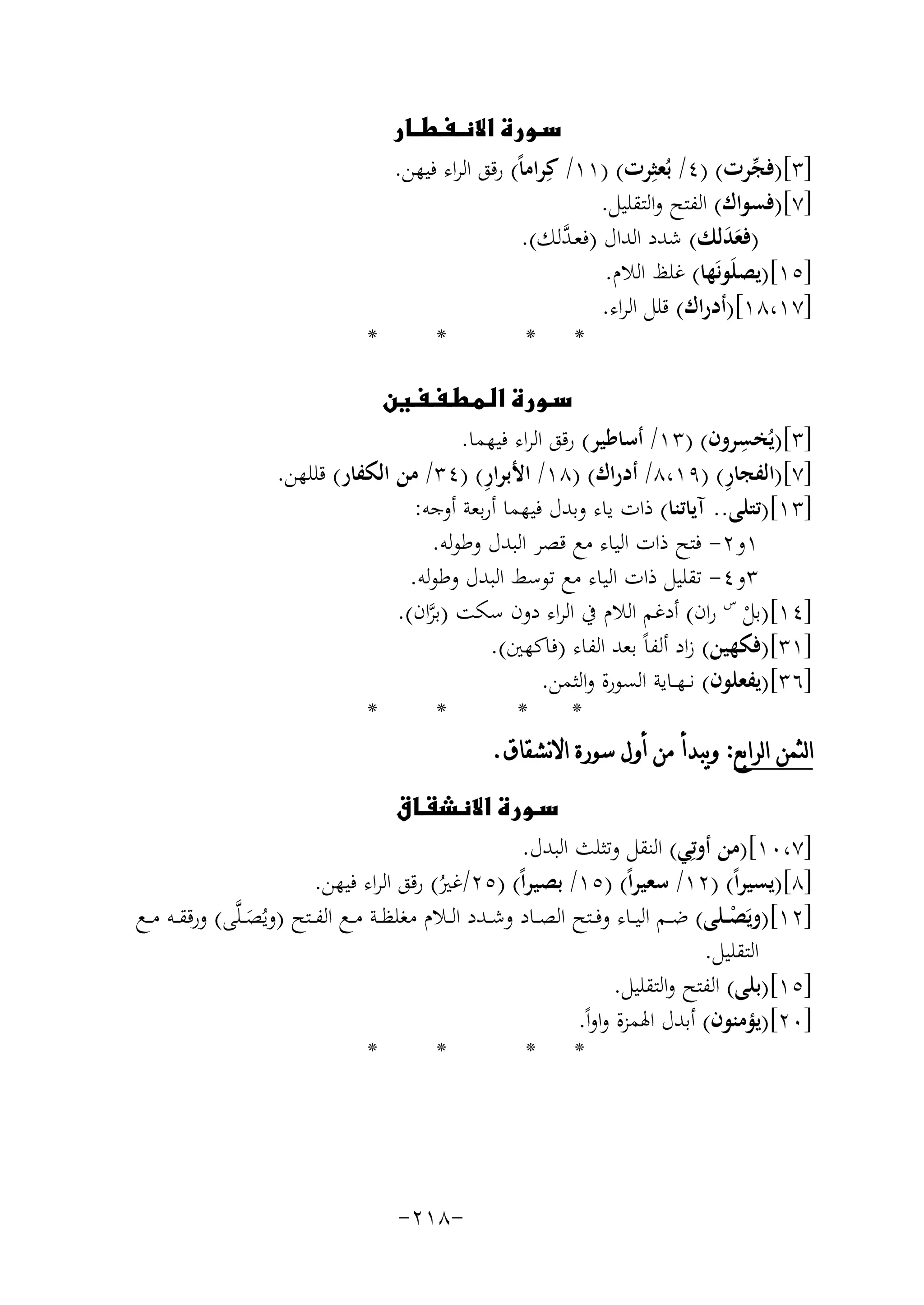‫‪‬‬
‫]٣[)ﻓﺠﺮت( )٤/ ﺑُﻌﺜِﺮت( )١١/ ﻛِﺮاﻣﺎً( رﻗﻖ اﻟﺮاء ﻓﻴﻬﻦ.‬
‫ﱢ‬
‫]٧[)ﻓﺴﻮاك( اﻟﻔﺘﺢ واﻟﺘﻘﻠﻴﻞ.‬
‫)ﻓﻌﺪﻟﻚ( ﺷﺪد اﻟﺪال )ﻓﻌـ ﱠﻟﻚ(.‬
‫ﺪ‬
‫ََ‬
‫]٥١[)ﻳﺼﻠَﻮﻧَﻬﺎ( ﻏﻠﻆ اﻟﻼم.‬
‫]٧١،٨١[)أدراك( ﻗﻠﻞ اﻟﺮاء.‬
‫*‬
‫*‬
‫* *‬
‫‪‬‬
‫ِ‬
‫]٣[)ﻳُﺨﺴﺮون( )٣١/ أﺳﺎﻃﻴﺮ( رﻗﻖ اﻟﺮاء ﻓﻴﻬﻤﺎ.‬
‫ِ‬
‫ِ‬
‫]٧[)اﻟﻔﺠﺎر( )٩١،٨/ أدراك( )٨١/ اﻷﺑﺮار( )٤٣/ ﻣﻦ اﻟﻜﻔﺎر( ﻗﻠﻠﻬﻦ.‬
‫]٣١[)ﺗﺘﻠﻰ.. آﻳﺎﺗﻨﺎ( ذات ﻳﺎء وﺑﺪل ﻓﻴﻬﻤﺎ أرﺑﻌﺔ أوﺟﻪ:‬
‫١و٢- ﻓﺘﺢ ذات اﻟﻴﺎء ﻣﻊ ﻗﺼﺮ اﻟﺒﺪل وﻃﻮﻟﻪ.‬
‫٣و٤- ﺗﻘﻠﻴﻞ ذات اﻟﻴﺎء ﻣﻊ ﺗﻮﺳﻂ اﻟﺒﺪل وﻃﻮﻟﻪ.‬
‫]٤١[)ﺑﻞ س ران( أدﻏﻢ اﻟﻼم ﰲ اﻟﺮاء دون ﺳﻜﺖ )ﺑﺮان(.‬
‫ﱠ‬
‫ْ‬
‫]١٣[)ﻓﻜﻬﻴﻦ( زاد أﻟﻔﺎً ﺑﻌﺪ اﻟﻔﺎء )ﻓﺎﻛﻬﲔ(.‬
‫]٦٣[)ﻳﻔﻌﻠﻮن( ﻧ ـﻬــﺎﻳﺔ اﻟﺴﻮرة واﻟﺜﻤﻦ.‬
‫*‬
‫*‬
‫*‬
‫*‬
‫ﺍﻟﺜﻤﻦ ﺍﻟﺮﺍﺑﻊ: ﻭﻳﺒﺪﺃ ﻣﻦ ﺃﻭﻝ ﺳﻮﺭﺓ ﺍﻻﻧﺸﻘﺎﻕ.‬
‫‪‬‬
‫]٧،٠١[)ﻣﻦ أوﺗِﻲ( اﻟﻨﻘﻞ وﺗﺜﻠﺚ اﻟﺒﺪل.‬
‫]٨[)ﻳﺴﻴﺮاً( )٢١/ ﺳﻌﻴﺮاً( )٥١/ ﺑﺼﻴﺮاً( )٥٢/ﻏﲑ( رﻗﻖ اﻟﺮاء ﻓﻴﻬﻦ.‬
‫ُ‬
‫]٢١[)وﻳَﺼــﻠﻰ( ﺿــﻢ اﻟﻴــﺎء وﻓــﺘﺢ اﻟﺼــﺎد وﺷــﺪد اﻟــﻼم ﻣﻐﻠﻈــﺔ ﻣــﻊ اﻟﻔــﺘﺢ )وﻳُﺼ ـﻠﱠﻰ( ورﻗﻘ ـﻪ ﻣــﻊ‬
‫ْ‬
‫َ‬
‫اﻟﺘﻘﻠﻴﻞ.‬
‫]٥١[)ﺑﻠﻰ( اﻟﻔﺘﺢ واﻟﺘﻘﻠﻴﻞ.‬
‫]٠٢[)ﻳﺆﻣﻨﻮن( أﺑﺪل اﳍﻤﺰة واواً.‬
‫*‬
‫*‬
‫* *‬

‫-٨١٢-‬

 