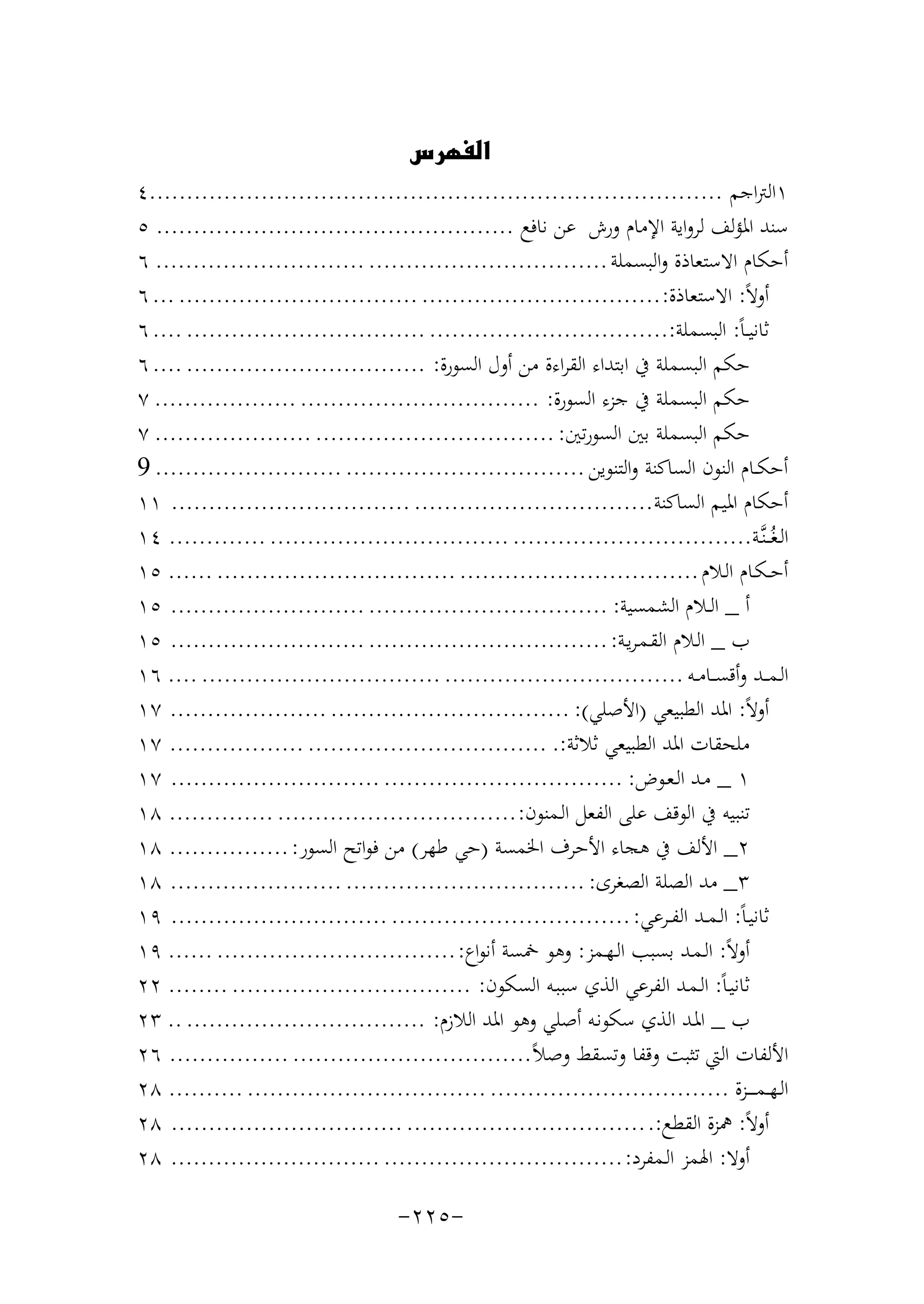 ‫‪‬‬

‫١اﻟﱰاﺟﻢ .............................................................................٤‬
‫ﺳﻨﺪ اﳌﺆﻟﻒ ﻟﺮواﻳﺔ اﻹﻣﺎم ورش ﻋﻦ ﻧﺎﻓﻊ ................................................ ٥‬
‫أﺣﻜﺎم اﻻﺳﺘﻌﺎذة واﻟﺒﺴﻤﻠﺔ ................................ ............................ ٦‬
‫أوﻻً: اﻻﺳﺘﻌﺎذة: ................................ ................................ ... ٦‬
‫ﺛﺎﻧﻴ ـﺎً: اﻟﺒﺴﻤﻠﺔ:................................ ................................ .... ٦‬
‫ﺣﻜﻢ اﻟﺒﺴﻤﻠﺔ ﰲ اﺑﺘﺪاء اﻟﻘﺮاءة ﻣﻦ أول اﻟﺴﻮرة: ................................ .... ٦‬
‫ﺣﻜﻢ اﻟﺒﺴﻤﻠﺔ ﰲ ﺟﺰء اﻟﺴﻮرة: ................................ ................... ٧‬
‫ﺣﻜﻢ اﻟﺒﺴﻤﻠﺔ ﺑﲔ اﻟﺴﻮرﺗﲔ: ................................ ..................... ٧‬
‫أﺣﻜــﺎم اﻟﻨﻮن اﻟﺴﺎﻛﻨﺔ واﻟﺘﻨﻮﻳﻦ ................................ ......................... 9‬
‫أﺣﻜﺎم اﳌﻴﻢ اﻟﺴﺎﻛﻨﺔ................................ ................................ ١١‬
‫اﻟـﻐُـ ـﻨﱠـﺔ................................ ................................ ............. ٤١‬
‫أﺣ ـﻜـﺎم اﻟـﻼم ................................ ................................ ...... ٥١‬
‫أ _ اﻟــﻼم اﻟﺸﻤﺴﻴﺔ: ................................ .......................... ٥١‬
‫ب _ اﻟـﻼم اﻟﻘـﻤـﺮﻳـﺔ: ................................ .......................... ٥١‬
‫اﻟـﻤـ ـﺪ وأﻗﺴ ــﺎﻣــﻪ ................................ ................................ .... ٦١‬
‫أوﻻً: اﳌﺪ اﻟﻄﺒﻴﻌﻲ )اﻷﺻﻠﻲ(: ................................ ..................... ٧١‬
‫ﻣﻠﺤﻘﺎت اﳌﺪ اﻟﻄﺒﻴﻌﻲ ﺛﻼﺛﺔ:. ................................ .................. ٧١‬
‫١ _ ﻣـﺪ اﻟـﻌـﻮض: ................................ ............................ ٧١‬
‫ﺗﻨﺒﻴﻪ ﰲ اﻟﻮﻗﻒ ﻋﻠﻰ اﻟﻔﻌﻞ اﻟـﻤﻨﻮن: ................................ .............. ٨١‬
‫٢_ اﻷﻟﻒ ﰲ ﻫﺠﺎء اﻷﺣﺮف اﳋﻤﺴﺔ )ﺣﻲ ﻃﻬﺮ( ﻣﻦ ﻓﻮاﺗﺢ اﻟﺴﻮر: ................ ٨١‬
‫٣_ ﻣﺪ اﻟﺼﻠﺔ اﻟﺼﻐﺮى: ................................ ....................... ٨١‬
‫ﺛﺎﻧﻴـﺎً: اﻟـﻤــﺪ اﻟﻔــﺮﻋﻲ: ................................ ............................. ٩١‬
‫أوﻻً: اﻟـﻤـﺪ ﺑﺴﺒﺐ اﻟـﻬـﻤﺰ: وﻫﻮ ﲬﺴﺔ أﻧﻮاع: ................................ ...... ٩١‬
‫ﺛﺎﻧﻴـﺎً: اﻟـﻤـﺪ اﻟﻔﺮﻋﻲ اﻟﺬي ﺳﺒﺒـﻪ اﻟﺴﻜﻮن: ................................ ........ ٢٢‬
‫ب _ اﳌـﺪ اﻟﺬي ﺳﻜﻮﻧـﻪ أﺻﻠﻲ وﻫﻮ اﳌﺪ اﻟﻼزم: ................................ .. ٣٢‬
‫اﻷﻟﻔﺎت اﻟﱵ ﺗﺜﺒﺖ وﻗﻔﺎ وﺗﺴﻘﻂ وﺻﻼً................................ ................ ٦٢‬
‫اﻟـﻬــﻤـ ـ ــﺰة ................................ ................................ .......... ٨٢‬
‫أوﻻً: ﳘﺰة اﻟﻘﻄﻊ:. ................................ ............................... ٨٢‬
‫أوﻻ: اﳍﻤﺰ اﻟـﻤﻔﺮد: ................................ ............................ ٨٢‬

‫-٥٢٢-‬

 