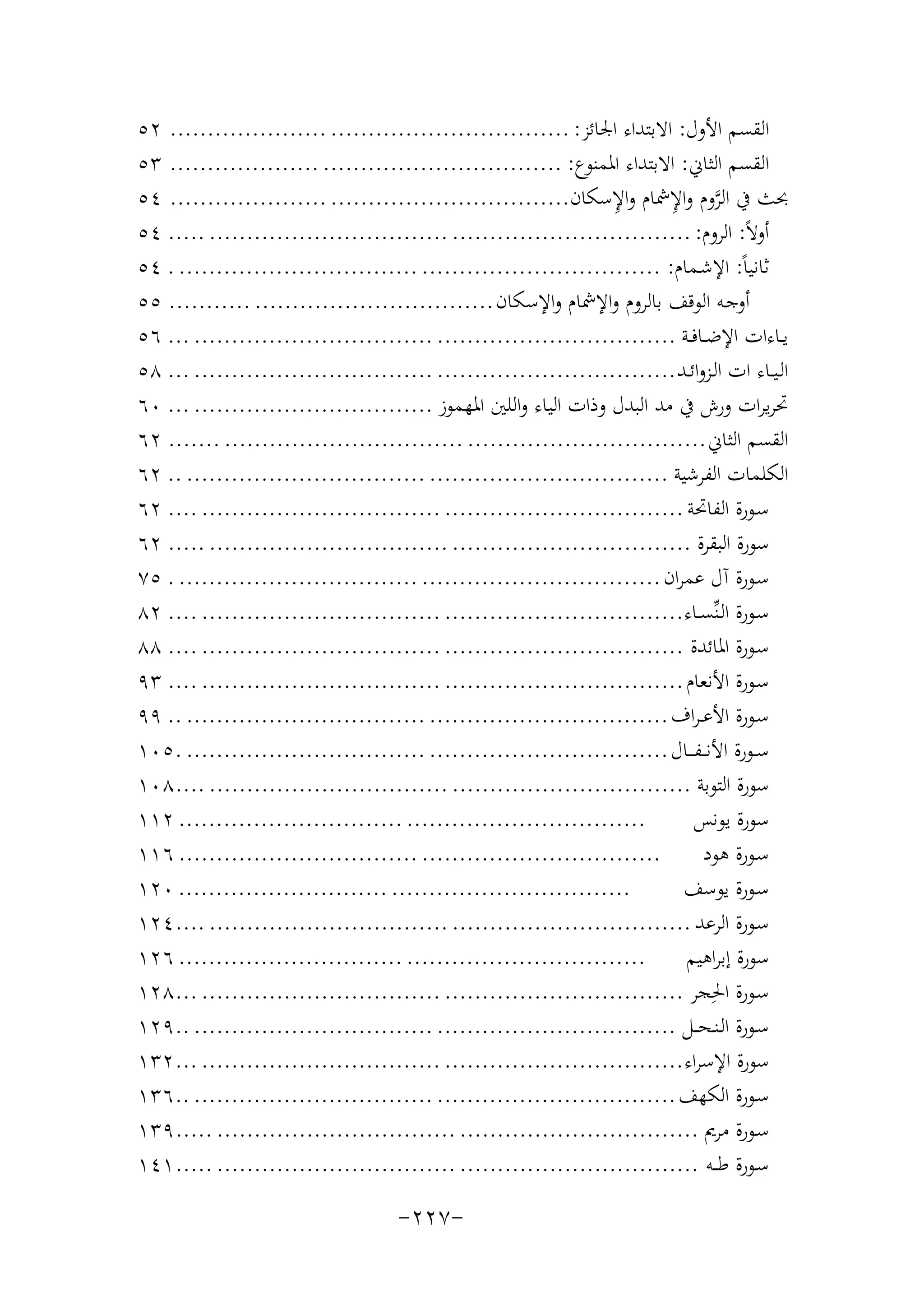 ‫اﻟﻘﺴﻢ اﻷول: اﻻﺑﺘﺪاء اﳉﺎﺋﺰ: ................................ ..................... ٢٥‬
‫اﻟﻘﺴﻢ اﻟﺜﺎﱐ: اﻻﺑﺘﺪاء اﳌﻤﻨﻮع: ................................ .................... ٣٥‬
‫ِ‬
‫ﱠ ِ‬
‫ﲝﺚ ﰲ اﻟﺮوم واﻹﴰﺎم واﻹﺳﻜﺎن................................ ..................... ٤٥‬
‫أوﻻً: اﻟﺮوم: ................................ ................................ ..... ٤٥‬
‫ﺛﺎﻧﻴﺎً: اﻹﺷـﻤﺎم: ................................ ................................ . ٤٥‬
‫أوﺟـﻪ اﻟﻮﻗﻒ ﺑﺎﻟﺮوم واﻹﴰﺎم واﻹﺳﻜﺎن ................................ ........... ٥٥‬
‫ﻳــﺎءات اﻹﺿــﺎﻓــﺔ ................................ ................................ ... ٦٥‬
‫اﻟـﻴــﺎء ات اﻟـﺰواﺋــﺪ ................................ ................................ ... ٨٥‬
‫ﲢﺮﻳﺮات ورش ﰲ ﻣﺪ اﻟﺒﺪل وذات اﻟﻴﺎء واﻟﻠﲔ اﳌﻬﻤﻮز ................................ ... ٠٦‬
‫اﻟﻘﺴﻢ اﻟﺜﺎﱐ ................................ ................................ ....... ٢٦‬
‫اﻟﻜﻠﻤﺎت اﻟﻔﺮﺷﻴﺔ ................................ ................................ .. ٢٦‬
‫ﺳـﻮرة اﻟﻔﺎﲢﺔ ................................ ................................ .... ٢٦‬
‫ﺳﻮرة اﻟﺒﻘﺮة ................................ ................................ ..... ٢٦‬
‫ﺳـﻮرة آل ﻋﻤﺮان ................................ ................................ . ٥٧‬
‫ﺳـﻮرة اﻟـﻨﱢﺴــﺎء................................ ................................ .... ٢٨‬
‫ﺳـﻮرة اﳌﺎﺋﺪة ................................ ................................ .... ٨٨‬
‫ﺳـﻮرة اﻷﻧﻌﺎم ................................ ................................ .... ٣٩‬
‫ﺳـﻮرة اﻷﻋ ـﺮاف ................................ ................................ .. ٩٩‬
‫ﺳــﻮرة اﻷﻧ ــﻔـ ــﺎل ................................ ................................ .٥٠١‬
‫ﺳﻮرة اﻟﺘﻮﺑﺔ ................................ ................................ ....٨٠١‬
‫................................ .............................. ٢١١‬
‫ﺳﻮرة ﻳﻮﻧﺲ‬
‫................................ ................................ ٦١١‬
‫ﺳـﻮرة ﻫﻮد‬
‫................................ ............................ ٠٢١‬
‫ﺳـﻮرة ﻳﻮﺳﻒ‬
‫ﺳـﻮرة اﻟﺮﻋﺪ ................................ ................................ ....٤٢١‬
‫................................ .............................. ٦٢١‬
‫ﺳﻮرة إﺑﺮاﻫﻴﻢ‬
‫ﺳـﻮرة اﳊِﺠﺮ ................................ ................................ ...٨٢١‬
‫ﺳـﻮرة اﻟـﻨـﺤ ــﻞ ................................ ................................ ..٩٢١‬
‫ﺳﻮرة اﻹﺳﺮاء................................ ................................ ...٢٣١‬
‫ﺳـﻮرة اﻟﻜﻬﻒ ................................ ................................ ..٦٣١‬
‫ﺳـﻮرة ﻣﺮﱘ ................................ ................................ .....٩٣١‬
‫ﺳـﻮرة ﻃ ــﻪ ................................ ................................ .....١٤١‬

‫-٧٢٢-‬

 