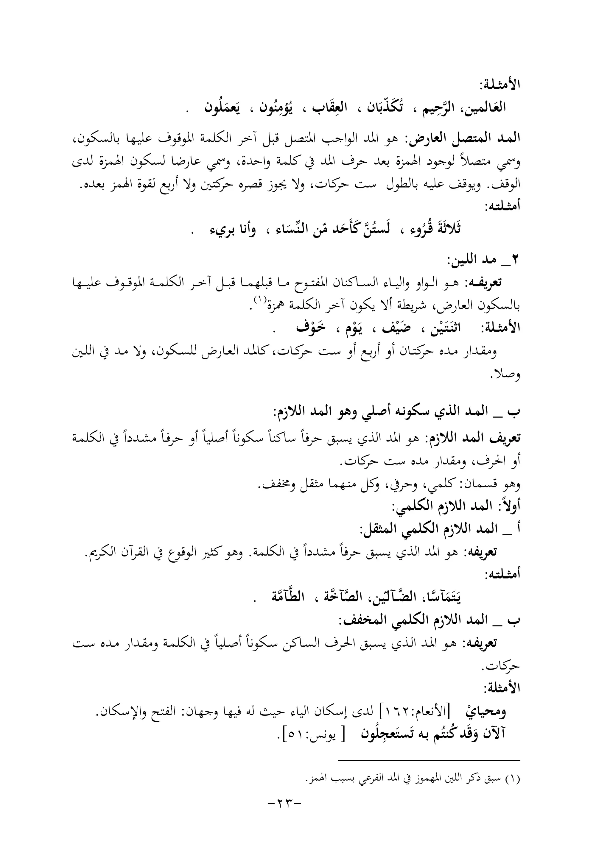 ‫اﻷﻣﺜ ـﻠـﺔ:‬
‫ِ‬
‫ﱠِ‬
‫اﻟﻌـﺎﻟﻤﻴﻦ، اﻟﺮﺣﻴﻢ ، ﺗُﻜﺬﺑَﺎن ، اﻟﻌﻘﺎب ، ﻳُﺆﻣﻨُﻮن ، ﻳَﻌﻤﻠُﻮن .‬
‫َّ‬
‫َِ‬
‫َ‬
‫َ‬
‫اﻟﻤـﺪ اﻟﻤﺘﺼﻞ اﻟﻌﺎرض: ﻫﻮ اﳌﺪ اﻟﻮاﺟﺐ اﳌﺘﺼﻞ ﻗﺒﻞ آﺧﺮ اﻟﻜﻠﻤﺔ اﳌﻮﻗﻮف ﻋﻠﻴـﻬﺎ ﺑﺎﻟﺴﻜﻮن،‬
‫وﲰﻲ ﻣﺘﺼﻼً ﻟﻮﺟﻮد اﳍﻤﺰة ﺑﻌﺪ ﺣﺮف اﳌﺪ ﰲ ﻛﻠﻤﺔ واﺣﺪة، وﲰﻲ ﻋﺎرﺿﺎ ﻟﺴﻜﻮن اﳍﻤﺰة ﻟﺪى‬
‫اﻟﻮﻗﻒ. وﻳﻮﻗﻒ ﻋﻠﻴـﻪ ﺑﺎﻟﻄﻮل ﺳﺖ ﻛﺎت، وﻻ ﳚﻮز ﻗﺼﺮﻩ ﻛﺘﲔ وﻻ أرﺑﻊ ﻟﻘﻮة اﳍﻤﺰ ﺑﻌﺪﻩ.‬
‫ﺣﺮ‬
‫ﺣﺮ‬
‫أﻣﺜــﻠﺘـﻪ:‬
‫ﺛَﻼﺛَﺔَ ﻗُـﺮوء ، ﻟَﺴﺘُﻦ ﻛﺄَﺣﺪ ﻣﻦ اﻟـﻨﱢﺴﺎء ، وأﻧﺎ ﺑﺮيء .‬
‫ﱠَ َ ّ‬
‫ُ‬
‫َ‬
‫٢_ ﻣـﺪ اﻟﻠـﻴﻦ:‬
‫ﺗﻌﺮﻳﻔ ــﻪ: ﻫ ــﻮ اﻟـ ـﻮاو واﻟﻴ ــﺎء اﻟﺴ ــﺎﻛﻨﺎن اﳌﻔﺘ ــﻮح ﻣ ــﺎ ﻗﺒﻠﻬﻤ ــﺎ ﻗﺒ ــﻞ آﺧ ــﺮ اﻟﻜﻠﻤ ــﺔ اﳌﻮﻗ ــﻮف ﻋﻠﻴـ ــﻬﺎ‬
‫ﺑﺎﻟﺴﻜﻮن اﻟﻌﺎرض، ﺷﺮﻳﻄﺔ أﻻ ﻳﻜﻮن آﺧﺮ اﻟﻜﻠﻤﺔ ﳘﺰة) ١(.‬
‫اﻷﻣﺜــﻠﺔ: اﺛﻨَـﺘَـﻴﻦ ، ﺿ ْﻴﻒ ، ﻳَـﻮم ، ﺧـﻮف .‬
‫َ‬
‫ْ‬
‫َْ‬
‫ْ‬
‫وﻣﻘــﺪار ﻣــﺪﻩ ﻛﺘــﺎن أو أرﺑــﻊ أو ﺳــﺖ ﻛــﺎت، ﻛﺎﳌــﺪ اﻟﻌــﺎرض ﻟﻠﺴــﻜﻮن، وﻻ ﻣــﺪ ﰲ اﻟﻠــﲔ‬
‫ﺣﺮ‬
‫ﺣﺮ‬
‫وﺻﻼ.‬
‫ب _ اﻟﻤـﺪ اﻟﺬي ﺳﻜﻮﻧـﻪ أﺻﻠﻲ وﻫﻮ اﻟﻤﺪ اﻟﻼزم:‬
‫ﺗﻌﺮﻳﻒ اﻟﻤﺪ اﻟﻼزم: ﻫﻮ اﳌﺪ اﻟﺬي ﻳﺴﺒﻖ ﺣﺮﻓﺎً ﺳﺎﻛﻨﺎً ﺳﻜﻮﻧﺎً أﺻﻠﻴﺎً أو ﺣﺮﻓـﺎً ﻣﺸـﺪداً ﰲ اﻟﻜﻠﻤـﺔ‬
‫أو اﳊﺮف، وﻣﻘﺪار ﻣﺪﻩ ﺳﺖ ﻛﺎت.‬
‫ﺣﺮ‬
‫وﻫﻮ ﻗﺴﻤﺎن: ﻛﻠﻤﻲ، وﺣﺮﰲ، ﻛﻞ ﻣﻨـﻬﻤﺎ ﻣﺜﻘﻞ وﳐﻔﻒ.‬
‫و‬
‫أوﻻً: اﻟﻤﺪ اﻟﻼزم اﻟﻜﻠﻤﻲ:‬
‫أ _ اﻟﻤﺪ اﻟﻼزم اﻟﻜﻠﻤﻲ اﻟﻤﺜﻘﻞ:‬
‫ﺗﻌﺮﻳﻔﻪ: ﻫﻮ اﳌﺪ اﻟﺬي ﻳﺴﺒﻖ ﺣﺮﻓﺎً ﻣﺸﺪداً ﰲ اﻟﻜﻠﻤﺔ. وﻫﻮ ﻛﺜﲑ اﻟﻮﻗﻮع ﰲ اﻟﻘﺮآن اﻟﻜﺮﱘ.‬
‫أﻣﺜــﻠﺘـﻪ:‬
‫ﱠ‬
‫ﻳَـﺘَﻤﺂﺳﺎ، اﻟﻀــﺂﻟـّﻴﻦ، اﻟﺼﺂ ﱠﺔ ، اﻟﻄﱠـﺂﻣﺔ .‬
‫ﱠﺧ‬
‫ﱠ‬
‫َ ﱠ‬
‫ب _ اﻟﻤﺪ اﻟﻼزم اﻟﻜﻠﻤﻲ اﻟﻤﺨﻔﻒ:‬
‫ﺗﻌﺮﻳﻔـﻪ: ﻫــﻮ اﳌــﺪ اﻟـﺬي ﻳﺴــﺒﻖ اﳊــﺮف اﻟﺴـﺎﻛﻦ ﺳــﻜﻮﻧﺎً أﺻــﻠﻴﺎً ﰲ اﻟﻜﻠﻤـﺔ وﻣﻘــﺪار ﻣــﺪﻩ ﺳــﺖ‬
‫ﻛﺎت.‬
‫ﺣﺮ‬
‫اﻷﻣﺜﻠﺔ:‬
‫وﻣﺤﻴﺎي ]اﻷﻧﻌﺎم:٢٦١[ ﻟﺪى إﺳﻜﺎن اﻟﻴﺎء ﺣﻴﺚ ﻟﻪ ﻓﻴﻬﺎ وﺟﻬﺎن: اﻟﻔﺘﺢ واﻹﺳﻜﺎن.‬
‫ْ‬
‫آﻵن وﻗَﺪ ﻛﻨﺘُﻢ ﺑـﻪ ﺗَﺴﺘَ ِ‬
‫ﻌﺠﻠُﻮن ] ﻳﻮﻧﺲ:١٥[.‬
‫َ ُ‬
‫)١( ﺳﺒﻖ ذﻛﺮ اﻟﻠﲔ اﳌﻬﻤﻮز ﰲ اﳌﺪ اﻟﻔﺮﻋﻲ ﺑﺴﺒﺐ اﳍﻤﺰ.‬

‫-٣٢-‬

 