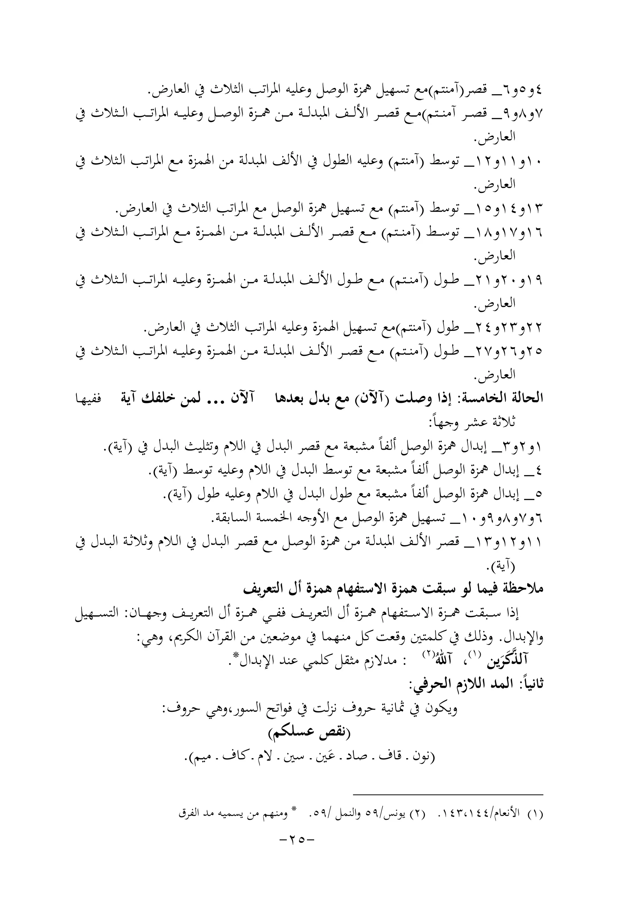 ‫٤و٥و٦_ ﻗﺼﺮ)آﻣﻨﺘﻢ(ﻣﻊ ﺗﺴﻬﻴﻞ ﳘﺰة اﻟﻮﺻﻞ وﻋﻠﻴﻪ اﳌﺮاﺗﺐ اﻟﺜﻼث ﰲ اﻟﻌﺎرض.‬
‫٧و٨و٩_ ﻗﺼ ــﺮ آﻣﻨ ــﺘﻢ(ﻣ ــﻊ ﻗﺼ ــﺮ اﻷﻟ ــﻒ اﳌﺒﺪﻟ ــﺔ ﻣ ــﻦ ﳘ ــﺰة اﻟﻮﺻ ــﻞ وﻋﻠﻴ ــﻪ اﳌﺮاﺗ ــﺐ اﻟ ــﺜﻼث ﰲ‬
‫اﻟﻌﺎرض.‬
‫٠١و١١و٢١_ ﺗﻮﺳﻂ )آﻣﻨﺘﻢ( وﻋﻠﻴﻪ اﻟﻄﻮل ﰲ اﻷﻟﻒ اﳌﺒﺪﻟﺔ ﻣﻦ اﳍﻤﺰة ﻣـﻊ اﳌﺮاﺗـﺐ اﻟـﺜﻼث ﰲ‬
‫اﻟﻌﺎرض.‬
‫٣١و٤١و٥١_ ﺗﻮﺳﻂ )آﻣﻨﺘﻢ( ﻣﻊ ﺗﺴﻬﻴﻞ ﳘﺰة اﻟﻮﺻﻞ ﻣﻊ اﳌﺮاﺗﺐ اﻟﺜﻼث ﰲ اﻟﻌﺎرض.‬
‫٦١و٧١و٨١_ ﺗﻮﺳ ــﻂ )آﻣﻨ ــﺘﻢ( ﻣ ــﻊ ﻗﺼ ــﺮ اﻷﻟ ــﻒ اﳌﺒﺪﻟ ــﺔ ﻣ ــﻦ اﳍﻤ ــﺰة ﻣ ــﻊ اﳌﺮاﺗ ــﺐ اﻟ ــﺜﻼث ﰲ‬
‫اﻟﻌﺎرض.‬
‫٩١و٠٢و١٢_ ﻃ ــﻮل )آﻣﻨ ــﺘﻢ( ﻣ ــﻊ ﻃ ــﻮل اﻷﻟ ــﻒ اﳌﺒﺪﻟ ــﺔ ﻣ ــﻦ اﳍﻤ ــﺰة وﻋﻠﻴ ــﻪ اﳌﺮاﺗ ــﺐ اﻟ ــﺜﻼث ﰲ‬
‫اﻟﻌﺎرض.‬
‫٢٢و٣٢و٤٢_ ﻃﻮل )آﻣﻨﺘﻢ(ﻣﻊ ﺗﺴﻬﻴﻞ اﳍﻤﺰة وﻋﻠﻴﻪ اﳌﺮاﺗﺐ اﻟﺜﻼث ﰲ اﻟﻌﺎرض.‬
‫٥٢و٦٢و٧٢_ ﻃ ــﻮل )آﻣﻨ ــﺘﻢ( ﻣ ــﻊ ﻗﺼ ــﺮ اﻷﻟ ــﻒ اﳌﺒﺪﻟ ــﺔ ﻣ ــﻦ اﳍﻤ ــﺰة وﻋﻠﻴ ــﻪ اﳌﺮاﺗ ــﺐ اﻟ ــﺜﻼث ﰲ‬
‫اﻟﻌﺎرض.‬
‫اﻟﺤﺎﻟﺔ اﻟﺨﺎﻣﺴﺔ: إذا وﺻﻠﺖ )آﻵن( ﻣﻊ ﺑﺪل ﺑﻌﺪﻫﺎ آﻵن … ﻟﻤﻦ ﺧﻠﻔﻚ آﻳﺔ ﻓﻔﻴﻬـﺎ‬
‫ﺛﻼﺛﺔ ﻋﺸﺮ وﺟﻬﺎً:‬
‫١و٢و٣_ إﺑﺪال ﳘﺰة اﻟﻮﺻﻞ أﻟﻔﺎً ﻣﺸﺒﻌﺔ ﻣﻊ ﻗﺼﺮ اﻟﺒﺪل ﰲ اﻟﻼم وﺗﺜﻠﻴﺚ اﻟﺒﺪل ﰲ )آﻳﺔ(.‬
‫٤_ إﺑﺪال ﳘﺰة اﻟﻮﺻﻞ أﻟﻔﺎً ﻣﺸﺒﻌﺔ ﻣﻊ ﺗﻮﺳﻂ اﻟﺒﺪل ﰲ اﻟﻼم وﻋﻠﻴﻪ ﺗﻮﺳﻂ )آﻳﺔ(.‬
‫٥_ إﺑﺪال ﳘﺰة اﻟﻮﺻﻞ أﻟﻔﺎً ﻣﺸﺒﻌﺔ ﻣﻊ ﻃﻮل اﻟﺒﺪل ﰲ اﻟﻼم وﻋﻠﻴﻪ ﻃﻮل )آﻳﺔ(.‬
‫٦و٧و٨و٩و٠١_ ﺗﺴﻬﻴﻞ ﳘﺰة اﻟﻮﺻﻞ ﻣﻊ اﻷوﺟﻪ اﳋﻤﺴﺔ اﻟﺴﺎﺑﻘﺔ.‬
‫١١و٢١و٣١_ ﻗﺼـﺮ اﻷﻟــﻒ اﳌﺒﺪﻟــﺔ ﻣـﻦ ﳘــﺰة اﻟﻮﺻــﻞ ﻣـﻊ ﻗﺼــﺮ اﻟﺒــﺪل ﰲ اﻟـﻼم وﺛﻼﺛــﺔ اﻟﺒــﺪل ﰲ‬
‫)آﻳﺔ(.‬
‫ﻣﻼﺣﻈﺔ ﻓﻴﻤﺎ ﻟﻮ ﺳﺒﻘﺖ ﻫﻤﺰة اﻻﺳﺘﻔﻬﺎم ﻫﻤﺰة أل اﻟﺘﻌﺮﻳﻒ‬
‫إذا ﺳ ــﺒﻘﺖ ﳘ ــﺰة اﻻﺳ ــﺘﻔﻬﺎم ﳘ ــﺰة أل اﻟﺘﻌﺮﻳ ــﻒ ﻓﻔ ــﻲ ﳘ ــﺰة أل اﻟﺘﻌﺮﻳ ــﻒ وﺟﻬ ــﺎن: اﻟﺘﺴ ــﻬﻴﻞ‬
‫واﻹﺑﺪال. وذﻟﻚ ﰲ ﻛﻠﻤﺘﲔ وﻗﻌﺖ ﻛﻞ ﻣﻨـﻬﻤﺎ ﰲ ﻣﻮﺿﻌﲔ ﻣﻦ اﻟﻘﺮآن اﻟﻜﺮﱘ، وﻫﻲ:‬
‫ﱠ‬
‫آﻟﺬﻛﺮﻳﻦ )١(، آﷲُ)٢( : ﻣﺪﻻزم ﻣﺜﻘﻞ ﻛﻠﻤﻲ ﻋﻨﺪ اﻹﺑﺪال*.‬
‫ََ‬
‫ﺛﺎﻧﻴﺎً: اﻟﻤﺪ اﻟﻼزم اﻟﺤﺮﻓﻲ:‬
‫وﻳﻜﻮن ﰲ ﲦﺎﻧﻴﺔ ﺣﺮوف ﻧﺰﻟﺖ ﰲ ﻓﻮاﺗﺢ اﻟﺴﻮر،وﻫﻲ ﺣﺮوف:‬
‫)ﻧﻘﺺ ﻋﺴﻠﻜﻢ(‬
‫)ﻧﻮن ـ ﻗﺎف ـ ﺻﺎد ـ ﻋﲔ ـ ﺳﲔ ـ ﻻم ـ ﻛﺎف ـ ﻣﻴﻢ(.‬
‫َ‬
‫)١( اﻷﻧﻌﺎم/٤٤١،٣٤١. )٢( ﻳﻮﻧﺲ/٩٥ واﻟﻨﻤﻞ /٩٥. * وﻣﻨـﻬﻢ ﻣﻦ ﻳﺴﻤﻴـﻪ ﻣﺪ اﻟﻔﺮق‬

‫-٥٢-‬

 