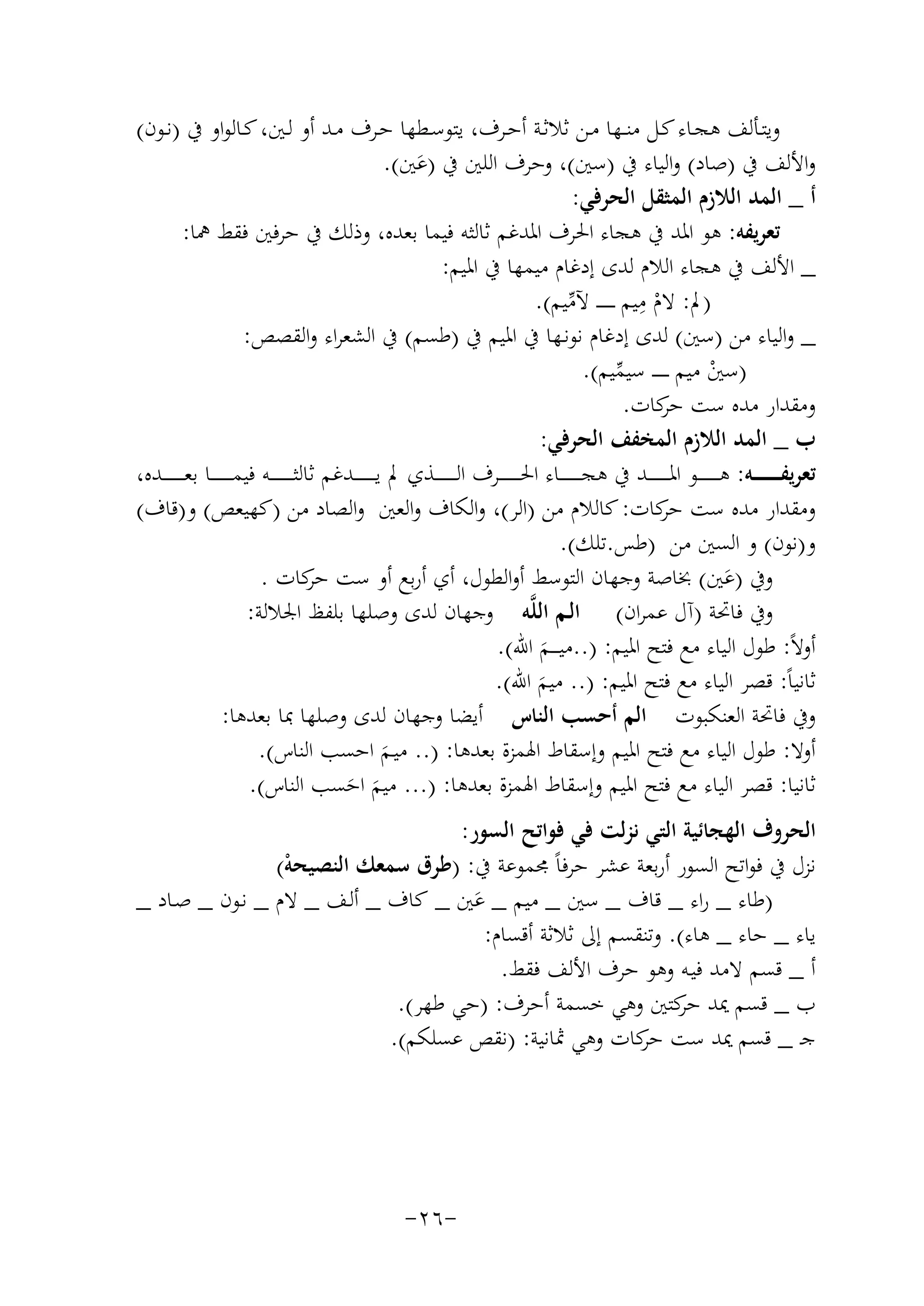 ‫وﻳﺘــﺄﻟﻒ ﻫﺠــﺎء ﻛــﻞ ﻣﻨــﻬﺎ ﻣــﻦ ﺛﻼﺛــﺔ أﺣــﺮف، ﻳﺘﻮﺳــﻄﻬﺎ ﺣــﺮف ﻣــﺪ أو ﻟــﲔ، ﻛــﺎﻟﻮاو ﰲ )ﻧــﻮن(‬
‫واﻷﻟﻒ ﰲ )ﺻﺎد( واﻟﻴﺎء ﰲ )ﺳﲔ(، وﺣﺮف اﻟﻠﲔ ﰲ )ﻋﲔ(.‬
‫َ‬
‫أ _ اﻟﻤﺪ اﻟﻼزم اﻟﻤﺜﻘﻞ اﻟﺤﺮﻓﻲ:‬
‫ﺗﻌﺮﻳﻔﻪ: ﻫﻮ اﳌﺪ ﰲ ﻫﺠﺎء اﳊﺮف اﳌﺪﻏﻢ ﺛﺎﻟﺜﻪ ﻓﻴﻤﺎ ﺑﻌﺪﻩ، وذﻟﻚ ﰲ ﺣﺮﻓﲔ ﻓﻘﻂ ﳘﺎ:‬
‫_ اﻷﻟﻒ ﰲ ﻫﺠﺎء اﻟﻼم ﻟﺪى إدﻏﺎم ﻣﻴﻤﻬﺎ ﰲ اﳌﻴﻢ:‬
‫ِ‬
‫)ﱂ: ﻻم ﻣﻴﻢ ـ ـ ـ ـ ـ ـ ﻵﻣﻴﻢ(.‬
‫ﱢ‬
‫ْ‬
‫_ واﻟﻴﺎء ﻣﻦ )ﺳﲔ( ﻟﺪى إدﻏﺎم ﻧﻮﻧـﻬﺎ ﰲ اﳌﻴﻢ ﰲ )ﻃﺴﻢ( ﰲ اﻟﺸﻌﺮاء واﻟﻘﺼﺺ:‬
‫)ﺳﲔ ﻣﻴﻢ ـ ـ ـ ـ ـ ﺳﻴﻤﻴﻢ(.‬
‫ﱢ‬
‫ْ‬
‫وﻣﻘﺪار ﻣﺪﻩ ﺳﺖ ﻛﺎت.‬
‫ﺣﺮ‬
‫ب _ اﻟﻤﺪ اﻟﻼزم اﻟﻤﺨﻔﻒ اﻟﺤﺮﻓﻲ:‬
‫ﺗﻌﺮﻳﻔ ـ ـ ـ ـ ـ ــﻪ: ﻫـ ـ ـ ـ ـ ـ ـﻮ اﳌ ـ ـ ـ ـ ـ ــﺪ ﰲ ﻫﺠ ـ ـ ـ ـ ـ ــﺎء اﳊ ـ ـ ـ ـ ـ ــﺮف اﻟ ـ ـ ـ ـ ـ ــﺬي ﱂ ﻳ ـ ـ ـ ـ ـ ــﺪﻏﻢ ﺛﺎﻟﺜـ ـ ـ ـ ـ ـ ــﻪ ﻓﻴﻤ ـ ـ ـ ـ ـ ــﺎ ﺑﻌ ـ ـ ـ ـ ـ ــﺪﻩ،‬
‫وﻣﻘﺪار ﻣﺪﻩ ﺳﺖ ﻛﺎت: ﻛﺎﻟﻼم ﻣﻦ )اﻟﺮ(، واﻟﻜﺎف واﻟﻌﲔ واﻟﺼﺎد ﻣﻦ )ﻛﻬﻴﻌﺺ( و)ﻗﺎف(‬
‫ﺣﺮ‬
‫و)ﻧﻮن( و اﻟﺴﲔ ﻣﻦ )ﻃﺲ.ﺗﻠﻚ(.‬
‫وﰲ )ﻋﲔ( ﲞﺎﺻﺔ وﺟﻬﺎن اﻟﺘﻮﺳﻂ أواﻟﻄﻮل، أي أرﺑﻊ أو ﺳﺖ ﻛﺎت .‬
‫ﺣﺮ‬
‫َ‬
‫وﰲ ﻓﺎﲢﺔ )آل ﻋﻤﺮان( اﻟـﻢ اﻟﻠﱠﻪ وﺟﻬﺎن ﻟﺪى وﺻﻠﻬﺎ ﺑﻠﻔﻆ اﳉﻼﻟﺔ:‬
‫أوﻻً: ﻃﻮل اﻟﻴﺎء ﻣﻊ ﻓﺘﺢ اﳌﻴﻢ: )..ﻣﻴ ـ ــﻢ اﷲ(.‬
‫َ‬
‫ﺛﺎﻧﻴﺎً: ﻗﺼﺮ اﻟﻴﺎء ﻣﻊ ﻓﺘﺢ اﳌﻴﻢ: ).. ﻣﻴﻢ اﷲ(.‬
‫َ‬
‫وﰲ ﻓﺎﲢﺔ اﻟﻌﻨﻜﺒﻮت اﻟﻢ أﺣﺴﺐ اﻟﻨﺎس أﻳﻀﺎ وﺟﻬﺎن ﻟﺪى وﺻﻠﻬﺎ ﲟﺎ ﺑﻌﺪﻫﺎ:‬
‫أوﻻ: ﻃﻮل اﻟﻴﺎء ﻣﻊ ﻓﺘﺢ اﳌﻴﻢ وإﺳﻘﺎط اﳍﻤﺰة ﺑﻌﺪﻫﺎ: ).. ﻣﻴـﻢ اﺣﺴﺐ اﻟﻨﺎس(.‬
‫َ‬
‫ﺛﺎﻧﻴﺎ: ﻗﺼﺮ اﻟﻴﺎء ﻣﻊ ﻓﺘﺢ اﳌﻴﻢ وإﺳﻘﺎط اﳍﻤﺰة ﺑﻌﺪﻫﺎ: )... ﻣﻴﻢ اﺣﺴﺐ اﻟﻨﺎس(.‬
‫َ َ‬

‫اﻟﺤﺮوف اﻟﻬﺠﺎﺋﻴﺔ اﻟﺘﻲ ﻧﺰﻟﺖ ﻓﻲ ﻓﻮاﺗﺢ اﻟﺴﻮر:‬
‫ﻧﺰل ﰲ ﻓﻮاﺗﺢ اﻟﺴﻮر أرﺑﻌﺔ ﻋﺸﺮ ﺣﺮﻓﺎً ﳎﻤﻮﻋﺔ ﰲ: )ﻃﺮق ﺳﻤﻌﻚ اﻟﻨﺼﻴﺤﻪ(‬
‫ْ‬
‫)ﻃﺎء _ راء _ ﻗﺎف _ ﺳﲔ _ ﻣﻴﻢ _ ﻋﲔ _ ﻛﺎف _ أﻟـﻒ _ ﻻم _ ﻧـﻮن _ ﺻـﺎد _‬
‫َ‬
‫ﻳﺎء _ ﺣﺎء _ ﻫﺎء(. وﺗﻨﻘﺴﻢ إﱃ ﺛﻼﺛﺔ أﻗﺴﺎم:‬
‫أ _ ﻗﺴﻢ ﻻﻣﺪ ﻓﻴـﻪ وﻫﻮ ﺣﺮف اﻷﻟﻒ ﻓﻘﻂ.‬
‫ب _ ﻗﺴﻢ ﳝﺪ ﻛﺘﲔ وﻫﻲ ﺧﺴﻤﺔ أﺣﺮف: )ﺣﻲ ﻃﻬﺮ(.‬
‫ﺣﺮ‬
‫ﺟـ _ ﻗﺴﻢ ﳝﺪ ﺳﺖ ﻛﺎت وﻫﻲ ﲦﺎﻧﻴﺔ: )ﻧﻘﺺ ﻋﺴﻠﻜﻢ(.‬
‫ﺣﺮ‬

‫-٦٢-‬

 