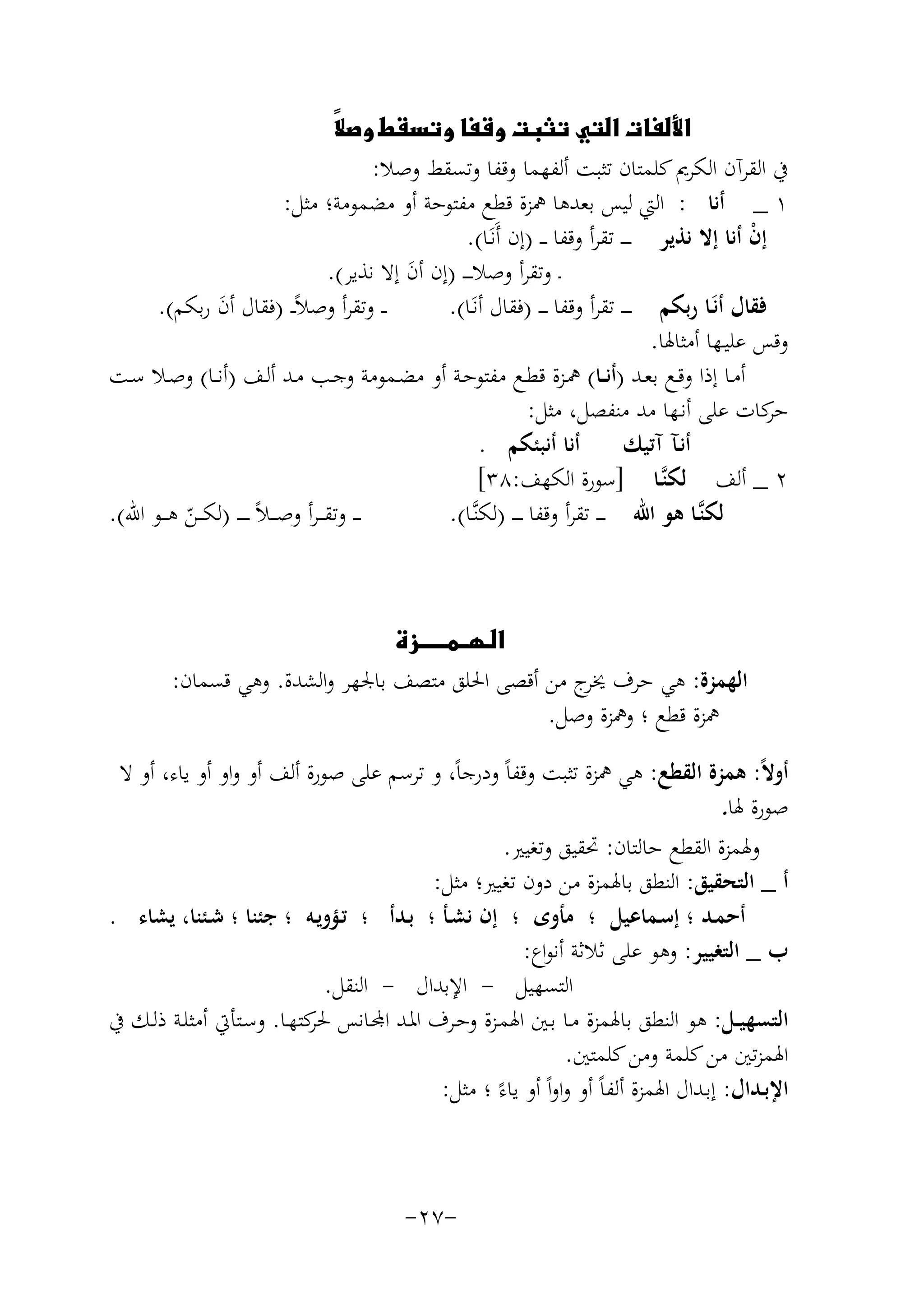 ‫‪‬‬

‫‪‬‬
‫‪ ‬‬
‫ﰲ اﻟﻘﺮآن اﻟﻜﺮﱘ ﻛﻠﻤﺘﺎن ﺗﺜﺒﺖ أﻟﻔﻬﻤﺎ وﻗﻔﺎ وﺗﺴﻘﻂ وﺻﻼ:‬
‫١ _ أﻧﺎ : اﻟﱵ ﻟﻴﺲ ﺑﻌﺪﻫﺎ ﳘﺰة ﻗﻄﻊ ﻣﻔﺘﻮﺣﺔ أو ﻣﻀﻤﻮﻣﺔ؛ ﻣﺜﻞ:‬
‫إن أﻧﺎ إﻻ ﻧﺬﻳﺮ ـ ـ ـ ﺗﻘﺮأ وﻗﻔﺎ ـ ـ )إن أَﻧَـﺎ(.‬
‫ْ‬
‫ـ وﺗﻘﺮأ وﺻﻼ ـ ـ ـ )إن أن إﻻ ﻧﺬﻳﺮ(.‬
‫َ‬
‫ـ ـ وﺗﻘﺮأ وﺻﻼًـ ـ )ﻓﻘﺎل أن رﺑﻜﻢ(.‬
‫ﻓﻘﺎل أﻧَـﺎ رﺑﻜﻢ ـ ـ ـ ﺗﻘﺮأ وﻗﻔﺎ ـ ـ ـ )ﻓﻘﺎل أﻧَـﺎ(.‬
‫َ‬
‫وﻗﺲ ﻋﻠﻴـﻬﺎ أﻣﺜﺎﳍﺎ.‬
‫أﻣـﺎ إذا وﻗـﻊ ﺑﻌــﺪ )أﻧــﺎ( ﳘـﺰة ﻗﻄــﻊ ﻣﻔﺘﻮﺣـﺔ أو ﻣﻀـﻤﻮﻣﺔ وﺟــﺐ ﻣـﺪ أﻟـﻒ )أﻧــﺎ( وﺻـﻼ ﺳــﺖ‬
‫ﻛﺎت ﻋﻠﻰ أﻧـﻬﺎ ﻣﺪ ﻣﻨﻔﺼﻞ، ﻣﺜﻞ:‬
‫ﺣﺮ‬
‫أﻧﺎ أﻧﺒﺌﻜﻢ .‬
‫أﻧـﺂ آﺗﻴﻚ‬
‫٢ _ أﻟﻒ ﻟﻜﻨﱠـﺎ ]ﺳﻮرة اﻟﻜﻬﻒ:٨٣[‬
‫ـ ـ وﺗﻘـ ـﺮأ وﺻـ ـﻼً ـ ـ ـ ـ )ﻟﻜ ــﻦ ﻫ ــﻮ اﷲ(.‬
‫ﻟﻜﻨﱠـﺎ ﻫﻮ اﷲ ـ ـ ـ ﺗﻘﺮأ وﻗﻔﺎ ـ ـ ـ )ﻟﻜﻨﱠـﺎ(.‬
‫ّ‬
‫‪‬‬
‫اﻟﻬﻤﺰة: ﻫﻲ ﺣﺮف ج ﻣﻦ أﻗﺼﻰ اﳊﻠﻖ ﻣﺘﺼﻒ ﺑﺎﳉﻬﺮ واﻟﺸﺪة. وﻫﻲ ﻗﺴﻤﺎن:‬
‫ﳜﺮ‬
‫ﳘﺰة ﻗﻄﻊ ؛ وﳘﺰة وﺻﻞ.‬
‫أوﻻً: ﻫﻤﺰة اﻟﻘﻄﻊ: ﻫﻲ ﳘﺰة ﺗﺜﺒﺖ وﻗﻔﺎً ودرﺟﺎً، و ﺗﺮﺳﻢ ﻋﻠﻰ ﺻﻮرة أﻟﻒ أو واو أو ﻳﺎء، أو ﻻ‬
‫ﺻﻮرة ﳍﺎ.‬
‫وﳍﻤﺰة اﻟﻘﻄﻊ ﺣﺎﻟﺘﺎن: ﲢﻘﻴﻖ وﺗﻐﻴﲑ.‬
‫أ _ اﻟﺘﺤﻘﻴﻖ: اﻟﻨﻄﻖ ﺑﺎﳍﻤﺰة ﻣﻦ دون ﺗﻐﻴﲑ؛ ﻣﺜﻞ:‬
‫أﺣﻤـﺪ ؛ إﺳـﻤﺎﻋﻴﻞ ؛ ﻣﺄوى ؛ إن ﻧﺸـﺄ ؛ ﺑـﺪأ ؛ ﺗـﺆوﻳـﻪ ؛ ﺟﺌﻨﺎ ؛ ﺷـﺌﻨﺎ، ﻳﺸﺎء .‬
‫ب _ اﻟﺘﻐﻴﻴﺮ: وﻫﻮ ﻋﻠﻰ ﺛﻼﺛﺔ أﻧﻮاع:‬
‫اﻟﺘﺴﻬﻴﻞ - اﻹﺑﺪال - اﻟﻨﻘﻞ.‬
‫اﻟﺘﺴﻬﻴــﻞ: ﻫﻮ اﻟﻨﻄﻖ ﺑﺎﳍﻤﺰة ﻣـﺎ ﺑـﲔ اﳍﻤـﺰة ـﺮف اﳌـﺪ اﺠﻤﻟـﺎﻧﺲ ﻛﺘﻬـﺎ. وﺳـﺘﺄﰐ أﻣﺜﻠـﺔ ذﻟـﻚ ﰲ‬
‫ﳊﺮ‬
‫اﳍﻤﺰﺗﲔ ﻣﻦ ﻛﻠﻤﺔ وﻣﻦ ﻛﻠﻤﺘﲔ.‬
‫اﻹﺑـﺪال: إﺑـﺪال اﳍﻤﺰة أﻟﻔﺎً أو واواً أو ﻳﺎءً ؛ ﻣﺜﻞ:‬

‫-٧٢-‬

 