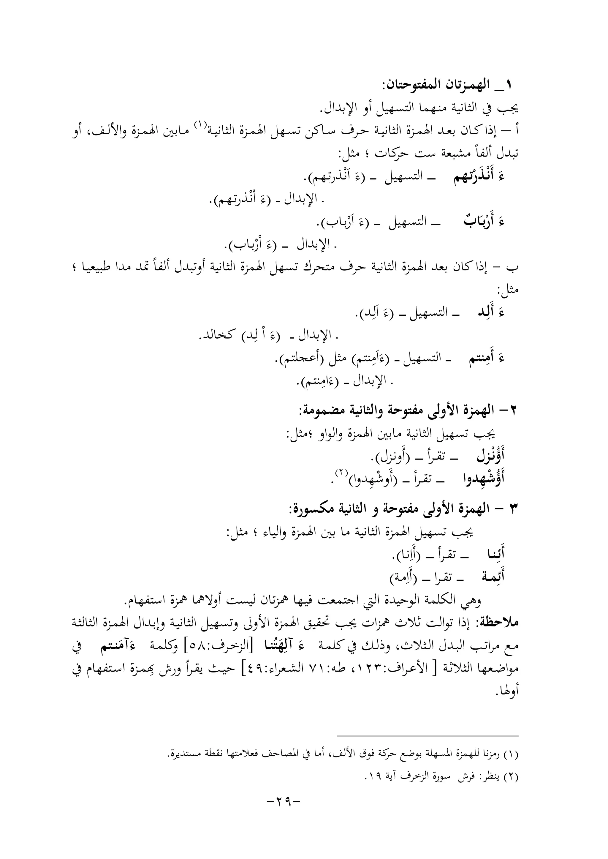 ‫١_ اﻟﻬﻤ ـﺰﺗﺎن اﻟﻤﻔﺘﻮﺣﺘﺎن:‬
‫ﳚﺐ ﰲ اﻟﺜﺎﻧﻴﺔ ﻣﻨـﻬﻤﺎ اﻟﺘﺴﻬﻴﻞ أو اﻹﺑﺪال.‬
‫) ١(‬
‫أ – إذا ﻛــﺎن ﺑﻌــﺪ اﳍﻤــﺰة اﻟﺜﺎﻧﻴــﺔ ﺣــﺮف ﺳــﺎﻛﻦ ﺗﺴــﻬﻞ اﳍﻤــﺰة اﻟﺜﺎﻧﻴــﺔ ﻣــﺎﺑﲔ اﳍﻤــﺰة واﻷﻟــﻒ، أو‬
‫ﺗﺒﺪل أﻟﻔﺎً ﻣﺸﺒﻌﺔ ﺳﺖ ﻛﺎت ؛ ﻣﺜﻞ:‬
‫ﺣﺮ‬
‫ء أَﻧْـﺬرﺗـﻬﻢ ـ ـ ـ ـ اﻟﺘﺴﻬﻴﻞ ـ ـ ـ )ءَ اَﻧْـﺬرﺗـﻬﻢ(.‬
‫َ َْ‬
‫ـ اﻹﺑﺪال ـ ـ )ءَ اْﻧْـﺬرﺗـﻬﻢ(.‬
‫ء أَرﺑـَﺎب ـ ـ ـ ـ اﻟﺘﺴﻬﻴﻞ ـ ـ ـ )ءَ اَرﺑـﺎب(.‬
‫َ ْ ٌ‬
‫ْ‬
‫ـ اﻹﺑﺪال ـ ـ ـ )ءَ اْرﺑـﺎب(.‬
‫ْ‬
‫ب - إذا ﻛﺎن ﺑﻌﺪ اﳍﻤﺰة اﻟﺜﺎﻧﻴﺔ ﺣﺮف ﻣﺘﺤﺮك ﺗﺴﻬﻞ اﳍﻤﺰة اﻟﺜﺎﻧﻴﺔ أوﺗﺒﺪل أﻟﻔﺎً ﲤﺪ ﻣﺪا ﻃﺒﻴﻌﻴـﺎ ؛‬
‫ﻣﺜﻞ:‬
‫ء أَﻟِـﺪ ـ ـ ـ اﻟﺘﺴﻬﻴﻞ ـ ـ ـ )ء اَﻟِ‬
‫َ ـﺪ(.‬
‫َ‬
‫ـ اﻹﺑﺪال ـ ـ )ءَ اْ ﻟِـﺪ( ﻛﺨﺎﻟﺪ.‬
‫ِ‬
‫ِ‬
‫ء أَﻣﻨﺘﻢ ـ ـ اﻟﺘﺴﻬﻴﻞ ـ ـ )ءَاَﻣﻨﺘﻢ( ﻣﺜﻞ )أﻋﺠﻠﺘﻢ(.‬
‫َ‬
‫ِ‬
‫ـ اﻹﺑﺪال ـ ـ )ءَاﻣﻨﺘﻢ(.‬
‫٢- اﻟﻬﻤﺰة اﻷوﻟﻰ ﻣﻔﺘﻮﺣﺔ واﻟﺜﺎﻧﻴﺔ ﻣﻀﻤﻮﻣﺔ:‬
‫ﳚﺐ ﺗﺴﻬﻴﻞ اﻟﺜﺎﻧﻴﺔ ﻣﺎﺑﲔ اﳍﻤﺰة واﻟﻮاو ؛ﻣﺜﻞ:‬
‫أَؤﻧْـﺰل ـ ـ ـ ـ ﺗﻘ ـﺮأ ـ ـ ـ ـ )أَوﻧـﺰل(.‬
‫ُ‬
‫) ٢(‬
‫ِْ‬
‫ُ ِْ‬
‫أَؤﺷﻬﺪوا ـ ـ ـ ـ ﺗﻘ ـﺮأ ـ ـ ـ )أَوﺷﻬﺪوا( .‬
‫٣ - اﻟﻬﻤﺰة اﻷوﻟﻰ ﻣﻔﺘﻮﺣﺔ و اﻟﺜﺎﻧﻴﺔ ﻣﻜﺴﻮرة:‬
‫ﳚﺐ ﺗﺴﻬﻴﻞ اﳍﻤﺰة اﻟﺜﺎﻧﻴﺔ ﻣﺎ ﺑﲔ اﳍﻤﺰة واﻟﻴﺎء ؛ ﻣﺜﻞ:‬
‫أَﺋِـﻨـﺎ ـ ـ ـ ـ ﺗﻘ ـﺮأ ـ ـ ـ ـ )أَاِﻧـﺎ(.‬
‫أَﺋِﻤــﺔ ـ ـ ـ ﺗﻘ ـﺮا ـ ـ ـ ـ )أَاِﻣـﺔ(‬
‫وﻫﻲ اﻟﻜﻠﻤﺔ اﻟﻮﺣﻴﺪة اﻟﱵ اﺟﺘﻤﻌﺖ ﻓﻴـﻬﺎ ﳘﺰﺗﺎن ﻟﻴﺴﺖ أوﻻﳘﺎ ﳘﺰة اﺳﺘﻔﻬﺎم.‬
‫ﻣﻼﺣﻈﺔ: إذا ﺗﻮاﻟﺖ ﺛﻼث ﳘﺰات ﳚﺐ ﲢﻘﻴﻖ اﳍﻤﺰة اﻷوﱃ وﺗﺴﻬﻴﻞ اﻟﺜﺎﻧﻴـﺔ وإﺑـﺪال اﳍﻤـﺰة اﻟﺜﺎﻟﺜـﺔ‬
‫ﻣــﻊ ﻣﺮاﺗــﺐ اﻟﺒــﺪل اﻟــﺜﻼث، وذﻟــﻚ ﰲ ﻛﻠﻤــﺔ ء آﻟِﻬﺘُﻨــﺎ ]اﻟﺰﺧــﺮف:٨٥[ ﻛﻠﻤــﺔ ءآﻣﻨــﺘﻢ ﰲ‬
‫و‬
‫َ َ‬
‫ََ‬
‫ِ‬
‫ﻣﻮاﺿــﻌﻬﺎ اﻟﺜﻼﺛــﺔ ] اﻷﻋـﺮاف:٣٢١، ﻃــﻪ:١٧ اﻟﺸــﻌﺮاء:٩٤[ ﻴــﺚ ﻳﻘــﺮأ ورش ﻬﺑﻤــﺰة اﺳــﺘﻔﻬﺎم ﰲ‬
‫أوﳍﺎ.‬
‫)١( رﻣﺰﻧﺎ ﻟﻠﻬﻤﺰة اﳌﺴﻬﻠﺔ ﺑﻮﺿﻊ ﻛﺔ ﻓﻮق اﻷﻟﻒ، أﻣﺎ ﰲ اﳌﺼﺎﺣﻒ ﻓﻌﻼﻣﺘﻬﺎ ﻧﻘﻄﺔ ﻣﺴﺘﺪﻳﺮة.‬
‫ﺣﺮ‬
‫)٢( ﻳﻨﻈﺮ: ﻓﺮش ﺳﻮرة اﻟﺰﺧﺮف آﻳﺔ ٩١.‬

‫-٩٢-‬

 