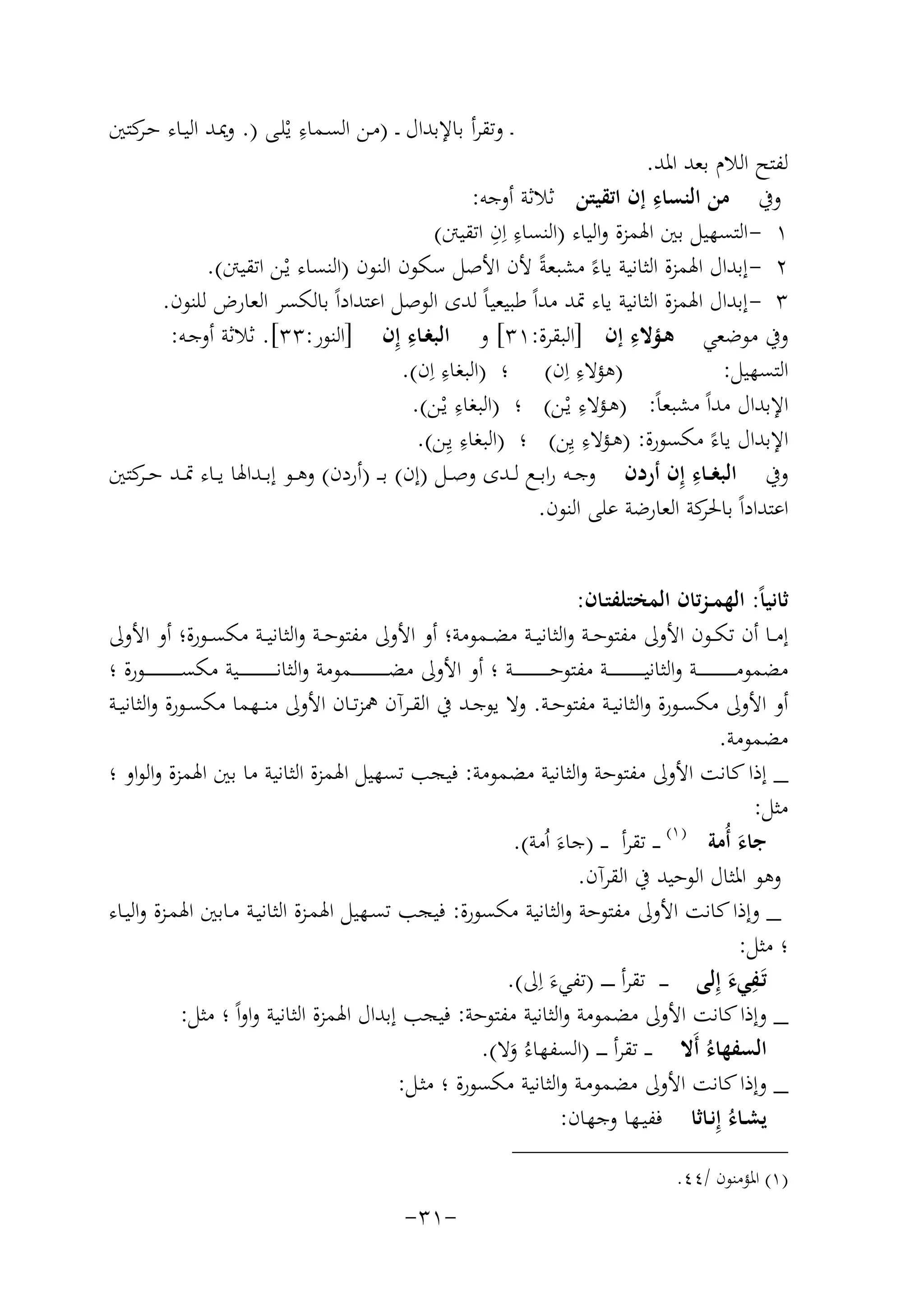 ‫ِ‬
‫ـ وﺗﻘﺮأ ﺑﺎﻹﺑﺪال ـ )ﻣـﻦ اﻟﺴـﻤﺎء ﻳْﻠـﻰ ). وﳝـﺪ اﻟﻴـﺎء ﺣ ﻛﺘﲔ‬
‫ـﺮ‬

‫ﻟﻔﺘﺢ اﻟﻼم ﺑﻌﺪ اﳌﺪ.‬
‫ِ‬
‫وﰲ ﻣﻦ اﻟﻨﺴﺎء إن اﺗﻘﻴﺘﻦ ﺛﻼﺛﺔ أوﺟﻪ:‬
‫ِ ِ‬
‫١ - اﻟﺘﺴﻬﻴﻞ ﺑﲔ اﳍﻤﺰة واﻟﻴﺎء )اﻟﻨﺴﺎء اِن اﺗﻘﻴﱳ(‬
‫٢ - إﺑﺪال اﳍﻤﺰة اﻟﺜﺎﻧﻴﺔ ﻳﺎءً ﻣﺸﺒﻌﺔً ﻷن اﻷﺻﻞ ﺳﻜﻮن اﻟﻨﻮن )اﻟﻨﺴﺎء ﻳْـﻦ اﺗﻘﻴﱳ(.‬
‫٣ - إﺑﺪال اﳍﻤﺰة اﻟﺜﺎﻧﻴﺔ ﻳﺎء ﲤﺪ ﻣﺪاً ﻃﺒﻴﻌﻴﺎً ﻟﺪى اﻟﻮﺻﻞ اﻋﺘﺪاداً ﺑﺎﻟﻜﺴﺮ اﻟﻌﺎرض ﻟﻠﻨﻮن.‬
‫ِ‬
‫ِ‬
‫وﰲ ﻣﻮﺿﻌﻲ ﻫـﺆﻻء إن ]اﻟﺒﻘﺮة:١٣[ و اﻟﺒﻐـﺎء إِن ]اﻟﻨﻮر:٣٣[. ﺛﻼﺛﺔ أوﺟـﻪ:‬
‫ِ‬
‫ِ‬
‫)ﻫﺆﻻء اِن( ؛ )اﻟﺒﻐﺎء اِن(.‬
‫اﻟﺘﺴﻬﻴﻞ:‬
‫اﻹﺑﺪال ﻣﺪاً ﻣﺸﺒﻌﺎً: )ﻫـﺆﻻء ﻳـﻦ( ؛ ) ِ‬
‫ِ‬
‫اﻟﺒﻐﺎء ﻳْـﻦ(.‬
‫ْ‬
‫ِ‬
‫ِ‬
‫اﻹﺑﺪال ﻳﺎء ﻣﻜﺴﻮرة: )ﻫـﺆﻻء ﻳِﻦ( ؛ )اﻟﺒﻐﺎء ﻳِ‬
‫ـﻦ(.‬
‫ً‬
‫ِ‬
‫وﰲ اﻟﺒﻐــﺎء إِن أردن وﺟــﻪ راﺑــﻊ ﻟــﺪى وﺻــﻞ )إن( ﺑـ ـ )أردن( وﻫــﻮ إﺑــﺪاﳍﺎ ﻳــﺎء ﲤــﺪ ﺣـ ﻛﺘﲔ‬
‫ـﺮ‬
‫اﻋﺘﺪاداً ﻛﺔ اﻟﻌﺎرﺿﺔ ﻋﻠﻰ اﻟﻨﻮن.‬
‫ﺑﺎﳊﺮ‬
‫ﺛﺎﻧﻴﺎً: اﻟﻬﻤ ـﺰﺗﺎن اﻟﻤﺨﺘﻠﻔﺘـﺎن:‬
‫إﻣــﺎ أن ﺗﻜــﻮن اﻷوﱃ ﻣﻔﺘﻮﺣــﺔ واﻟﺜﺎﻧﻴــﺔ ﻣﻀــﻤﻮﻣﺔ؛ أو اﻷوﱃ ﻣﻔﺘﻮﺣــﺔ واﻟﺜﺎﻧﻴــﺔ ﻣﻜﺴــﻮرة؛ أو اﻷوﱃ‬
‫ﻣﻀﻤﻮﻣـ ـ ـ ـ ـ ـ ـ ـ ـ ـ ـ ـﺔ واﻟﺜﺎﻧﻴـ ـ ـ ـ ـ ـ ـ ـ ـ ـ ــﺔ ﻣﻔﺘﻮﺣـ ـ ـ ـ ـ ـ ـ ـ ـ ـ ــﺔ ؛ أو اﻷوﱃ ﻣﻀـ ـ ـ ـ ـ ـ ـ ـ ـ ـ ــﻤﻮﻣﺔ واﻟﺜﺎﻧـ ـ ـ ـ ـ ـ ـ ـ ـ ـ ـ ـﻴﺔ ﻣﻜﺴـ ـ ـ ـ ـ ـ ـ ـ ـ ـ ــﻮرة ؛‬
‫أو اﻷوﱃ ﻣﻜﺴــﻮرة واﻟﺜﺎﻧﻴــﺔ ﻣﻔﺘﻮﺣــﺔ. وﻻ ﻳﻮﺟــﺪ ﰲ اﻟﻘــﺮآن ﳘﺰﺗــﺎن اﻷوﱃ ﻣﻨ ــﻬﻤﺎ ﻣﻜﺴــﻮرة واﻟﺜﺎﻧﻴــﺔ‬
‫ﻣﻀﻤﻮﻣﺔ.‬
‫_ إذا ﻛﺎﻧﺖ اﻷوﱃ ﻣﻔﺘﻮﺣﺔ واﻟﺜﺎﻧﻴﺔ ﻣﻀﻤﻮﻣﺔ: ﻓﻴﺠﺐ ﺗﺴﻬﻴﻞ اﳍﻤﺰة اﻟﺜﺎﻧﻴﺔ ﻣﺎ ﺑﲔ اﳍﻤﺰة واﻟﻮاو ؛‬
‫ﻣﺜﻞ:‬
‫) ١(‬
‫ـ ـ ﺗﻘﺮأ ـ ـ )ﺟﺎءَ اُﻣﺔ(.‬
‫ﺟﺎء أُﻣﺔ‬
‫َ‬
‫وﻫﻮ اﳌﺜﺎل اﻟﻮﺣﻴﺪ ﰲ اﻟﻘﺮآن.‬
‫_ وإذا ﻛﺎﻧﺖ اﻷوﱃ ﻣﻔﺘﻮﺣﺔ واﻟﺜﺎﻧﻴﺔ ﻣﻜﺴﻮرة: ﻓﻴﺠﺐ ﺗﺴـﻬﻴﻞ اﳍﻤـﺰة اﻟﺜﺎﻧﻴـﺔ ﻣـﺎﺑﲔ اﳍﻤـﺰة واﻟﻴـﺎء‬
‫؛ ﻣﺜﻞ:‬
‫ﺗـﻔﻲء إِﻟﻰ ـ ـ ـ ﺗﻘﺮأ ـ ـ ـ ـ )ﺗﻔﻲء اِ‬
‫ِ‬
‫َ ﱃ(.‬
‫َ َ‬
‫_ وإذا ﻛﺎﻧﺖ اﻷوﱃ ﻣﻀﻤﻮﻣﺔ واﻟﺜﺎﻧﻴﺔ ﻣﻔﺘﻮﺣﺔ: ﻓﻴﺠﺐ إﺑﺪال اﳍﻤﺰة اﻟﺜﺎﻧﻴﺔ واواً ؛ ﻣﺜﻞ:‬
‫اﻟﺴﻔﻬﺎءُ أَﻻ ـ ـ ﺗﻘﺮأ ـ ـ ـ )اﻟﺴﻔﻬﺎءُ وﻻ(.‬
‫َ‬
‫_ وإذا ﻛﺎﻧﺖ اﻷوﱃ ﻣﻀﻤﻮﻣـﺔ واﻟﺜﺎﻧﻴﺔ ﻣﻜﺴﻮرة ؛ ﻣﺜـﻞ:‬
‫ﻳﺸـﺎءُ إِﻧـﺎﺛﺎ ﻓﻔﻴـﻬﺎ وﺟﻬﺎن:‬
‫)١( اﳌﺆﻣﻨﻮن /٤٤.‬

‫-١٣-‬

 