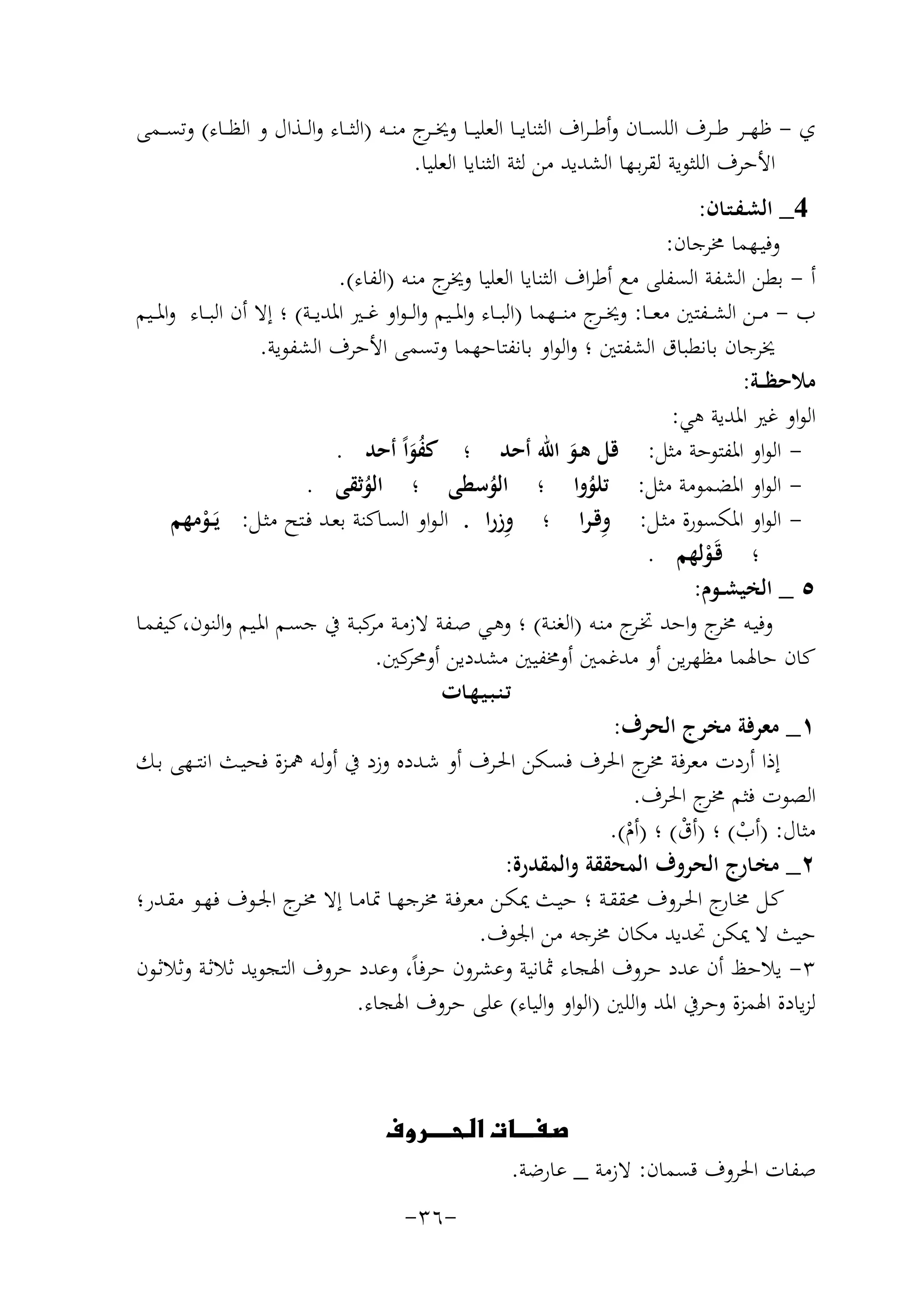 ‫ي - ﻇﻬ ــﺮ ﻃ ــﺮف اﻟﻠﺴ ــﺎن وأﻃـ ـﺮاف اﻟﺜﻨﺎﻳ ــﺎ اﻟﻌﻠﻴ ــﺎ وﳜ ـ ج ﻣﻨ ــﻪ )اﻟﺜ ــﺎء واﻟ ــﺬال و اﻟﻈ ــﺎء( وﺗﺴ ــﻤﻰ‬
‫ـﺮ‬
‫اﻷﺣﺮف اﻟﻠﺜﻮﻳﺔ ﻟﻘﺮﺑـﻬﺎ اﻟﺸﺪﻳﺪ ﻣﻦ ﻟﺜﺔ اﻟﺜﻨﺎﻳﺎ اﻟﻌﻠﻴﺎ.‬
‫4_ اﻟﺸـﻔـﺘـﺎن:‬
‫وﻓﻴـﻬﻤﺎ ﳐﺮﺟﺎن:‬
‫أ - ﺑﻄﻦ اﻟﺸﻔﺔ اﻟﺴﻔﻠﻰ ﻣﻊ أﻃﺮاف اﻟﺜﻨﺎﻳﺎ اﻟﻌﻠﻴﺎ ج ﻣﻨـﻪ )اﻟﻔﺎء(.‬
‫وﳜﺮ‬
‫ب - ﻣ ــﻦ اﻟﺸ ــﻔﺘﲔ ﻣﻌ ــﺎ: وﳜ ـ ج ﻣﻨ ــﻬﻤﺎ )اﻟﺒ ــﺎء واﳌ ــﻴﻢ واﻟ ـﻮاو ﻏ ــﲑ اﳌﺪﻳ ــﺔ( ؛ إﻻ أن اﻟﺒ ــﺎء واﳌ ــﻴﻢ‬
‫ـﺮ‬
‫ﳜﺮﺟﺎن ﺑﺎﻧﻄﺒﺎق اﻟﺸﻔﺘﲔ ؛ واﻟﻮاو ﺑﺎﻧﻔﺘﺎﺣﻬﻤﺎ وﺗﺴﻤﻰ اﻷﺣﺮف اﻟﺸﻔﻮﻳﺔ.‬
‫ﻣﻼﺣﻈ ــﺔ:‬
‫اﻟﻮاو ﻏﲑ اﳌﺪﻳﺔ ﻫﻲ:‬
‫ اﻟﻮاو اﳌﻔﺘﻮﺣﺔ ﻣﺜﻞ: ﻗﻞ ﻫـﻮ اﷲ أﺣﺪ ؛ ﻛﻔﻮاً أﺣﺪ .‬‫َُ‬
‫َ‬
‫ اﻟﻮاو اﳌﻀﻤﻮﻣﺔ ﻣﺜﻞ: ﺗﻠﻮوا ؛ اﻟﻮﺳﻄﻰ ؛ اﻟﻮﺛﻘﻰ .‬‫ُ‬
‫ُ‬
‫ُ‬
‫ِ‬
‫ِ‬
‫ اﻟﻮاو اﳌﻜﺴﻮرة ﻣﺜـﻞ: وﻗـﺮا ؛ وزرا . اﻟـﻮاو اﻟﺴـﺎﻛﻨﺔ ﺑﻌـﺪ ﻓـﺘﺢ ﻣﺜـﻞ: ﻳَــﻮﻣﻬﻢ‬‫ْ‬
‫؛ ﻗَـﻮﻟﻬﻢ .‬
‫ْ‬
‫٥ _ اﻟﺨﻴﺸــﻮم:‬
‫وﻓﻴـﻪ ج واﺣﺪ ﲣ ج ﻣﻨـﻪ )اﻟﻐﻨـﺔ( ؛ وﻫـﻲ ﺻـﻔﺔ ﻻزﻣـﺔ ﻛﺒـﺔ ﰲ ﺟﺴـﻢ اﳌـﻴﻢ واﻟﻨﻮن،ﻛﻴﻔﻤـﺎ‬
‫ﻣﺮ‬
‫ـﺮ‬
‫ﳐﺮ‬
‫ﻛﺎن ﺣﺎﳍﻤﺎ ﻣﻈﻬﺮﻳﻦ أو ﻣﺪﻏﻤﲔ أوﳐﻔﻴﲔ ﻣﺸﺪدﻳﻦ ﻛﲔ.‬
‫أوﳏﺮ‬
‫ﺗـﻨـﺒـﻴـﻬـﺎت‬
‫١_ ﻣﻌﺮﻓﺔ ﻣﺨﺮج اﻟﺤﺮف:‬
‫إذا أردت ﻣﻌﺮﻓﺔ ج اﳊﺮف ﻓﺴـﻜﻦ اﳊـﺮف أو ﺷـﺪدﻩ وزد ﰲ أوﻟـﻪ ﳘـﺰة ﻓﺤﻴـﺚ اﻧﺘــﻬﻰ ﺑـﻚ‬
‫ﳐﺮ‬
‫اﻟﺼﻮت ﻓﺜﻢ ج اﳊﺮف.‬
‫ﳐﺮ‬
‫ﻣﺜﺎل: )أب( ؛ )أق( ؛ )أم(.‬
‫ْ‬
‫ْ‬
‫ْ‬
‫٢_ ﻣﺨـﺎرج اﻟﺤﺮوف اﻟﻤﺤﻘﻘﺔ واﻟﻤﻘﺪرة:‬
‫ﻛـﻞ ﳐـ ج اﳊــﺮوف ﳏﻘﻘــﺔ ؛ ﺣﻴــﺚ ﳝﻜــﻦ ﻣﻌﺮﻓـﺔ ﳐﺮﺟﻬــﺎ ﲤﺎﻣــﺎ إﻻ ﳐـ ج اﳉــﻮف ﻓﻬــﻮ ﻣﻘــﺪر؛‬
‫ـﺮ‬
‫ـﺎر‬
‫ﺣﻴﺚ ﻻ ﳝﻜﻦ ﲢﺪﻳﺪ ﻣﻜﺎن ﳐﺮﺟﻪ ﻣﻦ اﳉﻮف.‬
‫٣- ﻳﻼﺣﻆ أن ﻋﺪد ﺣﺮوف اﳍﺠﺎء ﲦﺎﻧﻴﺔ وﻋﺸﺮون ﺣﺮﻓﺎً، وﻋﺪد ﺣﺮوف اﻟﺘﺠﻮﻳﺪ ﺛﻼﺛـﺔ وﺛﻼﺛـﻮن‬
‫ﻟﺰﻳﺎدة اﳍﻤﺰة وﺣﺮﰲ اﳌﺪ واﻟﻠﲔ )اﻟﻮاو واﻟﻴﺎء( ﻋﻠﻰ ﺣﺮوف اﳍﺠﺎء.‬

‫‪‬‬
‫ﺻﻔﺎت اﳊﺮوف ﻗﺴﻤﺎن: ﻻزﻣﺔ _ ﻋﺎرﺿﺔ.‬
‫-٦٣-‬

 
