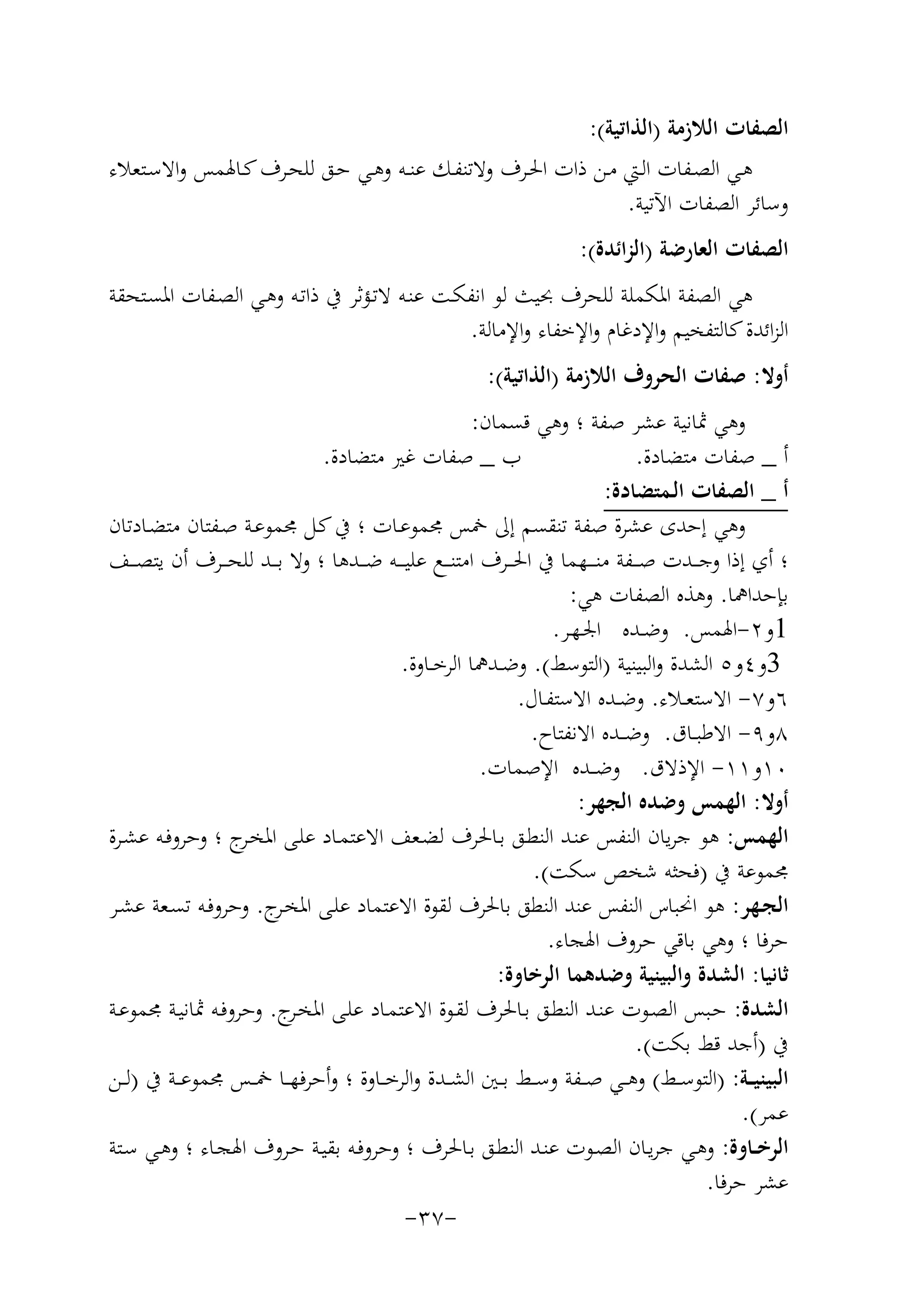 ‫اﻟﺼﻔﺎت اﻟﻼزﻣﺔ )اﻟﺬاﺗﻴﺔ(:‬
‫ﻫـﻲ اﻟﺼــﻔﺎت اﻟــﱵ ﻣــﻦ ذات اﳊــﺮف وﻻﺗﻨﻔــﻚ ﻋﻨــﻪ وﻫــﻲ ﺣــﻖ ﻟﻠﺤــﺮف ﻛـﺎﳍﻤﺲ واﻻﺳــﺘﻌﻼء‬
‫وﺳﺎﺋﺮ اﻟﺼﻔﺎت اﻵﺗﻴﺔ.‬
‫اﻟﺼﻔﺎت اﻟﻌﺎرﺿﺔ )اﻟﺰاﺋﺪة(:‬
‫ﻫﻲ اﻟﺼﻔﺔ اﳌﻜﻤﻠﺔ ﻟﻠﺤﺮف ﲝﻴﺚ ﻟﻮ اﻧﻔﻜـﺖ ﻋﻨـﻪ ﻻﺗـﺆﺛﺮ ﰲ ذاﺗـﻪ وﻫـﻲ اﻟﺼـﻔﺎت اﳌﺴـﺘﺤﻘﺔ‬
‫اﻟﺰاﺋﺪة ﻛﺎﻟﺘﻔﺨﻴﻢ واﻹدﻏﺎم واﻹﺧﻔﺎء واﻹﻣﺎﻟﺔ.‬
‫أوﻻ: ﺻﻔﺎت اﻟﺤﺮوف اﻟﻼزﻣﺔ )اﻟﺬاﺗﻴﺔ(:‬
‫وﻫﻲ ﲦﺎﻧﻴﺔ ﻋﺸﺮ ﺻﻔﺔ ؛ وﻫﻲ ﻗﺴﻤﺎن:‬
‫ب _ ﺻﻔﺎت ﻏﲑ ﻣﺘﻀﺎدة.‬
‫أ _ ﺻﻔﺎت ﻣﺘﻀﺎدة.‬
‫أ _ اﻟﺼﻔﺎت اﻟـﻤﺘﻀﺎدة:‬
‫وﻫﻲ إﺣﺪى ﻋﺸﺮة ﺻﻔﺔ ﺗﻨﻘﺴﻢ إﱃ ﲬﺲ ﳎﻤﻮﻋـﺎت ؛ ﰲ ﻛـﻞ ﳎﻤﻮﻋـﺔ ﺻـﻔﺘﺎن ﻣﺘﻀـﺎدﺗﺎن‬
‫؛ أي إذا وﺟ ــﺪت ﺻ ــﻔﺔ ﻣﻨ ـ ــﻬﻤﺎ ﰲ اﳊ ــﺮف اﻣﺘﻨ ــﻊ ﻋﻠﻴ ـ ــﻪ ﺿ ــﺪﻫﺎ ؛ وﻻ ﺑ ــﺪ ﻟﻠﺤ ــﺮف أن ﻳﺘﺼ ــﻒ‬
‫ﺑﺈﺣﺪاﳘﺎ. وﻫﺬﻩ اﻟﺼﻔﺎت ﻫﻲ:‬
‫1و٢-اﳍﻤﺲ. وﺿــﺪﻩ اﳉـﻬـﺮ.‬
‫3و٤و٥ اﻟﺸﺪة واﻟﺒﻴﻨﻴﺔ )اﻟﺘﻮﺳﻂ(. وﺿــﺪﳘﺎ اﻟﺮﺧــﺎوة.‬
‫٦و٧- اﻻﺳﺘﻌــﻼء. وﺿــﺪﻩ اﻻﺳﺘﻔـﺎل.‬
‫٨و٩- اﻻﻃﺒــﺎق. وﺿ ــﺪﻩ اﻻﻧﻔﺘﺎح.‬
‫٠١و١١- اﻹذﻻق. وﺿ ــﺪﻩ اﻹﺻﻤﺎت.‬
‫أوﻻ: اﻟﻬﻤﺲ وﺿﺪﻩ اﻟﺠﻬﺮ:‬
‫اﻟﻬﻤﺲ: ﻫﻮ ﺟﺮﻳﺎن اﻟﻨﻔﺲ ﻋﻨـﺪ اﻟﻨﻄـﻖ ﺑـﺎﳊﺮف ﻟﻀـﻌﻒ اﻻﻋﺘﻤـﺎد ﻋﻠـﻰ اﳌﺨ ج ؛ وﺣﺮوﻓـﻪ ﻋﺸـﺮة‬
‫ـﺮ‬
‫ﳎﻤﻮﻋﺔ ﰲ )ﻓﺤﺜﻪ ﺷﺨﺺ ﺳﻜﺖ(.‬
‫اﻟﺠـﻬﺮ: ﻫﻮ اﳓﺒﺎس اﻟﻨﻔﺲ ﻋﻨﺪ اﻟﻨﻄﻖ ﺑﺎﳊﺮف ﻟﻘﻮة اﻻﻋﺘﻤﺎد ﻋﻠـﻰ اﳌﺨ ج. وﺣﺮوﻓـﻪ ﺗﺴـﻌﺔ ﻋﺸـﺮ‬
‫ـﺮ‬
‫ﺣﺮﻓﺎ ؛ وﻫﻲ ﺑﺎﻗﻲ ﺣﺮوف اﳍﺠﺎء.‬
‫ﺛﺎﻧﻴﺎ: اﻟﺸﺪة واﻟﺒﻴﻨﻴﺔ وﺿﺪﻫﻤﺎ اﻟﺮﺧﺎوة:‬
‫اﻟﺸﺪة: ﺣـﺒﺲ اﻟﺼـﻮت ﻋﻨـﺪ اﻟﻨﻄـﻖ ﺑـﺎﳊﺮف ﻟﻘـﻮة اﻻﻋﺘﻤـﺎد ﻋﻠـﻰ اﳌﺨ ج. وﺣﺮوﻓـﻪ ﲦﺎﻧﻴـﺔ ﳎﻤﻮﻋـﺔ‬
‫ـﺮ‬
‫ﰲ )أﺟﺪ ﻗﻂ ﺑﻜﺖ(.‬
‫اﻟﺒﻴﻨﻴ ــﺔ: )اﻟﺘﻮﺳــﻂ( وﻫ ــﻲ ﺻ ــﻔﺔ وﺳ ــﻂ ﺑ ــﲔ اﻟﺸ ــﺪة واﻟﺮﺧ ــﺎوة ؛ وأﺣﺮﻓﻬ ــﺎ ﲬ ــﺲ ﳎﻤﻮﻋ ــﺔ ﰲ )ﻟ ــﻦ‬
‫ﻋﻤﺮ(.‬
‫اﻟﺮﺧــﺎوة: وﻫـﻲ ﺟﺮﻳـﺎن اﻟﺼـﻮت ﻋﻨـﺪ اﻟﻨﻄـﻖ ﺑـﺎﳊﺮف ؛ وﺣﺮوﻓـﻪ ﺑﻘﻴـﺔ ﺣـﺮوف اﳍﺠـﺎء ؛ وﻫـﻲ ﺳـﺘﺔ‬
‫ﻋﺸﺮ ﺣﺮﻓﺎ.‬
‫-٧٣-‬

 