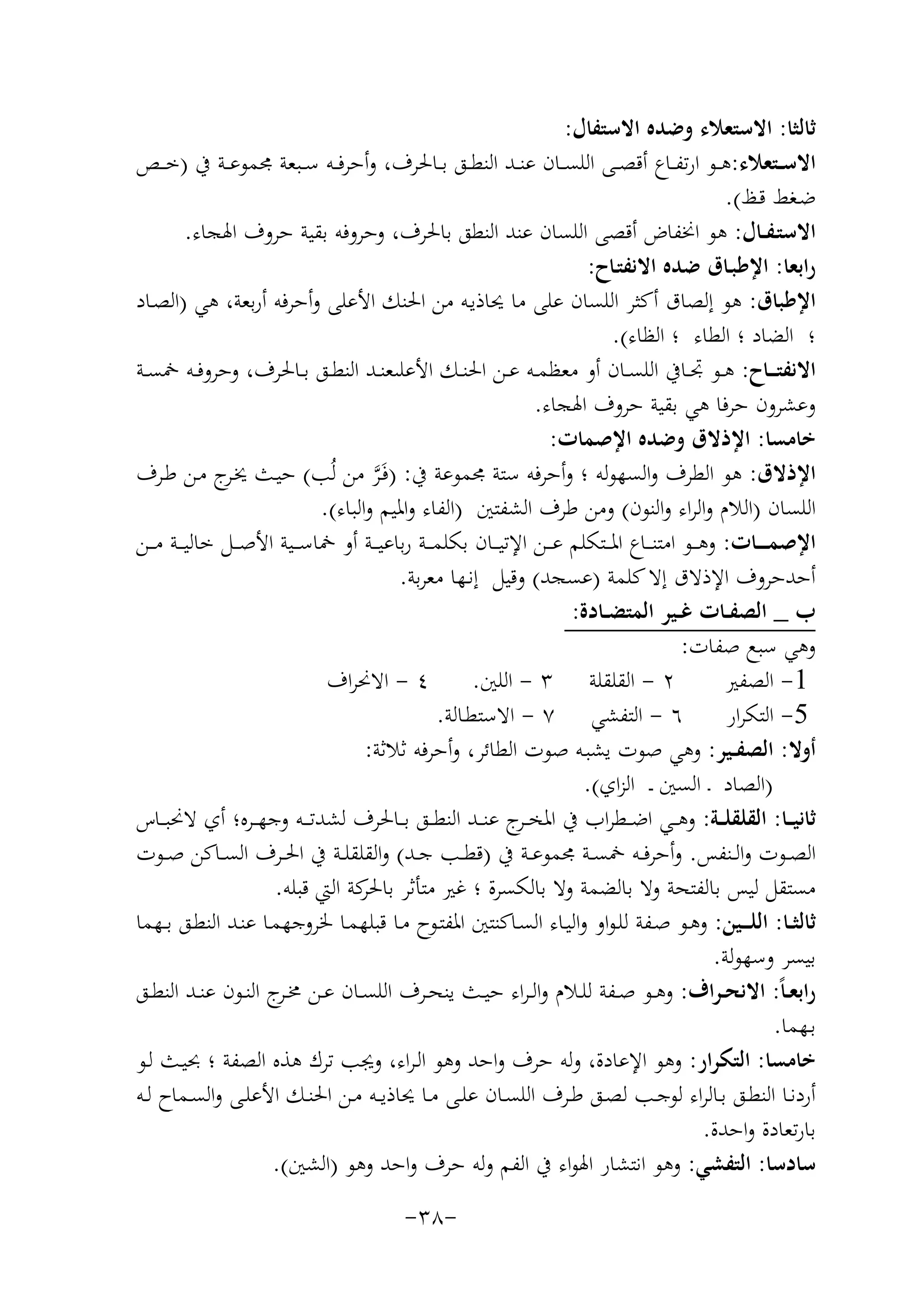 ‫ﺛﺎﻟﺜﺎ: اﻻﺳﺘﻌﻼء وﺿﺪﻩ اﻻﺳﺘﻔﺎل:‬
‫اﻻﺳــﺘﻌﻼء:ﻫــﻮ ارﺗﻔــﺎع أﻗﺼــﻰ اﻟﻠﺴــﺎن ﻋﻨــﺪ اﻟﻨﻄــﻖ ﺑــﺎﳊﺮف، وأﺣﺮﻓــﻪ ﺳــﺒﻌﺔ ﳎﻤﻮﻋــﺔ ﰲ )ﺧ ــﺺ‬
‫ﺿـﻐﻂ ﻗـﻆ(.‬
‫اﻻﺳﺘـﻔــﺎل: ﻫﻮ اﳔﻔﺎض أﻗﺼﻰ اﻟﻠﺴﺎن ﻋﻨﺪ اﻟﻨﻄﻖ ﺑﺎﳊﺮف، وﺣﺮوﻓﻪ ﺑﻘﻴﺔ ﺣﺮوف اﳍﺠﺎء.‬
‫راﺑﻌﺎ: اﻹﻃﺒـﺎق ﺿﺪﻩ اﻻﻧﻔﺘـﺎح:‬
‫اﻹﻃﺒﺎق: ﻫﻮ إﻟﺼﺎق أﻛﺜﺮ اﻟﻠﺴﺎن ﻋﻠﻰ ﻣﺎ ﳛﺎذﻳـﻪ ﻣﻦ اﳊﻨﻚ اﻷﻋﻠﻰ وأﺣﺮﻓﻪ أرﺑﻌﺔ، ﻫﻲ )اﻟﺼـﺎد‬
‫؛ اﻟﻀﺎد ؛ اﻟﻄﺎء ؛ اﻟﻈﺎء(.‬
‫اﻻﻧﻔﺘـ ــﺎح: ﻫــﻮ ﲡــﺎﰲ اﻟﻠﺴــﺎن أو ﻣﻌﻈﻤــﻪ ﻋــﻦ اﳊﻨــﻚ اﻷﻋﻠﯩﻌﻨــﺪ اﻟﻨﻄــﻖ ﺑــﺎﳊﺮف، وﺣﺮوﻓــﻪ ﲬﺴــﺔ‬
‫وﻋﺸﺮون ﺣﺮﻓﺎ ﻫﻲ ﺑﻘﻴﺔ ﺣﺮوف اﳍﺠﺎء.‬
‫ﺧﺎﻣﺴﺎ: اﻹذﻻق وﺿﺪﻩ اﻹﺻﻤﺎت:‬
‫اﻹذﻻق: ﻫﻮ اﻟﻄﺮف واﻟﺴﻬﻮﻟﻪ ؛ وأﺣﺮﻓﻪ ﺳﺘﺔ ﳎﻤﻮﻋﺔ ﰲ: )ﻓَـﺮ ﻣﻦ ﻟُﺐ( ﺣﻴـﺚ ﳜ ج ﻣـﻦ ﻃـﺮف‬
‫ـﺮ‬
‫ﱠ‬
‫اﻟﻠﺴﺎن )اﻟﻼم واﻟﺮاء واﻟﻨﻮن( وﻣﻦ ﻃﺮف اﻟﺸﻔﺘﲔ )اﻟﻔﺎء واﳌﻴﻢ واﻟﺒﺎء(.‬
‫اﻹﺻﻤ ـ ــﺎت: وﻫ ــﻮ اﻣﺘﻨ ــﺎع اﳌ ــﺘﻜﻠﻢ ﻋ ــﻦ اﻹﺗﻴ ــﺎن ﺑﻜﻠﻤ ــﺔ رﺑﺎﻋﻴ ــﺔ أو ﲬﺎﺳ ــﻴﺔ اﻷﺻ ــﻞ ﺧﺎﻟﻴ ــﺔ ﻣ ــﻦ‬
‫أﺣﺪﺣﺮوف اﻹذﻻق إﻻ ﻛﻠﻤﺔ )ﻋﺴﺠﺪ( وﻗﻴﻞ إﻧـﻬﺎ ﻣﻌﺮﺑﺔ.‬
‫ب _ اﻟﺼﻔــﺎت ﻏــﻴﺮ اﻟﻤﺘﻀــﺎدة:‬
‫وﻫﻲ ﺳﺒﻊ ﺻﻔﺎت:‬
‫٢ - اﻟﻘﻠﻘﻠﺔ ٣ - اﻟﻠﲔ. ٤ - اﻻﳓﺮاف‬
‫1- اﻟﺼﻔﲑ‬
‫5- اﻟﺘﻜﺮار ٦ - اﻟﺘﻔﺸﻲ ٧ - اﻻﺳﺘﻄـﺎﻟﺔ.‬
‫أوﻻ: اﻟﺼﻔــﻴﺮ: وﻫﻲ ﺻﻮت ﻳﺸﺒـﻪ ﺻﻮت اﻟﻄﺎﺋﺮ، وأﺣﺮﻓﻪ ﺛﻼﺛﺔ:‬
‫)اﻟﺼﺎد ـ اﻟﺴﲔ ـ اﻟﺰاي(.‬
‫ﺛﺎﻧﻴ ــﺎ: اﻟﻘﻠﻘﻠ ــﺔ: وﻫ ــﻲ اﺿ ــﻄﺮاب ﰲ اﳌﺨ ـ ج ﻋﻨ ــﺪ اﻟﻨﻄ ــﻖ ﺑ ــﺎﳊﺮف ﻟﺸﺪﺗ ــﻪ وﺟﻬ ــﺮﻩ؛ أي ﻻﳓﺒ ــﺎس‬
‫ـﺮ‬
‫اﻟﺼــﻮت واﻟــﻨﻔﺲ. وأﺣﺮﻓــﻪ ﲬﺴــﺔ ﳎﻤﻮﻋــﺔ ﰲ )ﻗﻄــﺐ ﺟــﺪ( واﻟﻘﻠﻘﻠــﺔ ﰲ اﳊــﺮف اﻟﺴــﺎﻛﻦ ﺻــﻮت‬
‫ﻣﺴﺘﻘﻞ ﻟﻴﺲ ﺑﺎﻟﻔﺘﺤﺔ وﻻ ﺑﺎﻟﻀﻤﺔ وﻻ ﺑﺎﻟﻜﺴﺮة ؛ ﻏﲑ ﻣﺘﺄﺛﺮ ﻛﺔ اﻟﱵ ﻗﺒﻠﻪ.‬
‫ﺑﺎﳊﺮ‬
‫ﺛﺎﻟﺜــﺎ: اﻟﻠـ ــﻴﻦ: وﻫـﻮ ﺻـﻔﺔ ﻟﻠـﻮاو واﻟﻴـﺎء اﻟﺴـﺎﻛﻨﺘﲔ اﳌﻔﺘـﻮح ﻣـﺎ ﻗﺒﻠﻬﻤـﺎ ﳋﺮوﺟﻬﻤـﺎ ﻋﻨـﺪ اﻟﻨﻄـﻖ ﺑــﻬﻤﺎ‬
‫ﺑﻴﺴﺮ وﺳﻬﻮﻟﺔ.‬
‫راﺑﻌ ـﺎً: اﻻﻧﺤ ـﺮاف: وﻫــﻮ ﺻــﻔﺔ ﻟﻠــﻼم واﻟ ـﺮاء ﺣﻴــﺚ ﻳﻨﺤــﺮف اﻟﻠﺴــﺎن ﻋــﻦ ﳐ ـ ج اﻟﻨــﻮن ﻋﻨــﺪ اﻟﻨﻄــﻖ‬
‫ﺮ‬
‫ﺑـﻬﻤﺎ.‬
‫ﺧﺎﻣﺴﺎ: اﻟﺘﻜﺮار: وﻫﻮ اﻹﻋﺎدة، وﻟﻪ ﺣﺮف واﺣﺪ وﻫﻮ اﻟـﺮاء، وﳚﺐ ﺗﺮك ﻫﺬﻩ اﻟﺼﻔﺔ ؛ ﲝﻴـﺚ ﻟـﻮ‬
‫أردﻧــﺎ اﻟﻨﻄــﻖ ﺑــﺎﻟﺮاء ﻟﻮﺟــﺐ ﻟﺼــﻖ ﻃــﺮف اﻟﻠﺴــﺎن ﻋﻠــﻰ ﻣــﺎ ﳛﺎذﻳــﻪ ﻣــﻦ اﳊﻨــﻚ اﻷﻋﻠــﻰ واﻟﺴــﻤﺎح ﻟــﻪ‬
‫ﺑﺎرﺗﻌﺎدة واﺣﺪة.‬
‫ﺳﺎدﺳﺎ: اﻟﺘﻔﺸﻲ: وﻫﻮ اﻧﺘﺸﺎر اﳍﻮاء ﰲ اﻟﻔﻢ وﻟﻪ ﺣﺮف واﺣﺪ وﻫﻮ )اﻟﺸﲔ(.‬
‫-٨٣-‬

 