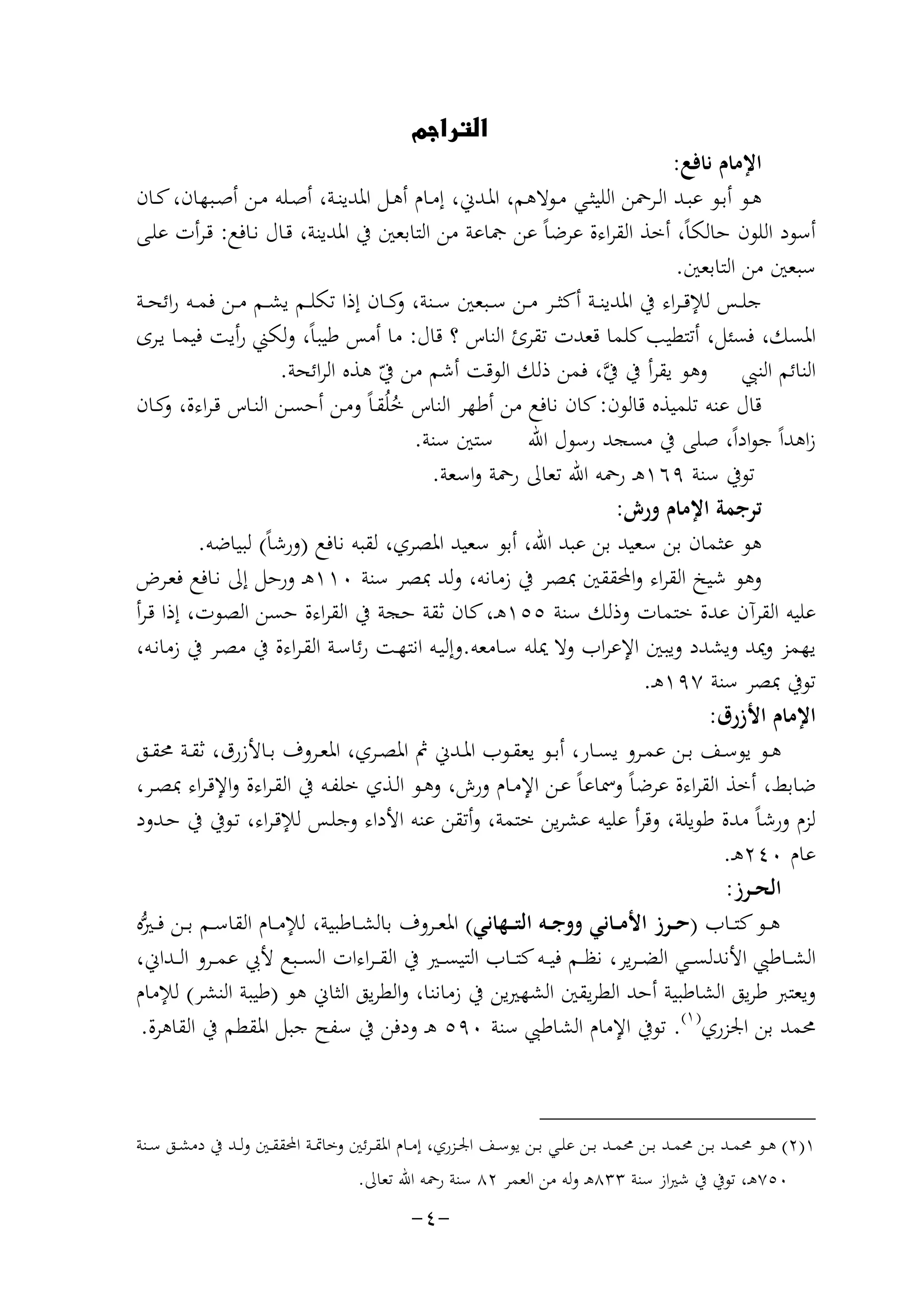 ‫‪‬‬

‫اﻹﻣﺎم ﻧﺎﻓﻊ:‬
‫ﻫــﻮ أﺑــﻮ ﻋﺒــﺪ اﻟــﺮﲪﻦ اﻟﻠﻴﺜــﻲ ﻣــﻮﻻﻫﻢ، اﳌــﺪﱐ، إﻣــﺎم أﻫــﻞ اﳌﺪﻳﻨــﺔ، أﺻــﻠﻪ ﻣــﻦ أﺻــﺒﻬﺎن، ﻛــﺎن‬
‫أﺳﻮد اﻟﻠﻮن ﺣﺎﻟﻜﺎً، أﺧﺬ اﻟﻘﺮاءة ﻋﺮﺿﺎً ﻋﻦ ﲨﺎﻋﺔ ﻣﻦ اﻟﺘﺎﺑﻌﲔ ﰲ اﳌﺪﻳﻨﺔ، ﻗـﺎل ﻧـﺎﻓﻊ: ﻗـﺮأت ﻋﻠـﻰ‬
‫ﺳﺒﻌﲔ ﻣﻦ اﻟﺘﺎﺑﻌﲔ.‬
‫ﺟﻠــﺲ ﻟﻺﻗ ـﺮاء ﰲ اﳌﺪﻳﻨــﺔ أﻛﺜــﺮ ﻣــﻦ ﺳــﺒﻌﲔ ﺳــﻨﺔ، ﻛــﺎن إذا ﺗﻜﻠــﻢ ﻳﺸــﻢ ﻣــﻦ ﻓﻤــﻪ راﺋﺤــﺔ‬
‫و‬
‫اﳌﺴﻚ، ﻓﺴﺌﻞ، أﺗﺘﻄﻴﺐ ﻛﻠﻤﺎ ﻗﻌﺪت ﺗﻘﺮئ اﻟﻨﺎس ؟ ﻗﺎل: ﻣﺎ أﻣﺲ ﻃﻴﺒﺎً، وﻟﻜﲏ رأﻳﺖ ﻓﻴﻤـﺎ ﻳـﺮى‬
‫اﻟﻨﺎﺋﻢ اﻟﻨﱯ وﻫﻮ ﻳﻘﺮأ ﰲ ﰲ، ﻓﻤﻦ ذﻟﻚ اﻟﻮﻗﺖ أﺷﻢ ﻣﻦ ﰲ ﻫﺬﻩ اﻟﺮاﺋﺤﺔ.‬
‫ﱠ‬
‫ّ‬
‫ﻗﺎل ﻋﻨﻪ ﺗﻠﻤﻴﺬﻩ ﻗﺎﻟﻮن: ﻛﺎن ﻧﺎﻓﻊ ﻣﻦ أﻃﻬﺮ اﻟﻨﺎس ﺧﻠُﻘـﺎً وﻣـﻦ أﺣﺴـﻦ اﻟﻨـﺎس ﻗـﺮاءة، ﻛـﺎن‬
‫و‬
‫ُ‬
‫زاﻫﺪاً ﺟﻮاداً، ﺻﻠﻰ ﰲ ﻣﺴﺠﺪ رﺳﻮل اﷲ ﺳﺘﲔ ﺳﻨﺔ.‬
‫ﺗﻮﰲ ﺳﻨﺔ ٩٦١ﻫـ رﲪﻪ اﷲ ﺗﻌﺎﱃ رﲪﺔ واﺳﻌﺔ.‬
‫ﺗﺮﺟﻤﺔ اﻹﻣﺎم ورش:‬
‫ﻫﻮ ﻋﺜﻤﺎن ﺑﻦ ﺳﻌﻴﺪ ﺑﻦ ﻋﺒﺪ اﷲ، أﺑﻮ ﺳﻌﻴﺪ اﳌﺼﺮي، ﻟﻘﺒﻪ ﻧﺎﻓﻊ )ورﺷﺎً( ﻟﺒﻴﺎﺿﻪ.‬
‫وﻫﻮ ﺷﻴﺦ اﻟﻘﺮاء واﶈﻘﻘﲔ ﲟﺼﺮ ﰲ زﻣﺎﻧﻪ، وﻟﺪ ﲟﺼﺮ ﺳﻨﺔ ٠١١ﻫـ ورﺣﻞ إﱃ ﻧـﺎﻓﻊ ﻓﻌـﺮض‬
‫ﻋﻠﻴﻪ اﻟﻘﺮآن ﻋﺪة ﺧﺘﻤﺎت وذﻟﻚ ﺳﻨﺔ ٥٥١ﻫـ، ﻛﺎن ﺛﻘﺔ ﺣﺠﺔ ﰲ اﻟﻘﺮاءة ﺣﺴﻦ اﻟﺼﻮت، إذا ﻗـﺮأ‬
‫ﻳﻬﻤﺰ وﳝﺪ وﻳﺸﺪد وﻳﺒﲔ اﻹﻋﺮاب وﻻ ﳝﻠﻪ ﺳـﺎﻣﻌﻪ.وإﻟﻴـﻪ اﻧﺘﻬـﺖ رﺋﺎﺳـﺔ اﻟﻘـﺮاءة ﰲ ﻣﺼـﺮ ﰲ زﻣﺎﻧـﻪ،‬
‫ﺗﻮﰲ ﲟﺼﺮ ﺳﻨﺔ ٧٩١ﻫـ.‬
‫اﻹﻣﺎم اﻷزرق:‬
‫ﻫــﻮ ﻳﻮﺳــﻒ ﺑــﻦ ﻋﻤــﺮو ﻳﺴــﺎر، أﺑــﻮ ﻳﻌﻘــﻮب اﳌــﺪﱐ ﰒ اﳌﺼــﺮي، اﳌﻌــﺮوف ﺑــﺎﻷزرق، ﺛﻘــﺔ ﳏﻘــﻖ‬
‫ﺿﺎﺑﻂ، أﺧﺬ اﻟﻘﺮاءة ﻋﺮﺿﺎً وﲰﺎﻋﺎً ﻋـﻦ اﻹﻣـﺎم ورش، وﻫـﻮ اﻟـﺬي ﺧﻠﻔـﻪ ﰲ اﻟﻘـﺮاءة واﻹﻗـﺮاء ﲟﺼـﺮ،‬
‫ﻟﺰم ورﺷﺎً ﻣﺪة ﻃﻮﻳﻠﺔ، وﻗﺮأ ﻋﻠﻴﻪ ﻋﺸﺮﻳﻦ ﺧﺘﻤﺔ، وأﺗﻘﻦ ﻋﻨﻪ اﻷداء وﺟﻠـﺲ ﻟﻺﻗـﺮاء، ﺗـﻮﰲ ﰲ ﺣـﺪود‬
‫ﻋﺎم ٠٤٢ﻫـ.‬
‫اﻟﺤــﺮز:‬
‫ﻫــﻮ ﻛﺘــﺎب )ﺣــﺮز اﻷﻣــﺎﻧﻲ ووﺟــﻪ اﻟﺘ ــﻬﺎﻧﻲ( اﳌﻌــﺮوف ﺑﺎﻟﺸــﺎﻃﺒﻴﺔ، ﻟﻺﻣــﺎم اﻟﻘﺎﺳــﻢ ﺑــﻦ ﻓ ـ ﱡﻩ‬
‫ﲑ‬
‫اﻟﺸ ــﺎﻃﱯ اﻷﻧﺪﻟﺴ ــﻲ اﻟﻀ ـﺮﻳﺮ، ﻧﻈ ــﻢ ﻓﻴ ــﻪ ﻛﺘ ــﺎب اﻟﺘﻴﺴ ــﲑ ﰲ اﻟﻘـ ـﺮاءات اﻟﺴ ــﺒﻊ ﻷﰊ ﻋﻤ ــﺮو اﻟ ــﺪاﱐ،‬
‫وﻳﻌﺘﱪ ﻃﺮﻳﻖ اﻟﺸﺎﻃﺒﻴﺔ أﺣﺪ اﻟﻄﺮﻳﻘﲔ اﻟﺸﻬﲑﻳﻦ ﰲ زﻣﺎﻧﻨﺎ، واﻟﻄﺮﻳﻖ اﻟﺜﺎﱐ ﻫﻮ )ﻃﻴﺒﺔ اﻟﻨﺸﺮ( ﻟﻺﻣﺎم‬
‫ﳏﻤﺪ ﺑﻦ اﳉﺰري) ١(. ﺗﻮﰲ اﻹﻣﺎم اﻟﺸﺎﻃﱯ ﺳﻨﺔ ٠٩٥ ﻫـ ودﻓﻦ ﰲ ﺳﻔﺢ ﺟﺒﻞ اﳌﻘﻄﻢ ﰲ اﻟﻘﺎﻫﺮة.‬

‫١)٢( ﻫــﻮ ﳏﻤــﺪ ﺑــﻦ ﳏﻤــﺪ ﺑــﻦ ﳏﻤــﺪ ﺑــﻦ ﻋﻠــﻲ ﺑــﻦ ﻳﻮﺳــﻒ اﳉــﺰري، إﻣــﺎم اﳌﻘ ـﺮﺋﲔ وﺧﺎﲤــﺔ اﶈﻘﻘــﲔ وﻟــﺪ ﰲ دﻣﺸــﻖ ﺳــﻨﺔ‬
‫٠٥٧ﻫـ، ﺗﻮﰲ ﰲ ﺷﲑاز ﺳﻨﺔ ٣٣٨ﻫـ وﻟﻪ ﻣﻦ اﻟﻌﻤﺮ ٢٨ ﺳﻨﺔ رﲪﻪ اﷲ ﺗﻌﺎﱃ.‬

‫-٤-‬

 