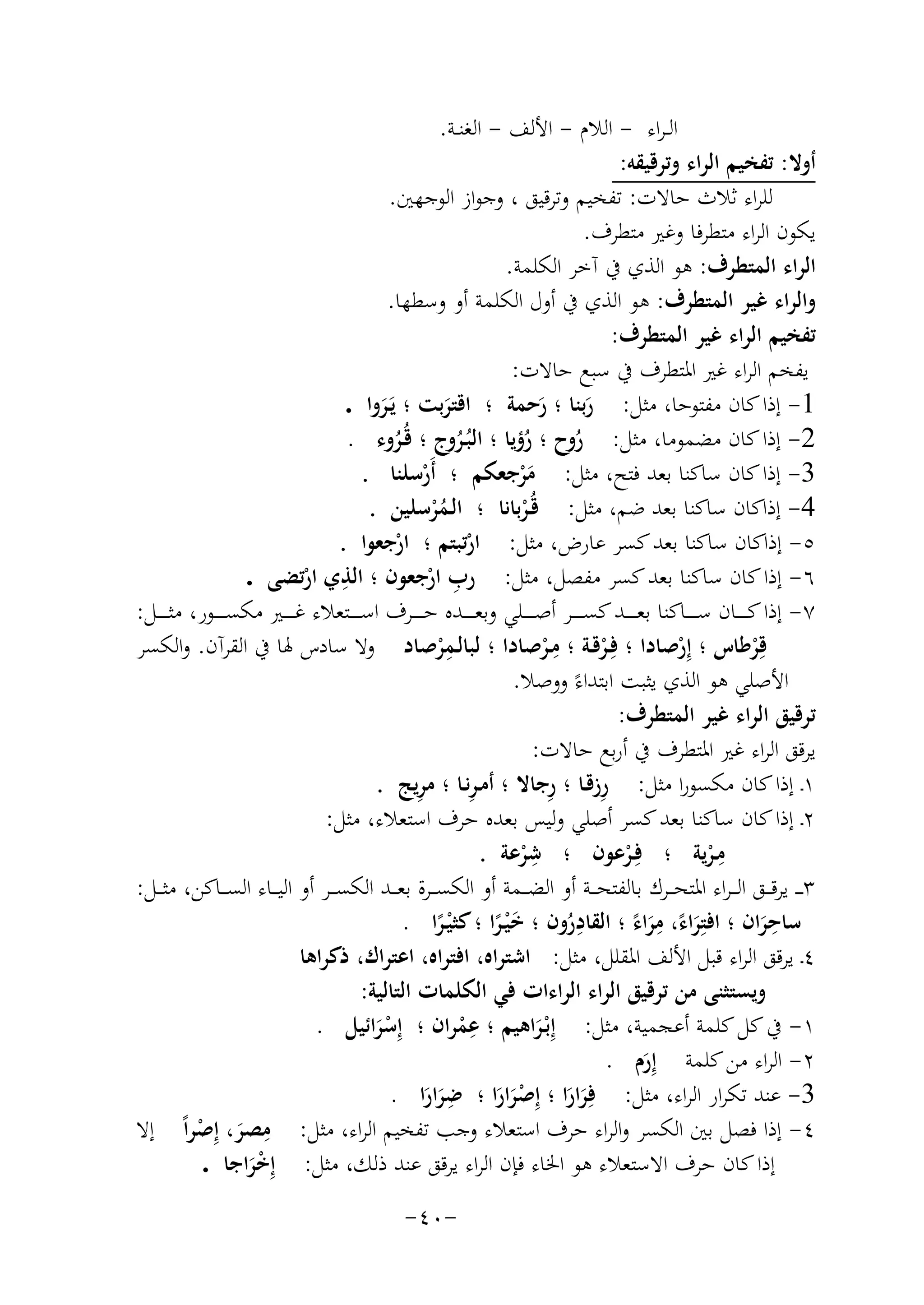 ‫اﻟ ـﺮاء - اﻟﻼم - اﻷﻟﻒ - اﻟﻐﻨــﺔ.‬
‫أوﻻ: ﺗﻔﺨﻴﻢ اﻟﺮاء وﺗﺮﻗﻴﻘﻪ:‬
‫ﻟﻠﺮاء ﺛﻼث ﺣﺎﻻت: ﺗﻔﺨﻴﻢ وﺗﺮﻗﻴﻖ ، وﺟﻮاز اﻟﻮﺟﻬﲔ.‬
‫ﻳﻜﻮن اﻟﺮاء ﻣﺘﻄﺮﻓﺎ وﻏﲑ ﻣﺘﻄﺮف.‬
‫اﻟﺮاء اﻟﻤﺘﻄﺮف: ﻫﻮ اﻟﺬي ﰲ آﺧﺮ اﻟﻜﻠﻤﺔ.‬
‫واﻟﺮاء ﻏﻴﺮ اﻟﻤﺘﻄﺮف: ﻫﻮ اﻟﺬي ﰲ أول اﻟﻜﻠﻤﺔ أو وﺳﻄﻬﺎ.‬
‫ﺗﻔﺨﻴﻢ اﻟﺮاء ﻏﻴﺮ اﻟﻤﺘﻄﺮف:‬
‫ﻳﻔﺨﻢ اﻟﺮاء ﻏﲑ اﳌﺘﻄﺮف ﰲ ﺳﺒﻊ ﺣﺎﻻت:‬
‫1- إذا ﻛﺎن ﻣﻔﺘﻮﺣﺎ، ﻣﺜﻞ: رﺑﻨﺎ ؛ رﺣﻤﺔ ؛ اﻗﺘﺮﺑﺖ ؛ ﻳَـﺮوا .‬
‫َ َ‬
‫َ‬
‫َ‬
‫2- إذا ﻛﺎن ﻣﻀﻤﻮﻣﺎ، ﻣﺜﻞ: روح ؛ رؤﻳﺎ ؛ اﻟﺒُـﺮوج ؛ ﻗُـﺮوء .‬
‫ُ‬
‫ُ‬
‫ُ‬
‫ُ‬
‫3- إذا ﻛﺎن ﺳﺎﻛﻨﺎ ﺑﻌﺪ ﻓﺘﺢ، ﻣﺜﻞ: ﻣﺮﺟﻌﻜﻢ ؛ أَرﺳﻠﻨﺎ .‬
‫ْ‬
‫َْ‬
‫4- إذاﻛﺎن ﺳﺎﻛﻨﺎ ﺑﻌﺪ ﺿﻢ، ﻣﺜﻞ: ﻗُـﺮﺑﺎﻧﺎ ؛ اﻟـﻤﺮﺳﻠﻴﻦ .‬
‫ُْ‬
‫ْ‬
‫٥- إذاﻛﺎن ﺳﺎﻛﻨﺎ ﺑﻌﺪ ﻛﺴﺮ ﻋﺎرض، ﻣﺜﻞ: ارﺗﺒﺘﻢ ؛ ارﺟﻌﻮا .‬
‫ْ‬
‫ْ‬
‫٦- إذا ﻛﺎن ﺳﺎﻛﻨﺎ ﺑﻌﺪ ﻛﺴﺮ ﻣﻔﺼﻞ، ﻣﺜﻞ: رب ارﺟﻌﻮن ؛ ِ‬
‫ِ‬
‫اﻟﺬي ارﺗﻀﻰ .‬
‫ْ‬
‫ْ‬
‫٧- إذا ﻛ ـ ـ ــﺎن ﺳ ـ ـ ــﺎﻛﻨﺎ ﺑﻌ ـ ـ ــﺪ ﻛﺴ ـ ـ ــﺮ أﺻ ـ ـ ــﻠﻲ وﺑﻌ ـ ـ ــﺪﻩ ﺣ ـ ـ ــﺮف اﺳ ـ ـ ــﺘﻌﻼء ﻏ ـ ـ ــﲑ ﻣﻜﺴ ـ ـ ــﻮر، ﻣﺜ ـ ـ ــﻞ:‬
‫ِ‬
‫ِ‬
‫ﻗِﺮﻃﺎس ؛ إِرﺻﺎدا ؛ ﻓِـﺮﻗـﺔ ؛ ﻣـﺮﺻﺎدا ؛ ﻟﺒﺎﻟـﻤﺮﺻﺎد وﻻ ﺳﺎدس ﳍﺎ ﰲ اﻟﻘﺮآن. واﻟﻜﺴﺮ‬
‫ْ‬
‫ْ‬
‫ْ‬
‫ْ‬
‫ْ‬
‫اﻷﺻﻠﻲ ﻫﻮ اﻟﺬي ﻳﺜﺒﺖ اﺑﺘﺪاءً ووﺻﻼ.‬
‫ﺗﺮﻗﻴﻖ اﻟﺮاء ﻏﻴﺮ اﻟﻤﺘﻄﺮف:‬
‫ﻳﺮﻗﻖ اﻟﺮاء ﻏﲑ اﳌﺘﻄﺮف ﰲ أرﺑﻊ ﺣﺎﻻت:‬
‫ِ‬
‫ِ‬
‫ِ‬
‫ِ‬
‫١ـ إذا ﻛﺎن ﻣﻜﺴﻮرا ﻣﺜﻞ: رزﻗـﺎ ؛ رﺟﺎﻻ ؛ أﻣـﺮﻧـﺎ ؛ ﻣﺮﻳﺞ .‬
‫٢ـ إذا ﻛﺎن ﺳﺎﻛﻨﺎ ﺑﻌﺪ ﻛﺴﺮ أﺻﻠﻲ وﻟﻴﺲ ﺑﻌﺪﻩ ﺣﺮف اﺳﺘﻌﻼء، ﻣﺜﻞ:‬
‫ِ‬
‫ِ‬
‫ﻣـﺮﻳﺔ ؛ ﻓِـﺮﻋﻮن ؛ ﺷﺮﻋﺔ .‬
‫ْ‬
‫ْ‬
‫ْ‬
‫٣ ـ ـ ﻳﺮﻗ ــﻖ اﻟـ ـﺮاء اﳌﺘﺤ ــﺮك ﺑﺎﻟﻔﺘﺤ ــﺔ أو اﻟﻀ ــﻤﺔ أو اﻟﻜﺴ ــﺮة ﺑﻌ ــﺪ اﻟﻜﺴ ــﺮ أو اﻟﻴ ــﺎء اﻟﺴ ــﺎﻛﻦ، ﻣﺜ ــﻞ:‬
‫ِ‬
‫ِ‬
‫ِ‬
‫ﺳﺎﺣﺮان ؛ اﻓﺘِﺮاء، ﻣﺮاء ؛ اﻟﻘﺎدرون ؛ ﺧ ْﻴـﺮا ؛ ﻛﺜ ْﻴـﺮا .‬
‫ُ‬
‫ًَ ًَ‬
‫ً‬
‫ًَ‬
‫َ‬
‫٤ـ ﻳﺮﻗﻖ اﻟﺮاء ﻗﺒﻞ اﻷﻟﻒ اﳌﻘﻠﻞ، ﻣﺜﻞ: اﺷﺘﺮاﻩ، اﻓﺘﺮاﻩ، اﻋﺘﺮاك، ذﻛﺮاﻫﺎ‬
‫وﻳﺴﺘﺜﻨﻰ ﻣﻦ ﺗﺮﻗﻴﻖ اﻟﺮاء اﻟﺮاءات ﻓﻲ اﻟﻜﻠﻤﺎت اﻟﺘﺎﻟﻴﺔ:‬
‫ِ‬
‫١- ﰲ ﻛﻞ ﻛﻠﻤﺔ أﻋﺠﻤﻴﺔ، ﻣﺜﻞ: إِﺑْـﺮاﻫﻴﻢ ؛ ﻋﻤﺮان ؛ إِﺳﺮاﺋﻴﻞ .‬
‫ْ‬
‫َْ‬
‫َ‬
‫٢- اﻟﺮاء ﻣﻦ ﻛﻠﻤﺔ إِرم .‬
‫َ‬
‫ِ‬
‫3- ﻋﻨﺪ ﺗﻜﺮار اﻟﺮاء، ﻣﺜﻞ: ﻓِﺮارا ؛ إِﺻﺮارا ؛ ﺿﺮارا .‬
‫ََ‬
‫َ َ َْ َ‬
‫ِ‬
‫٤- إذا ﻓﺼﻞ ﺑﲔ اﻟﻜﺴﺮ واﻟﺮاء ﺣﺮف اﺳﺘﻌﻼء وﺟﺐ ﺗﻔﺨﻴﻢ اﻟﺮاء، ﻣﺜﻞ: ﻣﺼﺮ، إِ‬
‫َ ﺻﺮاً إﻻ‬
‫ْ‬
‫إذا ﻛﺎن ﺣﺮف اﻻﺳﺘﻌﻼء ﻫﻮ اﳋﺎء ﻓﺈن اﻟﺮاء ﻳﺮﻗﻖ ﻋﻨﺪ ذﻟﻚ، ﻣﺜﻞ: إِﺧﺮاﺟﺎ .‬
‫َْ‬
‫-٠٤-‬

 