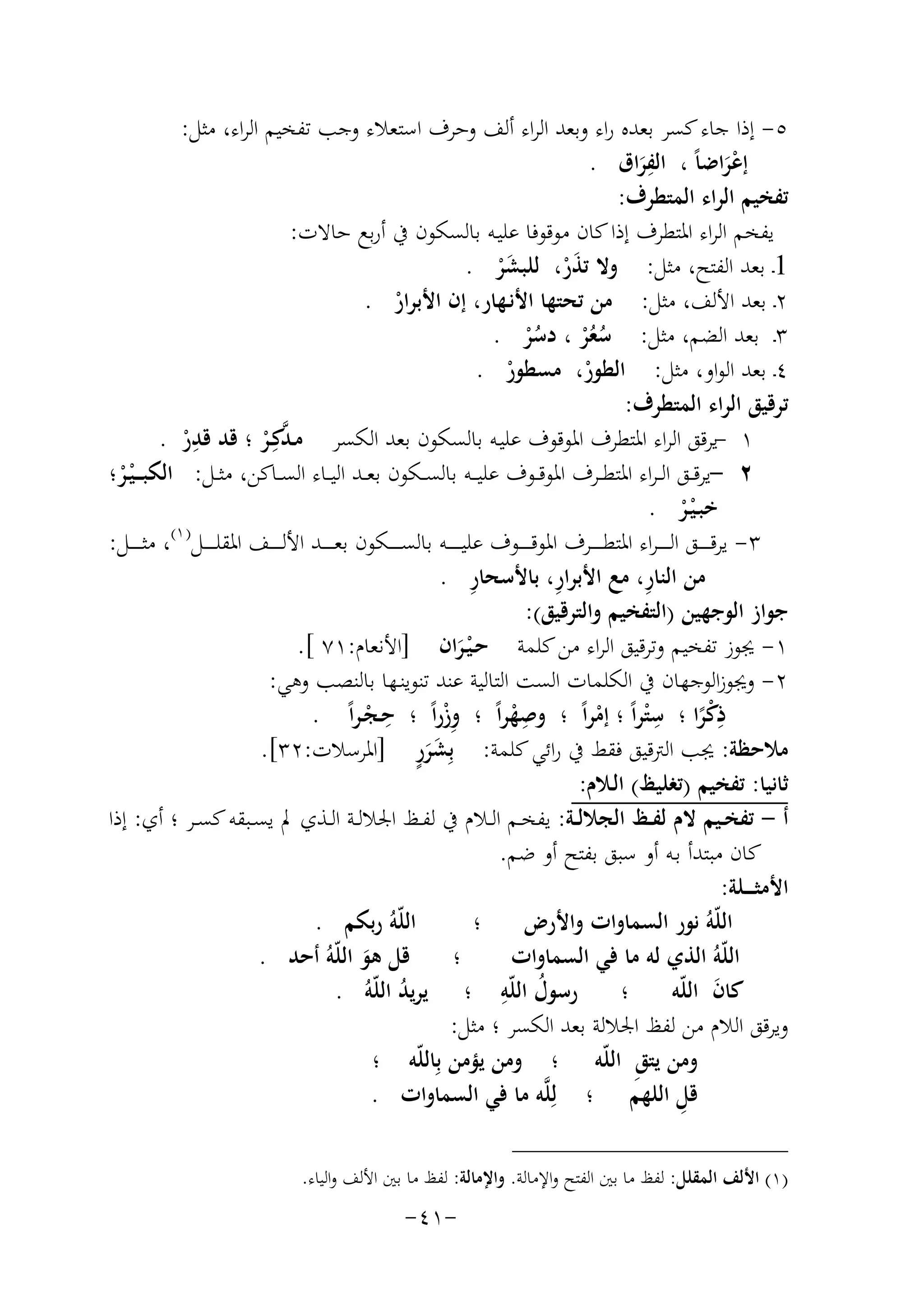 ‫٥- إذا ﺟﺎء ﻛﺴﺮ ﺑﻌﺪﻩ راء وﺑﻌﺪ اﻟﺮاء أﻟﻒ وﺣﺮف اﺳﺘﻌﻼء وﺟﺐ ﺗﻔﺨﻴﻢ اﻟﺮاء، ﻣﺜﻞ:‬
‫ِ‬
‫إﻋﺮاﺿﺎً ، اﻟﻔﺮاق .‬
‫َ‬
‫َْ‬
‫ﺗﻔﺨﻴﻢ اﻟﺮاء اﻟﻤﺘﻄﺮف:‬
‫ﻳﻔﺨﻢ اﻟﺮاء اﳌﺘﻄﺮف إذا ﻛﺎن ﻣﻮﻗﻮﻓﺎ ﻋﻠﻴـﻪ ﺑﺎﻟﺴﻜﻮن ﰲ أرﺑﻊ ﺣﺎﻻت:‬
‫1ـ ﺑﻌﺪ اﻟﻔﺘﺢ، ﻣﺜﻞ: وﻻ ﺗﺬر، ﻟﻠﺒﺸﺮ .‬
‫َْ‬
‫َْ‬
‫٢ـ ﺑﻌﺪ اﻷﻟﻒ، ﻣﺜﻞ: ﻣﻦ ﺗﺤﺘﻬﺎ اﻷﻧـﻬﺎر، إن اﻷﺑﺮار .‬
‫ْ‬
‫٣ـ ﺑﻌﺪ اﻟﻀﻢ، ﻣﺜﻞ: ﺳﻌﺮ ، دﺳﺮ .‬
‫ُ ُْ ُ ْ‬
‫٤ـ ﺑﻌﺪ اﻟﻮاو، ﻣﺜﻞ: اﻟﻄﻮر، ﻣﺴﻄﻮر .‬
‫ْ‬
‫ْ‬
‫ﺗﺮﻗﻴﻖ اﻟﺮاء اﻟﻤﺘﻄﺮف:‬
‫ِ‬
‫١ -ﻳﺮﻗﻖ اﻟﺮاء اﳌﺘﻄﺮف اﳌﻮﻗﻮف ﻋﻠﻴـﻪ ﺑﺎﻟﺴﻜﻮن ﺑﻌﺪ اﻟﻜﺴﺮ ﻣـﺪﻛِـﺮ ؛ ﻗﺪ ﻗﺪر .‬
‫ْ‬
‫ﱠ ْ‬
‫٢ -ﻳﺮﻗــﻖ اﻟ ـﺮاء اﳌﺘﻄــﺮف اﳌﻮﻗــﻮف ﻋﻠﻴ ــﻪ ﺑﺎﻟﺴــﻜﻮن ﺑﻌــﺪ اﻟﻴــﺎء اﻟﺴــﺎﻛﻦ، ﻣﺜــﻞ: اﻟﻜﺒ ـ ـ ْﻴـﺮ؛‬
‫ْ‬
‫ﺧﺒـ ْﻴـﺮ .‬
‫ْ‬
‫) ١(‬
‫٣- ﻳﺮﻗ ـ ـ ــﻖ اﻟـ ـ ـ ـﺮاء اﳌﺘﻄ ـ ـ ــﺮف اﳌﻮﻗ ـ ـ ــﻮف ﻋﻠﻴ ـ ـ ـ ــﻪ ﺑﺎﻟﺴ ـ ـ ــﻜﻮن ﺑﻌ ـ ـ ــﺪ اﻷﻟ ـ ـ ــﻒ اﳌﻘﻠ ـ ـ ــﻞ ، ﻣﺜ ـ ـ ــﻞ:‬
‫ِ‬
‫ِ‬
‫ِ‬
‫ﻣﻦ اﻟﻨﺎر، ﻣﻊ اﻷﺑﺮار، ﺑﺎﻷﺳﺤﺎر .‬
‫ﺟﻮاز اﻟﻮﺟﻬﻴﻦ )اﻟﺘﻔﺨﻴﻢ واﻟﺘﺮﻗﻴﻖ(:‬
‫١- ﳚﻮز ﺗﻔﺨﻴﻢ وﺗﺮﻗﻴﻖ اﻟﺮاء ﻣﻦ ﻛﻠﻤﺔ ﺣـ ْﻴـﺮان ]اﻷﻧﻌﺎم:١٧ [.‬
‫َ‬
‫٢- وﳚﻮزاﻟﻮﺟﻬﺎن ﰲ اﻟﻜﻠﻤﺎت اﻟﺴﺖ اﻟﺘﺎﻟﻴﺔ ﻋﻨﺪ ﺗﻨﻮﻳﻨـﻬﺎ ﺑﺎﻟﻨﺼﺐ وﻫﻲ:‬
‫ِ‬
‫ِ‬
‫ِ‬
‫ذﻛﺮا ؛ ﺳ ْﺘﺮاً ؛ إﻣﺮاً ؛ وﺻﻬﺮاً ؛ وزراً ؛ ﺣـﺠـﺮاً .‬
‫ِْ‬
‫ِْ‬
‫ْ‬
‫ْ‬
‫ًْ‬
‫ٍََ‬
‫ﻣﻼﺣﻈﺔ: ﳚﺐ اﻟﱰﻗﻴﻖ ﻓﻘﻂ ﰲ راﺋﻲ ﻛﻠﻤﺔ: ﺑِﺸﺮر ]اﳌﺮﺳﻼت:٢٣[.‬
‫ﺛﺎﻧﻴﺎ: ﺗﻔﺨﻴﻢ )ﺗﻐﻠﻴﻆ( اﻟـﻼم:‬
‫أ - ﺗﻔﺨــﻴﻢ ﻻم ﻟﻔــﻆ اﻟﺠﻼﻟــﺔ: ﻳﻔﺨــﻢ اﻟــﻼم ﰲ ﻟﻔــﻆ اﳉﻼﻟــﺔ اﻟــﺬي ﱂ ﻳﺴــﺒﻘﻪ ﻛﺴــﺮ ؛ أي: إذا‬
‫ﻛﺎن ﻣﺒﺘﺪأ ﺑـﻪ أو ﺳﺒﻖ ﺑﻔﺘﺢ أو ﺿﻢ.‬
‫اﻷﻣﺜ ـ ــﻠﺔ:‬
‫اﻟﻠّﻪُ رﺑﻜﻢ .‬
‫اﻟﻠّﻪُ ﻧﻮر اﻟﺴﻤﺎوات واﻷرض ؛‬
‫؛ ﻗﻞ ﻫﻮ اﻟﻠّﻪُ أﺣﺪ .‬
‫اﻟﻠّﻪُ اﻟﺬي ﻟﻪ ﻣﺎ ﻓﻲ اﻟﺴﻤﺎوات‬
‫َ‬
‫ُ ِ‬
‫ﻛﺎن اﻟﻠّﻪ ؛ رﺳﻮل اﻟﻠّﻪ ؛ ﻳﺮﻳﺪ اﻟﻠّﻪُ .‬
‫َ‬
‫ُ‬
‫وﻳﺮﻗﻖ اﻟﻼم ﻣﻦ ﻟﻔﻆ اﳉﻼﻟﺔ ﺑﻌﺪ اﻟﻜﺴﺮ ؛ ﻣﺜﻞ:‬
‫وﻣﻦ ﻳﺘﻖِ اﻟﻠّﻪ ؛ وﻣﻦ ﻳﺆﻣﻦ ﺑِﺎﻟﻠّﻪ ؛‬
‫ِ‬
‫ﻗﻞ اﻟﻠﻬﻢ ؛ ﻟِﻠﱠﻪ ﻣﺎ ﻓﻲ اﻟﺴﻤﺎوات .‬
‫)١( اﻷﻟﻒ اﻟﻤﻘﻠﻞ: ﻟﻔﻆ ﻣﺎ ﺑﲔ اﻟﻔﺘﺢ واﻹﻣﺎﻟﺔ. واﻹﻣﺎﻟﺔ: ﻟﻔﻆ ﻣﺎ ﺑﲔ اﻷﻟﻒ واﻟﻴﺎء.‬

‫-١٤-‬

 
