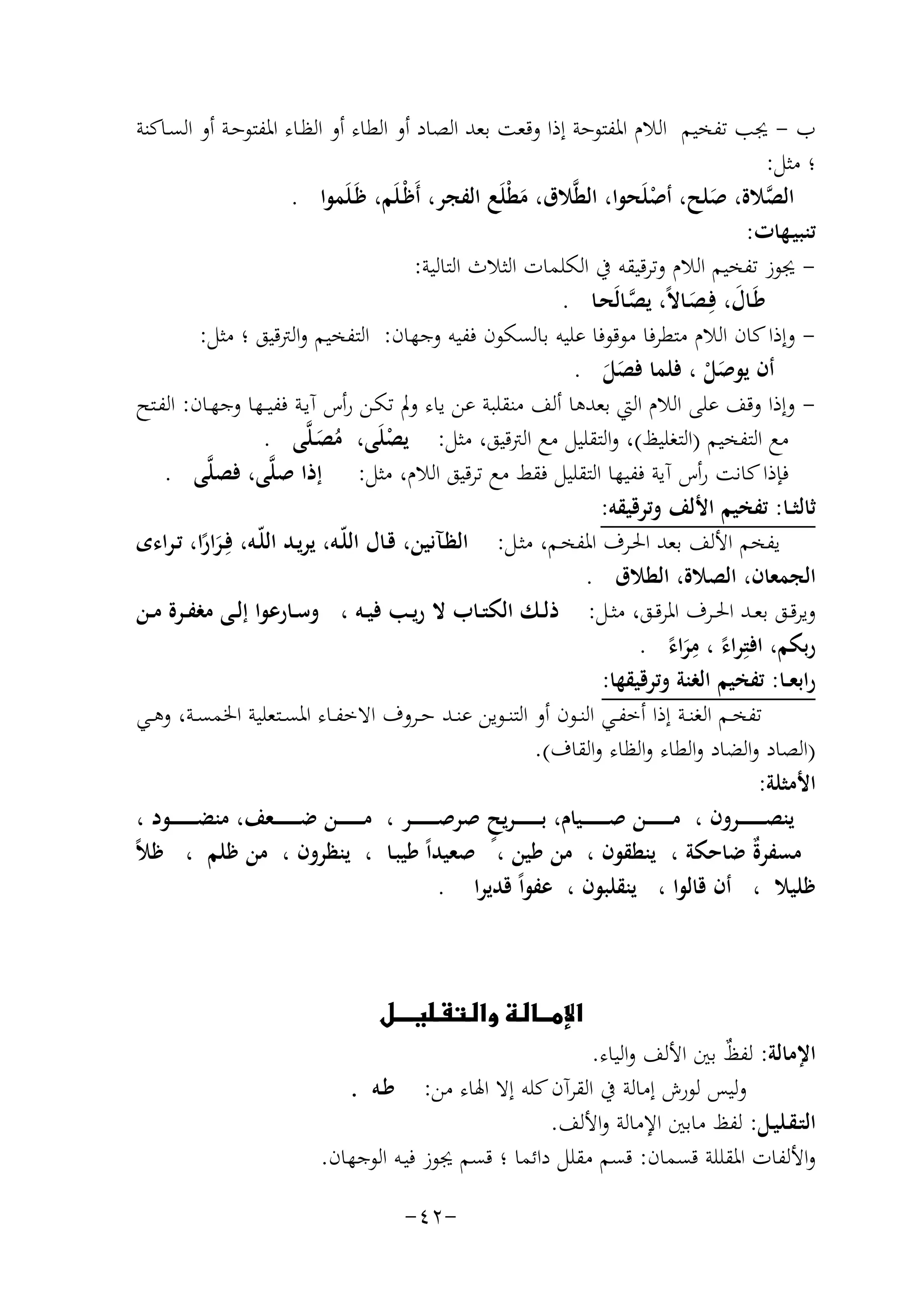 ‫ب - ﳚﺐ ﺗﻔﺨﻴﻢ اﻟﻼم اﳌﻔﺘﻮﺣﺔ إذا وﻗﻌﺖ ﺑﻌﺪ اﻟﺼﺎد أو اﻟﻄﺎء أو اﻟﻈـﺎء اﳌﻔﺘﻮﺣـﺔ أو اﻟﺴـﺎﻛﻨﺔ‬
‫؛ ﻣﺜﻞ:‬
‫اﻟﺼﻼة، ﺻﻠﺢ، أﺻﻠَﺤﻮا، اﻟﻄﱠﻼق، ﻣﻄْﻠَﻊ اﻟﻔﺠﺮ، أَﻇْـﻠَﻢ، ﻇَـﻠَﻤﻮا .‬
‫ﱠ‬
‫ْ‬
‫َ‬
‫َ‬
‫ﺗﻨﺒﻴـﻬﺎت:‬
‫ ﳚﻮز ﺗﻔﺨﻴﻢ اﻟﻼم وﺗﺮﻗﻴﻘﻪ ﰲ اﻟﻜﻠﻤﺎت اﻟﺜﻼث اﻟﺘﺎﻟﻴﺔ:‬‫ﻃَـﺎل، ﻓِـﺼـﺎﻻً، ﻳﺼـﺎﻟَﺤـﺎ .‬
‫ﱠ‬
‫َ َ‬
‫ وإذا ﻛﺎن اﻟﻼم ﻣﺘﻄﺮﻓﺎ ﻣﻮﻗﻮﻓﺎ ﻋﻠﻴﻪ ﺑﺎﻟﺴﻜﻮن ﻓﻔﻴﻪ وﺟﻬﺎن: اﻟﺘﻔﺨﻴﻢ واﻟﱰﻗﻴﻖ ؛ ﻣﺜﻞ:‬‫أن ﻳﻮﺻﻞ ، ﻓﻠﻤﺎ ﻓﺼﻞ .‬
‫َْ‬
‫ََ‬
‫ وإذا وﻗﻒ ﻋﻠﻰ اﻟﻼم اﻟﱵ ﺑﻌﺪﻫﺎ أﻟﻒ ﻣﻨﻘﻠﺒﺔ ﻋﻦ ﻳﺎء وﱂ ﺗﻜـﻦ رأس آﻳـﺔ ﻓﻔﻴــﻬﺎ وﺟﻬـﺎن: اﻟﻔـﺘﺢ‬‫ﻣﻊ اﻟﺘﻔﺨﻴﻢ )اﻟﺘﻐﻠﻴﻆ(، واﻟﺘﻘﻠﻴﻞ ﻣﻊ اﻟﱰﻗﻴﻖ، ﻣﺜﻞ: ﻳﺼﻠَﻰ، ﻣﺼـﻠﱠﻰ .‬
‫ْ‬
‫ُ َ‬
‫ﻓﺈذا ﻛﺎﻧﺖ رأس آﻳﺔ ﻓﻔﻴﻬﺎ اﻟﺘﻘﻠﻴﻞ ﻓﻘﻂ ﻣﻊ ﺗﺮﻗﻴﻖ اﻟﻼم، ﻣﺜﻞ: إذا ﺻﻠﱠﻰ، ﻓﺼﻠﱠﻰ .‬
‫ﺛﺎﻟﺜــﺎ: ﺗﻔﺨﻴﻢ اﻷﻟﻒ وﺗﺮﻗﻴﻘﻪ:‬
‫ﻳﻔﺨﻢ اﻷﻟﻒ ﺑﻌﺪ اﳊـﺮف اﳌﻔﺨـﻢ، ﻣﺜـﻞ: اﻟﻈـﺂﻧﻴﻦ، ﻗـﺎل اﻟﻠّـﻪ، ﻳﺮﻳـﺪ اﻟﻠّـﻪ، ﻓِ‬
‫ـﺮارا، ﺗـﺮاءى‬
‫ًَ‬
‫اﻟﺠﻤﻌﺎن، اﻟﺼﻼة، اﻟﻄﻼق .‬
‫وﻳﺮﻗــﻖ ﺑﻌــﺪ اﳊــﺮف اﳌﺮﻗــﻖ، ﻣﺜــﻞ: ذﻟــﻚ اﻟﻜﺘــﺎب ﻻ رﻳــﺐ ﻓﻴــﻪ ، وﺳــﺎرﻋﻮا إﻟــﻰ ﻣﻐﻔــﺮة ﻣــﻦ‬
‫ِ‬
‫رﺑﻜﻢ، اﻓﺘِﺮاء ، ﻣﺮاء .‬
‫ً ًَ‬
‫راﺑﻌــﺎ: ﺗﻔﺨﻴﻢ اﻟﻐﻨﺔ وﺗﺮﻗﻴﻘﻬﺎ:‬
‫ﺗﻔﺨــﻢ اﻟﻐﻨــﺔ إذا أﺧﻔــﻲ اﻟﻨــﻮن أو اﻟﺘﻨــﻮﻳﻦ ﻋﻨــﺪ ﺣــﺮوف اﻻﺧﻔــﺎء اﳌﺴــﺘﻌﻠﻴﺔ اﳋﻤﺴــﺔ، وﻫــﻲ‬
‫)اﻟﺼﺎد واﻟﻀﺎد واﻟﻄﺎء واﻟﻈﺎء واﻟﻘﺎف(.‬
‫اﻷﻣﺜﻠﺔ:‬
‫ﻳﻨﺼ ـ ـ ـ ـ ـ ــﺮون ، ﻣ ـ ـ ـ ـ ـ ــﻦ ﺻ ـ ـ ـ ـ ـ ــﻴﺎم، ﺑـ ـ ـ ـ ـ ـ ـﺮﻳﺢ ﺻﺮﺻ ـ ـ ـ ـ ـ ــﺮ ، ﻣ ـ ـ ـ ـ ـ ــﻦ ﺿ ـ ـ ـ ـ ـ ــﻌﻒ، ﻣﻨﻀ ـ ـ ـ ـ ـ ــﻮد ،‬
‫ٍ‬
‫ة‬
‫ﻣﺴﻔﺮٌ ﺿﺎﺣﻜﺔ ، ﻳﻨﻄﻘﻮن ، ﻣﻦ ﻃﻴﻦ ، ﺻﻌﻴﺪاً ﻃﻴﺒـﺎ ، ﻳﻨﻈﺮون ، ﻣﻦ ﻇﻠﻢ ، ﻇﻼً‬
‫ﻇﻠﻴﻼ ، أن ﻗﺎﻟﻮا ، ﻳﻨﻘﻠﺒﻮن ، ﻋﻔﻮاً ﻗﺪﻳﺮا .‬

‫‪ ‬‬

‫اﻹﻣﺎﻟﺔ: ﻟﻔﻆ ﺑﲔ اﻷﻟﻒ واﻟﻴﺎء.‬
‫ٌ‬
‫وﻟﻴﺲ ﻟﻮرش إﻣﺎﻟﺔ ﰲ اﻟﻘﺮآن ﻛﻠﻪ إﻻ اﳍﺎء ﻣﻦ: ﻃـﻪ .‬
‫اﻟﺘـﻘـﻠﻴـﻞ: ﻟﻔﻆ ﻣﺎﺑﲔ اﻹﻣﺎﻟﺔ واﻷﻟﻒ.‬
‫واﻷﻟﻔﺎت اﳌﻘﻠﻠﺔ ﻗﺴﻤﺎن: ﻗﺴﻢ ﻣﻘﻠﻞ داﺋﻤﺎ ؛ ﻗﺴﻢ ﳚﻮز ﻓﻴـﻪ اﻟﻮﺟﻬﺎن.‬
‫-٢٤-‬

 