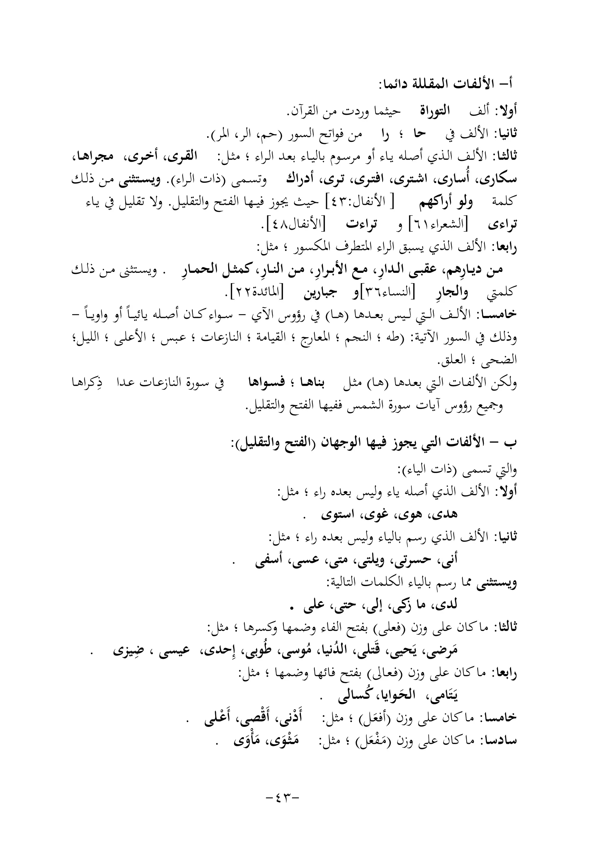 ‫أ- اﻷﻟـﻔـﺎت اﻟﻤﻘـﻠﻠﺔ داﺋﻤﺎ:‬
‫أوﻻ: أﻟﻒ اﻟﺘﻮراة ﺣﻴﺜﻤﺎ وردت ﻣﻦ اﻟﻘﺮآن.‬
‫ﺛﺎﻧﻴﺎ: اﻷﻟﻒ ﰲ ﺣﺎ ؛ را ﻣﻦ ﻓﻮاﺗﺢ اﻟﺴﻮر )ﺣﻢ، اﻟﺮ، اﳌﺮ(.‬
‫ﺛﺎﻟﺜــﺎ: اﻷﻟــﻒ اﻟــﺬي أﺻــﻠﻪ ﻳــﺎء أو ﻣﺮﺳــﻮم ﺑﺎﻟﻴــﺎء ﺑﻌــﺪ اﻟـﺮاء ؛ ﻣﺜــﻞ: اﻟﻘــﺮى، أﺧــﺮى، ﻣﺠﺮاﻫــﺎ،‬
‫ﺳﻜﺎرى، أُﺳﺎرى، اﺷـﺘﺮى، اﻓﺘـﺮى، ﺗـﺮى، أدراك وﺗﺴـﻤﻰ )ذات اﻟـﺮاء(. وﻳﺴـﺘﺜﻨﻰ ﻣـﻦ ذﻟـﻚ‬
‫ﻛﻠﻤﺔ وﻟﻮ أراﻛﻬﻢ ] اﻷﻧﻔﺎل:٣٤[ ﺣﻴﺚ ﳚﻮز ﻓﻴــﻬﺎ اﻟﻔـﺘﺢ واﻟﺘﻘﻠﻴـﻞ. وﻻ ﺗﻘﻠﻴـﻞ ﰲ ﻳـﺎء‬
‫ﺗﺮاءى ]اﻟﺸﻌﺮاء١٦[ و ﺗﺮاءت ]اﻷﻧﻔﺎل٨٤[.‬
‫راﺑﻌﺎ: اﻷﻟﻒ اﻟﺬي ﻳﺴﺒﻖ اﻟﺮاء اﳌﺘﻄﺮف اﳌﻜﺴﻮر ؛ ﻣﺜﻞ:‬
‫ِ‬
‫ِ‬
‫ِ‬
‫ِ‬
‫ِ‬
‫ﻣــﻦ دﻳــﺎرﻫﻢ، ﻋﻘﺒــﻰ اﻟــﺪار، ﻣــﻊ اﻷﺑ ـﺮار، ﻣــﻦ اﻟﻨــﺎر، ﻛﻤﺜــﻞ اﻟﺤﻤــﺎر . وﻳﺴــﺘﺜﲎ ﻣــﻦ ذﻟــﻚ‬
‫ِ‬
‫ﻛﻠﻤﱵ واﻟﺠﺎر ]اﻟﻨﺴﺎء٦٣[و ﺟﺒﺎرﻳﻦ ]اﳌﺎﺋﺪة٢٢[.‬
‫ﺧﺎﻣﺴ ــﺎ: اﻷﻟ ــﻒ اﻟ ــﱵ ﻟ ــﻴﺲ ﺑﻌ ــﺪﻫﺎ )ﻫــﺎ( ﰲ رؤوس اﻵي - ﺳ ـﻮاء ﻛ ــﺎن أﺻ ــﻠﻪ ﻳﺎﺋﻴ ـﺎً أو واوﻳ ـﺎً -‬
‫وذﻟﻚ ﰲ اﻟﺴﻮر اﻵﺗﻴﺔ: )ﻃﻪ ؛ اﻟﻨﺠﻢ ؛ ج ؛ اﻟﻘﻴﺎﻣﺔ ؛ اﻟﻨﺎزﻋﺎت ؛ ﻋـﺒﺲ ؛ اﻷﻋﻠـﻰ ؛ اﻟﻠﻴـﻞ؛‬
‫اﳌﻌﺎر‬
‫اﻟﻀﺤﻰ ؛ اﻟﻌـﻠﻖ.‬
‫وﻟﻜﻦ اﻷﻟﻔـﺎت اﻟـﱵ ﺑﻌـﺪﻫﺎ )ﻫـﺎ( ﻣﺜـﻞ ﺑﻨﺎﻫــﺎ ؛ ﻓﺴـﻮاﻫﺎ ﰲ ﺳـﻮرة اﻟﻨﺎزﻋـﺎت ﻋـﺪا ِ‬
‫ذﻛﺮاﻫـﺎ‬
‫وﲨﻴﻊ رؤوس آﻳﺎت ﺳﻮرة اﻟﺸﻤﺲ ﻓﻔﻴﻬﺎ اﻟﻔﺘﺢ واﻟﺘﻘﻠﻴﻞ.‬
‫ب - اﻷﻟﻔﺎت اﻟﺘﻲ ﻳﺠﻮز ﻓﻴـﻬﺎ اﻟﻮﺟﻬﺎن )اﻟﻔﺘﺢ واﻟﺘﻘﻠﻴﻞ(:‬
‫واﻟﱵ ﺗﺴﻤﻰ )ذات اﻟﻴﺎء(:‬
‫أوﻻ: اﻷﻟﻒ اﻟﺬي أﺻﻠﻪ ﻳﺎء وﻟﻴﺲ ﺑﻌﺪﻩ راء ؛ ﻣﺜﻞ:‬
‫ﻫﺪى، ﻫﻮى، ﻏﻮى، اﺳﺘﻮى .‬
‫ﺛﺎﻧﻴﺎ: اﻷﻟﻒ اﻟﺬي رﺳﻢ ﺑﺎﻟﻴﺎء وﻟﻴﺲ ﺑﻌﺪﻩ راء ؛ ﻣﺜﻞ:‬
‫أﻧﻰ، ﺣﺴﺮﺗﻰ، وﻳﻠﺘﻰ، ﻣﺘﻰ، ﻋﺴﻰ، أﺳﻔﻰ .‬
‫وﻳﺴﺘﺜﻨﻰ ﳑﺎ رﺳﻢ ﺑﺎﻟﻴﺎء اﻟﻜﻠﻤﺎت اﻟﺘﺎﻟﻴﺔ:‬
‫ﻟﺪى، ﻣﺎ ﻛﻰ، إﻟﻰ، ﺣﺘﻰ، ﻋﻠﻰ .‬
‫ز‬
‫ﺛﺎﻟﺜﺎ: ﻣﺎ ﻛﺎن ﻋﻠﻰ وزن )ﻓﻌﻠﻰ( ﺑﻔﺘﺢ اﻟﻔﺎء وﺿﻤﻬﺎ ﻛﺴﺮﻫﺎ ؛ ﻣﺜﻞ:‬
‫و‬
‫ِ‬
‫ﻣﺮﺿﻰ، ﻳَﺤﻴﻰ، ﻗَﺘﻠﻰ، اﻟﺪﻧﻴﺎ، ﻣﻮﺳﻰ، ﻃُﻮﺑﻰ، إِﺣﺪى، ﻋﻴﺴﻰ ، ﺿﻴﺰى‬
‫ُ ُ‬
‫َ‬
‫راﺑﻌﺎ: ﻣﺎ ﻛﺎن ﻋﻠﻰ وزن )ﻓـﻌـﺎﱃ( ﺑﻔﺘﺢ ﻓﺎﺋﻬﺎ وﺿﻤﻬﺎ ؛ ﻣﺜﻞ:‬
‫ﻳَـﺘَﺎﻣﻰ، اﻟﺤـﻮاﻳﺎ، ﻛﺴﺎﻟﻰ .‬
‫ُ‬
‫َ‬
‫ﺧﺎﻣﺴﺎ: ﻣﺎ ﻛﺎن ﻋﻠﻰ وزن )أﻓﻌـﻞ( ؛ ﻣﺜﻞ: أَدﻧﻰ، أَﻗْﺼﻰ، أَﻋـﻠﻰ .‬
‫ْ‬
‫ْ‬
‫َ‬
‫ﺳﺎدﺳﺎ: ﻣﺎ ﻛﺎن ﻋﻠﻰ وزن )ﻣـﻔﻌﻞ( ؛ ﻣﺜﻞ: ﻣـﺜْـﻮى، ﻣﺄْوى .‬
‫َ َ ََ‬
‫ََْ‬
‫-٣٤-‬

‫.‬

 