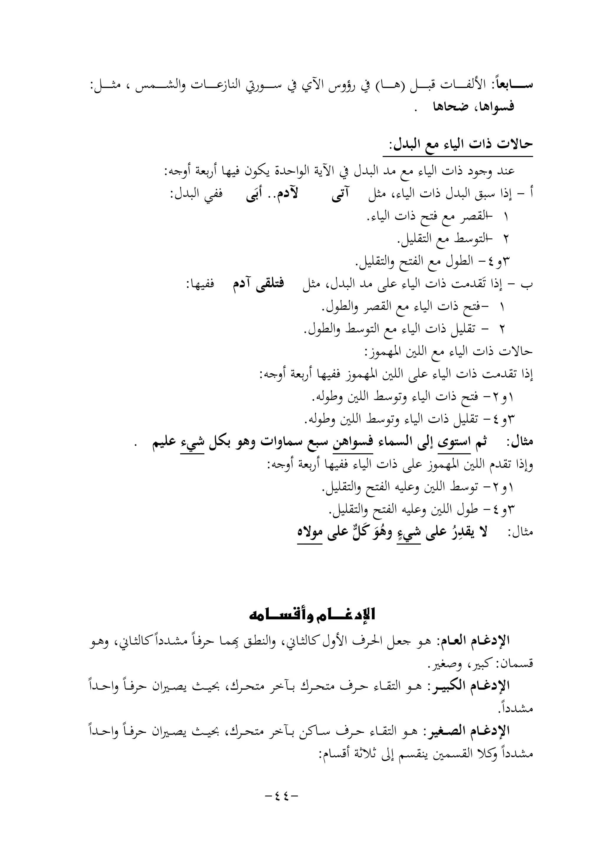 ‫ﺳ ـ ـ ـ ــﺎﺑﻌﺎً: اﻷﻟﻔ ـ ـ ـ ــﺎت ﻗﺒ ـ ـ ـ ــﻞ )ﻫ ـ ـ ـ ــﺎ( ﰲ رؤوس اﻵي ﰲ ﺳ ـ ـ ـ ــﻮرﰐ اﻟﻨﺎزﻋ ـ ـ ـ ــﺎت واﻟﺸ ـ ـ ـ ــﻤﺲ ، ﻣﺜ ـ ـ ـ ــﻞ:‬
‫ﻓﺴﻮاﻫﺎ، ﺿﺤﺎﻫﺎ .‬
‫ﺣـﺎﻻت ذات اﻟﻴﺎء ﻣﻊ اﻟﺒﺪل:‬
‫ﻋﻨﺪ وﺟﻮد ذات اﻟﻴﺎء ﻣﻊ ﻣﺪ اﻟﺒﺪل ﰲ اﻵﻳﺔ اﻟﻮاﺣﺪة ﻳﻜﻮن ﻓﻴﻬﺎ أرﺑﻌﺔ أوﺟﻪ:‬
‫ﻵدم.. أﺑَﻰ ﻓﻔﻲ اﻟﺒﺪل:‬
‫أ - إذا ﺳﺒﻖ اﻟﺒﺪل ذات اﻟﻴﺎء، ﻣﺜﻞ آﺗﻰ‬
‫١ -اﻟﻘﺼﺮ ﻣﻊ ﻓﺘﺢ ذات اﻟﻴﺎء.‬
‫٢ -اﻟﺘﻮﺳﻂ ﻣﻊ اﻟﺘﻘﻠﻴﻞ.‬
‫٣و٤- اﻟﻄﻮل ﻣﻊ اﻟﻔﺘﺢ واﻟﺘﻘﻠﻴﻞ.‬
‫ب - إذا ﺗَﻘﺪﻣﺖ ذات اﻟﻴﺎء ﻋﻠﻰ ﻣﺪ اﻟﺒﺪل، ﻣﺜﻞ ﻓﺘﻠﻘﻰ آدم ﻓﻔﻴﻬﺎ:‬
‫١ - ﻓﺘﺢ ذات اﻟﻴﺎء ﻣﻊ اﻟﻘﺼﺮ واﻟﻄﻮل.‬
‫٢ - ﺗﻘﻠﻴﻞ ذات اﻟﻴﺎء ﻣﻊ اﻟﺘﻮﺳﻂ واﻟﻄﻮل.‬
‫ﺣﺎﻻت ذات اﻟﻴﺎء ﻣﻊ اﻟﻠﲔ اﳌﻬﻤﻮز:‬
‫إذا ﺗﻘﺪﻣﺖ ذات اﻟﻴﺎء ﻋﻠﻰ اﻟﻠﲔ اﳌﻬﻤﻮز ﻓﻔﻴﻬﺎ أرﺑﻌﺔ أوﺟﻪ:‬
‫١و٢- ﻓﺘﺢ ذات اﻟﻴﺎء وﺗﻮﺳﻂ اﻟﻠﲔ وﻃﻮﻟﻪ.‬
‫٣و٤- ﺗﻘﻠﻴﻞ ذات اﻟﻴﺎء وﺗﻮﺳﻂ اﻟﻠﲔ وﻃﻮﻟﻪ.‬
‫ﻣﺜﺎل: ﺛﻢ اﺳﺘﻮى إﻟﻰ اﻟﺴﻤﺎء ﻓﺴﻮاﻫﻦ ﺳﺒﻊ ﺳﻤﺎوات وﻫﻮ ﺑﻜﻞ ﺷﻲء ﻋﻠﻴﻢ .‬
‫وإذا ﺗﻘﺪم اﻟﻠﲔ اﳌﻬﻤﻮز ﻋﻠﻰ ذات اﻟﻴﺎء ﻓﻔﻴﻬﺎ أرﺑﻌﺔ أوﺟﻪ:‬
‫١و٢- ﺗﻮﺳﻂ اﻟﻠﲔ وﻋﻠﻴﻪ اﻟﻔﺘﺢ واﻟﺘﻘﻠﻴﻞ.‬
‫٣و٤- ﻃﻮل اﻟﻠﲔ وﻋﻠﻴﻪ اﻟﻔﺘﺢ واﻟﺘﻘﻠﻴﻞ.‬
‫ِ‬
‫ﻣﺜﺎل: ﻻ ﻳﻘﺪر ﻋﻠﻰ ﺷﻲء وﻫﻮ ﻛ ﱞ ﻋﻠﻰ ﻣﻮﻻﻩ‬
‫ٍ ُ َ َﻞ‬
‫ُ‬
‫‪‬‬
‫ِ‬
‫اﻹدﻏــﺎم اﻟﻌــﺎم: ﻫــﻮ ﺟﻌــﻞ اﳊــﺮف اﻷول ﻛﺎﻟﺜــﺎﱐ، اﻟﻨﻄــﻖ ﻬﺑﻤــﺎ ﺣﺮﻓـﺎً ﻣﺸــﺪداً ﻛﺎﻟﺜــﺎﱐ، وﻫــﻮ‬
‫ﻗﺴﻤﺎن: ﻛﺒﲑ، وﺻﻐﲑ.‬
‫اﻹدﻏ ــﺎم اﻟﻜﺒﻴ ــﺮ: ﻫ ــﻮ اﻟﺘﻘ ــﺎء ﺣ ــﺮف ﻣﺘﺤ ــﺮك ﺑ ــﺂﺧﺮ ﻣﺘﺤ ــﺮك، ﲝﻴ ــﺚ ﻳﺼ ـﲑان ﺣﺮﻓ ـﺎً واﺣ ــﺪاً‬
‫ﻣﺸﺪداً.‬
‫اﻹدﻏ ــﺎم اﻟﺼ ــﻐﻴﺮ: ﻫ ــﻮ اﻟﺘﻘ ــﺎء ﺣ ــﺮف ﺳ ــﺎﻛﻦ ﺑ ــﺂﺧﺮ ﻣﺘﺤ ــﺮك، ﲝﻴ ــﺚ ﻳﺼ ـﲑان ﺣﺮﻓ ـﺎً واﺣ ــﺪاً‬
‫ﻣﺸﺪداً ﻛﻼ اﻟﻘﺴﻤﲔ ﻳﻨﻘﺴﻢ إﱃ ﺛﻼﺛﺔ أﻗﺴﺎم:‬
‫و‬
‫-٤٤-‬

 