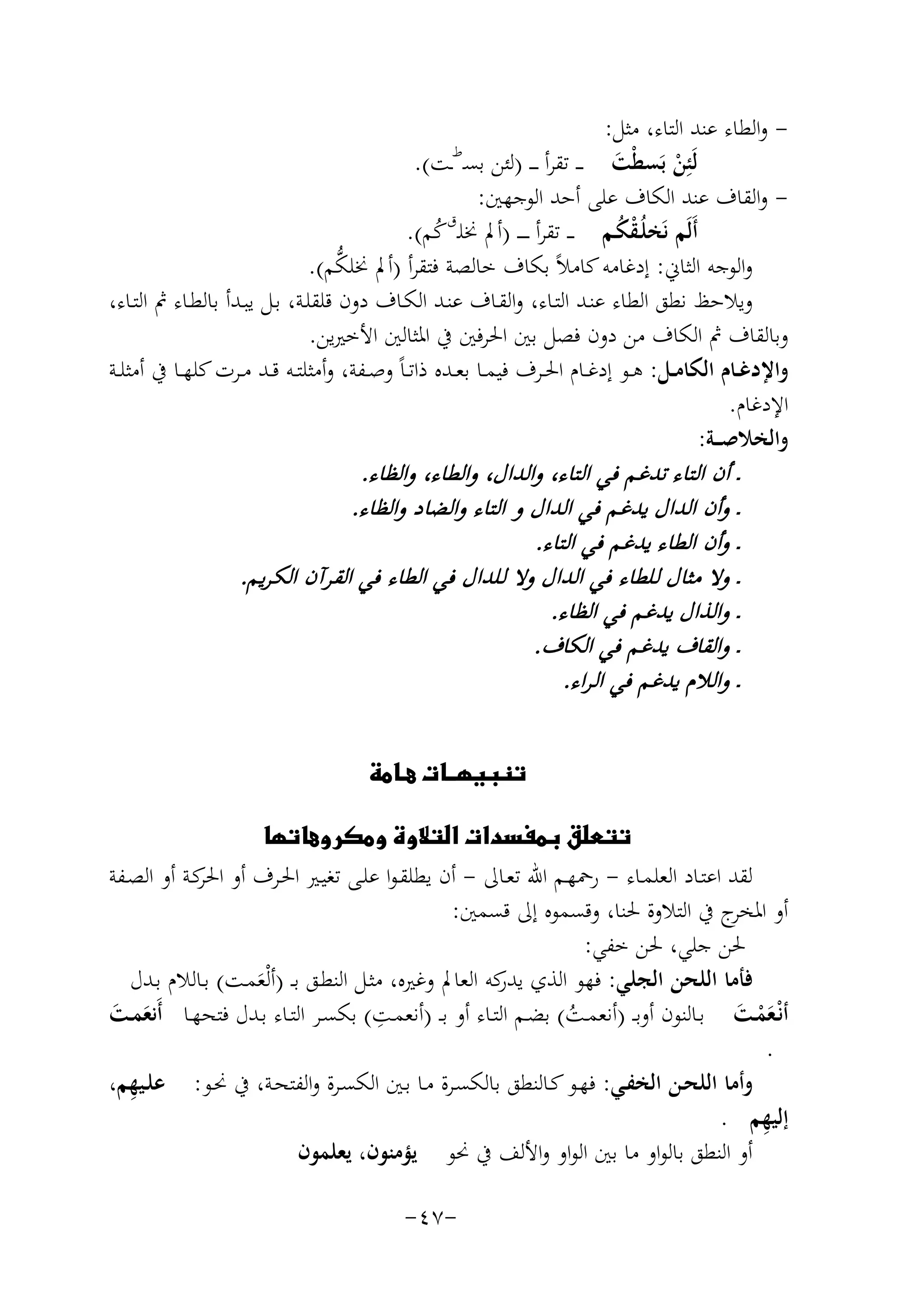 ‫ واﻟﻄﺎء ﻋﻨﺪ اﻟﺘﺎء، ﻣﺜﻞ:‬‫ﻟَﺌِﻦ ﺑَﺴﻄْﺖ ـ ـ ﺗﻘﺮأ ـ ـ ـ )ﻟﺌﻦ ﺑﺴـ ـﺖ(.‬
‫َ‬
‫ْ‬
‫ واﻟﻘﺎف ﻋﻨﺪ اﻟﻜﺎف ﻋﻠﻰ أﺣﺪ اﻟﻮﺟﻬﲔ:‬‫أَﻟَﻢ ﻧَﺨﻠُـﻘﻜـﻢ ـ ـ ﺗﻘﺮأ ـ ـ ـ ـ )أﱂ ﳔﻠـقﻛﻢ(.‬
‫ُْ‬
‫ُ‬
‫ﱡ‬
‫واﻟﻮﺟﻪ اﻟﺜﺎﱐ: إدﻏﺎﻣﻪ ﻛﺎﻣﻼً ﺑﻜﺎف ﺧﺎﻟﺼﺔ ﻓﺘﻘﺮأ )أﱂ ﳔﻠﻜﻢ(.‬
‫وﻳﻼﺣﻆ ﻧﻄﻖ اﻟﻄﺎء ﻋﻨـﺪ اﻟﺘـﺎء، واﻟﻘـﺎف ﻋﻨـﺪ اﻟﻜـﺎف دون ﻗﻠﻘﻠـﺔ، ﺑـﻞ ﻳﺒـﺪأ ﺑﺎﻟﻄـﺎء ﰒ اﻟﺘـﺎء،‬
‫وﺑﺎﻟﻘﺎف ﰒ اﻟﻜﺎف ﻣﻦ دون ﻓﺼﻞ ﺑﲔ اﳊﺮﻓﲔ ﰲ اﳌﺜﺎﻟﲔ اﻷﺧﲑﻳﻦ.‬
‫واﻹدﻏــﺎم اﻟﻜﺎﻣــﻞ: ﻫــﻮ إدﻏــﺎم اﳊــﺮف ﻓﻴﻤــﺎ ﺑﻌــﺪﻩ ذاﺗ ـﺎً وﺻــﻔﺔ، وأﻣﺜﻠﺘــﻪ ﻗــﺪ ﻣــﺮت ﻛﻠﻬــﺎ ﰲ أﻣﺜﻠــﺔ‬
‫اﻹدﻏﺎم.‬
‫واﻟﺨﻼﺻ ــﺔ:‬
‫ط‬

‫ـ أن اﻟﺘﺎء ﺗﺪﻏﻢ ﻓﻲ اﻟﺘﺎء، واﻟﺪال، واﻟﻄﺎء، واﻟﻈﺎء.‬
‫ـ وأن اﻟﺪال ﻳﺪﻏﻢ ﻓﻲ اﻟﺪال و اﻟﺘﺎء واﻟﻀﺎد واﻟﻈﺎء.‬
‫ـ وأن اﻟﻄﺎء ﻳﺪﻏﻢ ﻓﻲ اﻟﺘﺎء.‬
‫ـ وﻻ ﻣﺜﺎل ﻟﻠﻄﺎء ﻓﻲ اﻟﺪال وﻻ ﻟﻠﺪال ﻓﻲ اﻟﻄﺎء ﻓﻲ اﻟﻘﺮآن اﻟﻜ ﺮﻳﻢ.‬
‫ـ واﻟﺬال ﻳﺪﻏﻢ ﻓﻲ اﻟﻈﺎء.‬
‫ـ واﻟﻘﺎف ﻳﺪﻏﻢ ﻓﻲ اﻟﻜﺎف.‬
‫ـ واﻟﻼم ﻳﺪﻏﻢ ﻓﻲ اﻟ ﺮاء.‬
‫‪‬‬

‫‪‬‬
‫ﻟﻘﺪ اﻋﺘـﺎد اﻟﻌﻠﻤـﺎء - رﲪﻬـﻢ اﷲ ﺗﻌـﺎﱃ - أن ﻳﻄﻠﻘـﻮا ﻋﻠـﻰ ﺗﻐﻴـﲑ اﳊـﺮف أو ﻛـﺔ أو اﻟﺼـﻔﺔ‬
‫اﳊﺮ‬
‫أو ج ﰲ اﻟﺘﻼوة ﳊﻨﺎ، وﻗﺴﻤﻮﻩ إﱃ ﻗﺴﻤﲔ:‬
‫اﳌﺨﺮ‬
‫ﳊﻦ ﺟﻠﻲ، ﳊﻦ ﺧﻔﻲ:‬
‫ﻓﺄﻣﺎ اﻟﻠﺤﻦ اﻟﺠﻠﻲ: ﻓﻬﻮ اﻟﺬي ﻛﻪ اﻟﻌﺎﱂ وﻏﲑﻩ، ﻣﺜـﻞ اﻟﻨﻄـﻖ ﺑ ـ )أﻟْﻌﻤـﺖ( ﺑـﺎﻟﻼم ﺑـﺪل‬
‫ﻳﺪر‬
‫َ‬
‫ِ‬
‫أﻧْـﻌﻤـﺖ ﺑــﺎﻟﻨﻮن أوﺑ ـ )أﻧﻌﻤــﺖ( ﺑﻀــﻢ اﻟﺘــﺎء أو ﺑ ـ )أﻧﻌﻤــﺖ( ﺑﻜﺴــﺮ اﻟﺘــﺎء ﺑــﺪل ﻓﺘﺤﻬــﺎ أَﻧﻌﻤــﺖ‬
‫َ َ‬
‫َْ َ‬
‫ُ‬
‫.‬
‫ِ‬
‫وأﻣﺎ اﻟﻠﺤـﻦ اﻟﺨﻔـﻲ: ﻓﻬـﻮ ﻛـﺎﻟﻨﻄﻖ ﺑﺎﻟﻜﺴـﺮة ﻣـﺎ ﺑـﲔ اﻟﻜﺴـﺮة واﻟﻔﺘﺤـﺔ، ﰲ ﳓـﻮ: ﻋﻠـﻴﻬﻢ،‬
‫ِ‬
‫إﻟﻴﻬﻢ .‬
‫أو اﻟﻨﻄﻖ ﺑﺎﻟﻮاو ﻣﺎ ﺑﲔ اﻟﻮاو واﻷﻟﻒ ﰲ ﳓﻮ ﻳﺆﻣﻨﻮن، ﻳﻌﻠﻤﻮن‬
‫-٧٤-‬

 