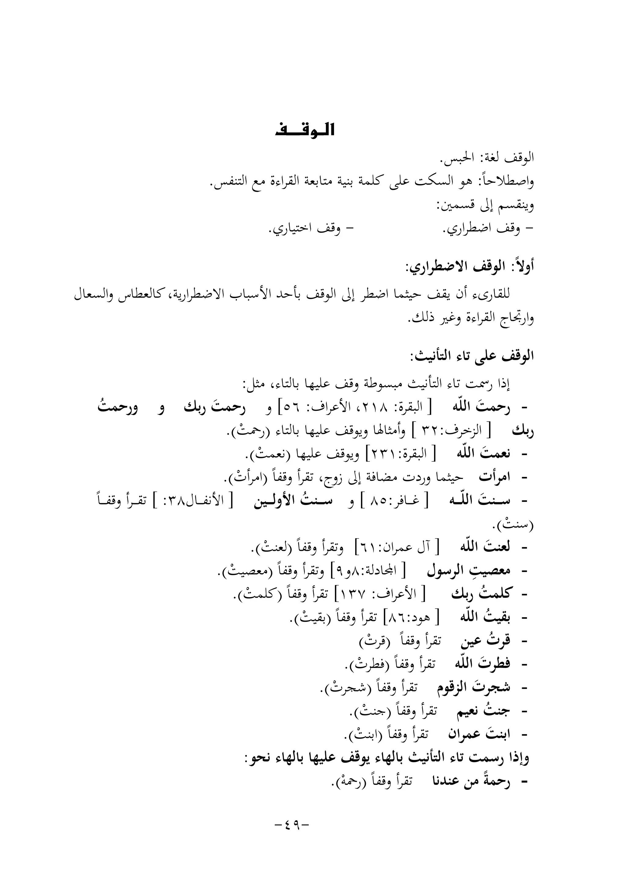 ‫‪‬‬
‫‪‬‬

‫اﻟﻮﻗﻒ ﻟﻐﺔ: اﳊﺒﺲ.‬
‫واﺻﻄﻼﺣﺎً: ﻫﻮ اﻟﺴﻜﺖ ﻋﻠﻰ ﻛﻠﻤﺔ ﺑﻨﻴﺔ ﻣﺘﺎﺑﻌﺔ اﻟﻘﺮاءة ﻣﻊ اﻟﺘﻨﻔﺲ.‬
‫وﻳﻨﻘﺴﻢ إﱃ ﻗﺴﻤﲔ:‬
‫ وﻗﻒ اﺧﺘﻴﺎري.‬‫ وﻗﻒ اﺿﻄﺮاري.‬‫أوﻻً: اﻟﻮﻗﻒ اﻻﺿﻄﺮاري:‬
‫ﻟﻠﻘﺎرىء أن ﻳﻘﻒ ﺣﻴﺜﻤﺎ اﺿﻄﺮ إﱃ اﻟﻮﻗﻒ ﺑﺄﺣﺪ اﻷﺳﺒﺎب اﻻﺿﻄﺮارﻳﺔ، ﻛﺎﻟﻌﻄﺎس واﻟﺴﻌﺎل‬
‫وارﲡﺎج اﻟﻘﺮاءة وﻏﲑ ذﻟﻚ.‬
‫اﻟﻮﻗﻒ ﻋﻠﻰ ﺗﺎء اﻟﺘﺄﻧﻴﺚ:‬
‫إذا رﲰﺖ ﺗﺎء اﻟﺘﺄﻧﻴﺚ ﻣﺒﺴﻮﻃﺔ وﻗﻒ ﻋﻠﻴﻬﺎ ﺑﺎﻟﺘﺎء، ﻣﺜﻞ:‬
‫ رﺣﻤﺖ اﻟﻠّﻪ ] اﻟﺒﻘﺮة: ٨١٢، اﻷﻋﺮاف: ٦٥[ و رﺣﻤﺖ رﺑﻚ و ورﺣﻤﺖ‬‫ُ‬
‫َ‬
‫َ‬
‫رﺑﻚ ] اﻟﺰﺧﺮف:٢٣ [ وأﻣﺜﺎﳍﺎ وﻳﻮﻗﻒ ﻋﻠﻴﻬﺎ ﺑﺎﻟﺘﺎء )رﲪﺖ(.‬
‫ْ‬
‫ ﻧﻌﻤﺖ اﻟﻠّﻪ ] اﻟﺒﻘﺮة:١٣٢[ وﻳﻮﻗﻒ ﻋﻠﻴﻬﺎ )ﻧﻌﻤﺖ(.‬‫َ‬
‫ْ‬
‫ اﻣﺮأت ﺣﻴﺜﻤﺎ وردت ﻣﻀﺎﻓﺔ إﱃ زوج، ﺗﻘﺮأ وﻗﻔﺎً )اﻣﺮأت(.‬‫ْ‬
‫ ﺳـ ــﻨﺖ اﻟﻠّـ ــﻪ ] ﻏـ ــﺎﻓﺮ:٥٨ [ و ﺳـ ــﻨﺖ اﻷوﻟـ ــﻴﻦ ] اﻷﻧﻔـ ــﺎل٨٣: [ ﺗﻘ ـ ـﺮأ وﻗﻔ ـ ـﺎً‬‫ُ‬
‫َ‬
‫)ﺳﻨﺖ(.‬
‫ْ‬
‫ ﻟﻌﻨﺖ اﻟﻠّﻪ ] آل ﻋﻤﺮان:١٦[ وﺗﻘﺮأ وﻗﻔﺎً )ﻟﻌﻨﺖ(.‬‫َ‬
‫ْ‬
‫ِ‬
‫ ﻣﻌﺼﻴﺖ اﻟﺮﺳﻮل ] ﻤﻟﺎدﻟﺔ:٨و٩[ وﺗﻘﺮأ وﻗﻔﺎً )ﻣﻌﺼﻴﺖ(.‬‫ْ‬
‫ ﻛﻠﻤﺖ رﺑﻚ ] اﻷﻋﺮاف: ٧٣١[ ﺗﻘﺮأ وﻗﻔﺎً )ﻛﻠﻤﺖ(.‬‫ُ‬
‫ْ‬
‫ ﺑﻘﻴﺖ اﻟﻠّﻪ ] ﻫﻮد:٦٨[ ﺗﻘﺮأ وﻗﻔﺎً )ﺑﻘﻴﺖ(.‬‫ُ‬
‫ْ‬
‫ ﻗﺮت ﻋﻴﻦ ﺗﻘﺮأ وﻗﻔﺎً )ﻗﺮت(‬‫ُ‬
‫ْ‬
‫ ﻓﻄﺮت اﻟﻠّﻪ ﺗﻘﺮأ وﻗﻔﺎً )ﻓﻄﺮت(.‬‫َ‬
‫ْ‬
‫ ﺷﺠﺮت اﻟﺰﻗﻮم ﺗﻘﺮأ وﻗﻔﺎً )ﺷﺠﺮت(.‬‫َ‬
‫ْ‬
‫ ﺟﻨﺖ ﻧﻌﻴﻢ ﺗﻘﺮأ وﻗﻔﺎً )ﺟﻨﺖ(.‬‫ُ‬
‫ْ‬
‫ اﺑﻨﺖ ﻋﻤﺮان ﺗﻘﺮأ وﻗﻔﺎً )اﺑﻨﺖ(.‬‫َ‬
‫ْ‬
‫وإذا رﺳﻤﺖ ﺗﺎء اﻟﺘﺄﻧﻴﺚ ﺑﺎﻟﻬﺎء ﻳﻮﻗﻒ ﻋﻠﻴﻬﺎ ﺑﺎﻟﻬﺎء ﻧﺤﻮ:‬
‫ رﺣﻤﺔً ﻣﻦ ﻋﻨﺪﻧﺎ ﺗﻘﺮأ وﻗﻔﺎً )رﲪﻪ(.‬‫ْ‬
‫-٩٤-‬

 