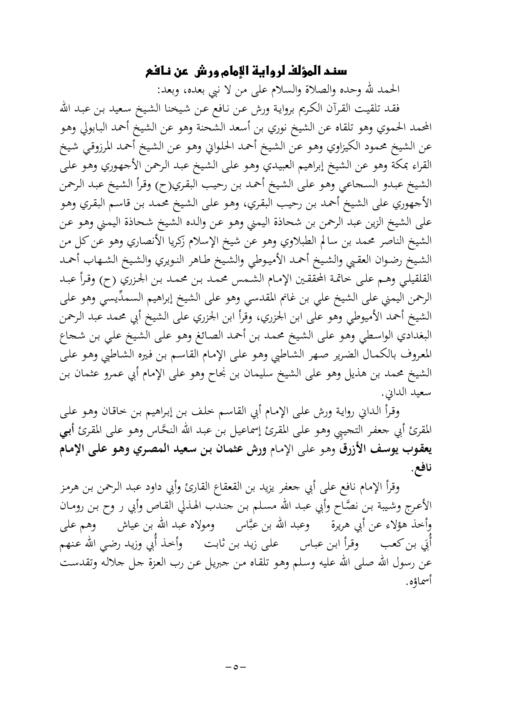 ‫‪‬‬

‫اﳊﻤﺪ ﷲ وﺣﺪﻩ واﻟﺼﻼة واﻟﺴﻼم ﻋﻠﻰ ﻣﻦ ﻻ ﻧﱯ ﺑﻌﺪﻩ، وﺑﻌﺪ:‬
‫ﻓﻘــﺪ ﺗﻠﻘﻴــﺖ اﻟﻘــﺮآن اﻟﻜــﺮﱘ ﺑﺮواﻳــﺔ ورش ﻋــﻦ ﻧــﺎﻓﻊ ﻋــﻦ ﺷــﻴﺨﻨﺎ اﻟﺸــﻴﺦ ﺳــﻌﻴﺪ ﺑــﻦ ﻋﺒــﺪ اﷲ‬
‫اﶈﻤﺪ اﳊﻤﻮي وﻫﻮ ﺗﻠﻘﺎﻩ ﻋﻦ اﻟﺸﻴﺦ ﻧﻮري ﺑﻦ أﺳﻌﺪ اﻟﺸﺤﻨﺔ وﻫﻮ ﻋﻦ اﻟﺸﻴﺦ أﲪﺪ اﻟﺒـﺎﺑﻮﱄ وﻫـﻮ‬
‫ﻋﻦ اﻟﺸﻴﺦ ﳏﻤﻮد اﻟﻜﻴﺰاوي وﻫـﻮ ﻋـﻦ اﻟﺸـﻴﺦ أﲪـﺪ اﳊﻠـﻮاﱐ وﻫـﻮ ﻋـﻦ اﻟﺸـﻴﺦ أﲪـﺪ اﳌﺮزوﻗـﻲ ﺷـﻴﺦ‬
‫اﻟﻘﺮاء ﲟﻜﺔ وﻫﻮ ﻋﻦ اﻟﺸﻴﺦ إﺑﺮاﻫﻴﻢ اﻟﻌﺒﻴـﺪي وﻫـﻮ ﻋﻠـﻰ اﻟﺸـﻴﺦ ﻋﺒـﺪ اﻟـﺮﲪﻦ اﻷﺟﻬـﻮري وﻫـﻮ ﻋﻠـﻰ‬
‫اﻟﺸـﻴﺦ ﻋﺒــﺪو اﻟﺴــﺠﺎﻋﻲ وﻫـﻮ ﻋﻠــﻰ اﻟﺸــﻴﺦ أﲪــﺪ ﺑـﻦ رﺣﻴــﺐ اﻟﺒﻘــﺮي)ح( وﻗـﺮأ اﻟﺸــﻴﺦ ﻋﺒــﺪ اﻟــﺮﲪﻦ‬
‫اﻷﺟﻬﻮري ﻋﻠﻰ اﻟﺸـﻴﺦ أﲪـﺪ ﺑـﻦ رﺣﻴـﺐ اﻟﺒﻘـﺮي، وﻫـﻮ ﻋﻠـﻰ اﻟﺸـﻴﺦ ﳏﻤـﺪ ﺑـﻦ ﻗﺎﺳـﻢ اﻟﺒﻘـﺮي وﻫـﻮ‬
‫ﻋﻠﻰ اﻟﺸﻴﺦ اﻟﺰﻳﻦ ﻋﺒﺪ اﻟﺮﲪﻦ ﺑﻦ ﺷﺤﺎذة اﻟﻴﻤﲏ وﻫـﻮ ﻋـﻦ واﻟـﺪﻩ اﻟﺸـﻴﺦ ﺷـﺤﺎذة اﻟﻴﻤـﲏ وﻫـﻮ ﻋـﻦ‬
‫اﻟﺸﻴﺦ اﻟﻨﺎﺻﺮ ﳏﻤﺪ ﺑﻦ ﺳﺎﱂ اﻟﻄﺒﻼوي وﻫﻮ ﻋﻦ ﺷﻴﺦ اﻹﺳﻼم ﻛﺮﻳﺎ اﻷﻧﺼﺎري وﻫﻮ ﻋﻦ ﻛﻞ ﻣﻦ‬
‫ز‬
‫اﻟﺸــﻴﺦ رﺿ ـﻮان اﻟﻌﻘــﱯ واﻟﺸــﻴﺦ أﲪــﺪ اﻷﻣﻴــﻮﻃﻲ واﻟﺸــﻴﺦ ﻃــﺎﻫﺮ اﻟﻨــﻮﻳﺮي واﻟﺸــﻴﺦ اﻟﺸــﻬﺎب أﲪــﺪ‬
‫اﻟﻘﻠﻘﻴﻠــﻲ وﻫــﻢ ﻋﻠــﻰ ﺧﺎﲤــﺔ اﶈﻘﻘــﲔ اﻹﻣــﺎم اﻟﺸــﻤﺲ ﳏﻤــﺪ ﺑــﻦ ﳏﻤــﺪ ﺑــﻦ اﳉــﺰري )ح( وﻗ ـﺮأ ﻋﺒــﺪ‬
‫اﻟﺮﲪﻦ اﻟﻴﻤﲏ ﻋﻠﻰ اﻟﺸﻴﺦ ﻋﻠﻲ ﺑﻦ ﻏﺎﱎ اﳌﻘﺪﺳﻲ وﻫﻮ ﻋﻠﻰ اﻟﺸﻴﺦ إﺑﺮاﻫﻴﻢ اﻟﺴﻤ ﱢﻳﺴﻲ وﻫﻮ ﻋﻠﻰ‬
‫ﺪ‬
‫اﻟﺸﻴﺦ أﲪﺪ اﻷﻣﻴﻮﻃﻲ وﻫﻮ ﻋﻠﻰ اﺑﻦ اﳉﺰري، وﻗﺮأ اﺑﻦ اﳉﺰري ﻋﻠﻰ اﻟﺸﻴﺦ أﰊ ﳏﻤﺪ ﻋﺒﺪ اﻟـﺮﲪﻦ‬
‫اﻟﺒﻐﺪادي اﻟﻮاﺳـﻄﻲ وﻫـﻮ ﻋﻠـﻰ اﻟﺸـﻴﺦ ﳏﻤـﺪ ﺑـﻦ أﲪـﺪ اﻟﺼـﺎﺋﻎ وﻫـﻮ ﻋﻠـﻰ اﻟﺸـﻴﺦ ﻋﻠـﻲ ﺑـﻦ ﺷـﺠﺎع‬
‫اﳌﻌــﺮوف ﺑﺎﻟﻜﻤــﺎل اﻟﻀـﺮﻳﺮ ﺻــﻬﺮ اﻟﺸــﺎﻃﱯ وﻫــﻮ ﻋﻠــﻰ اﻹﻣــﺎم اﻟﻘﺎﺳــﻢ ﺑــﻦ ﻓــﲑﻩ اﻟﺸــﺎﻃﱯ وﻫــﻮ ﻋﻠــﻰ‬
‫اﻟﺸﻴﺦ ﳏﻤﺪ ﺑﻦ ﻫﺬﻳﻞ وﻫﻮ ﻋﻠﻰ اﻟﺸﻴﺦ ﺳﻠﻴﻤﺎن ﺑﻦ ﳒﺎح وﻫﻮ ﻋﻠﻰ اﻹﻣﺎم أﰊ ﻋﻤﺮو ﻋﺜﻤﺎن ﺑـﻦ‬
‫ﺳﻌﻴﺪ اﻟﺪاﱐ.‬
‫وﻗـﺮأ اﻟــﺪاﱐ رواﻳــﺔ ورش ﻋﻠــﻰ اﻹﻣــﺎم أﰊ اﻟﻘﺎﺳــﻢ ﺧﻠــﻒ ﺑــﻦ إﺑـﺮاﻫﻴﻢ ﺑــﻦ ﺧﺎﻗــﺎن وﻫــﻮ ﻋﻠــﻰ‬
‫ِ‬
‫اﳌﻘﺮئ أﰊ ﺟﻌﻔـﺮ اﻟﺘﺠﻴـﱯ وﻫـﻮ ﻋﻠـﻰ اﳌﻘـﺮئ إﲰﺎﻋﻴـﻞ ﺑـﻦ ﻋﺒـﺪ اﷲ اﻟﻨﺤـﺎس وﻫـﻮ ﻋﻠـﻰ اﳌﻘـﺮئ أﺑـﻲ‬
‫ﱠ‬
‫ﻳﻌﻘــﻮب ﻳﻮﺳــﻒ اﻷزرق وﻫــﻮ ﻋﻠــﻰ اﻹﻣــﺎم ورش ﻋﺜﻤــﺎن ﺑــﻦ ﺳــﻌﻴﺪ اﻟﻤﺼــﺮي وﻫــﻮ ﻋﻠــﻰ اﻹﻣــﺎم‬
‫ﻧﺎﻓﻊ.‬
‫وﻗﺮأ اﻹﻣﺎم ﻧﺎﻓﻊ ﻋﻠﻰ أﰊ ﺟﻌﻔﺮ ﻳﺰﻳﺪ ﺑﻦ اﻟﻘﻌﻘﺎع اﻟﻘﺎرئ وأﰊ داود ﻋﺒـﺪ اﻟـﺮﲪﻦ ﺑـﻦ ﻫﺮﻣـﺰ‬
‫اﻷﻋـ ج وﺷــﻴﺒﺔ ﺑــﻦ ﻧﺼــﺎح وأﰊ ﻋﺒــﺪ اﷲ ﻣﺴــﻠﻢ ﺑــﻦ ﺟﻨــﺪب اﳍــﺬﱄ اﻟﻘــﺎص وأﰊ ر وح ﺑــﻦ روﻣــﺎن‬
‫ـﺮ‬
‫ﱠ‬
‫وأﺧﺬ ﻫﺆﻻء ﻋﻦ أﰊ ﻫﺮﻳﺮة وﻋﺒﺪ اﷲ ﺑﻦ ﻋﺒﱠﺎس وﻣﻮﻻﻩ ﻋﺒﺪ اﷲ ﺑﻦ ﻋﻴﺎش وﻫﻢ ﻋﻠﻰ‬
‫أُﰊ ﺑــﻦ ﻛﻌــﺐ وﻗـﺮأ اﺑــﻦ ﻋﺒــﺎس ﻋﻠــﻰ زﻳــﺪ ﺑــﻦ ﺛﺎﺑــﺖ وأﺧــﺬ أُﰊ وزﻳــﺪ رﺿــﻲ اﷲ ﻋــﻨﻬﻢ‬
‫َ‬
‫ﻋﻦ رﺳﻮل اﷲ ﺻﻠﻰ اﷲ ﻋﻠﻴﻪ وﺳـﻠﻢ وﻫـﻮ ﺗﻠﻘـﺎﻩ ﻣـﻦ ﺟﱪﻳـﻞ ﻋـﻦ رب اﻟﻌـﺰة ﺟـﻞ ﺟﻼﻟـﻪ وﺗﻘﺪﺳـﺖ‬
‫أﲰﺎؤﻩ.‬

‫-٥-‬

 